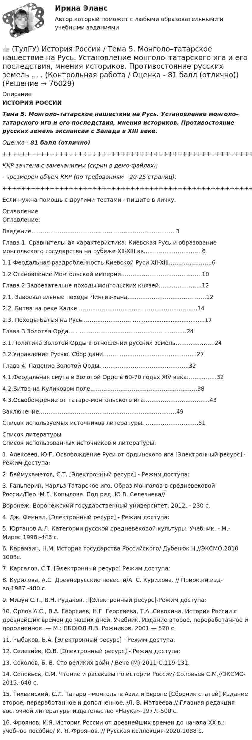     
            Описание
            ИСТОРИЯ РОССИИТема 5. Монголо–татарское нашествие на Русь. Установление монголо–татарского ига и его последствия, мнения историков. Противостояние русских земель экспансии с Запада в ХIII веке.Оценка - 81 балл (отлично)+++++++++++++++++++++++++++++++++++++++++++++++++++++++++++++++++++++ККР зачтена с замечаниями (скрин в демо-файлах):- чрезмерен объем ККР (по требованиям - 20-25 страниц).+++++++++++++++++++++++++++++++++++++++++++++++++++++++++++++++++++++Если нужна помощь с другими тестами - пишите в личку. 
            Оглавление
            Оглавление: Введение……………………………………..…………………………...3Глава 1. Сравнительная характеристика: Киевская Русь и образование монгольского государства на рубеже XII-XIII вв.…………………………6 1.1          Феодальная раздробленность Киевской Руси XII-XIII……………….….61.2 Становление Монгольской империи…………………………………….10   Глава 2.Завоевательне походы монгольских князей………….……….122.1. Завоевательные походы Чингиз-хана…...………………………………122.2. Битва на реке Калке………………………….…………………………...142.3. Походы Батыя на Русь…………..…………       ….....................................17                               Глава 3.Золотая Орда…..       ……………………..………………………….243.1.Политика Золотой Орды в отношении русских земель……..………….243.2.Управление Русью. Сбор дани…….. …………………………………..27                Глава 4. Падение Золотой Орды. ……...…………….………………...324.1.Феодальная смута в Золотой Орде в 60-70 годах XIV века………..…..324.2.Битва на Куликовом поле……………………………..………………….384.3.Освобождение от татаро-монгольского ига……………………………..43Заключение…………………………………….…………………………49                                       Список используемых источников литературы.        ……………………….51 
            Список литературы
            Список использованных источников и литературы:1. Алексеев, Ю.Г. Освобождение Руси от ордынского ига [Электронный ресурс] - Режим доступа: 2. Баймухаметов, С.Т.  [Электронный ресурс] - Режим доступа: 3. Гальперин, Чарльз Татарское иго. Образ Монголов в средневековой России/Пер. М.Е. Копылова. Под ред. Ю.В. Селезнева// Воронеж: Воронежский государственный университет, 2012. - 230 с.4. Дж. Феннел.  [Электронный ресурс] - Режим доступа: 5. Юрганов А.Л. Категории русской средневековой культуры. Учебник. - М.-Мирос,1998.-448 с.6. Карамзин, Н.М. История государства Российского/ Дубенюк Н.//ЭКСМО,2010 1003с.7. Каргалов, С.Т.   [Электронный ресурс] Режим доступа: 8. Курилова, А.С. Древнерусские повести/А. С. Курилова. // Приок.кн.изд-во,1987.-480 с.9. Мизун С.Т., В.Н. Рудаков.   ;  [Электронный ресурс]-Режим доступа: 10.                    Орлов А.С., В.А. Георгиев, Н.Г. Георгиева, Т.А. Сивохина. История России с древнейших времен до наших дней. Учебник. Издание второе, переработанное и дополненное. — М.: ПБОЮЛ Л.В. Рожников, 2001 — 520 с.11.                    Рыбаков, Б.А.  [Электронный ресурс] - Режим доступа: 12.                    Селезнёв, Ю.В.  [Электронный ресурс] - Режим доступа: 13.                    Соколов, Б. В. Сто великих войн / Вече (М)-2011-С.119-131.14.                    Соловьев, С.М. Чтение и рассказы по истории России/ Соловьев С.М.//ЭКСМО-2015.-640 с.15.                    Тихвинский, С.Л. Татаро - монголы в Азии и Европе [Сборник статей] Издание второе, переработанное и дополненное. /Л. В. Матвеева.// Главная редакция восточной литературы издательство «Наука»-1977.-500 с.16.                    Фроянов, И.Я. История России от древнейших времен до начала XX в.: учебное пособие/ И. Я. Фроянов. // Русская коллекция-2020-1088 c. 
            
            
            💯 ТулГУ История России (ответы на тест, сентябрь 2022)👍 (ТулГУ) История России / Тема 5. Монголо–татарское нашествие на Русь. Установление монголо–татарского ига и его последствия, мнения историков. Противостояние русских земель ... . (Контрольная работа / Оценка - 81 балл (отлично))(ТулГУ История) Советские войска в 1980-е гг. участвовали в боевых действиях в:(ТулГУ История) Современником Екатерины II был:(ТулГУ История) Создание в России в 1721 г. Святейшего Синода привело к(ТулГУ История) Создателями формационной теории явились …(ТулГУ История) Соотнесите понятия: Наука-Предмет изучения(ТулГУ История) Ранее других состоялось событие:(ТулГУ История) Расположите в хронологической последовательности события революции 1905 – 1907 гг.(ТулГУ История) Реформы Избранной рады привели к:💯 ТулГУ История России (ответы на тест, август 2022)💯 ТулГУ История России (ответы на тест, декабрь 2022)💯 ТулГУ История России (ответы на тест, декабрь 2022)💯 ТулГУ История России (ответы на тест, декабрь 2022)