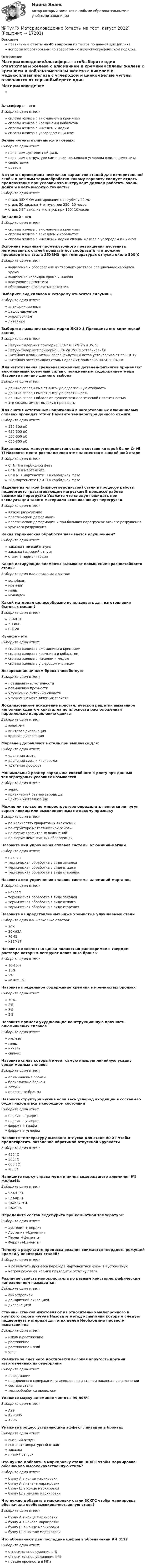      
          Описание
          правильные ответы на 40 вопросов из тестов по данной дисциплиневопросы отсортированы по возрастанию в лексикографическом порядке 
          Оглавление
          МатериаловедениеАльсиферы – этоВыберите один ответ:сплавы железа с алюминием и кремниемсплавы железа с кремнием и кобальтомсплавы железа с никелем и медьюсплавы железа с углеродом и цинкомБелые чугуны отличаются от серых:Выберите один ответ:наличием аустенитной фазыналичием в структуре химически связанного углерода в виде цементитасвойствамицветомВ ответах приведены несколько вариантов сталей для измерительной скобы и режимы термообработки какому варианту следует отдать предпочтение при условии что инструмент должен работать очень долго и иметь высокую точность?Выберите один ответ:сталь 35ХМЮА азотирование на глубину 02 ммсталь 50 закалка + отпуск при 250( 10 часовсталь ХВГ закалка + отпуск при 160( 10 часовВикаллой - этоВыберите один ответ:сплавы железа с алюминием и кремниемсплавы железа с ванадием и кобальтомсплавы железа с никелем и медью сплавы железа с углеродом и цинкомВспомнив механизм промежуточного превращения аустенита легированных сталей попытайтесь сообразить что должно происходить в стали 35Х3Н3 при температурах отпуска около 500(СВыберите один ответ:выделение и обособление из твёрдого раствора специальных карбидов хромавыделение карбидов хрома и никелякоагуляция цементитаобразование игольчатых эвтектикВыберите вид сплавов к которому относятся силуминыВыберите один ответ:антифрикционныедеформируемыежаропрочныелитейныеВыберите название сплава марки ЛК80-3 Приведите его химический составВыберите один ответ:Латунь Содержит примерно 80% Cu 17% Zn и 3% SiЛатуньСодержит примерно 80% Zn 3%Cd остальное- CuЛитейная алюминиевый сплав (силумин)Состав устанавливают по ГОСТуЛитейная эвтектоидная сталь Содержит примерно 08%С и 3% СоДля изготовления средненагруженных деталей-фитингов применяют алюминиевый ковочный сплав с пониженным содержанием меди Назовите причину данного выбораВыберите один ответ:данные сплавы имеют высокую адгезионную стойкостьданные сплавы имеют высокую пластичностьданные сплавы обладают лучшей технологической пластичностьюэти сплавы имеют высокую прочностьДля снятия остаточных напряжений в нагартованных алюминиевых сплавах проводят отжиг Назовите температуру данного отжигаВыберите один ответ:150-300 оС450-500 оС550-600 оС650-800 оСЗакаливалась малоуглеродистая сталь в составе которой были Cr Ni Ti Назовите место расположения этих элементов в закалённой сталиВыберите один ответ:Cr Ni Ti в карбидной фазеCr Ni Ti в мартенситеCr и Ni в мартенсите Ti в карбидной фазеNi в мартенсите Cr и Ti в карбидной фазеИзделие из мягкой (низкоуглеродистой) стали в процессе работы подвергается растягивающим нагрузкам В процессе работы возможны перегрузки Укажите что следует ожидать при эксплуатации такого материала если возникнут перегрузкиВыберите один ответ:вязкое разрушениепластической деформациипластической деформации и при больших перегрузках вязкого разрушенияхрупкого разрушенияКакая термическая обработка называется улучшением?Выберите один ответ:закалка+ низкий отпускзакалка+высокий отпускотжиг+ нормализацияКакие легирующие элементы вызывают повышение красностойкости стали?Выберите один или несколько ответов:вольфрамкремниймедьмолибденКакой материал целесообразно использовать для изготовления бытовых машин?Выберите один ответ:ВЧ40-10КЧ30-6СЧ128Кунифе - этоВыберите один ответ:сплавы железа с алюминием и кремниемсплавы железа с кремнием и кобальтомсплавы железа с никелем и медьюсплавы железа с углеродом и цинкомЛегирование цинком бронз способствуетВыберите один ответ:повышению пластичностиповышению прочностиулучшению литейных свойствулучшению механических свойствЛокализованное искажение кристаллической решетки вызванное неполным сдвигом кристалла по плоскости расположенная параллельно направлению сдвигаВыберите один ответ:вакансиявинтовая дислокациякраевая дислокацияМарганец добавляют в сталь при выплавке для:Выберите один ответ:удаления азотаудаления серы и кислородаудаления фосфораМинимальный размер зародыша способного к росту при данных температурных условиях называетсяВыберите один ответ:зернокритический размер зародышацентр кристаллизацииМожно ли только по микроструктуре определить является ли чугун серым ковким или высокопрочным по какому признакуВыберите один ответ:по количеству графитовых включенийпо структуре металлической основыпо форме графитовых включенийпо форме цементитных образованийНазовите вид упрочнения сплавов системы алюминий-магнийВыберите один ответ:наклептермическая обработка в виде закалкитермическая обработка в виде отжигатермическая обработка в виде старенияНазовите вид упрочнения сплавов системы алюминий-марганецВыберите один ответ:наклептермическая обработка в виде закалкитермическая обработка в виде отжигатермическая обработка в виде старенияНазовите из представленных ниже хромистые улучшаемые сталиВыберите один или несколько ответов:30Х30ХН3АР6М5Х11М2ТНазовите количество цинка полностью растворимое в твердом растворе которым легируют оловянные бронзыВыберите один ответ:10-15%15%2%менее 1%Назовите предельное содержание кремния в кремнистых бронзахВыберите один ответ:10%2%3%5%Назовите примеси ухудшающие конструкционную прочность алюминиевых сплавовВыберите один ответ:железомедьникельсвинецНазовите сплав который имеет самую низшую линейную усадку среди медных сплавовВыберите один ответ:алюминиевые бронзыбериллиевые бронзылатуниоловянные бронзыНазовите структуру чугуна если весь углерод входящий в состав его будет находиться в свободном состоянииВыберите один ответ:перлит + графитперлит + углеродферрит + графитферрит + углеродНазовите температуру высокого отпуска для стали 40 ХГ чтобы предотвратить появление обратимой отпускной хрупкостиВыберите один ответ:450( С500( С600 оС700( СНапишите марку сплава меди и цинка содержащего алюминия 9% желез4%Выберите один ответ:БрА9-Ж4БрАЖ9-4ЛАЖ87-9-4ЛАЖ9-4Определите состав ледебурита при комнатной температуре:Выберите один ответ:аустенит + перлитАустенит +ЦементитПерлит+ЦементитФеррит+ЦементитПочему в результате процесса резания снижается твердость режущей кромки у некоторых сталей?Выберите один ответ:в результате процесса перехода мартенситной фазы в аустенитнуюнагрев режущей кромки приводит к отпуску сталиРазличие свойств монокристалла по разным кристаллографическим направлениям называется:Выберите один ответ:анизотропиейдендритной ликвациейдислокациейСтанины станков изготовляют из относительно малопрочного и хрупкого серого чугуна Назовите метод испытаний которым следует подвергнуть материал для этих целей Необходимо провести испытания наВыберите один ответ:изгиб и растяжениерастяжениерастяжение изгибударУкажите за счет чего достигается высокая упругость пружин изготовленных из серебрянкиВыберите один ответ:деформацииповышенного содержания углеводорода в стали и наклепа при волочениисостава сталитермообработки проволокиУкажите марку алюминия чистоты 99,995%Выберите один ответ:А99А99,995А995Укажите процесс устраняющий эффект ликвации в бронзахВыберите один ответ:высокий отпусквысокотемпературный отжигзакалканизкий отпускЧто нужно добавить в маркировку стали 30ХГС чтобы маркировка обозначала высококачественную сталь?Выберите один ответ:букву А в конце маркировкибукву А в начале маркировкибукву Ш в конце маркировкибукву Ш в начале маркировкиЧто нужно добавить в маркировку стали 30ХГС чтобы маркировка обозначала особовысококачественную сталь?Выберите один ответ:букву А в конце маркировкибукву А в начале маркировкибукву Ш в конце маркировкибукву Ш в начале маркировкиЧто обозначают две последние цифры в обозначении КЧ 312?Выберите один ответ:относительное сужение в %относительное удлинение в %предел прочности в МПа  
            
            
            [ТулГУ] Математическое моделирование техногенного воздействия на техносферу и окружающую среду (тест, зачет, экзамен, вопросы, ответы)💯 ТулГУ Материаловедение (ответы на тест, август 2022)💯 ТулГУ Материаловедение (ответы на тест, декабрь 2022)💯 ТулГУ Материаловедение (ответы на тест, октябрь 2022)[ТулГУ] Материаловедение (тест, зачет, экзамен, вопросы, ответы)ТулГу «Медико-биологические основы безопасности жизнедеятельности» 9 вариант(ТулГУ) Международные (региональные) стандарты имеют статус:(ТулГУ Математическая составляющая) Решить:  – 4 sin2x + 12 sinx – 8 = 0(ТулГУ Математическая составляющая) Решить:  log2(5x + 3) - log2(x - 3) = 2(ТулГУ Математическая составляющая) Решить неравенство  x – 1 > 4x / (3 – x)(ТулГУ Математическая составляющая) Решить неравенство:  √x + 3 ≥ x + 1(ТулГУ Математическая составляющая) Решить неравенство   x/(3 – x) < x – 1(ТулГУ Математическая составляющая) Упростить:  3√ √72·√648(ТулГУ Математическая составляющая) Упростить:  3/(b-4) + (4b-6)/(b²-2b-4) + 2b/(b+1)