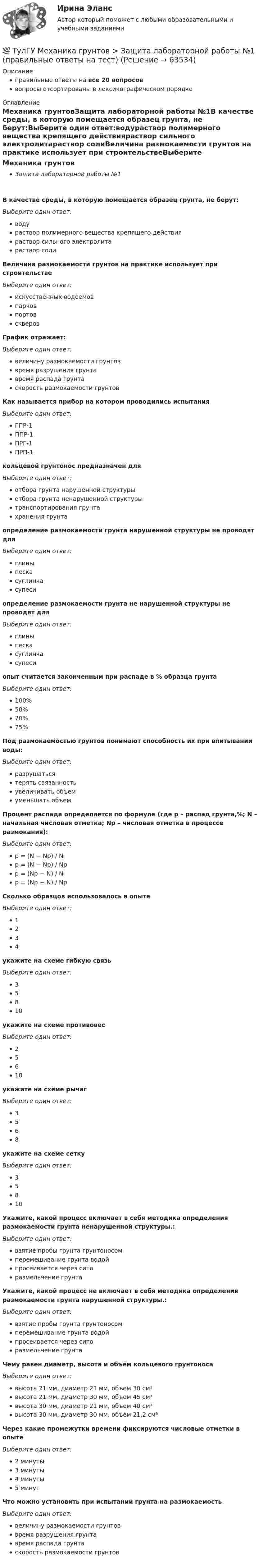      
            Описание
            правильные ответы на все 20 вопросоввопросы отсортированы в лексикографическом порядке 
            Оглавление
            Механика грунтовЗащита лабораторной работы №1В качестве среды, в которую помещается образец грунта, не берут:Выберите один ответ:водураствор полимерного вещества крепящего действияраствор сильного электролитараствор солиВеличина размокаемости грунтов на практике использует при строительствеВыберите один ответ:искусственных водоемовпарковпортовскверовГрафик отражает:Выберите один ответ:величину размокаемости грунтоввремя разрушения грунтавремя распада грунтаскорость размокаемости грунтовКак называется прибор на котором проводились испытанияВыберите один ответ:ГПР-1ППР-1ПРГ-1ПРП-1кольцевой грунтонос предназначен дляВыберите один ответ:отбора грунта нарушенной структурыотбора грунта ненарушенной структурытранспортирования грунтахранения грунтаопределение размокаемости грунта нарушенной структуры не проводят дляВыберите один ответ:глиныпескасуглинкасупесиопределение размокаемости грунта не нарушенной структуры не проводят дляВыберите один ответ:глиныпескасуглинкасупесиопыт считается законченным при распаде в % образца грунтаВыберите один ответ:100%50%70%75%Под размокаемостью грунтов понимают способность их при впитывании воды:Выберите один ответ:разрушатьсятерять связанностьувеличивать объемуменьшать объемПроцент распада определяется по формуле (где р – распад грунта,%; N – начальная числовая отметка; Np – числовая отметка в процессе размокания):Выберите один ответ:p = (N − Np) / Np = (N − Np) / Npp = (Np − N) / Np = (Np − N) / NpСколько образцов использовалось в опытеВыберите один ответ:1234укажите на схеме гибкую связь  Выберите один ответ:35810укажите на схеме противовес  Выберите один ответ:25610укажите на схеме рычаг  Выберите один ответ:3568укажите на схеме сетку  Выберите один ответ:35810Укажите, какой процесс включает в себя методика определения размокаемости грунта ненарушенной структуры.:Выберите один ответ:взятие пробы грунта грунтоносомперемешивание грунта водойпросеивается через ситоразмельчение грунтаУкажите, какой процесс не включает в себя методика определения размокаемости грунта нарушенной структуры.:Выберите один ответ:взятие пробы грунта грунтоносомперемешивание грунта водойпросеивается через ситоразмельчение грунтаЧему равен диаметр, высота и объём кольцевого грунтоносаВыберите один ответ:высота 21 мм, диаметр 21 мм, объем 30 см³высота 21 мм, диаметр 30 мм, объем 45 см³высота 30 мм, диаметр 21 мм, объем 40 см³высота 30 мм, диаметр 30 мм, объем 21,2 см³Через какие промежутки времени фиксируются числовые отметки в опытеВыберите один ответ:2 минуты3 минуты4 минуты5 минутЧто можно установить при испытании грунта на размокаемостьВыберите один ответ:величину размокаемости грунтоввремя разрушения грунтавремя распада грунтаскорость размокаемости грунтов  
            
            
            💯 ТулГУ Механика грунтов > Зачет/экзамен (правильные ответы на тест)💯 ТулГУ Механика грунтов > Защита лабораторной работы №1 (правильные ответы на тест)💯 ТулГУ Механика грунтов > Защита лабораторной работы №2 (правильные ответы на тест)💯 ТулГУ Механика грунтов (ответы на тест, август 2022)💯 ТулГУ Механика грунтов (ответы на тест, октябрь 2022)💯 ТулГУ Механика грунтов (ответы на тесты, ноябрь 2022)💯 ТулГУ Механика грунтов (ответы на тесты, январь 2023)(ТулГУ Механизация и автоматизация ТГВ) Требования, предъявляемые к монтажным трубам, в том числе водогазопроводным, используемым в строительстве.(ТулГУ Механизация и автоматизация ТГВ) Чем вызывается внешняя коррозия при строительстве трубопроводов?(ТулГУ Механизация и автоматизация ТГВ) Что понимают под условным давлением Ру?(ТулГУ Механизация и автоматизация ТГВ) Что применяется в качестве источников тока при автоматической и полуавтоматической сварке в среде газообразной двуокиси углерода?(ТулГУ Механизация и автоматизация ТГВ) Что применяется для ручной аргоно-дуговой сварки алюминия и его сплавов?(ТулГУ Механизация и автоматизация ТГВ) Что такое нарезание резьбы?(ТулГУ Механизация и автоматизация ТГВ) Ширина продольного одинарного шва в зависимости от толщины металла.