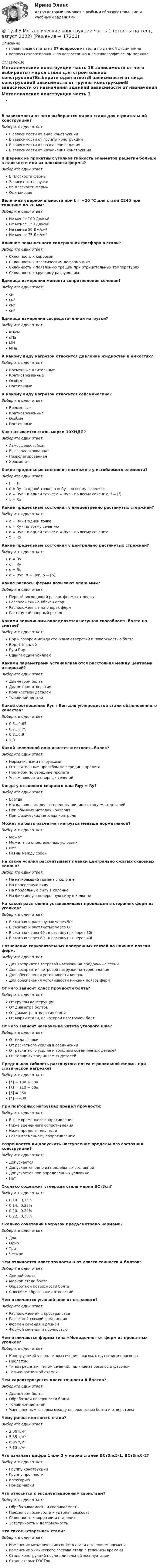      
          Описание
          правильные ответы на 37 вопросов из теста по данной дисциплиневопросы отсортированы по возрастанию в лексикографическом порядке 
          Оглавление
          Металлические конструкции часть 1В зависимости от чего выбирается марка стали для строительной конструкции?Выберите один ответ:В зависимости от вида конструкцииВ зависимости от группы конструкцииВ зависимости от назначения зданияВ зависимости от назначения конструкцииВ фермах из прокатных уголков гибкость элементов решетки больше в плоскости или из плоскости фермы?Выберите один ответ:В плоскости фермыЗависит от нагрузкиИз плоскости фермыОдинаковаяВеличина ударной вязкости при t = +20 °C для стали С245 при толщине до 20 мм?Выберите один ответ:Не менее 100 Дж/см²Не менее 150 Дж/см²Не менее 50 Дж/см²Не менее 75 Дж/см²Влияние повышенного содержания фосфора в стали?Выберите один ответ:Склонность к коррозииСклонность к пластическим деформациямСклонность к появлению трещин при отрицательных температурахСклонность к хрупкому разрушениюЕдиница измерения момента сопротивления сечения?Выберите один ответ:смсм²см³см⁴Единица измерения сосредоточенной нагрузки?Выберите один ответ:кН/смкПаМНМПаК какому виду нагрузок относится давление жидкостей в емкостях?Выберите один ответ:Временные длительныеКратковременныеОсобыеПостоянныеК какому виду нагрузок относится сейсмические?Выберите один ответ:ВременныеКратковременныеОсобыеПостоянныеКак называется сталь марки 10ХНДП?Выберите один ответ:АтмосферостойкаяВысоколегированнаяНизколегированнаяХромистаяКакие предельные состояния возможны у изгибаемого элемента?Выберите один ответ:f = [f]σ = Ry - в одной точке; σ = Rу - по всему сечению;σ = Rуn - в одной точке; σ = Rуn - по всему сечению; f = [f]τ = RзКакие предельные состояния у внецентренно растянутых стержней?Выберите один ответ:σ = Ry - в одной точкеσ = Ry - по всему сечениюσ = Rуn - в одной точке; σ = Rуn - по всему сечениюτ = RзКакие предельные состояния у центрально растянутых стрежней?Выберите один ответ:σ = Rsσ = Ryσ = Rʋσ = Rуn; σ = Rʋn; δ = [δ]Какие раскосы фермы называют опорными?Выберите один ответ:Первый восходящий раскос фермы от опорыРасположенные вблизи опорРасположенные на опорах фермРастянутый опорный раскосКакими величинами определяется несущая способность болта на смятие?Выберите один ответ:Rbp и зазором между стенками отверстий и поверхностью болтаRbp, Σ tmin; dδRy и RbpСдвигающим усилиемКакими параметрами устанавливаются расстояния между центрами отверстий?Выберите один ответ:Диаметром болтаДиаметром отверстияКоличеством деталейТолщиной деталиКакое соотношение Ryn / Rʋn для углеродистой стали обыкновенного качества?Выберите один ответ:0,5…0,650,7…0,750,8…0,91,0Какой величиной оценивается жесткость балок?Выберите один ответ:Нормативными нагрузкамиОтносительным прогибом по середине пролетаПрогибом по середине пролетаУглом поворота опорных сеченийКогда у стыкового сварного шва Rψy = Ry?Выберите один ответ:ВсегдаКогда шов выведен за пределы ширины стыкуемых деталейПри обычных методах контроляПри физических методах контроляМожет ли быть расчетная нагрузка меньше нормативной?Выберите один ответ:МожетМожет при определенных условияхНетРавны между собойНа какие усилия рассчитывают планки центрально сжатых сквозных колонн?Выберите один ответ:На изгибающий момент в колоннеНа поперечную силуНа продольную силу в колоннеНа фиктивную поперечную силу в колоннеНа каком расстоянии устанавливают прокладки в стержнях ферм из уголков?Выберите один ответ:В сжатых и растянутых через 50iВ сжатых и растянутых через 60iВ сжатых через 40i, в растянутых через 80iВ сжатых через 80i, в растянутых через 40iНазначение горизонтальных поперечных связей по нижним поясам ферм.Выберите один ответ:Для восприятия ветровой нагрузки на продольные стеныДля восприятия ветровой нагрузки на торец зданияДля обеспечения устойчивости колоннДля обеспечения устойчивости нижних поясов фермОт чего зависит класс прочности болта?Выберите один ответ:От группы конструкцииОт диаметра болтовОт диаметра отверстия болтаОт марки стали, из которой изготовлен болтОт чего зависит назначение катета углового шва?Выберите один ответ:От вида сваркиОт расчетного усилия в соединенииОт расчетного усилия и толщины соединяемых деталейОт толщины соединяемых деталейПредельная гибкость растянутого пояса стропильной фермы при статической нагрузке?Выберите один ответ:[λ] = 180 + 60α[λ] = 210 − 60α[λ] = 250[λ] = 400При повторных нагрузках предел прочности:Выберите один ответ:Выше временного сопротивления;Ниже временного сопротивленияНиже предела текучестиРавен временному сопротивлениюРазрешается ли допускать наступление предельного состояния конструкции?Выберите один ответ:ДопускаетсяДопускается одно из предельных состоянийДопускается при определенных условияхНетСколько содержит углерода сталь марки ВСт3сп?Выберите один ответ:0,10…0,13%0,14…0,22%0,20…0,24%0,22…0,30%Сколько сочетаний нагрузок предусмотрено нормами?Выберите один ответ:ДваОдноТриЧетыреЧем отличается класс точности В от класса точности А болтов?Выберите один ответ:Длиной болтаМаркой стали болтаОбработкой поверхности болтаСпособом образования отверстийЧем отличается угловой шов от стыкового?Выберите один ответ:Расположением в пространствеРасчетной схемой соединенияФормой сечения и длинойФормой сечения и прочностьюЧем отличаются фермы типа «Молодечно» от ферм из прокатных уголков?Выберите один ответ:Конструкцией узлов, типом сечения, шагом, отсутствием прогоновПролетомТипом решетки, типом сечений, наличием прогонов и фасонокТолько расчетной схемойЧем характеризуется класс точности А болтов?Выберите один ответ:Диаметром болтаОбработкой поверхности болтаТолщиной деталейУменьшенным зазором между поверхностью болта и отверстиемЧему равна плотность стали?Выберите один ответ:2,06 т/м³5,85 т/м³6,85 т/м³7,85 т/м³Что означает цифра 1 или 2 у марки сталей ВСт3пс5-1, ВСт3пс6-2?Выберите один ответ:Группу конструкцииГруппу прочностиКатегориюНомер маркиЧто относится к эксплуатационным свойствам?Выберите один ответ:Обрабатываемость и свариваемостьПредел выносливости и ударная вязкостьСклонность к коррозии и старениюЭстетичность и долговечностьЧто такое «старение» стали?Выберите один ответ:Изменение механических свойств стали с течением времениИзменение химического состава стали с течением времениСталь конструкций после длительной эксплуатацииСталь старых ГОСТов  
            
            
            (ТулГУ Металлические конструкции) Характеристика элементов рамы типа КАНСК?💯 ТулГУ Металлические конструкции часть 1 (ответы на тест, август 2022)💯 ТулГУ Металлические конструкции часть 1 (ответы на тест, май 2023)💯 ТулГУ Металлические конструкции часть 1 (ответы на тест, май 2023)💯 ТулГУ Металлические конструкции часть 1 (ответы на тест, октябрь 2022)💯 ТулГУ Металлические конструкции часть 1 (ответы на тест, сентябрь 2022)💯 ТулГУ Металлические конструкции часть 1 (правильные ответы на тест)(ТулГУ Металлические конструкции) Расчетная схема рамы типа «Житомир»?(ТулГУ Металлические конструкции) Расчетная схема рамы типа ОРСК?(ТулГУ Металлические конструкции) Ригель рамы типа «Житомир»?(ТулГУ Металлические конструкции) Сколько групп конструкций зданий и сооружений с точки зрения болтовых соединений?(ТулГУ Металлические конструкции) Способы защиты стального оцинкованного профнастила в среднеагрессивной среде?(ТулГУ Металлические конструкции) Стабилизирующий трос двухпоясного висячего покрытия должен быть предварительно нагружен до такой величины, чтобы при полном загружении покрытия в нем оставалось примерно около(ТулГУ Металлические конструкции) У какой фермы проверяется прочность на продавливание (вырывание) полок пояса в узле?
