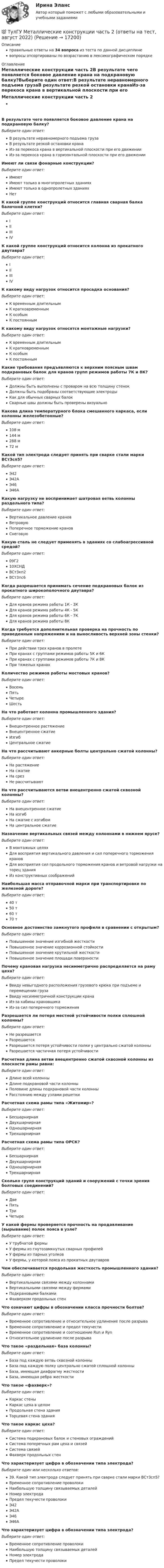      
          Описание
          правильные ответы на 34 вопроса из теста по данной дисциплиневопросы отсортированы по возрастанию в лексикографическом порядке 
          Оглавление
          Металлические конструкции часть 2В результате чего появляется боковое давление крана на подкрановую балку?Выберите один ответ:В результате неравномерного подъема грузаВ результате резкой остановки кранаИз-за перекоса крана в вертикальной плоскости при его движенииИз-за перекоса крана в горизонтальной плоскости при его движенииИмеют ли связи фонарные конструкции?Выберите один ответ:ИмеютИмеют только в многопролетных зданияхИмеют только в однопролетных зданияхНетК какой группе конструкций относится главная сварная балка балочной клетки?Выберите один ответ:IIIIIIIVК какой группе конструкций относится колонна из прокатного двутавра?Выберите один ответ:IIIIIIIVК какому виду нагрузок относится просадка основания?Выберите один ответ:К временным длительнымК кратковременнымК особымК постояннымК какому виду нагрузок относятся монтажные нагрузки?Выберите один ответ:К временным длительнымК кратковременнымК особымК постояннымКакие требования предъявляются к верхним поясным швам подкрановых балок для кранов групп режимов работы 7К и 8К?Выберите один ответ:Должны быть выполнены с проваром на всю толщину стенокДолжны быть подобраны соответствующие электродыКак для обычных сварных балокСварные швы должны быть проверены визуальноКакова длина температурного блока смешанного каркаса, если колонны железобетонные?Выберите один ответ:108 м144 м288 м72 мКакой тип электрода следует принять при сварке стали марки ВСтЗсп5?Выберите один ответ:Э42Э42АЭ46Э46АКакую нагрузку не воспринимает шатровая ветвь колонны раздельного типа?Выберите один ответ:Вертикальное давление крановВетровуюПоперечное торможение крановСнеговуюКакую сталь не следует применять в зданиях со слабоагрессивной средой?Выберите один ответ:09Г210ХСНДВСт3кп2ВСт3пс6Когда разрешается принимать сечение подкрановых балок из прокатного широкополочного двутавра?Выберите один ответ:Для кранов режима работы 1К - 3КДля кранов режима работы 4К - 5КДля кранов режима работы 6К - 7КДля кранов режима работы 8ККогда требуется дополнительная проверка на прочность по приведенным напряжениям и на выносливость верхней зоны стенки?Выберите один ответ:При действии трех кранов в пролетеПри кранах с группами режимов работы 5К и 6КПри кранах с группами режимов работы 7К и 8КПри тяжелых кранахКоличество режимов работы мостовых кранов?Выберите один ответ:ВосемьПятьЧетыреШестьНа что работает колонна промышленного здания?Выберите один ответ:Внецентренное растяжениеВнецентренное сжатиеИзгибЦентральное сжатиеНа что рассчитывают анкерные болты центрально сжатой колонны?Выберите один ответ:На растяжениеНа сжатиеНа срезНе рассчитываютНа что рассчитываются ветви внецентренно сжатой сквозной колонны?Выберите один ответ:На внецентренное сжатиеНа изгибНа сжатие с изгибомНа центральное сжатиеНазначение вертикальных связей между колоннами в нижнем ярусе?Выберите один ответ:В монтажных целяхДля восприятия вертикального давления и сил поперечного торможения крановДля восприятия сил продольного торможения кранов и ветровой нагрузки на торец зданияИз конструктивных соображенийНаибольшая масса отправочной марки при транспортировке по железной дороге?Выберите один ответ:40 т50 т60 т70 тОсновное достоинство замкнутого профиля в сравнении с открытым?Выберите один ответ:Повышенное значение изгибной жесткостиПовышенное значение коррозионной стойкостиПовышенное значение крутильной жесткостиПовышенное значение площади поверхностиПочему крановая нагрузка несимметрично распределяется на раму цеха?Выберите один ответ:Ввиду невыгодного расположения грузового крюка при подъеме и перемещении грузаВвиду несимметричной конструкции кранаИз-за кабины крановщикаИз-за сил поперечного торможенияРазрешается ли потеря местной устойчивости полки сплошной колонны?Выберите один ответ:Не разрешаетсяРазрешаетсяРазрешается потеря устойчивости полки у центрально сжатой колонныРазрешается частичная потеря устойчивостиРасчетная длина ветви внецентренно сжатой сквозной колонны из плоскости рамы равна:Выберите один ответ:Длине всей колонныДлине подкрановой части колонныПоловине длины подкрановой части колонныРасстоянию между узлами решеткиРасчетная схема рамы типа «Житомир»?Выберите один ответ:БесшарнирнаяДвухшарнирнаяОдношарнирнаяТрехшарнирнаяРасчетная схема рамы типа ОРСК?Выберите один ответ:БесшарнирнаяДвухшарнирнаяОдношарнирнаяТрехшарнирнаяСколько групп конструкций зданий и сооружений с точки зрения болтовых соединений?Выберите один ответ:ДвеПятьТриЧетыреУ какой фермы проверяется прочность на продавливание (вырывание) полок пояса в узле?Выберите один ответ:У трубчатой фермыУ фермы из гнутозамкнутых сварных профилейУ фермы из парных уголковУ фермы, у которой пояса из прокатных двутавровЧем обеспечивается продольная жесткость промышленного здания?Выберите один ответ:Вертикальными связями между колоннамиВертикальными связями между фермамиПодкрановыми балкамиФахверком продольных стенЧто означают цифры в обозначении класса прочности болтов?Выберите один ответ:Временное сопротивление и относительное удлинение после разрываВременное сопротивление и предел текучестиВременное сопротивление и соотношение Run и RynОтносительное удлинение после разрываЧто такое «раздельная» база колонны?Выберите один ответ:База под каждую ветвь сквозной колонныБаза под каждую полку центрально сжатой сплошной колонныБаза, имеющая диафрагму жесткостиБаза, имеющая ребра жесткостиЧто такое «фахверк»?Выберите один ответ:Каркас стеныКаркас цеха в целомПродольная стена зданияТорцевая стена зданияЧто такое каркас цеха?Выберите один ответ:Система подкрановых балок и стеновых огражденийСистема поперечных рам цеха и связейСистема связейФахверк продольных стенЧто характеризует цифра в обозначении типа электрода?Выберите один или несколько ответов:39. Какой тип электрода следует принять при сварке стали марки ВСтЗсп5?Временное сопротивление проволокиНаибольшую толщину связываемых деталейНомер электродаПредел текучести проволокиЭ42Э42АЭ46Э46АЧто характеризует цифра в обозначении типа электрода?Выберите один ответ:Временное сопротивление проволокиНаибольшую толщину связываемых деталейНомер электродаПредел текучести проволоки   
            
            
            💯 ТулГУ Металлические конструкции часть 1 (правильные ответы на тест)💯 ТулГУ Металлические конструкции часть 2 (ответы на тест, август 2022)💯 ТулГУ Металлические конструкции часть 2 (ответы на тест, июнь 2023)💯 ТулГУ Металлические конструкции часть 2 (ответы на тест, май 2023)💯 ТулГУ Металлические конструкции часть 2 (ответы на тест, май 2023)💯 ТулГУ Металлические конструкции часть 2 (ответы на тест, март 2023)💯 ТулГУ Металлические конструкции часть 2 (ответы на тест, октябрь 2022)(ТулГУ Металлические конструкции) У какой фермы проверяется прочность на продавливание (вырывание) полок пояса в узле?(ТулГУ Металлические конструкции) Характеристика элементов рамы типа «Батлер»?(ТулГУ Металлические конструкции) Характеристика элементов рамы типа КАНСК?💯 ТулГУ Металлические конструкции часть 1 (ответы на тест, август 2022)💯 ТулГУ Металлические конструкции часть 1 (ответы на тест, май 2023)💯 ТулГУ Металлические конструкции часть 1 (ответы на тест, май 2023)💯 ТулГУ Металлические конструкции часть 1 (ответы на тест, октябрь 2022)