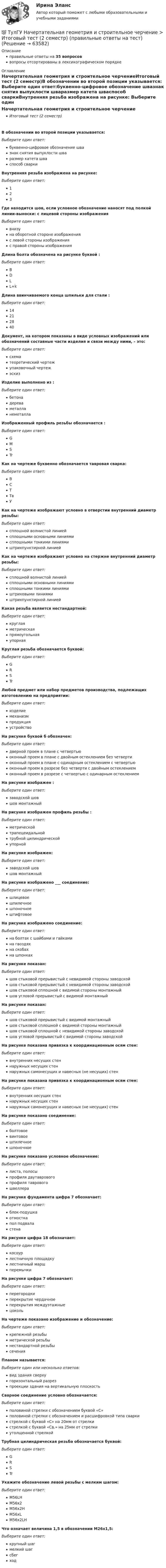      
            Описание
            правильные ответы на 35 вопросоввопросы отсортированы в лексикографическом порядке 
            Оглавление
            Начертательная геометрия и строительное черчениеИтоговый тест (2 семестр)В обозначении во второй позиции указывается:  Выберите один ответ:буквенно-цифровое обозначение швазнак снятия выпуклости шваразмер катета шваспособ сваркиВнутренняя резьба изображена на рисунке:  Выберите один ответ:123Где находится шов, если условное обозначение наносят под полкой линии-выноски: с лицевой стороны изображенияВыберите один ответ:внизуна оборотной стороне изображенияс левой стороны изображенияс правой стороны изображенияДлина болта обозначена на рисунке буквой :  Выберите один ответ:BDLL+kДлина ввинчиваемого конца шпильки для стали  :  Выберите один ответ:14212840Документ, на котором показаны в виде условных изображений или обозначений составные части изделия и связи между ними, – это:Выберите один ответ:схематеоретический чертежупаковочный чертежэскизИзделие выполнено из :  Выберите один ответ:бетонадереваметалланеметаллаИзображенный профиль резьбы обозначается  :  Выберите один ответ:GMSTrКак на чертеже буквенно обозначается тавровая сварка:Выберите один ответ:ВСТТвУКак на чертеже изображают условно в отверстии внутренний диаметр резьбы:Выберите один ответ:сплошной волнистой линиейсплошными основными линиямисплошными тонкими линиямиштрихпунктирной линиейКак на чертеже изображают условно на стержне внутренний диаметр резьбы:Выберите один ответ:сплошной волнистой линиейсплошными основными линиямисплошными тонкими линиямиштриховыми линиямиштрихпунктирной линиейКакая резьба является нестандартной:Выберите один ответ:круглаяметрическаяпрямоугольнаяупорнаяКруглая резьба обозначается буквой:Выберите один ответ:GRSTrЛюбой предмет или набор предметов производства, подлежащих изготовлению на предприятии:Выберите один ответ:изделиемеханизмпродукцияустройствоНа рисунке буквой б обозначен:  Выберите один ответ:дверной проем в плане с четвертьюоконный проем в плане с двойным остеклением без четвертиоконный проем в плане с одинарным остеклением с четвертьюоконный проем в разрезе без четверти с двойным остеклениемоконный проем в разрезе с четвертью с одинарным остеклениемНа рисунке изображен :  Выберите один ответ:заводской шовшов монтажныйНа рисунке изображен профиль резьбы :  Выберите один ответ:метрическойтрапецеидальнойтрубной цилиндрическойупорнойНа рисунке изображен:  Выберите один ответ:заводской шовшов монтажныйНа рисунке изображено ___ соединение:  Выберите один ответ:шлицевоешпилечноешпоночноештифтовоеНа рисунке изображено соединение:  Выберите один ответ:на болтах с шайбами и гайкамина гвоздяхна скобахна шпонкахНа рисунке показан:  Выберите один ответ:шов стыковой прерывистый с невидимой стороны заводскойшов стыковой прерывистый с невидимой стороны заводскойшов стыковой сплошной с видимой стороны монтажныйшов угловой прерывистый с видимой монтажныйНа рисунке показан:  Выберите один ответ:шов стыковой прерывистый с видимой монтажныйшов стыковой сплошной с видимой стороны монтажныйшов стыковой сплошной с невидимой стороны заводскойшов угловой прерывистый с видимой стороны заводскойНа рисунке показана привязка к координационным осям стен:  Выберите один ответ:внутренних несущих стеннаружных несущих стеннаружных самонесущих и навесных (не несущих) стенНа рисунке показана привязка к координационным осям стен:  Выберите один ответ:внутренних несущих стеннаружных несущих стеннаружных самонесущих и навесных (не несущих) стенНа рисунке показано соединение:  Выберите один ответ:болтовоевинтовоешпилечноешпоночноеНа рисунке показано условное обозначение:  Выберите один ответ:листа, полосыпрофиля двутавровогопрофиля тавровогошвеллераНа рисунке фундамента цифра 7 обозначает:  Выберите один ответ:блок-подушкаотмосткапол подваластенаНа рисунке цифра 18 обозначает:  Выберите один ответ:косоурлестничную площадкулестничный маршперемычкиНа рисунке цифра 7 обозначает:  Выберите один ответ:перегородкиперекрытие чердачноеперекрытия междуэтажныецокольНа чертеже показано изображение и обозначение:  Выберите один ответ:крепежной резьбыметрической резьбынестандартной резьбысеченияПланом называется:Выберите один или несколько ответов:вид здания сверхугоризонтальный разрезпроекции здания на вертикальную плоскостьСварное соединение условно обозначается:Выберите один ответ:половиной стрелки с обозначением буквой «С»половиной стрелки с обозначением и расшифровкой типа сваркистрелкой с буквой «С» на 20мм от стрелкистрелкой с буквой «Св.» на 25мм от стрелкиутолщенной стрелкойТрубная цилиндрическая резьба обозначается буквой:Выберите один ответ:GRSTrУкажите обозначение левой резьбы с мелким шагом:Выберите один ответ:M56LHM56х2M56х2НM56хLМ56х2LHЧто означает величина 1,5 в обозначении М26х1,5:Выберите один ответ:крупный шагмелкий шагсбегход  
            
            
            💯 ТулГУ Начертательная геометрия и строительное черчение > Итоговый тест (1 семестр) (правильные ответы на тест)💯 ТулГУ Начертательная геометрия и строительное черчение > Итоговый тест (2 семестр) (правильные ответы на тест)💯 ТулГУ Начертательная геометрия и строительное черчение (ответы на тесты, декабрь 2022)[ТулГУ] Начертательная геометрия и строительное черчение (часть 1) (тест, зачет, экзамен, вопросы, ответы)[ТулГУ] Начертательная геометрия и строительное черчение (часть 2) (тест, зачет, экзамен, вопросы, ответы)(ТулГУ) Недостатки осевых вентиляторов(ТулГУ) Недостатки центробежных вентиляторов💯 ТулГУ Насосы, вентиляторы, компрессоры и гидравлика систем ТГВ / Прикладная гидравлика (6 семестр) (ответы на тест, август 2022)💯 ТулГУ Насосы, вентиляторы, компрессоры и гидравлика систем ТГВ / Прикладная гидравлика (7 семестр) (ответы на тест, август 2022)💯 ТулГУ Насосы, вентиляторы, компрессоры и гидравлика систем ТГВ / Прикладная гидравлика (ответы на тесты, сентябрь 2022)💯 ТулГУ Науки о Земле (ответы на тест, август 2022)[ТулГУ] Начертательная геометрия и инженерная графика (односеместровая) (тест, зачет, экзамен, вопросы, ответы)ТулГУ Начертательная геометрия / Инженерная графика / Строительное черчение (ответы на тесты, декабрь 2022)💯 ТулГУ Начертательная геометрия / Инженерная графика / Строительное черчение (ответы на тесты, май 2023)