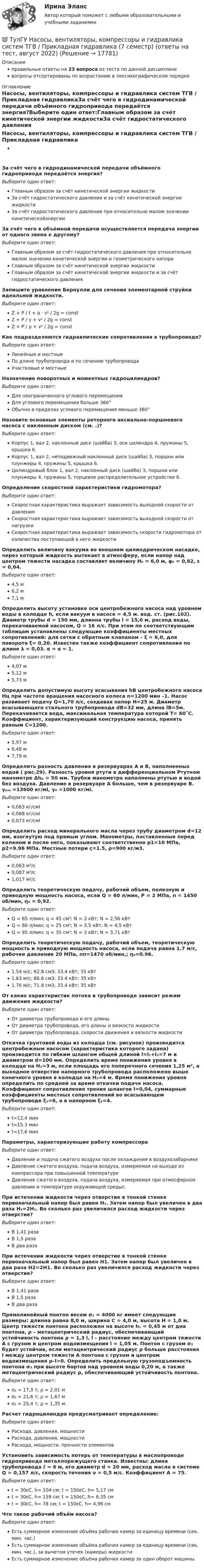      
          Описание
          правильные ответы на 23 вопроса из теста по данной дисциплиневопросы отсортированы по возрастанию в лексикографическом порядке 
          Оглавление
          Насосы, вентиляторы, компрессоры и гидравлика систем ТГВ / Прикладная гидравликаЗа счёт чего в гидродинамической передачи объёмного гидропривода передаётся энергия?Выберите один ответ:Главным образом за счёт кинетической энергии жидкостиЗа счёт гидростатического давления и за счёт кинетической энергии жидкостиЗа счёт гидростатического давления при относительно малом значении кинетическойэнергииЗа счёт чего в объёмной передачи осуществляется передача энергии от одного звена к другому?Выберите один ответ:Главным образом за счёт гидростатического давления при относительно малом значении кинетической энергии и геометрического напораГлавным образом за счёт кинетической энергии жидкостиГлавным образом за счёт кинетической энергии жидкости и за счёт гидростатического давленияЗапишите уравнение Бернулли для сечения элементарной струйки идеальной жидкости.Выберите один ответ:Z + P / t + a ⋅ v² / 2g = constZ + P / γ + v² / 2g = constZ + P / ρ + v² / 2g = constКак подразделяются гидравлические сопротивления в трубопроводе?Выберите один ответ:Линейные и местныеПо длине трубопровода и по сечению трубопроводаУчастковые и местныеНазначение поворотных и моментных гидроцилиндров?Выберите один ответ:Для неограниченного углового перемещенияДля углового перемещения больше 360°Обычно в пределах углового перемещения меньше 360°Назовите основные элементы роторного аксиально-поршневого насоса с наклонным диском (см. .)?Выберите один ответ:Корпус 1, вал 2, наклонный диск (шайба) 3, оси цилиндра 4, пружины 5, крышка 6.Корпус 1, вал 2, неподвижный наклонный диск (шайба) 3, поршни или плунжеры 4, пружины 5, крышка 6.Цилиндровый блок 1, вал 2, наклонный диск (шайба) 3, поршни или плунжеры 4, пружины 5, торцевое распределительное устройство 6.Определение скоростной характеристики гидромотора?Выберите один ответ:Скоростная характеристика выражает зависимость выходной скорости от давленияСкоростная характеристика выражает зависимость выходной скорости от нагрузкиСкоростная характеристика выражает зависимость скорости гидромотора от количества поступающей в него жидкостиОпределить величину вакуума во внешнем цилиндрическом насадке, через который жидкость вытекает в атмосферу, если напор над центром тяжести насадка составляет величину H₀ = 6,0 м, φ₀ = 0,82, ε = 0,64.Выберите один ответ:4,5 м6,2 м7,1 мОпределить высоту установке оси центробежного насоса над уровнем воды в колодце h, если вакуум в насосе = 4,5 м. вод. ст. (рис.102). Диаметр трубы d = 150 мм, длинна трубы l = 15,0 м, расход воды, перекачиваемой насосом, Q = 16 л/с. При этом по соответствующим таблицам установлены следующие коэффициенты местных сопротивлений: для сетки с обратным клапаном – ξ = 6,0, для поворота ξ= 0,20. Известен также коэффициент сопротивления по длине λ = 0,03. α = α = 1.Выберите один ответ:4,07 м5,12 м5,73 мОпределить допустимую высоту всасывания hВ центробежного насоса Нц при частоте вращения насосного колеса n=1200 мин –1. Насос развивает подачу Q=1,70 л/с, создавая напор H=25 м. Диаметр всасывающего стального трубопровода dB=32 мм, длина lB=5м. Перекачивается вода, максимальная температура которой Т= 60˚С. Коэффициент, характеризующий конструкцию насоса, принять равным С=1200.Выберите один ответ:5,97 м6,48 м7,79 мОпределить разность давления в резервуарах А и В, наполненных водой ( рис.29). Разность уровня ртути в дифференциальном Ртутном манометре Δhₚ = 50 мм. Трубки манометра наполнены ртутью и водой без воздуха. Давление в резервуаре А больше, чем в резервуаре В. γₚₘ =13600 кг/мІ, γ₀ =1000 кг/мІ.Выберите один ответ:0,063 кг/смІ0,068 кг/смІ0,073 кг/смІОпределить расход минерального масла через трубу диаметром d=12 мм, изогнутую под прямым углом. Манометры, поставленные перед коленом и после него, показывают соответственно р1=10 МПа, р2=9.96 МПа. Местные потери ς=1.5, ρ=900 кг/м3.Выберите один ответ:0,063 м³/с0,087 м³/с1,017 м³/сОпределить теоретическую подачу, рабочий объем, полезную и приводную мощность насоса, если Q = 60 л/мин, Р = 2 МПа, n = 1450 об/мин, η₀ = 0,92.Выберите один ответ:Q = 65 л/мин; q = 45 см³; N = 2 кВт; N = 2,56 кВтQ = 80 л/мин; q = 25 см³; N = 3,5 кВт; N = 4,5 кВтQ = 95 л/мин; q = 35 см³; N = 3 кВт; N = 3,71 кВтОпределить теоретическую подачу, рабочий объем, теоретическую мощность и приводную мощность насоса, если подача равна 1.7 м/с, рабочее давление 20 МПа, nп=1470 об/мин,; η₀=0.96.Выберите один ответ:1.54 м/с; 62.8 см3; 33.4 кВт; 35 кВт1.63 м/с; 66.6 см3; 33.4 кВт; 35 кВт1.76 м/с; 71.8 см3; 33.4 кВт; 35 кВтОт каких характеристик потока в трубопроводе зависит режим движения жидкости?Выберите один ответ:От диаметра трубопровода и его длиныОт диаметра трубопровода, его длины и вязкости жидкостиОт диаметра трубопровода, скорости движения и вязкости жидкостиОткачка грунтовой воды из колодца (см. рисунок) производится центробежным насосом (характеристика которого задана) производится по гибким шлангам общей длиной l=l₁+l₂=7 м и диаметром d=100 мм. Определить время понижения уровня в колодце на H₁=3 м, если площадь его поперечного сечения 1,25 м², а выходное отверстие напорного трубопровода расположено выше конечного уровня в колодце на H₂=4 м. Время понижения уровня определить по средней за время откачки подаче насоса. Коэффициент сопротивления трения шлангов l=0,04, суммарные коэффициенты местных сопротивлений во всасывающем трубопроводе ξ₁=6, а в напорном ξ₂=4.Выберите один ответ:t=12,4 минt=15,3 минt=17,6 минПараметры, характеризующие работу компрессораВыберите один ответ:Давление и подача сжатого воздуха после охлаждения в воздухозаборникеДавление сжатого воздуха, подача воздуха, измеряемая на выходе из компрессора при повышенной температуреДавление сжатого воздуха, подача воздуха, измеряемая при атмосферном давлении и температуре окружающей средыc.При истечении жидкости через отверстие в тонкой стенке первоначальный напор был равен H₁. Затем напор был увеличен в два раза H₂=2H₁. Во сколько раз увеличился расход жидкости через отверстие?Выберите один ответ:В 1,41 разаВ 1,5 разаВ два разаПри истечении жидкости через отверстие в тонкой стенке первоначальный напор был равен H1. Затем напор был увеличен в два раза H2=2H1. Во сколько раз увеличился расход жидкости через отверстие?Выберите один ответ:В 1,41 разаВ 1,5 разаВ два разаПрямолинейный понтон весом σ₁ = 4000 кг имеет следующие размеры: длинна равна 8,0 м, ширина С = 4,0 м, высота H = 1,0 м. Центр тяжести понтона расположен на высоте h₁ = 0,45 м от дна понтона, ρ – метацентрический радиус, обеспечивающий устойчивость понтона ρ = 1,3 l, l – расстояние между центром тяжести А с грузом и центром водоизмещения l = 1,05 м. Понтон с грузом σ₂ будет устойчив, если метацентрический радиус ρ больше расстояния l между центром тяжести А понтона с грузом и центром водоизмещения ρ–l>0. Определить предельную грузоподъемность понтона σ₂ при высоте бортов над уровнем воды 0,20 м, а также метацентрический радиус ρ, обеспечивающий устойчивость понтона.Выберите один ответ:σ₂ = 17,3 т; ρ = 2,01 мσ₂ = 21,6 т; ρ = 1,67 мσ₂ = 25,4 т; ρ = 1,35 м.Расчет гидроцилиндра предусматривает определение:Выберите один ответ:Расхода, давления, мощностиРасхода, давления, мощностиРасхода, мощности, прочности элементовУстановить зависимость потерь от температуры в маслопроводе гидропривода металлорежущего станка. Известны: длина трубопровода ℓ = 6 м, его диаметр d = 20 мм, расход масла в системе Q = 0,157 л/c, скорость течения ν = 0,5 м/c. Коэффициент А = 75.Выберите один ответ:t = 30єC, h= 104 см; t = 150єC, h= 5,17 смt = 30єC, h= 159 см; t = 150єC, h= 6,35 смt = 30єC, h= 78 см; t = 150єC, h= 4,96 смЧто такое рабочий объём насоса?Выберите один ответ:Есть суммарное изменение объёма рабочих камер за единицу времени (сек. мин. час.)Есть суммарное изменение объёма рабочих камер за единицу времени (сек. мин. час.), за вычетом утечек (камеры) жидкостиЕсть суммарное изменение объёма рабочих камер за один оборот машины  
            
            
            💯 ТулГУ Насосы, вентиляторы, компрессоры и гидравлика систем ТГВ / Прикладная гидравлика (6 семестр) (ответы на тест, август 2022)💯 ТулГУ Насосы, вентиляторы, компрессоры и гидравлика систем ТГВ / Прикладная гидравлика (7 семестр) (ответы на тест, август 2022)💯 ТулГУ Насосы, вентиляторы, компрессоры и гидравлика систем ТГВ / Прикладная гидравлика (ответы на тесты, сентябрь 2022)💯 ТулГУ Науки о Земле (ответы на тест, август 2022)[ТулГУ] Начертательная геометрия и инженерная графика (односеместровая) (тест, зачет, экзамен, вопросы, ответы)ТулГУ Начертательная геометрия / Инженерная графика / Строительное черчение (ответы на тесты, декабрь 2022)💯 ТулГУ Начертательная геометрия / Инженерная графика / Строительное черчение (ответы на тесты, май 2023)(ТулГУ) На рисунке показан план лестничной клетки : (на рисунке 0.020 / -0.900)(ТулГУ) На рисунке показан план лестничной клетки : (на рисунке 9.020 / 7.520)(ТулГУ) На рисунке цифра 15 обозначает :(ТулГУ) На рисунке цифра 16 обозначает :💯 ТулГУ Наружные сети водоснабжения и водоотведения (ответы на тест, сентябрь 2022)(ТулГУ) На сколько групп подразделяются горючие строительные материалы по техническому регламенту ФЗ-123?(ТулГУ) Насосная станция перекачивает воду в количестве = 0,6 /с по горизонтальному трубопроводу длиной l=5 км и диаметром d=500 мм из бассейна А в резервуар В. Определить мощность насоса, установленного на станции, учитывая в трубопроводе только