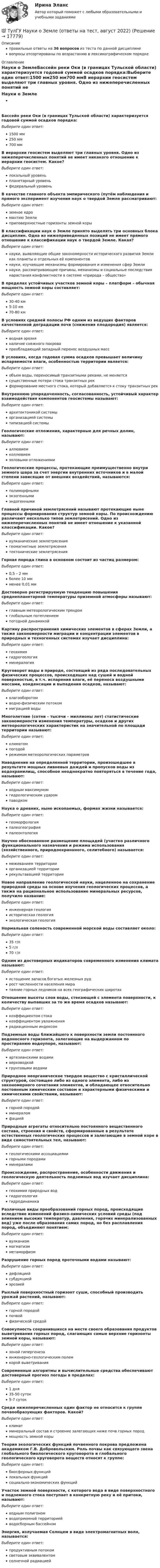      
          Описание
          правильные ответы на 36 вопросов из теста по данной дисциплиневопросы отсортированы по возрастанию в лексикографическом порядке 
          Оглавление
          Науки о ЗемлеБассейн реки Оки (в границах Тульской области) характеризуется годовой суммой осадков порядка:Выберите один ответ:1500 мм250 мм700 ммВ иерархии геосистем выделяют три главных уровня. Одно из нижеперечисленных понятий не имеет никакого отношение к иерархии геосистем. Какое?Выберите один ответ:локальный уровеньпланетарный уровеньфедеральный уровеньВ качестве главного объекта эмпирического (путём наблюдения и прямого эксперимент изучения наук о твердой Земле рассматривают:Выберите один ответ:земное ядромантию Землиприповерхностные горизонты земной корыВ классификации наук о Земле принято выделять три основных блока дисциплин. Одна из нижеприведенных позиций не имеет прямого отношение к классификации наук о твердой Земле. Какая?Выберите один ответ:науки, выявляющие общие закономерности исторического развития Земли как планеты и отдельных её компонентовнауки, изучающие механизмы формирования и изменения сфер Землинауки, рассматривающие причины, механизмы и социальные последствия нарастания конфликтности в системе «природа – общество»В пределах устойчивых участков земной коры – платформ – обычная мощность земной коры составляет:Выберите один ответ:30-40 км5-10 км70-80 кмВ условиях средней полосы РФ одним из ведущих факторов качественной деградации почв (снижения плодородия) является:Выберите один ответ:водная эрозияналичие снежного покровапреобладающий западный перенос воздушных массВ условиях, когда годовая сумма осадков превышает величину испаряемости влаги, особенностью территории является:Выберите один ответ:объем воды, переносимый транзитными реками, не меняетсясущественные потери стока транзитных рекформирование местного стока, который добавляется к стоку транзитных рекВнутреннюю упорядоченность, согласованность, устойчивый характер взаимодействия компонентов геосистемы называют:Выберите один ответ:архитектоникой системыорганизацией системытипизацией системыГеологические отложения, характерные для речных долин, называют:Выберите один ответ:аллювиемколлювиемэоловыми отложениямиГеологические процессы, протекающие преимущественно внутри земного шара за счет энергии внутренних источников и в малой степени зависящие от внешних воздействий, называются:Выберите один ответ:полиморфнымиэкзогеннымиэндогеннымиГлавной причиной землетрясений называют протекающие ныне процессы формирования структур земной коры. По происхождению различают несколько типов землетрясений. Одно из нижеперечисленных понятий не имеет отношение к указанной классификации. Какое?Выберите один ответ:вулканические землетрясениягеомагнитные землетрясениятектонические землетрясенияГорная порода глина в основном состоит из частиц размером:Выберите один ответ:0,5 – 2 ммболее 10 ммменее 0,01 ммДостоверно регистрируемую тенденцию повышения среднепланетарной температуры приземной атмосферы называют:Выберите один ответ:главным метеорологическим трендомглобальным потеплениемпогодной динамикойКартину распространения химических элементов в сферах Земли, а также закономерности миграции и концентрации элементов в природных и техногенных системах изучает дисциплина:Выберите один ответ:геохимиягидрогеологияминералогияКруговорот воды в природе, состоящий из ряда последовательных физических процессов, происходящих над сушей и водной поверхностью, в т.ч. испарения влаги, её переноса воздушными массами, конденсации и выпадения осадков, называют:Выберите один ответ:влагооборотомводно-физическим потокоммиграцией водыМноголетние (сотни – тысячи – миллионы лет) статистические закономерности изменения температуры, осадков и других метеорологических характеристик на значительной по площади территории называют:Выберите один ответ:климатомпогодойрежимом метеорологических параметровНаводнение на определенной территории, произошедшее в результате мощных ливневых дождей и пропусков воды из водохранилищ, способное неоднократно повторяться в течение года, называют:Выберите один ответ:водным максимумомгидрологическим ударомпаводкомНаука о древних, ныне ископаемых, формах жизни называется:Выберите один ответ:геоморфологияпалеогеографияпалеонтологияНаучно обоснованное размещение площадей (участко различного функционального назначения и режима использования (хозяйственного, природоохраннного, селитебного) называется:Выберите один ответ:межеванием территорииорганизацией территориирекультавацией территорииНовое направление геологической науки, нацеленное на сохранение природной среды на основе изучения геологических процессов, а также на рациональное использование минеральных ресурсов, получило название:Выберите один ответ:инженерная геологияисторическая геологияэкологическая геологияНормальная соленость современной морской воды составляет около:Выберите один ответ:35 г/л5 г/л70 г/лОдним из достоверных индикаторов современного изменения климата называют:Выберите один ответ:истощение запасов богатых железных рудрост численности населения миратаяние горных ледников на всех географических широтахОтношение высоты слоя воды, стекающей с элемента поверхности, к количеству выпавших за то же время осадков называют:Выберите один ответ:коэффициентом стокакоэффициентом увлажнениярадиационным индексомПодземные воды ближайшего к поверхности земли постоянного водоносного горизонта, залегающие на выдержанном по простиранию водоупоре, называют:Выберите один ответ:артезианскими водамиверховодкойгрунтовыми водамиПриродное неорганическое твердое вещество с кристаллической структурой, состоящее либо из одного элемента, либо из закономерного сочетания элементов, и обладающее относительно постоянным химическим составом и характерными физическими и химическими свойствами, называют:Выберите один ответ:горной породойминераломфациейПриродные агрегаты относительно постоянного вещественного состава, строения и свойств, сформированные в результате естественных геологических процессов и залегающие в земной коре в виде самостоятельных тел, называют:Выберите один ответ:геологическими ассоциациямигорными породамиминераламиПроисхождение, распространение, особенности движения и геологическую деятельность подземных вод изучает дисциплина:Выберите один ответ:геохимия природных водгидрогеологиягидродинамикаРазличные виды преобразований горных пород, происходящие вследствие изменений физико-химических условий среды (под влиянием высоких температур, давления, горячих минерализованных вод) уже после образования самих пород, но без расплавления пород, объединяют понятием:Выберите один ответ:вулканизммагматизмметаморфизмРазрушение горных пород проточными водами называют:Выберите один ответ:дефляциейсубдукциейэрозиейРыхлый поверхностный горизонт суши, способный производить урожай растений, называют:Выберите один ответ:горной породойпочвойфизической средойСовокупность сохранившихся на месте своего образования продуктов выветривания горных пород, слагающих самые верхние горизонты земной коры, называют:Выберите один ответ:зоной гипергенезаинженерно-геологическим полемкорой выветриванияСовременные алгоритмы и вычислительные средства обеспечивают достоверный прогноз погоды в пределах:Выберите один ответ:1 дня35-50 суток5-7 сутокСреди нижеперечисленных один фактор не относится к группе почвообразующих факторов. Какой?Выберите один ответ:климатминеральный состав и строение залегающих ниже почв горных породмощность земной корыТеория экологических функций почвенного покрова предложена академиком Г.В. Добровольским. Роль почвы как связующего звена глобального биологического круговорота и глобального геологического круговорота веществ относят к группе:Выберите один ответ:биосферных функцийлокальных функцийсоциально-экономических функцийУчасток земной поверхности, с которого вода в виде поверхностного и подземного стока поступает в конкретную реку и её притоки, называют:Выберите один ответ:водным полигономводоприемной территориейводосборным бассейномЭнергия, излучаемая Солнцем в виде электромагнитных волн, называется:Выберите один ответ:продуктивным потокомсветовым эквивалентомсолнечной радиацией  
            
            
            💯 ТулГУ Насосы, вентиляторы, компрессоры и гидравлика систем ТГВ / Прикладная гидравлика (ответы на тесты, сентябрь 2022)💯 ТулГУ Науки о Земле (ответы на тест, август 2022)[ТулГУ] Начертательная геометрия и инженерная графика (односеместровая) (тест, зачет, экзамен, вопросы, ответы)ТулГУ Начертательная геометрия / Инженерная графика / Строительное черчение (ответы на тесты, декабрь 2022)💯 ТулГУ Начертательная геометрия / Инженерная графика / Строительное черчение (ответы на тесты, май 2023)💯 ТулГУ Начертательная геометрия / Инженерная графика / Строительное черчение (правильные ответы на тесты)💯 ТулГУ Начертательная геометрия и строительное черчение > Итоговый тест (1 семестр) (правильные ответы на тест)(ТулГУ) На рисунке цифра 15 обозначает :(ТулГУ) На рисунке цифра 16 обозначает :💯 ТулГУ Наружные сети водоснабжения и водоотведения (ответы на тест, сентябрь 2022)(ТулГУ) На сколько групп подразделяются горючие строительные материалы по техническому регламенту ФЗ-123?(ТулГУ) Насосная станция перекачивает воду в количестве = 0,6 /с по горизонтальному трубопроводу длиной l=5 км и диаметром d=500 мм из бассейна А в резервуар В. Определить мощность насоса, установленного на станции, учитывая в трубопроводе только(ТулГУ) Насосная станция состоит из двух одинаковых центробежных насосов, которые забирают воду из колодца с нулевой отметкой уровня и подают по трубопроводу длиной l=2 км и диаметром d=130 мм в напорную башню с отметкой уровня +20 м. В случае пожара💯 ТулГУ Насосы, вентиляторы, компрессоры и гидравлика систем ТГВ / Прикладная гидравлика (6 семестр) (ответы на тест, август 2022)