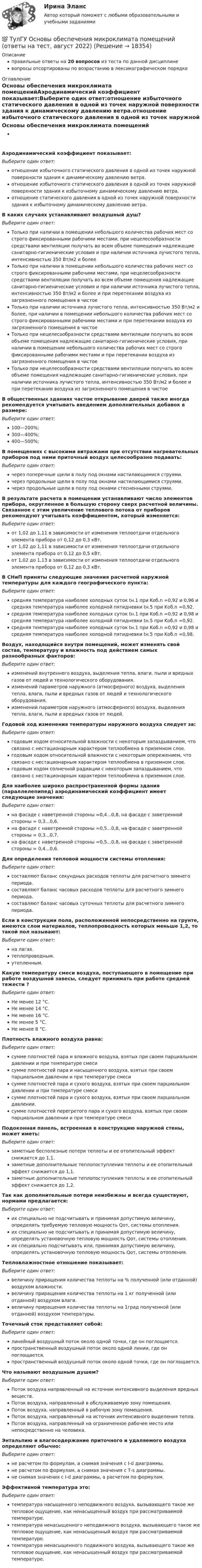      
          Описание
          правильные ответы на 20 вопросов из теста по данной дисциплиневопросы отсортированы по возрастанию в лексикографическом порядке 
          Оглавление
          Основы обеспечения микроклимата помещенийАэродинамический коэффициент показывает:Выберите один ответ:отношение избыточного статического давления в одной из точек наружной поверхности здания к динамическому давлению ветра.отношение избыточного статического давления в одной из точек наружной поверхности здания к избыточному динамическому давлению ветра.отношение статического давления в одной из точек наружной поверхности здания к избыточному динамическому давлению ветра.В каких случаях устанавливают воздушный душ?Выберите один ответ:Только при наличии в помещении небольшого количества рабочих мест со строго фиксированными рабочими местами, при нецелесообразности средствами вентиляции получать во всем объеме помещения надлежащие санитарно-гигиенические условия и при наличии источника лучистого тепла, интенсивностью 350 Вт/м2 и болееТолько при наличии в помещении небольшого количества рабочих мест со строго фиксированными рабочими местами, при нецелесообразности средствами вентиляции получать во всем объеме помещения надлежащие санитарно-гигиенические условия и при наличии источника лучистого тепла, интенсивностью 350 Вт/м2 и более и при перетекании воздуха из загрязненного помещения в чистоеТолько при наличии источника лучистого тепла, интенсивностью 350 Вт/м2 и более, при наличии в помещении небольшого количества рабочих мест со строго фиксированными рабочими местами и при перетекании воздуха из загрязненного помещения в чистоеТолько при нецелесообразности средствами вентиляции получать во всем объеме помещения надлежащие санитарно-гигиенические условия, при наличии в помещении небольшого количества рабочих мест со строго фиксированными рабочими местами и при перетекании воздуха из загрязненного помещения в чистоеТолько при нецелесообразности средствами вентиляции получать во всем объеме помещения надлежащие санитарно-гигиенические условия, при наличии источника лучистого тепла, интенсивностью 350 Вт/м2 и более и при перетекании воздуха из загрязненного помещения в чистоеВ общественных зданиях частое открывание дверей также иногда рекомендуется учитывать введением дополнительных добавок в размере:Выберите один ответ:100—200%;300—400%;400—500%;В помещениях с высокими витражами при отсутствии нагревательных приборов под ними приточный воздух целесообразно подавать:Выберите один ответ:через поперечные щели в полу под окнами настилающимися струями.через продольные щели в полу под окнами настилающимися струями.через продольные щели в полу под окнами стесненными струями.В результате расчета в помещении устанавливают число элементов прибора, округленное в большую сторону сверх расчетной величины. Связанное с этим увеличение теплового потока от приборов рекомендуют учитывать коэффициентом, который изменяется:Выберите один ответ:от 1,02 до 1,11 в зависимости от изменения теплоотдачи отдельного элемента прибора от 0,12 до 0,3 кВт.от 1,02 до 1,11 в зависимости от изменения теплоотдачи отдельного элемента прибора от 0,12 до 0,5 кВт.от 1,02 до 1,13 в зависимости от изменения теплоотдачи отдельного элемента прибора от 0,12 до 0,3 кВт.В СНиП приняты следующие значения расчетной наружной температуры для каждого географического пункта:Выберите один ответ:средняя температура наиболее холодных суток tн.1 при Kоб.n =0,92 и 0,96 и средняя температура наиболее холодной пятидневки tн.5 при Kоб.n =0,92.средняя температура наиболее холодных суток tн.1 при Kоб.n =0,92 и 0,98 и средняя температура наиболее холодной пятидневки tн.5 при Kоб.n =0,92.средняя температура наиболее холодных суток tн.1 при Kоб.n =0,92 и 0,98 и средняя температура наиболее холодной пятидневки tн.5 при Kоб.n =0,98.Воздух, находящийся внутри помещений, может изменять свой состав, температуру и влажность под действием самых разнообразных факторов:Выберите один ответ:изменений внутреннего воздуха, выделения тепла, влаги, пыли и вредных газов от людей и технологического оборудования.изменений параметров наружного (атмосферного) воздуха, выделения тепла, влаги, пыли и вредных газов от людей и технологического оборудования.изменений параметров наружного (атмосферного) воздуха, выделения тепла, влаги, пыли и вредных газов от людей.Годовой ход изменения температуры наружного воздуха следует за:Выберите один ответ:годовым ходом относительной влажности с некоторым запаздыванием, что связано с нестационарным характером теплообмена в приземном слое.годовым ходом относительной влажности с некоторым опережением, что связано с нестационарным характером теплообмена в приземном слое.годовым ходом солнечной радиации с некоторым запаздыванием, что связано с нестационарным характером теплообмена в приземном слое.Для наиболее широко распространенной формы здания (параллелепипед) аэродинамический коэффициент имеет следующие значения:Выберите один ответ:на фасаде с наветренной стороны =0,4...0,8, на фасаде с заветренной стороны = 0,3...0,6.на фасаде с наветренной стороны =0,5...0,8, на фасаде с заветренной стороны = 0,3...0,7.на фасаде с наветренной стороны =0,5...0,8, на фасаде с заветренной стороны = 0,4...0,6.Для определения тепловой мощности системы отопления:Выберите один ответ:составляют баланс секундных расходов теплоты для расчетного зимнего периода.составляют баланс часовых расходов теплоты для расчетного зимнего периода.составляют баланс часовых суточных теплоты для расчетного зимнего периода.Если в конструкции пола, расположенной непосредственно на грунте, имеются слои материалов, теплопроводность которых меньше 1,2, то такой пол называют:Выберите один ответ:на лагах.теплопроводным.утепленным.Какую температуру смеси воздуха, поступающего в помещение при работе воздушной завесы, следует принимать при работе средней тяжести ?Выберите один ответ:Не менее 12 °С.Не менее 14 °С.Не менее 16 °С.Не менее 5 °С.Не менее 8 °С.Плотность влажного воздуха равна:Выберите один ответ:сумме плотностей пара и влажного воздуха, взятых при своем парциальном давлении и при температуре смесисумме плотностей пара и насыщенного воздуха, взятых при своем парциальном давлении и при температуре смесисумме плотностей пара и сухого воздуха, взятых при своем парциальном давлении и при температуре смесисумме плотностей пара и сухого воздуха, взятых при своем парциальном давлении.сумме плотностей перегретого пара и сухого воздуха, взятых при своем парциальном давлении и при температуре смесиПодоконная панель, встроенная в конструкцию наружной стены, может иметь:Выберите один ответ:заметные бесполезные потери теплоты и ее отопительный эффект снижается до 1,1.заметные дополнительные теплопоступления теплоты и ее отопительный эффект снижается до 1,1.заметные дополнительные теплопоступления теплоты и ее отопительный эффект снижается до 1,2.Так как дополнительные потери неизбежны и всегда существуют, нормами предлагается:Выберите один ответ:их специально не подсчитывать и принимая допустимую величину, определять требуемую тепловую мощность Qот, системы отопления.их специально не подсчитывать и принимая допустимую величину, определять установочную тепловую мощность Qот, системы отопления.их специально подсчитывать или, принимая допустимую величину, определять установочную тепловую мощность Qот, системы отопления.Тепловлажностное отношение показывает:Выберите один ответ:величину приращения количества теплоты на % полученной (или отданной) воздухом влажности.величину приращения количества теплоты на 1 кг полученной (или отданной) воздухом влаги.величину приращения количества теплоты на 1град полученной (или отданной) воздухом температуры.Точечный сток представляет собой:Выберите один ответ:линейный воздушный поток около одной точки, где он поглощается.пространственный воздушный поток около одной линии, где он поглощается.пространственный воздушный поток около одной точки, где он поглощается.Что называют воздушным душем?Выберите один ответ:Поток воздуха направленный на источник интенсивного выделения вредных веществ.Поток воздуха, направленный в обслуживаемую зону помещения.Поток воздуха, направленный в рабочую зону помещения.Поток воздуха, направленный на источник интенсивного выделения тепла.Поток воздуха, направленный на ограниченное рабочее место или непосредственно на человека.Энтальпию и влагосодержание приточного и удаляемого воздуха определяют обычно:Выберите один ответ:не расчетом по формулам, а снимая значения с I-d диаграммы.не расчетом по формулам, а снимая значения с Т-s диаграммы.не снимая значения с I-d диаграммы, а расчетом по формулам.Эффективной температура это:Выберите один ответ:температура насыщенного неподвижного воздуха, вызывающего такое же тепловое ощущение, как ненасыщенный воздух при рассматриваемой температуре.температура ненасыщенного неподвижного воздуха, вызывающего такое же тепловое ощущение, как ненасыщенный воздух при рассматриваемой температуре.температура ненасыщенного подвижного воздуха, вызывающего такое же тепловое ощущение, как ненасыщенный воздух при рассматриваемой температуре.  
            
            
            (ТулГУ Основы обеспечения микроклимата помещений) Нормативной кратностью называется:💯 ТулГУ Основы обеспечения микроклимата помещений (ответы на тест, август 2022)💯 ТулГУ Основы обеспечения микроклимата помещений (ответы на тест, сентябрь 2022)(ТулГУ Основы обеспечения микроклимата помещений) Отопительный эффект панели, расположенной в конструкции пола составляет:(ТулГУ Основы обеспечения микроклимата помещений) Плотность влажного воздуха равна:(ТулГУ Основы обеспечения микроклимата помещений) Площади потолка (Пт) и пола (Пл) измеряются:(ТулГУ Основы обеспечения микроклимата помещений) Поверхность пола в первой зоне, примыкающей к наружному углу:(ТулГУ Основы обеспечения микроклимата помещений) Комфортным можно назвать такое состояние когда:(ТулГУ Основы обеспечения микроклимата помещений) Конструкция отопительного прибора, способ установки в помещении и положение в системе отопления должны быть:(ТулГУ Основы обеспечения микроклимата помещений) Кроме ПДК рабочей зоны гигиенистами установлены:(ТулГУ Основы обеспечения микроклимата помещений) Куда должен быть направлен воздушный поток из душирующего патрубка для обеспечения на рабочем месте нормируемых температур и скорости движения воздуха ?(ТулГУ Основы обеспечения микроклимата помещений) Линейный сток представляет собой?(ТулГУ Основы обеспечения микроклимата помещений) Наибольшее влияние на удельную тепловую характеристику qo при прочих равных условиях оказывает:(ТулГУ Основы обеспечения микроклимата помещений) На тепловой баланс помещений, а следовательно, на режим работы системы отопления, особенно в весенний период, значительное влияние оказывает: