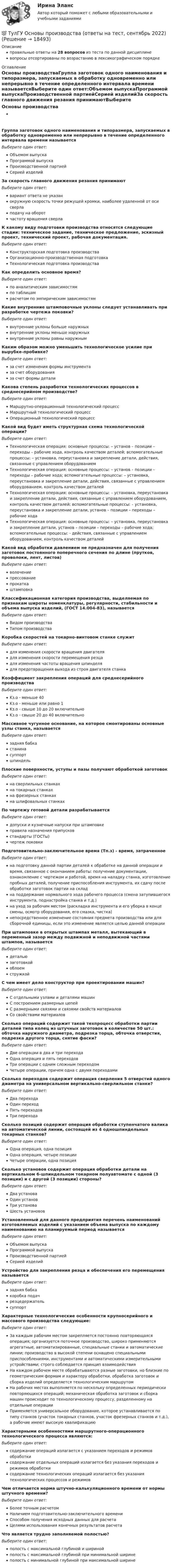      
          Описание
          правильные ответы на 28 вопросов из теста по данной дисциплиневопросы отсортированы по возрастанию в лексикографическом порядке 
          Оглавление
          Основы производстваГруппа заготовок одного наименования и типоразмера, запускаемых в обработку одновременно или непрерывно в течение определенного интервала времени называетсяВыберите один ответ:Объемом выпускаПрограммой выпускаПроизводственной партиейСерией изделийЗа скорость главного движения резания принимаютВыберите один ответ:вариант ответа не указанокружную скорость точки режущей кромки, наиболее удаленной от оси сверлаподачу на оборотчастоту вращения сверлаК какому виду подготовки производства относятся следующие стадии: техническое задание, техническое предложение, эскизный проект, технический проект, рабочая документация.Выберите один ответ:Конструкторская подготовка производстваОрганизационно-производственная подготовкаТехнологическая подготовка производстваКак определить основное время?Выберите один ответ:по аналитическим зависимостямпо таблицамрасчетом по эмпирическим зависимостямКакие внутренние штамповочные уклоны следует устанавливать при разработке чертежа поковки?Выберите один ответ:внутренние уклоны больше наружныхвнутренние уклоны меньше наружныхвнутренние уклоны равны наружнымКаким образом можно уменьшить технологическое усилие при вырубке-пробивке?Выберите один ответ:за счет изменения формы инструментаза счет оборудованияза счет формы деталиКакова степень разработки технологических процессов в среднесерийном производстве?Выберите один ответ:Маршрутно-операционный технологический процессМаршрутный технологический процессОперационный технологический процессКакой вид будет иметь структурная схема технологической операции?Выберите один ответ:Технологическая операция: основные процессы: – установ – позиции – переходы – рабочие хода, контроль качеством деталей; вспомогательные процессы: – установка, переустановка и закрепление детали, действия, связанные с управлением оборудованиемТехнологическая операция: основные процессы: – установ – позиции – переходы – рабочие хода; вспомогательные процессы: – установка, переустановка и закрепление детали, действия, связанные с управлением оборудованием, контроль качеством деталейТехнологическая операция: основные процессы: – установка, переустановка и закрепление детали, действия, связанные с управлением оборудованием, контроль качеством деталей; вспомогательные процессы: – установка, переустановка и закрепление детали, установ – позиции – переходы – рабочие ходаТехнологическая операция: основные процессы: – установка, переустановка и закрепление детали, установ – позиции – переходы – рабочие хода; вспомогательные процессы: - действия, связанные с управлением оборудованием, контроль качеством деталейКакой вид обработки давлением не предназначен для получения заготовок постоянного поперечного сечения по длине (прутков, проволоки, лент, листов)Выберите один ответ:волочениепрессованиепрокаткаштамповкаКлассификационная категория производства, выделяемая по признакам широты номенклатуры, регулярности, стабильности и объема выпуска изделий, (ГОСТ 14.004-83), называетсяВыберите один ответ:Видом производстваТипом производстваКоробка скоростей на токарно-винтовом станке служитВыберите один ответ:для изменения скорости вращения двигателядля изменения скорости перемещения резцадля изменения частоты вращения шпинделядля предотвращения выхода из строя двигателя станкаКоэффициент закрепления операций для среднесерийного производстваВыберите один ответ:Kз.о - меньше 40Kз.о - меньше или равно 1Kз.о - свыше 10 до 20 включительноKз.о - свыше 20 до 40 включительноМассивное чугунное основание, на которое смонтированы основные узлы станка, называетсяВыберите один ответ:задняя бабкастанинасуппортшпиндельПлоские поверхности, уступы и пазы получают обработкой заготовокВыберите один ответ:на сверлильных станкахна токарных станкахна фрезерных станкахна шлифовальных станкахПо чертежу готовой детали разрабатываетсяВыберите один ответ:допуски и кузнечные напуски при штамповкеправила назначения припусковстандарты (ГОСТы)чертеж поковкиПодготовительно-заключительное время (Тп.з) - время, затраченноеВыберите один ответ:на подготовку данной партии деталей к обработке на данной операции и время, связанное с окончанием работы: получение документации, ознакомление с чертежом и работой, время на наладку станка, изготовление пробных деталей, получение приспособления инструмента, их сдачу после обработки заготовок партии на складна поддержание нормального хода рабочего процесса (смена затупившегося инструмента, поднастройка станка и т.д.)на уход за рабочим местом (раскладка инструмента и его уборка в конце смены, осмотр оборудования, его смазка, чистка)непосредственное изменение состояния предмета производства или для сборочной единицы, если это изменение является целью данной операцииПри штамповке в открытых штампах металл, вытекающий в переменный зазор между подвижной и неподвижной частями штампов, называетсяВыберите один ответ:детальюзаготовкойоблоемстружкойС чем имеет дело конструктор при проектировании машин?Выберите один ответ:С отдельными узлами и деталями машинС построением размерных цепейС размерными связями и связями свойств материаловСо свойствами материаловСколько операций содержит такой техпроцесс обработки партии деталей типа колец из штучных заготовок в количестве 50 шт.: обточка наружного диаметра, подрезка торца, обточка отверстия, подрезка другого торца, снятие фаски?Выберите один ответ:Две операции в два и три переходаОдна операция и пять переходовТри операции с одним сложным переходомЧетыре операции, причем одна с двумя переходамиСколько переходов содержит операция сверления 5 отверстий одного диаметра на универсальном вертикально-сверлильном станке?Выберите один ответ:Два переходаОдин переходПять переходовТри переходаСколько позиций содержит операция обработки ступенчатого валика на автоматической линии, состоящей из 4 одношпиндельных токарных станков?Выберите один ответ:Одна операция, одна позицияОдна операция, четыре позицииЧетыре операции, одна позицияСколько установов содержит операция обработки детали на вертикальном 6-шпиндельном токарном полуавтомате с одной (3 позиции) и с другой (3 позиции) стороны?Выберите один ответ:Два установаОдин установТри установаШесть установовУстановленный для данного предприятия перечень наименований изготовляемых изделий с указанием объема выпуска по каждому наименованию на планируемый период называетсяВыберите один ответ:Объемом выпускаПрограммой выпускаПроизводственной партиейСерией изделийУстройство для закрепления резца и обеспечения его перемещения называетсяВыберите один ответ:задняя бабкакоробка подачрезцедержательсуппортХарактерные технологические особенности крупносерийного и массового производства следующие:Выберите один ответ:За каждым рабочим местом закрепляется постоянно повторяющаяся операция; организуется поточное производство, широко применяются агрегатные, автоматизированные, специальные станки и автоматические линии; производство в высокой степени оснащено специальными приспособлениями, инструментами и автоматическими измерительными устройствами; строго соблюдается принцип взаимодействияНа каждом рабочем месте обрабатываются разные заготовки, но близкие по геометрическим формам и характеру обработки, обработка заготовок и сборка изделий определяется технологическим маршрутомНа рабочих местах выполняется по нескольку определенных периодически повторяющихся операций; механическая обработка заготовок и сборка машин происходит по технологическому процессу, разделенному на отдельные операцииПрименяется универсальное оборудование, которое устанавливается по типу станков (участок токарных станков, участок фрезерных станков и т.д.), а рабочие имеют высокую квалификациюХарактерными особенностями маршрутного-операционного технологического процесса являются:Выберите один ответ:содержание операций излагается с указанием переходов и режимов обработкисодержание отдельных операций излагается без указания переходов и режимов обработкисодержание технологических операций излагается без указания технологических процессов и режимовЧем отличается норма штучно-калькуляционного времени от нормы штучного времени?Выберите один ответ:Более точным расчетомНаличием подготовительно-заключительного времениСпособом получения исходных данных для расчетаЦелями использования конечных результатов расчетаЧто является трудно заполняемой полостью?Выберите один ответ:полость с максимальной глубиной и ширинойполость с максимальной глубиной при минимальной ширинеполость с минимальной глубиной при максимальной ширине  
            
            
            [ТулГУ] Основы проектирования средств защиты (тест, зачет, экзамен, вопросы, ответы)💯 ТулГУ Основы производства (ответы на тест, сентябрь 2022)[ТулГУ] Основы психологии и педагогики (тест, зачет, экзамен, вопросы, ответы)💯 ТулГУ Основы САПР систем ТГВ (ответы на тест, октябрь 2022)💯 ТулГУ Основы САПР систем ТГВ (ответы на тест, сентябрь 2022)(ТулГУ Основы социального государства) В западной Европе идея социальной государственности исторически сформировалась раньше или позже идеи правового государства:(ТулГУ Основы социального государства) Категорию «социальное государство» изучают различные научные дисциплины, укажите самую «молодую» из них:(ТулГУ Основы организации и управления в строительстве) Среднее значение при устройстве свай:(ТулГУ Основы организации и управления в строительстве) Строительная продукция в виде производственных услуг специализированных и субподрядных организаций называется:(ТулГУ Основы организации и управления в строительстве) Строительные процессы бывают:(ТулГУ Основы организации и управления в строительстве) Чем характеризуется трудоёмкость процессов?💯 ТулГУ Основы проектирования зданий и строительных конструкций (ответы на тест, август 2022)💯 ТулГУ Основы проектирования зданий и строительных конструкций (ответы на тест, декабрь 2022)💯 ТулГУ Основы проектирования зданий и строительных конструкций (ответы на тест, октябрь 2022)