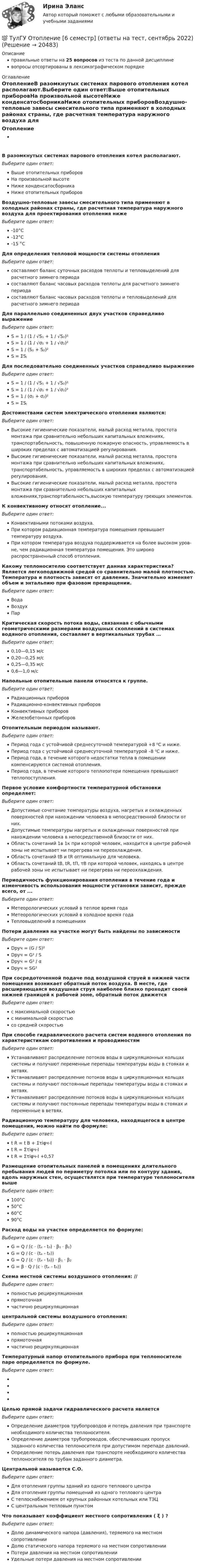      
          Описание
          правильные ответы на 25 вопросов из теста по данной дисциплиневопросы отсортированы в лексикографическом порядке 
          Оглавление
          ОтоплениеВ разомкнутых системах парового отопления котел располагают.Выберите один ответ:Выше отопительных приборовНа произвольной высотеНиже конденсатосборникаНиже отопительных приборовВоздушно-тепловые завесы смесительного типа применяют в холодных районах страны, где расчетная температура наружного воздуха для проектирования отопления нижеВыберите один ответ:-10°С-12°С-15 °СДля определения тепловой мощности системы отопленияВыберите один ответ:составляют баланс суточных расходов теплоты и тепловыделений для расчетного зимнего периодасоставляют баланс часовых расходов теплоты для расчетного зимнего периодасоставляют баланс часовых расходов теплоты и тепловыделений для расчетного зимнего периодаДля параллельно соединенных двух участков справедливо выражениеВыберите один ответ:S = 1 / (1 / √S₁ + 1 / √S₂)²S = 1 / (1 / √σ₁ + 1 / √σ₂)²S = 1 / (S₁ + S₂)²S = ΣSⱼДля последовательно соединенных участков справедливо выражениеВыберите один ответ:S = 1 / (1 / √S₁ + 1 / √S₂)²S = 1 / (1 / √σ₁ + 1 / √σ₂)²S = 1 / (σ₁ + σ₂)²S = ΣSⱼДостоинствами систем электрического отопления являются:Выберите один ответ:Высокие гигиенические показатели, малый расход металла, простота монтажа при сравнительно небольших капитальных вложениях, транспортабельность, повышенную пожарную опасность, управляемость в широких пределах с автоматизацией реrулирования.Высокие гигиенические показатели, малый расход металла, простота монтажа при сравнительно небольших капитальных вложениях, транспортабельность, управляемость в широких пределах с автоматизацией реrулирования.Высокие гигиенические показатели, малый расход металла, простота монтажа при сравнительно небольших капитальных вложениях,транспортабельность,высокую температуру rреющих элементов.К конвективному относят отопление...Выберите один ответ:Конвективными потоками воздуха.При котором радиационная температура помещения превышает температуру воздуха.При котором температура воздуха поддерживается на более высоком уров­не, чем радиационная температура помещения. Это широко распространенный способ отопления.Какому теплоносителю соответствует данная характеристика? Является легкоподвижной средой со сравнительно малой плотностью. Температура и плотность зависят от давления. Значительно изменяет объем и энтальпию при фазовом превращении.Выберите один ответ:ВодаВоздухПарКритическая скорость потока воды, связанная с обычными геометрическими размерами воздушных скоплений в системах водяного отопления, составляет в вертикальных трубах …Выберите один ответ:0,10—0,15 м/с0,20—0,25 м/с0,25—0,35 м/с0,6—1,0 м/сНапольные отопительные панели относятся к группе.Выберите один ответ:Радиационных приборовРадиационно-конвективных приборовКонвективных приборовЖелезобетонных приборовОтопительным периодом называют.Выберите один ответ:Период года с устойчивой среднесуточной температурой +8 ⁰С и ниже.Период года с устойчивой среднесуточной температурой –8 ⁰С и ниже.Период года, в течение которого недостатки тепла в помещении компенсируются системой отопления.Период года, в течение которого теплопотери помещения превышают теплопоступления.Первое условие комфортности температурной обстановки определяет:Выберите один ответ:Допустимые сочетание температуры воздуха, нагретых и охлажденных поверхностей при нахождении человека в непосредственной близости от них.Допустимые температуры нагретых и охлажденных поверхностей при нахождении человека в непосредственной близости от них.Область сочетаний 1в 1к при которой человек, находится в центре рабочей зоны не испытывает ни перегрева ни переохлаждения.Область сочетаний tB и tR оптимальную для человека.Область сочетаний tB, tR, tП, τВ при которой человек, находясь в центре рабочей зоны не испытывает ни перегрева ни переохлаждения.Периодичность функционирования отопления в течение года и изменчивость использования мощности установки зависит, прежде всего, от ...Выберите один ответ:Метеорологических условий в теплое время годаМетеорологических условий в холодное время годаТепловыделений в помещенияхПотери давления на участке могут быть найдены по зависимостиВыберите один ответ:Dруч = (G / S)²Dруч = G² / SDруч = G² / αDруч = SG²При сосредоточенной подаче под воздушной струей в нижней части помещения возникает обратный поток воздуха. В месте, где расширяющаяся воздушная струя наиболее близко проходит своей нижней границей к рабочей зоне, обратный поток движетсяВыберите один ответ:с максимальной скоростьюс минимальной скоростьюсо средней скоростьюПри способе гидравлического расчета систем водяного отопления по характеристикам сопротивления и проводимостямВыберите один ответ:Устанавливают распределение потоков воды в циркуляционных кольцах системы и получают переменные перепады температуры воды в стояках и ветвях.Устанавливают распределение потоков воды в циркуляционных кольцах системы и получают постоянные перепады температуры воды в стояках и ветвях.Устанавливают распределение потоков воды в циркуляционных кольцах системы и получают постоянные перепады температуры воды в стояках и переменные в ветвях.Радиационную температуру для человека, находящегося в центре помещения, можно найти по формуле:Выберите один ответ:t R = t В + Στiφч-It R = Στiφч-It R = Στiφч-I +0,57Размещение отопительных панелей в помещениях длительного пребывания людей по периметру потолка или по контуру здания, вдоль наружных стен, осуществлятся при температуре теплоносителя вышеВыберите один ответ:100°С50°С60°С90°СРасход воды на участке определяется по формуле:Выберите один ответ:G = Q / (c ⋅ (tₑ - t₀) ⋅ β₁ ⋅ β₂)G = Q / (c ⋅ (tₑ - t₀))G = Q / (c ⋅ (tₑ - t₀)) ⋅ β₁ ⋅ β₂G = β ⋅ Q / (c ⋅ (tₑ - t₀))Схема местной системы воздушного отопления: // Выберите один ответ:полностью рециркуляционнаяпрямоточнаячастично рециркуляционная центральной системы воздушного отопления:Выберите один ответ:полностью рециркуляционнаяпрямоточнаячастично рециркуляционнаяТемпературный напор отопительного прибора при теплоносителе паре определяется по формуле.Выберите один ответ:Целью прямой задачи гидравлического расчета являетсяВыберите один ответ:Определение диаметров трубопроводов и потерь давления при транспорте необходимого количества теплоносителя.Определение диаметров трубопроводов, обеспечивающих пропуск заданного количества теплоносителя при допустимом перепаде давлений.Определение потерь давления при транспорте необходимого количества теплоносителя по трубам заданного диаметра.Центральной называется С.О.Выберите один ответ:Для отопления группы зданий из одного теплового центраДля отопления группы помещений из одного теплового центраС теплоснабжением от крупных районных котельных или ТЭЦС центральным тепловым пунктомЧто показывает коэффициент местного сопротивления ( ξ ) ?Выберите один ответ:Долю динамического напора (давления), теряемого на местном сопротивленииДолю статического напора теряемого на местном сопротивленииПотери давления на местном сопротивленииУдельные потери давления на местном сопротивлении  
            
            
            (ТулГУ) Отношение между численностью работников соответствующей группы по категориям, возрастному составу, стажу работы или образованию и общей численностью персонала предприятия позволяет определить:💯 ТулГУ Отопление [6 семестр] (ответы на тест, сентябрь 2022)(ТулГУ Отопление) В каких системах отопления присутствует главный стояк:(ТулГУ Отопление) В контуре напольного отопления допускаются потери давления до:(ТулГУ Отопление) Воздух в системы отопления попадает следующими путями:(ТулГУ Отопление) В формуле R0 = n·(tB – tH) / ∆tH·αB(ТулГУ Отопление) В формуле R₀ = n•(tB – tH) / ∆tH•αB.   DtH –этоТулГу Ответы на тест Теория автоматического управления(ТулГУ) Отделение корней можно выполнить двумя способами:(ТулГУ) . От каких факторов зависит расположение закладных деталей сборной железобетонной подкрановой балки?(ТулГУ) От каких факторов зависят размеры привязки стен в каркасных зданиях?(ТулГУ) Откачка грунтовой воды из колодца производится центробежным насосом (характеристика которого задана) производится по гибким шлангам общей длиной =+=7 м и диаметром d=100 мм. Определить время понижения уровня в колодце на =3 м, если площадь(ТулГУ) От латинского слова recurrens:(ТулГУ) Относительное отклонение для переменной части фонда оплаты труда рассчитывается как разность между: