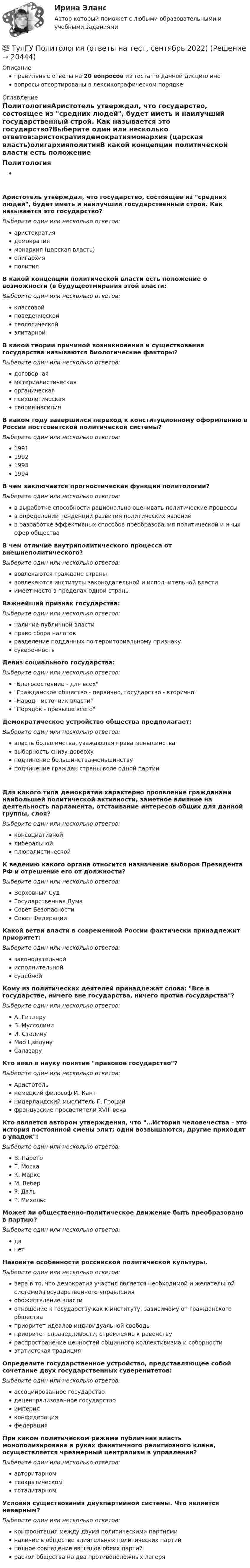      
          Описание
          правильные ответы на 20 вопросов из теста по данной дисциплиневопросы отсортированы в лексикографическом порядке 
          Оглавление
          ПолитологияАристотель утверждал, что государство, состоящее из средних людей, будет иметь и наилучший государственный строй. Как называется это государство?Выберите один или несколько ответов:аристократиядемократиямонархия (царская власть)олигархияполитияВ какой концепции политической власти есть положение о возможности (в будущеотмирания этой власти:Выберите один или несколько ответов:классовойповеденческойтеологическойэлитарнойВ какой теории причиной возникновения и существования государства называются биологические факторы?Выберите один или несколько ответов:договорнаяматериалистическаяорганическаяпсихологическаятеория насилияВ каком году завершился переход к конституционному оформлению в России постсоветской политической системы?Выберите один или несколько ответов:1991199219931994В чем заключается прогностическая функция политологии?Выберите один или несколько ответов:в выработке способности рационально оценивать политические процессыв определении тенденций развития политических явленийв разработке эффективных способов преобразования политической и иных сфер обществаВ чем отличие внутриполитического процесса от внешнеполитического?Выберите один или несколько ответов:вовлекаются граждане странывовлекаются институты законодательной и исполнительной властиимеет место в пределах одной страныВажнейший признак государства:Выберите один или несколько ответов:наличие публичной властиправо сбора налоговразделение подданных по территориальному признакусуверенностьДевиз социального государства:Выберите один или несколько ответов:Благосостояние - для всехГражданское общество - первично, государство - вторичноНарод - источник властиПорядок - превыше всегоДемократическое устройство общества предполагает:Выберите один или несколько ответов:власть большинства, уважающая права меньшинствавыборность снизу доверхуподчинение большинства меньшинствуподчинение граждан страны воле одной партииДля какого типа демократии характерно проявление гражданами наибольшей политической активности, заметное влияние на деятельность парламента, отстаивание интересов общих для данной группы, слоя?Выберите один или несколько ответов:консоциативнойлиберальнойплюралистическойК ведению какого органа относится назначение выборов Президента РФ и отрешение его от должности?Выберите один или несколько ответов:Верховный СудГосударственная ДумаСовет БезопасностиСовет ФедерацииКакой ветви власти в современной России фактически принадлежит приоритет:Выберите один или несколько ответов:законодательнойисполнительнойсудебнойКому из политических деятелей принадлежат слова: Все в государстве, ничего вне государства, ничего против государства?Выберите один или несколько ответов:А. ГитлеруБ. МуссолиниИ. СталинуМао ЦзедунуСалазаруКто ввел в науку понятие правовое государство?Выберите один или несколько ответов:Аристотельнемецкий философ И. Кантнидерландский мыслитель Г. Гроцийфранцузские просветители XVIII векаКто является автором утверждения, что …История человечества - это история постоянной смены элит; одни возвышаются, другие приходят в упадок:Выберите один или несколько ответов:В. ПаретоГ. МоскаК. МарксМ. ВеберР. ДальР. МихельсМожет ли общественно-политическое движение быть преобразовано в партию?Выберите один или несколько ответов:данетНазовите особенности российской политической культуры.Выберите один или несколько ответов:вера в то, что демократия участия является необходимой и желательной системой государственного управленияобожествление властиотношение к государству как к институту, зависимому от гражданского обществаприоритет идеалов индивидуальной свободыприоритет справедливости, стремление к равенствураспространение ценностей общинного коллективизма и соборностиэтатистская традицияОпределите государственное устройство, представляющее собой сочетание двух государственных суверенитетов:Выберите один или несколько ответов:ассоциированное государстводецентрализованное государствоимперияконфедерацияфедерацияПри каком политическом режиме публичная власть монополизирована в руках фанатичного религиозного клана, осуществляется чрезмерный централизм в управлении?Выберите один или несколько ответов:авторитарномтеократическомтоталитарномУсловия существования двухпартийной системы. Что является неверным?Выберите один или несколько ответов:конфронтация между двумя политическими партияминаличие в обществе влиятельных политических партийполное совпадение взглядов обеих партийраскол общества на два противоположных лагеря  
            
            
            (ТулГУ) По Лафферу, если фактическая налоговая ставка больше оптимальной, ее снижение приведет к:💯 ТулГУ Политология (ответы на тест, сентябрь 2022)(ТулГУ) Полная первоначальная стоимость − это стоимость основных средств ...(ТулГУ) Полный напор (давление) складывается из:(ТулГУ) Пользуясь сетью ИНТЕРНЕТ, можно установить контакты с информационными системами международных организаций через посредство:(ТулГУ) По месту нахождения на территории предприятия трансформаторные подстанции подразделяются на(ТулГУ) По натурально-вещественному составу различают:(ТулГУ) По каким формулам рассчитывается прочность каменного элемента с продольным армированием при внецентренном сжатии и малых эксцентриситетах при x > 0,55h0?(ТулГУ) По каким формулам рассчитывается прочность каменного элемента с продольным армированием при центральном сжатии?(ТулГУ) По какой из приведенных формул в общем случае определяется сигнал(ТулГУ) По какой схеме работает каркас здания приведенный на рисунке в продольном направлении (1 – рамы, 2 – диафрагмы)? (ТулГУ) По какой схеме работает каркас здания приведенный на рисунке в продольном направлении (1 – рамы, 2 – диафрагмы)? (ТулГУ) По какой формуле определить требуемую площадь сечения наклонных стержней, если известна площадь сечения поперечных стержней?(ТулГУ) По какой формуле определяется плотность потока энергии П от источника электромагнитного излучения СВЧ?   где Р – мощность излучения от источника, r – расстояние от источника излучения до человека.