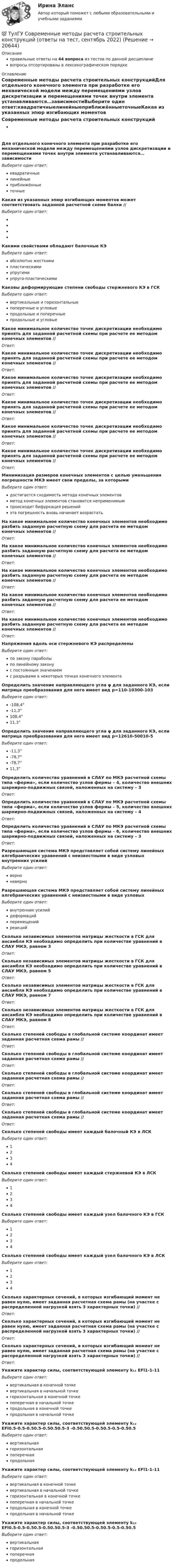      
          Описание
          правильные ответы на 44 вопроса из тестов по данной дисциплиневопросы отсортированы в лексикографическом порядке 
          Оглавление
          Современные методы расчета строительных конструкцийДля отдельного конечного элемента при разработке его механической модели между перемещениями узлов дискретизации и перемещениями точек внутри элемента устанавливаются…зависимостиВыберите один ответ:квадратичныелинейныеприближённыеточныеКакая из указанных эпюр изгибающих моментов может соответствовать заданной расчетной схеме балки // Выберите один ответ:Какими свойствами обладают балочные КЭВыберите один ответ:абсолютно жесткимипластическимиупругимиупруго-пластическимиКаковы деформирующие степени свободы стержневого КЭ в ГСКВыберите один ответ:вертикальные и горизонтальныепоперечные и угловыепродольные и поперечныепродольные и угловыеКакое минимальное количество точек дискретизации необходимо принять для заданной расчетной схемы при расчете ее методом конечных элементов // Ответ: Какое минимальное количество точек дискретизации необходимо принять для заданной расчетной схемы при расчете ее методом конечных элементов // Ответ: Какое минимальное количество точек дискретизации необходимо принять для заданной расчетной схемы при расчете ее методом конечных элементов // Ответ: Какое минимальное количество точек дискретизации необходимо принять для заданной расчетной схемы при расчете ее методом конечных элементов // Ответ: Какое минимальное количество точек дискретизации необходимо принять для заданной расчетной схемы при расчете ее методом конечных элементов // Ответ: Какое минимальное количество точек дискретизации необходимо принять для заданной расчетной схемы при расчете ее методом конечных элементов // Ответ: Минимизация размеров конечных элементов с целью уменьшения погрешности МКЭ имеет свои пределы, за которымиВыберите один ответ:достигается сходимость метода конечных элементовметод конечных элементов становится неприменимымпроисходит бифуркация решенийэта погрешность вновь начинает возрастатьНа какое минимальное количество конечных элементов необходимо разбить заданную расчетную схему для расчета ее методом конечных элементов // Ответ: На какое минимальное количество конечных элементов необходимо разбить заданную расчетную схему для расчета ее методом конечных элементов // Ответ: На какое минимальное количество конечных элементов необходимо разбить заданную расчетную схему для расчета ее методом конечных элементов // Ответ: На какое минимальное количество конечных элементов необходимо разбить заданную расчетную схему для расчета ее методом конечных элементов // Ответ: На какое минимальное количество конечных элементов необходимо разбить заданную расчетную схему для расчета ее методом конечных элементов // Ответ: Напряжения вдоль оси стержневого КЭ распределеныВыберите один ответ:по закону параболыпо линейному законус постоянным значениемс разрывами в некоторых точках конечного элементаОпределить значение направляющего угла φ для заданного КЭ, если матрица преобразования для него имеет вид p=110-10300-103 Выберите один ответ:-108,4°-11,3°108,4°11,3°Определить значение направляющего угла φ для заданного КЭ, если матрица преобразования для него имеет вид p=12610-50010-5 Выберите один ответ:-11,3°-78,7°-78,7°11,3°Определить количество уравнений в СЛАУ по МКЭ расчетной схемы типа «ферма», если количество узлов фермы – 4, количество внешних шарнирно-подвижных связей, наложенных на систему – 3Ответ: Определить количество уравнений в СЛАУ по МКЭ расчетной схемы типа «ферма», если количество узлов фермы – 5, количество внешних шарнирно-подвижных связей, наложенных на систему – 4Ответ: Определить количество уравнений в СЛАУ по МКЭ расчетной схемы типа «ферма», если количество узлов фермы – 6, количество внешних шарнирно-подвижных связей, наложенных на систему – 3Ответ: Разрешающая система МКЭ представляет собой систему линейных алгебраических уравнений с неизвестными в виде узловых внутренних усилийВыберите один ответ:верноневерноРазрешающая система МКЭ представляет собой систему линейных алгебраических уравнений с неизвестными в виде узловыхВыберите один ответ:внутренних усилийдеформацийперемещенийреакцийСколько независимых элементов матрицы жесткости в ГСК для ансамбля КЭ необходимо определить при количестве уравнений в СЛАУ МКЭ, равном 3Ответ: Сколько независимых элементов матрицы жесткости в ГСК для ансамбля КЭ необходимо определить при количестве уравнений в СЛАУ МКЭ, равном 5Ответ: Сколько независимых элементов матрицы жесткости в ГСК для ансамбля КЭ необходимо определить при количестве уравнений в СЛАУ МКЭ, равном 7Ответ: Сколько независимых элементов матрицы жесткости в ГСК для ансамбля КЭ необходимо определить при количестве уравнений в СЛАУ МКЭ, равном 8Ответ: Сколько степеней свободы в глобальной системе координат имеет заданная расчетная схема рамы // Ответ: Сколько степеней свободы в глобальной системе координат имеет заданная расчетная схема рамы // Ответ: Сколько степеней свободы в глобальной системе координат имеет заданная расчетная схема рамы // Ответ: Сколько степеней свободы в глобальной системе координат имеет заданная расчетная схема рамы // Ответ: Сколько степеней свободы в глобальной системе координат имеет заданная расчетная схема рамы // Ответ: Сколько степеней свободы имеет каждый балочный КЭ в ЛСКВыберите один ответ:1234Сколько степеней свободы имеет каждый стержневой КЭ в ЛСКВыберите один ответ:1234Сколько степеней свободы имеет каждый узел балочного КЭ в ГСКВыберите один ответ:1234Сколько степеней свободы имеет каждый узел балочного КЭ в ЛСКВыберите один ответ:1234Сколько характерных сечений, в которых изгибающий момент не равен нулю, имеет заданная расчетная схема рамы (на участке с распределенной нагрузкой взять 3 характерных точки) // Ответ: Сколько характерных сечений, в которых изгибающий момент не равен нулю, имеет заданная расчетная схема рамы (на участке с распределенной нагрузкой взять 3 характерных точки) // Ответ: Сколько характерных сечений, в которых изгибающий момент не равен нулю, имеет заданная расчетная схема рамы (на участке с распределенной нагрузкой взять 3 характерных точки) // Ответ: Укажите характер силы, соответствующей элементу k₁₁ EFl1-1-11 Выберите один ответ:вертикальная в конечной точкевертикальная в начальной точкегоризонтальная в конечной точкепоперечная в начальной точкепродольная в конечной точкепродольная в начальной точкеУкажите характер силы, соответствующей элементу k₁₂ EFl0.5-0.5-0.50.5-0.50.50.5-3 -0.50.50.5-0.50.5-0.5-0.50.5 Выберите один ответ:вертикальнаягоризонтальнаяпоперечнаяпродольнаяУкажите характер силы, соответствующей элементу k₁₂ EFl1-1-11Выберите один ответ:вертикальная в конечной точкевертикальная в начальной точкегоризонтальная в конечной точкепоперечная в начальной точкепродольная в конечной точкепродольная в начальной точкеУкажите характер силы, соответствующей элементу k₂₃ EFl0.5-0.5-0.50.5-0.50.50.5-3 -0.50.50.5-0.50.5-0.5-0.50.5 Выберите один ответ:вертикальнаягоризонтальнаяпоперечнаяпродольная  
            
            
            💯 ТулГУ Современные методы расчета строительных конструкций (ответы на тест, март 2023)💯 ТулГУ Современные методы расчета строительных конструкций (ответы на тест, сентябрь 2022)💯 ТулГУ Современные методы расчета строительных конструкций (ответы на тест, февраль 2023)💯 ТулГУ Современные методы расчета строительных конструкций (правильные ответы на тест)💯 ТулГУ Современные методы расчета строительных конструкций (правильные ответы на тест, август 2023)(ТулГУ Сопротивление материалов) Балка, работающая на изгиб в вертикальной плоскости и представляющая собой два швеллера, должна быть усилена. С этой целью предполагается использовать две пластины одинакового поперечного сечения. Наилучшим будет (ТулГУ Сопротивление материалов) Брус кольцевого сечения скручивается моментами М, приложенными по концам. Изменится ли максимальное напряжение (max, если длину бруса увеличить вдвое?(ТулГУ Современные информационные технологии) Система методов и средств реализации операций сбора, регистрации, передачи, накопления, поиска, обработки и защиты информации на базе программного обеспечения, используемых средств вычислительной техники (ТулГУ Современные информационные технологии) Система разработки ОСРВ –это(ТулГУ Современные информационные технологии) Сохранить созданный скрипт можно при помощи(ТулГУ Современные информационные технологии) Укажите правильное определение информационного рынка(ТулГУ Современные информационные технологии) Укажите программный комплекс автоматизации проектирования организационно-технологической документации:(ТулГУ Современные информационные технологии) Файл — это...(ТулГУ Современные информационные технологии) Что можно выполнить только в условиях локальной вычислительной сети?