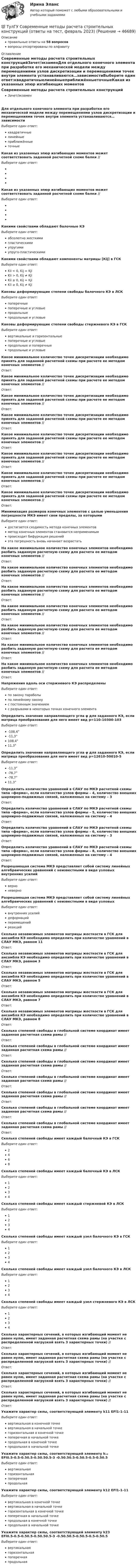      
            Описание
            правильные ответы на 58 вопросоввопросы отсортированы по алфавиту 
            Оглавление
            Современные методы расчета строительных конструкцийЗачет/экзаменДля отдельного конечного элемента при разработке его механической модели между перемещениями узлов дискретизации и перемещениями точек внутри элемента устанавливаются…зависимостиВыберите один ответ:квадратичныелинейныеприближённыеточныеКакая из указанных эпюр изгибающих моментов может соответствовать заданной расчетной схеме балки // Выберите один ответ:Какая из указанных эпюр изгибающих моментов может соответствовать заданной расчетной схеме балки //  Выберите один ответ: Какими свойствами обладают балочные КЭВыберите один ответ:абсолютно жесткимипластическимиупругимиупруго-пластическимиКакими свойствами обладают компоненты матрицы [Кij] в ГСКВыберите один ответ:Kii < 0, Kij = KjiKii > 0, Kij ≠ KjiKii ≥ 0, Kij = KjiKii ≥ 0, Kij ≠ KjiКаковы деформирующие степени свободы балочного КЭ в ЛСКВыберите один ответ:поперечныепоперечные и угловыепродольныепродольные и угловыеКаковы деформирующие степени свободы стержневого КЭ в ГСКВыберите один ответ:вертикальные и горизонтальныепоперечные и угловыепродольные и поперечныепродольные и угловыеКакое минимальное количество точек дискретизации необходимо принять для заданной расчетной схемы при расчете ее методом конечных элементов //  Ответ: Какое минимальное количество точек дискретизации необходимо принять для заданной расчетной схемы при расчете ее методом конечных элементов // Ответ: Какое минимальное количество точек дискретизации необходимо принять для заданной расчетной схемы при расчете ее методом конечных элементов // Ответ: Какое минимальное количество точек дискретизации необходимо принять для заданной расчетной схемы при расчете ее методом конечных элементов // Ответ: Какое минимальное количество точек дискретизации необходимо принять для заданной расчетной схемы при расчете ее методом конечных элементов // Ответ: Какое минимальное количество точек дискретизации необходимо принять для заданной расчетной схемы при расчете ее методом конечных элементов //  Ответ: Какое минимальное количество точек дискретизации необходимо принять для заданной расчетной схемы при расчете ее методом конечных элементов // Ответ: Какое минимальное количество точек дискретизации необходимо принять для заданной расчетной схемы при расчете ее методом конечных элементов // Ответ: Минимизация размеров конечных элементов с целью уменьшения погрешности МКЭ имеет свои пределы, за которымиВыберите один ответ:достигается сходимость метода конечных элементовметод конечных элементов становится неприменимымпроисходит бифуркация решенийэта погрешность вновь начинает возрастатьНа какое минимальное количество конечных элементов необходимо разбить заданную расчетную схему для расчета ее методом конечных элементов // Ответ: На какое минимальное количество конечных элементов необходимо разбить заданную расчетную схему для расчета ее методом конечных элементов // Ответ: На какое минимальное количество конечных элементов необходимо разбить заданную расчетную схему для расчета ее методом конечных элементов // Ответ: На какое минимальное количество конечных элементов необходимо разбить заданную расчетную схему для расчета ее методом конечных элементов //  Ответ: На какое минимальное количество конечных элементов необходимо разбить заданную расчетную схему для расчета ее методом конечных элементов // Ответ: На какое минимальное количество конечных элементов необходимо разбить заданную расчетную схему для расчета ее методом конечных элементов //  Ответ: На какое минимальное количество конечных элементов необходимо разбить заданную расчетную схему для расчета ее методом конечных элементов // Ответ: Напряжения вдоль оси стержневого КЭ распределеныВыберите один ответ:по закону параболыпо линейному законус постоянным значениемс разрывами в некоторых точках конечного элементаОпределить значение направляющего угла φ для заданного КЭ, если матрица преобразования для него имеет вид p=110-10300-103 Выберите один ответ:-108,4°-11,3°108,4°11,3°Определить значение направляющего угла φ для заданного КЭ, если матрица преобразования для него имеет вид p=12610-50010-5 Выберите один ответ:-11,3°-78,7°-78,7°11,3°Определить количество уравнений в СЛАУ по МКЭ расчетной схемы типа «ферма», если количество узлов фермы – 4, количество внешних шарнирно-подвижных связей, наложенных на систему – 3Ответ: Определить количество уравнений в СЛАУ по МКЭ расчетной схемы типа «ферма», если количество узлов фермы – 5, количество внешних шарнирно-подвижных связей, наложенных на систему – 4Ответ: Определить количество уравнений в СЛАУ по МКЭ расчетной схемы типа «ферма», если количество узлов фермы – 6, количество внешних шарнирно-подвижных связей, наложенных на систему – 3Ответ: Определить количество уравнений в СЛАУ по МКЭ расчетной схемы типа «ферма», если количество узлов фермы – 8, количество внешних шарнирно-подвижных связей, наложенных на систему – 4Ответ: Разрешающая система МКЭ представляет собой систему линейных алгебраических уравнений с неизвестными в виде узловых внутренних усилийВыберите один ответ:верноневерноРазрешающая система МКЭ представляет собой систему линейных алгебраических уравнений с неизвестными в виде узловыхВыберите один ответ:внутренних усилийдеформацийперемещенийреакцийСколько независимых элементов матрицы жесткости в ГСК для ансамбля КЭ необходимо определить при количестве уравнений в СЛАУ МКЭ, равном 11Ответ: Сколько независимых элементов матрицы жесткости в ГСК для ансамбля КЭ необходимо определить при количестве уравнений в СЛАУ МКЭ, равном 3Ответ: Сколько независимых элементов матрицы жесткости в ГСК для ансамбля КЭ необходимо определить при количестве уравнений в СЛАУ МКЭ, равном 5Ответ: Сколько независимых элементов матрицы жесткости в ГСК для ансамбля КЭ необходимо определить при количестве уравнений в СЛАУ МКЭ, равном 7Ответ: Сколько независимых элементов матрицы жесткости в ГСК для ансамбля КЭ необходимо определить при количестве уравнений в СЛАУ МКЭ, равном 8Ответ: Сколько степеней свободы в глобальной системе координат имеет заданная расчетная схема рамы //  Ответ: Сколько степеней свободы в глобальной системе координат имеет заданная расчетная схема рамы // Ответ: Сколько степеней свободы в глобальной системе координат имеет заданная расчетная схема рамы // Ответ: Сколько степеней свободы в глобальной системе координат имеет заданная расчетная схема рамы // Ответ: Сколько степеней свободы в глобальной системе координат имеет заданная расчетная схема рамы //  Ответ: Сколько степеней свободы в глобальной системе координат имеет заданная расчетная схема рамы // Ответ: Сколько степеней свободы в глобальной системе координат имеет заданная расчетная схема рамы // Ответ: Сколько степеней свободы имеет каждый балочный КЭ в ГСКВыберите один ответ:2468Сколько степеней свободы имеет каждый балочный КЭ в ЛСКВыберите один ответ:1234Сколько степеней свободы имеет каждый стержневой КЭ в ЛСКВыберите один ответ:1234Сколько степеней свободы имеет каждый узел балочного КЭ в ГСКВыберите один ответ:1234Сколько степеней свободы имеет каждый узел балочного КЭ в ЛСКВыберите один ответ:1234Сколько степеней свободы имеет каждый узел стержневого КЭ в ЛСКВыберите один ответ:1234Сколько характерных сечений, в которых изгибающий момент не равен нулю, имеет заданная расчетная схема рамы (на участке с распределенной нагрузкой взять 3 характерных точки) //  Ответ: Сколько характерных сечений, в которых изгибающий момент не равен нулю, имеет заданная расчетная схема рамы (на участке с распределенной нагрузкой взять 3 характерных точки) // Ответ: Сколько характерных сечений, в которых изгибающий момент не равен нулю, имеет заданная расчетная схема рамы (на участке с распределенной нагрузкой взять 3 характерных точки) // Ответ: Сколько характерных сечений, в которых изгибающий момент не равен нулю, имеет заданная расчетная схема рамы (на участке с распределенной нагрузкой взять 3 характерных точки) // Ответ: Укажите характер силы, соответствующей элементу k11 EFl1-1-11 Выберите один ответ:вертикальная в конечной точкевертикальная в начальной точкегоризонтальная в конечной точкепоперечная в начальной точкепродольная в конечной точкепродольная в начальной точкеУкажите характер силы, соответствующей элементу k₁₂ EFl0.5-0.5-0.50.5-0.50.50.5-3 -0.50.50.5-0.50.5-0.5-0.50.5 Выберите один ответ:вертикальнаягоризонтальнаяпоперечнаяпродольнаяУкажите характер силы, соответствующей элементу k12 EFl1-1-11 Выберите один ответ:вертикальная в конечной точкевертикальная в начальной точкегоризонтальная в конечной точкепоперечная в начальной точкепродольная в конечной точкепродольная в начальной точкеУкажите характер силы, соответствующей элементу k23 EFl0.5-0.5-0.50.5-0.50.50.5-3 -0.50.50.5-0.50.5-0.5-0.50.5 Выберите один ответ:вертикальнаягоризонтальнаяпоперечнаяпродольная 
            
            
            💯 ТулГУ Современные методы расчета строительных конструкций (ответы на тест, сентябрь 2022)💯 ТулГУ Современные методы расчета строительных конструкций (ответы на тест, февраль 2023)💯 ТулГУ Современные методы расчета строительных конструкций (правильные ответы на тест)💯 ТулГУ Современные методы расчета строительных конструкций (правильные ответы на тест, август 2023)(ТулГУ Сопротивление материалов) Балка, работающая на изгиб в вертикальной плоскости и представляющая собой два швеллера, должна быть усилена. С этой целью предполагается использовать две пластины одинакового поперечного сечения. Наилучшим будет (ТулГУ Сопротивление материалов) Брус кольцевого сечения скручивается моментами М, приложенными по концам. Изменится ли максимальное напряжение (max, если длину бруса увеличить вдвое?(ТулГУ Сопротивление материалов) В каких случаях, проводя расчёт центрально сжатого стального стержня (сталь 3), необходимо проверять его устойчивость?(ТулГУ Современные информационные технологии) Система разработки ОСРВ –это(ТулГУ Современные информационные технологии) Сохранить созданный скрипт можно при помощи(ТулГУ Современные информационные технологии) Укажите правильное определение информационного рынка(ТулГУ Современные информационные технологии) Укажите программный комплекс автоматизации проектирования организационно-технологической документации:(ТулГУ Современные информационные технологии) Файл — это...(ТулГУ Современные информационные технологии) Что можно выполнить только в условиях локальной вычислительной сети?💯 ТулГУ Современные методы расчета строительных конструкций (ответы на тест, май 2023)