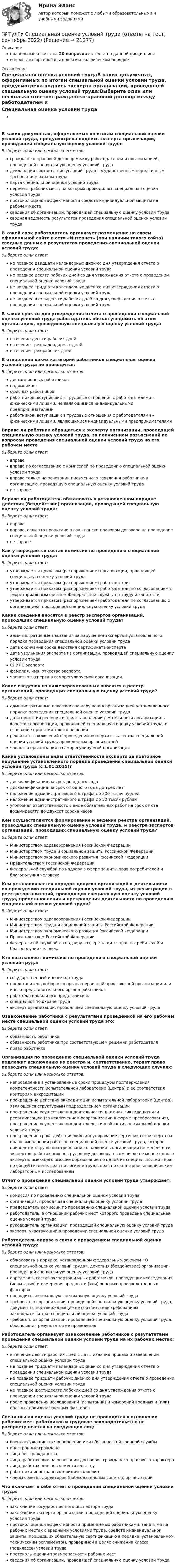      
          Описание
          правильные ответы на 20 вопросов из теста по данной дисциплиневопросы отсортированы в лексикографическом порядке 
          Оглавление
          Специальная оценка условий трудаВ каких документах, оформляемых по итогам специальной оценки условий труда, предусмотрена подпись эксперта организации, проводящей специальную оценку условий труда:Выберите один или несколько ответов:гражданско-правовой договор между работодателем и организацией, проводящей специальную оценку условий трудадекларация соответствия условий труда государственным нормативным требованиям охраны трудакарта специальной оценки условий трудаперечень рабочих мест, на которых проводилась специальная оценка условий трудапротокол оценки эффективности средств индивидуальной защиты на рабочем местесведения об организации, проводящей специальную оценку условий трудасводная ведомость результатов проведения специальной оценки условий трудаВ какой срок работодатель организует размещение на своем официальной сайте в сети «Интернет» (при наличии такого сайта) сводных данных о результатах проведения специальной оценки условий труда:Выберите один ответ:не позднее двадцати календарных дней со дня утверждения отчета о проведении специальной оценки условий трудане позднее десяти рабочих дней со дня утверждения отчета о проведении специальной оценки условий трудане позднее тридцати календарных дней со дня утверждения отчета о проведении специальной оценки условий трудане позднее шестидесяти рабочих дней со дня утверждения отчета о проведении специальной оценки условий трудаВ какой срок со дня утверждения отчета о проведении специальной оценки условий труда работодатель обязан уведомить об этом организацию, проводившую специальную оценку условий труда:Выберите один ответ:в течение десяти рабочих днейв течение трех календарных днейв течение трех рабочих днейВ отношении каких категорий работников специальная оценка условий труда не проводится:Выберите один или несколько ответов:дистанционных работниковнадомниковофисных работниковработников, вступивших в трудовые отношения с работодателями – физическими лицами, не являющимися индивидуальными предпринимателямиработников, вступивших в трудовые отношения с работодателями – физическими лицами, являющимися индивидуальными предпринимателямиВправе ли работник обращаться к эксперту организации, проводящей специальную оценку условий труда, за получением разъяснений по вопросам проведения специальной оценки условий труда на его рабочем местеВыберите один ответ:вправевправе по согласованию с комиссией по проведению специальной оценки условий трудавправе только на основании письменного заявления работника в организацию, проводящую специальную оценку условий трудане вправеВправе ли работодатель обжаловать в установленном порядке действия (бездействие) организации, проводящей специальную оценку условий труда:Выберите один ответ:вправевправе, если это прописано в гражданско-правовом договоре на проведение специальной оценки условий трудане вправеКак утверждается состав комиссии по проведению специальной оценки условий труда:Выберите один ответ:утверждается приказом (распоряжением) организации, проводящей специальную оценку условий трудаутверждается приказом (распоряжением) работодателяутверждается приказом (распоряжением) работодателя по согласованием с территориальным органом Федеральной службы по труду и занятостиутверждается приказом (распоряжением) работодателя по согласованию с организацией, проводящей специальную оценку условий трудаКакие сведения вносятся в реестр экспертов организаций, проводящих специальную оценку условий труда?Выберите один ответ:административные наказания за нарушения экспертом установленного порядка проведения специальной оценки условий трудадата окончания срока действия сертификата экспертадата увольнения эксперта из организации, проводящей специальную оценку условий трудаСНИЛС экспертафамилия, имя, отчество экспертачленство эксперта в саморегулируемой организации.Какие сведения из нижеперечисленных вносятся в реестр организаций, проводящих специальную оценку условий труда?Выберите один ответ:административные наказания за нарушения организацией установленного порядка проведения специальной оценки условий трудадата принятия решения о приостановлении деятельности организации в качестве организации, проводящей специальную оценку условий труда, и основание принятия такого решенияреквизиты заключений о проведении экспертизы качества специальной оценки условий труда, проведенных организациейчленство организации в саморегулируемой организацииКакие установлены виды ответственности эксперта за повторное нарушение установленного порядка проведения специальной оценки условий труда (с 1.01.2015)?Выберите один или несколько ответов:дисквалификация на срок до одного годадисквалификация на срок от одного года до трех летналожение административного штрафа до 200 тысяч рублейналожение административного штрафа до 50 тысяч рублейуголовная ответственность в виде обязательных работ на срок от ста восьмидесяти до двухсот сорока часовКем осуществляются формирование и ведение реестра организаций, проводящих специальную оценку условий труда, и реестра экспертов организаций, проводящих специальную оценку условий труда?Выберите один ответ:Министерством здравоохранения Российской ФедерацииМинистерством труда и социальной защиты Российской ФедерацииМинистерством экономического развития Российской ФедерацииПравительством Российской ФедерацииФедеральной службой по надзору в сфере защиты прав потребителей и благополучия человекаКем устанавливается порядок допуска организаций к деятельности по проведению специальной оценки условий труда, их регистрации в реестре организаций, проводящих специальную оценку условий труда, приостановления и прекращения деятельности по проведению специальной оценки условий труда?Выберите один ответ:Министерством здравоохранения Российской ФедерацииМинистерством труда и социальной защиты Российской ФедерацииМинистерством экономического развития Российской ФедерацииПравительством Российской ФедерацииФедеральной службой по надзору в сфере защиты прав потребителей и благополучия человекаКто возглавляет комиссию по проведению специальной оценки условий труда:Выберите один ответ:государственный инспектор трудапредставитель выборного органа первичной профсоюзной организации или иного представительного органа работниковработодатель или его представительспециалист по охране трудаэксперт организации, проводящей специальную оценку условий трудаОзнакомление работника с результатами проведенной на его рабочем месте специальной оценки условий труда это:Выберите один ответ:обязанность работникаобязанность работника при соответствующем решении работодателяправо работникаОрганизация по проведению специальной оценки условий труда подлежит исключению из реестра и, соответственно, теряет право проводить специальную оценку условий труда в следующих случаях:Выберите один или несколько ответов:непроведение в установленные сроки процедуры подтверждения компетентности испытательной лаборатории (центра) и ее соответствия критериям аккредитациипрекращение действия аккредитации испытательной лаборатории (центра), являющейся структурным подразделением организациипрекращение осуществления деятельности, включая ликвидацию или реорганизацию (за исключением реорганизации в форме преобразования), прекращение осуществления деятельности в области специальной оценки условий трудапрекращение срока действия либо аннулирование сертификата эксперта на право выполнения работ по специальной оценке условий труда, которое приведет к нарушению требования о наличии в организации не менее пяти экспертов, работающих по трудовому договору, в том числе не менее одного эксперта, имеющего высшее образование по одной из специальностей - врач по общей гигиене, врач по гигиене труда, врач по санитарно-гигиеническим лабораторным исследованиямОтчет о проведении специальной оценки условий труда утверждает:Выберите один ответ:комиссия по проведению специальной оценки условий трудаорганизация, проводящая специальную оценку условий трудапредседатель комиссии по проведению специальной оценки условий трудаработодатель, в отношении рабочих мест которого проведена специальная оценка условий трударуководитель организации, проводящей специальную оценку условий трудаэксперт, участвующий в проведении специальной оценки условий трудаРаботодатель вправе в связи с проведением специальной оценки условий труда:Выберите один или несколько ответов:обжаловать в порядке, установленном федеральным законом «О специальной оценке условий труда», действия (бездействие) организации, проводящей специальную оценку условий трудаопределять состав экспертов и иных работников, проводящих исследования (испытания) и измерения вредных и (или) опасных производственных факторовпроводить внеплановую специальную оценку условий трудатребовать от организации, проводящей специальную оценку условий труда, документы, подтверждающие ее соответствие требованиям законодательства о специальной оценке условий трудатребовать от организации, проводящей специальную оценку условий труда, обоснования результатов ее проведенияРаботодатель организует ознакомление работников с результатами проведения специальной оценки условий труда на их рабочих местах:Выберите один ответ:в течение десяти рабочих дней с даты издания приказа о завершении специальной оценки условий трудане позднее тридцати календарных дней со дня утверждения отчета о проведении специальной оценки условий трудане позднее тридцати рабочих дней со дня утверждения отчета о проведении специальной оценки условий трудане позднее шестидесяти рабочих дней со дня утверждения отчета о проведении специальной оценки условий трудапосле проведения исследований (испытаний) и измерений вредных и (или) опасных производственных факторовСпециальная оценка условий труда не проводится в отношении рабочих мест работников и трудовое законодательство не распространяется на следующих лиц:Выберите один или несколько ответов:военнослужащие при исполнении ими обязанностей военной службыиностранные гражданелица без гражданствалица, работающие на основании договоров гражданско-правового характералица, работающие по совместительствуработники иностранных юридических лицчлены советов директоров (наблюдательных советов) организацийЧто включает в себя отчет о проведении специальной оценки условий труда:Выберите один или несколько ответов:заключение государственного инспектора трудазаключение эксперта организации, проводящей специальную оценку условий трудапротокол оценки эффективности применяемых работниками, занятыми на рабочих местах с вредными условиями труда, средств индивидуальной защиты, прошедших обязательную сертификацию в порядке, установленном техническим регламентом, проводимой в целях снижения класса (подкласса) условий трудапротоколы оценки травмоопасности рабочих местсведения об организации, проводящей специальную оценку условий труда  
            
            
            (ТулГУ Специализированный подвижной состав) Эта формула «равноценной длины ездки» получена, исходя из предположения, что для сравниваемых ТС 💯 ТулГУ Специальная оценка условий труда (ответы на тест, сентябрь 2022)(ТулГУ) Специальное техническое средство, хранящее единицу величины, позволяющее сопоставить измеряемую величину с ее единицей, называют:(ТулГУ) Способствует ли росту коррупции сращивание бюрократии и бизнеса?(ТулГУ) Способы повышения давления в компрессорных установках?(ТулГУ) Средства индивидуальной защиты людей при пожаре предназначены для защиты личного состава подразделений пожарной охраны и людей от воз-действия опасных факторов пожара подразделяются на:(ТулГУ) Статическим напором в гидравлической машине называется приращение:(ТулГУ Специализированный подвижной состав) Негабаритным (крупногабаритным) уже считается груз и транспортное средство, если длина груза превышает длину кузова больше, чем на(ТулГУ Специализированный подвижной состав) При буксировке тяжеловесного прицепа силу тяги на крюке (см. формулу) при установившемся движении (без учета силы сопротивления воздуха) определяют(ТулГУ Специализированный подвижной состав) При массовой перевозке леса он делится на коротье и длинномеры. Какова длина длинномера?(ТулГУ Специализированный подвижной состав) При перевозках тарно-штучных грузов используют(ТулГУ Специализированный подвижной состав) Разрешен ли обгон на карьерных дорогах?(ТулГУ Специализированный подвижной состав) С кем перевозчик должен согласовать транспортно-технологические карты?(ТулГУ Специализированный подвижной состав) Сколько грузовых автомобилей насчитывалось по окончании Гражданской войны в России?