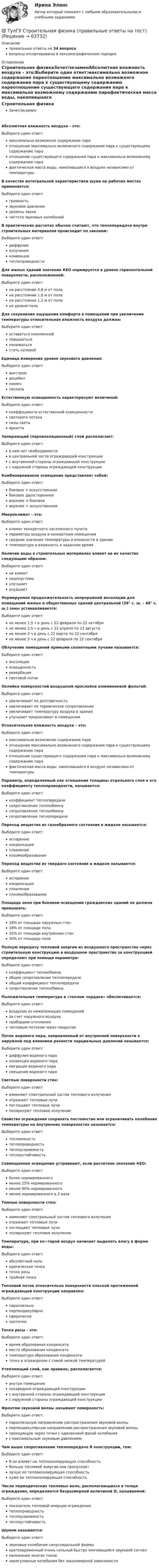      
            Описание
            правильные ответы на 34 вопросавопросы отсортированы в лексикографическом порядке 
            Оглавление
            Строительная физикаЗачет/экзаменАбсолютная влажность воздуха – это:Выберите один ответ:максимально возможное содержание параотношение максимально возможного содержания пара к существующему содержанию параотношение существующего содержания пара к максимально возможному содержанию парафактическая масса воды, накопившаяся в воздухе независимо от температурыВ качестве интегральной характеристики шума на рабочих местах применяется:Выберите один ответ:громкостьзвуковое давлениеуровень звукачастота звуковых колебанийВ практических расчетах обычно считают, что теплопередача внутри строительных материалов происходит по законам:Выберите один ответ:диффузииизлученияконвекциитеплопроводностиДля жилых зданий значение КЕО нормируется в уровне горизонтальной поверхности, расположенной:Выберите один ответ:на расстоянии 0,8 м от полана расстоянии 1,0 м от полана расстоянии 1,2 м от полана уровне полаДля сохранения ощущения комфорта в помещении при увеличении температуры относительная влажность воздуха должна:Выберите один ответ:оставаться неизменнойповышатьсяпонижатьсястать нулевойЕдиница измерения уровня звукового давления:Выберите один ответ:ангстремдецибеллюменпаскальЕстественную освещенность характеризуют величиной:Выберите один ответ:коэффициента естественной освещенностисветового потокасилы светаяркостиЗапирающий (пароизоляционный) слой располагают:Выберите один ответ:в нем нет необходимостив центральной части ограждающей конструкциис внутренней стороны ограждающей конструкциис наружной стороны ограждающей конструкцииКомбинированное освещение представляет собой:Выберите один ответ:боковое + искусственноебоковое двухстороннееверхнее + боковоеверхнее + искусственноеМикроклимат – это:Выберите один ответ:климат конкретного населенного пунктапараметры воздуха в конкретном помещениисредние значения температуры и влажности в зданиитемпература и влажность в заданное времяНаличие воды в строительных материалах влияет на их качество следующим образом:Выберите один ответ:не влияетнедопустимоулучшаетухудшаетНормируемая продолжительность непрерывной инсоляции для помещений жилых и общественных зданий центральной (58° с. ш. - 48° с. ш.) зоны устанавливается:Выберите один ответ:не менее 1,5 ч в день с 22 февраля по 22 октябряне менее 2,5 ч в день с 22 апреля по 22 августане менее 2 ч в день с 22 марта по 22 сентябряне менее 3 ч в день с 22 февраля по 22 сентябряОблучение помещений прямыми солнечными лучами называется:Выберите один ответ:инсоляцияосвещенностьревербациясветовой потокОклейка поверхностей воздушной прослойки алюминиевой фольгой:Выберите один ответ:увеличивает ее долговечностьувеличивает ее термическое сопротивлениеувеличивает температуру воздуха в зданииулучшает микроклимат в помещенииОтносительная влажность воздуха – это:Выберите один ответ:максимально возможное содержание параотношение максимально возможного содержания пара к существующему содержанию параотношение существующего содержания пара к максимально возможному содержанию парафактическая масса воды, накопившаяся в воздухе независимо от температурыПараметр, определяемый как отношение толщины отдельного слоя к его коэффициенту теплопроводности, называется:Выберите один ответ:коэффициент теплопередачисопротивление теплообменусопротивление теплообменусопротивление теплопередачеПереход вещества из газообразного состояния в жидкое называется:Выберите один ответ:испарениеконденсацияплавлениеплазмообразованиеПереход вещества из твердого состояния в жидкое называется:Выберите один ответ:испарениеконденсацияплавлениеплазмообразованиеПлощадь окон при боковом освещении гражданских зданий не должна превышать:Выберите один ответ:18% от площади наружных стен18% от площади пола20% от площади внутренних стен30% от площади полаПолную передачу тепловой энергии из воздушного пространства через строительную конструкцию в воздушное пространство за конструкцией определяют при помощи параметра:Выберите один ответ:коэффициент теплообменаобщее сопротивление теплопередачеобщий коэффициент теплопередачисопротивление теплообменуПоложительная температура в «теплом чердаке» обеспечивается:Выберите один ответ:воздухом из нижележащих помещенийза счет наружного воздухаприборами отоплениятепловым потоком через покрытиеПоток водяного пара, направленный от внутренней поверхности к наружной под влиянием разности парциальных давлений называется:Выберите один ответ:диффузия водяного параконвекция водяного парамиграция водяного парасмещение водяного параСветлые поверхности стен:Выберите один ответ:изменяют спектральный состав теплового излученияотражают тепловые лучипоглощают тепловые лучиполяризуют тепловое излучениеСвойство ограждения сохранять постоянство или ограничивать колебания температуры на внутренних поверхностях называется:Выберите один ответ:теплоемкостьтеплопроводностьтеплоусвояемостьтеплоустойчивостьСовмещенное освещение устраивают, если расчетное значение КЕО:Выберите один ответ:более нормированногоменее 25% нормированногоменее 90% нормированногоменее нормированного в 2 разаТемные поверхности стен:Выберите один ответ:изменяют спектральный состав теплового излученияотражают тепловые лучипоглощают тепловые лучиполяризуют тепловое излучениеТемпература, при ко¬торой воздух начинает выделять влагу в форме воды:Выберите один ответ:абсолютный нолькритическая точкаточка росытройная точкаТепловой поток относительно поверхности плоской протяженной ограждающей конструкции направлен:Выберите один ответ:параллельноперпендикулярносферическихаотичноТочка росы – это:Выберите один ответ:время образования конденсатаместо образования конденсататемпература образования конденсататочка в ограждении с самой низкой температуройУтепляющий слой, как правило, располагается:Выберите один ответ:внутри помещенияпосередине ограждающей конструкциис внутренней стороны ограждающей конструкциис наружной стороны ограждающей конструкцииФронтом звуковой волны называют поверхность:Выберите один ответ:параллельную направлению распространения звуковой волныперпендикулярную направлению распространения звуковой волныпроходящую через точки с одинаковой фазой колебанияс максимальным звуковым давлениемЧем выше сопротивление теплопередаче R конструкции, тем:Выберите один ответ:R не влияет на теплоизолирующую способностьбольше тепловой энергии она пропускаетлучше ее теплоизолирующая способностьхуже ее теплоизолирующая способностьЧисло периодических тепловых волн, располагающихся в толще ограждения, определяется безразмерной величиной D, называемой:Выберите один ответ:показатель тепловой инерции ограждениятеплопроводностьтеплоусвояемостьтеплоустойчивостьШумом называется:Выберите один ответ:звуковые колебания синусоидальной формыкратковременный очень сильный быстро кончающийся звуковой сигналналожение многих тоновнерегулярные колебания без закономерной зависимости  
            
            
            (ТулГУ Строительная теплофизика) Что такое эффективная температура ?💯 ТулГУ Строительная физика (правильные ответы на тест)(ТулГУ Строительное материаловедение) Водонепроницаемость– это…(ТулГУ Строительное материаловедение) Выберете материал, который не применяют в качестве заполнителя для легких бетонов(ТулГУ Строительное материаловедение) Вяжущие вещества – это…(ТулГУ Строительное материаловедение) Для производства гипсовых вяжущих веществ исходным сырьем служит… (доломит / двуводный гипс / мергели / известняк)(ТулГУ Строительное материаловедение) Если теплопроводность теплоизоляционного материала составила 0, 11 Вт/м ºС …(ТулГУ Строительная теплофизика) Считают, что человек выделяет при нормальной температуре и влажности воздуха и легкой работе около:(ТулГУ Строительная теплофизика) Теплообмен на поверхности в зонах ламинарного и турбулентного режимов течения происходит различно. В пределах толщины пограничного слоя происходит:(ТулГУ Строительная теплофизика) Теплоотдача потолочных панелей-излучателей может быть:(ТулГУ Строительная теплофизика) Теплотехнические свойства:(ТулГУ Строительная теплофизика) Теплоустойчивость это(ТулГУ Строительная теплофизика) Фактор формы показывает:(ТулГУ Строительная теплофизика) Хорошие тепловые условия в среднем в помещении и непосредственно около наружных ограждений создают: