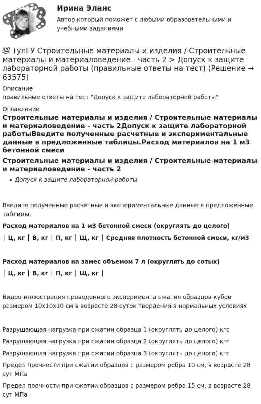      
            Описание
            правильные ответы на тест Допуск к защите лабораторной работы 
            Оглавление
            Строительные материалы и изделия / Строительные материалы и материаловедение - часть 2Допуск к защите лабораторной работыВведите полученные расчетные и экспериментальные данные в предложенные таблицы.Расход материалов на 1 м3 бетонной смеси (округлять до целого)│ Ц, кг │ В, кг │ П, кг │ Щ, кг │ Средняя плотность бетонной смеси, кг/м3 │Расход материалов на замес объемом 7 л (округлять до сотых)│ Ц, кг │ В, кг │ П, кг │ Щ, кг │Видео-иллюстрация проведенного эксперимента сжатия образцов-кубов размером 10x10x10 см в возрасте 28 суток твердения в нормальных условияхРазрушающая нагрузка при сжатии образца 1 (округлять до целого) кгсРазрушающая нагрузка при сжатии образца 2 (округлять до целого) кгсРазрушающая нагрузка при сжатии образца 3 (округлять до целого) кгсПредел прочности при сжатии образцов с размером ребра 10 см, в возрасте 28 сут МПаПредел прочности при сжатии образцов с размером ребра 15 см, в возрасте 28 сут МПа  
            
            
            💯 ТулГУ Строительное материаловедение / Строительные материалы и материаловедение - часть 1 (правильные ответы на тест)💯 ТулГУ Строительные материалы и изделия / Строительные материалы и материаловедение - часть 2 > Допуск к защите лабораторной работы (правильные ответы на тест)💯 ТулГУ Строительные материалы и изделия / Строительные материалы и материаловедение - часть 2 > Зачет/экзамен (правильные ответы на тест)💯 ТулГУ Строительные материалы и изделия / Строительные материалы и материаловедение - часть 2 > Защита лабораторной работы (правильные ответы на тест)💯 ТулГУ Строительные материалы и изделия / Строительные материалы и материаловедение - часть 2 (ответы на тест, декабрь 2022)💯 ТулГУ Строительные материалы и изделия / Строительные материалы и материаловедение - часть 2 (ответы на тест, октябрь 2022)💯 ТулГУ Строительные материалы и изделия / Строительные материалы и материаловедение - часть 2 (ответы на тест, сентябрь 2022)(ТулГУ Строительное материаловедение) По степени пластичности глины, применяемые для производства керамических материалов, относят к глинам средней пластичности при водопотребности…(ТулГУ Строительное материаловедение) При производстве бетона однородность прочностных показателей оценивают коэффициентом вариации, если он равен 5%, то технология производства…(ТулГУ Строительное материаловедение) С каким компонентом в состав стекла вводят оксид калия(ТулГУ Строительное материаловедение) Содержание вытянутых и плоских (лещадных) зерен в щебне , применяемом в строительстве, не должно превышать…(ТулГУ Строительное материаловедение) Стекло – это материал, получаемый при…💯 ТулГУ Строительное материаловедение / Строительные материалы и материаловедение - часть 1 (ответы на тест, декабрь 2022)💯 ТулГУ Строительное материаловедение / Строительные материалы и материаловедение - часть 1 (ответы на тест, октябрь 2022)