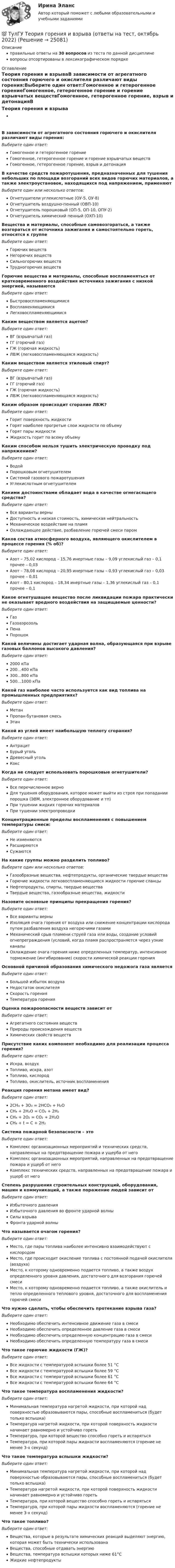      
          Описание
          правильные ответы на 30 вопросов из теста по данной дисциплиневопросы отсортированы в лексикографическом порядке 
          Оглавление
          Теория горения и взрываВ зависимости от агрегатного состояния горючего и окислителя различают виды горения:Выберите один ответ:Гомогенное и гетерогенное горениеГомогенное, гетерогенное горение и горение взрывчатых веществГомогенное, гетерогенное горение, взрыв и детонацияВ качестве средств пожаротушения, предназначенных для тушения небольших по площади возгораний всех видов горючих материалов, а также электроустановок, находящихся под напряжением, применяютВыберите один или несколько ответов:Огнетушители углекислотные (ОУ-5, ОУ-8)Огнетушитель воздушно-пенный (ОВП-10)Огнетушитель порошковый (ОП-5, ОП-10, ОПУ-2)Огнетушитель химический пенный (ОХП-10)Вещества и материалы, способные самовозгораться, а также возгораться от источника зажигания и самостоятельно гореть, относятся к группеВыберите один ответ:Горючих веществНегорючих веществСильногорючих веществТрудногорючих веществГорючие вещества и материалы, способные воспламеняться от кратковременного воздействия источника зажигания с низкой энергией, называютсяВыберите один ответ:БыстровоспламеняющимисяВоспламеняющимисяЛегковоспламеняющимисяКаким веществом является ацетон?Выберите один ответ:ВГ (взрывчатый газ)ГГ (горючий газ)ГЖ (горючая жидкость)ЛВЖ (легковоспламеняющаяся жидкость)Каким веществом является этиловый спирт?Выберите один ответ:ВГ (взрывчатый газ)ГГ (горючий газ)ГЖ (горючая жидкость)ЛВЖ (легковоспламеняющаяся жидкость)Каким образом происходит сгорание ЛВЖ?Выберите один ответ:Горит поверхность жидкостиГорят наиболее прогретые слои жидкости по объемуГорят пары жидкостиЖидкость горит по всему объемуКаким способом нельзя тушить электрическую проводку под напряжением?Выберите один ответ:ВодойПорошковым огнетушителемСистемой газового пожаротушенияУглекислотным огнетушителемКакими достоинствами обладает вода в качестве огнегасящего средства?Выберите один ответ:Все варианты верныДоступность и низкая стоимость, химическая нейтральностьМеханическое воздействие на пламяОхлаждающее действие, разбавление горючей смеси паромКаков состав атмосферного воздуха, являющего окислителем в процессе горения (% об)?Выберите один ответ:Азот – 75,02 кислород – 15,76 инертные газы – 9,09 углекислый газ – 0,1 прочее – 0,03Азот – 78,08 кислород – 20,95 инертные газы – 0,93 углекислый газ – 0,03 прочее – 0,01Азот – 80,1 кислород – 18,34 инертные газы – 1,36 углекислый газ – 0,1 прочее – 0,1Какое огнетушащее вещество после ликвидации пожара практически не оказывает вредного воздействия на защищаемые ценности?Выберите один ответ:ГазГазоаэрозольПенаПорошокКакой величины достигает ударная волна, образующаяся при взрыве газовых баллонов высокого давления?Выберите один ответ:2000 кПа200…400 кПа300…800 кПа500…1000 кПаКакой газ наиболее часто используется как вид топлива на промышленных предприятиях?Выберите один ответ:МетанПропан-бутановая смесьЭтанКакой из углей имеет наибольшую теплоту сгорания?Выберите один ответ:АнтрацитБурый угольДревесный угольКоксКогда не следует использовать порошковые огнетушители?Выберите один ответ:Все перечисленное верноДля тушения оборудования, которое может выйти из строя при попадании порошка (ЭВМ, электронное оборудование и тп)При тушении жидких горючих материаловПри тушении электропроводкиКонцентрационные пределы воспламенения с повышением температуры смеси:Выберите один ответ:Не изменяютсяРасширяютсяСужаютсяНа какие группы можно разделить топливо?Выберите один или несколько ответов:Газообразные вещества, нефтепродукты, органические твердые веществаГорючие жидкости легковоспламеняющиеся жидкости горючие сланцыНефтепродукты, спирты, твердые веществаТвердые вещества, газообразные вещества, жидкостиНазовите основные принципы прекращения горения?Выберите один ответ:Все варианты верныИзоляция очага горения от воздуха или снижение концентрации кислорода путем разбавления воздуха негорючими газамиМеханический срыв пламени струей газа или воды, создание условий огнепреграждения (условий, когда пламя распространяется через узкие каналыОхлаждение очага горения ниже определенных температур, интенсивное торможение (ингибирование) скорости химической реакции горенияОсновной причиной образования химического недожога газа являетсяВыберите один ответ:Большой избыток воздухаНедостаток окислителяСкорость горенияТемпература горенияОценка пожароопасности веществ зависит отВыберите один ответ:Агрегатного состояния веществПрироды происхождения веществХимических свойств веществПрисутствие каких компонент необходимо для реализации процесса горения?Выберите один ответ:Искра, воздухТопливо, искра, азотТопливо, кислородТопливо, окислитель, источник воспламененияРеакция горения метана имеет вид?Выберите один ответ:2CH₄ + 3O₂ = 2HCO₃ + H₂OCH₄ + 2H₂O = CO₂ + 2H₂CH₄ + 2O₂ = CO₂ + 2H₂OCH₄ + t = C + 2H₂Система пожарной безопасности – этоВыберите один ответ:Комплекс организационных мероприятий и технических средств, направленных на предотвращение пожара и ущерба от негоКомплекс организационных мероприятий, направленных на предотвращение пожара и ущерб от негоКомплекс технических средств, направленных на предотвращение пожара и ущерб от негоСтепень разрушения строительных конструкций, оборудования, машин и коммуникаций, а также поражение людей зависит отВыберите один ответ:Избыточного давленияИзбыточного давления во фронте ударной волныСилы взрываФронта ударной волныЧто называется очагом горения?Выберите один ответ:Место, где пары топлива наиболее интенсивно взаимодействуют с кислородомМесто, где происходит окисление топлива с постоянной подачей окислителя (воздуха)Место, к которому одновременно подается топливо, а также воздух определенного уровня давления, достаточного для возгорания горючей смесиМесто, к которому одновременно подается топливо, а также окислитель и тепло определенного теплового уровня, достаточного для воспламенения горючей смесиЧто нужно сделать, чтобы обеспечить протекание взрыва газа?Выберите один ответ:Необходимо обеспечить интенсивное движение газа в смесиНеобходимо обеспечить определенное давление газа в смесиНеобходимо обеспечить определенную концентрацию газа в смесиНеобходимо обеспечить определенную температуру газа в смесиЧто такое горючие жидкости (ГЖ)?Выберите один ответ:Все жидкости с температурой вспышки более 51 °СВсе жидкости с температурой вспышки более 59 °СВсе жидкости с температурой вспышки более 61 °СВсе жидкости с температурой вспышки более 64 °СЧто такое температура воспламенения жидкости?Выберите один ответ:Минимальная температура нагретой жидкости, при которой над поверхностью образовываются пары, способные воспламениться (будет только вспышка)Температура нагретой жидкости, при которой поверхность жидкости начинает равномерно и устойчиво горетьТемпература, при которой вещество способно гореть и испарятьсяТемпература, при которой пары жидкости воспламеняются (горение не менее 3-х секунд)Что такое температура вспышки жидкости?Выберите один ответ:Минимальная температура нагретой жидкости, при которой над поверхностью образовываются пары, способные воспламениться (будет только вспышка)Температура нагретой жидкости, при которой поверхность жидкости начинает равномерно и устойчиво горетьТемпература, при которой вещество способно гореть и испарятьсяТемпература, при которой пары жидкости воспламеняются (горение не менее 3-х секунд)Что такое топливо?Выберите один ответ:Вещества, которые в результате химических реакций выделяют энергию, которая может быть технически использованаВещества, способные отдавать энергиюВещества, температура вспышки которых ниже 61°СЖидкие нефтепродукты  
            
            
            (ТулГУ Теория вероятностей) Формула для вычисления среднего квадратического отклонения случайной величины:💯 ТулГУ Теория горения и взрыва (ответы на тест, октябрь 2022)(ТулГУ) Теория, согласно которой лидер в некоторых ситуациях может изменять взгляды и поведение последователей, называется теорией ______________лидерства(ТулГУ Теплогазоснабжение и вентиляция) В газопроводах жилых зданий разрешается давление не свыше:(ТулГУ Теплогазоснабжение и вентиляция) В газопроводах низкого давления давление газа не превышает:(ТулГУ Теплогазоснабжение и вентиляция) Вероятность действия водоразборных приборов определяется(ТулГУ Теплогазоснабжение и вентиляция) В СНиП расчетные параметры наружного воздуха для расчета систем отопления даны с коэффициентом обеспеченности...(ТулГУ Теория вероятностей) Случайная величина, которая может принять любое значение из заданного промежутка, называется:(ТулГУ Теория вероятностей) Случайная величина, которая принимает конечное или бесконечное счетное множество значений, называется:(ТулГУ Теория вероятностей) Событие дополнительным к событию А (обозначение А A_) называется:(ТулГУ Теория вероятностей) Суммой двух событий называется:(ТулГУ Теория вероятностей) Укажите, по какой из формул можно определить вероятность появление m успехов в n независимых испытаниях:(ТулГУ Теория вероятностей) Укажите формулы для определения выборочного среднего арифметического(ТулГУ Теория вероятностей) Указать верное определение. Дисперсия случайной величины – это: