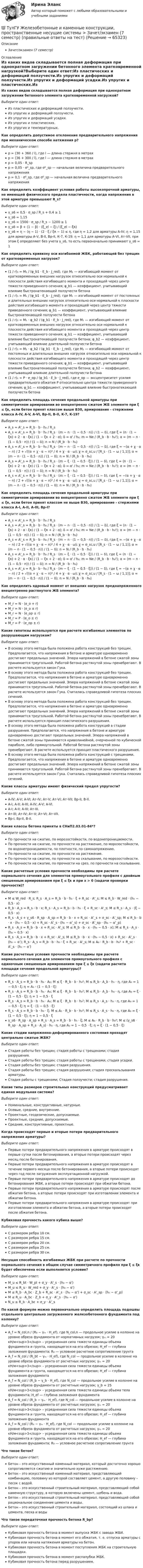      
            Описание
            Зачет/экзамен (7 семестр) 
            Оглавление
            Из каких видов складывается полная деформация при однократном загружении бетонного элемента кратковременной нагрузкой?Выберите один ответ:Из пластических и деформаций ползучести.Из упругих и деформаций ползучести.Из упругих и деформаций усадки.Из упругих и пластических.Из упругих и температурных.Как определить допустимое отклонение предварительного напряжения при механическом способе натяжения p?Выберите один ответ:p = (30 + 360 / l), где l — длина стержня в метрахp = (36 + 300 / l), где l — длина стержня в метрахp = 0,05 ⋅ R_spp = 0,05 ⋅ σ⁰_sp, где σ⁰_sp — начальная величина предварительного напряженияp = 0,1 ⋅ σ⁰_sp, где σ⁰_sp — начальная величина предварительного напряженияКак определить коэффициент условия работы высокопрочной арматуры, не имеющей физического предела пластичности, когда напряжения в этой арматуре превышают R_s?Выберите один ответ:γ_s6 = 0,5 ⋅ σ_sp / R_s + 0,4 ≥ 1γ_s6 = 1,15γ_s6 = 1500 ⋅ σ_sp / R_s − 1200 ≥ 1 γ_s6 = β + (1 − β) ⋅ (ξ_el − ξ) / (ξ_el − ξʀ)γ_s6 = η − (η − 1) ⋅ (2 ⋅ ξ / ξʀ − 1) ≤ η, где η = 1,2 для арматуры А-IV; η = 1,15 для арматуры А-V, В-II, Вр-II, К-7, К-19; η = 1,1 для арматуры А-VI, Ат-VII, при этом ξ определяют без учета γ_s6, то есть первоначально принимают γ_s6 = 1Как определить кривизну оси изгибаемой ЖБК, работающей без трещин от кратковременных нагрузок?Выберите один ответ:(1 / r)₁ = M₁ / (φ_b1 ⋅ E_b ⋅ J_red), где M₁ — изгибающий момент от кратковременных внешних нагрузок относительно оси нормальной к плоскости действия изгибающего момента и проходящей через центр тяжести приведенного сечения; φ_b1 — коэффициент, учитывающий влияние быстронатекающей ползучести бетона(1 / r)₁ = M₁ / (φ_b1 ⋅ E_b ⋅ J_red), где M₁ — изгибающий момент от постоянных и длительных внешних нагрузок относительно оси нормальной к плоскости действия изгибающего момента и проходящей через центр тяжести приведенного сечения; φ_b1 — коэффициент, учитывающий влияние быстронатекающей ползучести бетона(1 / r)₁ = M₁ ⋅ φ_b2 / (φ_b1 ⋅ E_b ⋅ J_red), где M₁ — изгибающий момент от кратковременных внешних нагрузок относительно оси нормальной к плоскости действия изгибающего момента и проходящей через центр тяжести приведенного сечения; φ_b1 — коэффициент, учитывающий влияние быстронатекающей ползучести бетона; φ_b2 — коэффициент, учитывающий влияние длительной ползучести бетона(1 / r)₁ = M₁ ⋅ φ_b2 / (φ_b1 ⋅ E_b ⋅ J_red), где M₁ — изгибающий момент от постоянных и длительных внешних нагрузок относительно оси нормальной к плоскости действия изгибающего момента и проходящей через центр тяжести приведенного сечения; φ_b1 — коэффициент, учитывающий влияние быстронатекающей ползучести бетона; φ_b2 — коэффициент, учитывающий влияние длительной ползучести бетона(1 / r)₁ = P ⋅ e_op / (φ_b1 ⋅ E_b ⋅ J_red), где e_op — эксцентриситет усилия предварительного обжатия P относительно центра тяжести приведенного сечения; φ_b1 — коэффициент, учитывающий влияние быстронатекающей ползучести бетонаКак определить площадь сечения продольной арматуры при симметричном армировании во внецентренно сжатом ЖБ элементе при ξ ≤ ξʀ, если бетон принят классом выше В30, армирование - стержнями класса А-IV, A-V, A-VI, Bp-II, B-II, K-7, K-19?Выберите один ответ:A_s = A'_s = R_b ⋅ b ⋅ h₀ / R_sA_s = A'_s = R_b ⋅ b ⋅ h₀ / R_s ⋅ (m − n ⋅ (1 − 0,5 ⋅ n)) / (1 − δ), где ξ = (n ⋅ (1 − ξʀ) + 2 ⋅ α ⋅ ξʀ) / (1 − ξʀ + 2 ⋅ α); δ = α' / h₀; m = Ne / (R_b ⋅ b ⋅ h₀²); α = (m − n ⋅ (1 − 0,5 ⋅ n)) / (1 − δ); n = N / (R_b ⋅ b ⋅ h₀)A_s = A'_s = R_b ⋅ b ⋅ h₀ / R_s ⋅ (m − n ⋅ (1 − 0,5 ⋅ n)) / (1 − δ), где ξ = −(α + χ ⋅ α − n) / 2 + √((α + χ ⋅ α − n)² / 4 + χ ⋅ α ⋅ ω);  χ = σ_sc,u / [R_s ⋅ (1 − ω / 1,1)]; α = (m − n ⋅ (1 − 0,5 ⋅ n)) / (1 − δ); n = N / (R_b ⋅ b ⋅ h₀)A_s = A'_s = R_b ⋅ b ⋅ h₀ / R_s ⋅ (m − ξ ⋅ (1 − 0,5 ⋅ ξ)) / (1 − δ), где ξ = (n ⋅ (1 − ξʀ) + 2 ⋅ α ⋅ ξʀ) / (1 − ξʀ + 2 ⋅ α); δ = α' / h₀; m = Ne / (R_b ⋅ b ⋅ h₀²); α = (m − n ⋅ (1 − 0,5 ⋅ n)) / (1 − δ); n = N / (R_b ⋅ b ⋅ h₀)A_s = A'_s = R_b ⋅ b ⋅ h₀ / R_s ⋅ (m − ξ ⋅ (1 − 0,5 ⋅ ξ)) / (1 − δ), где ξ = −(α + χ ⋅ α − n) / 2 + √((α + χ ⋅ α − n)² / 4 + χ ⋅ α ⋅ ω);  χ = σ_sc,u / [R_s ⋅ (1 − ω / 1,1)]; α = (m − n ⋅ (1 − 0,5 ⋅ n)) / (1 − δ); n = N / (R_b ⋅ b ⋅ h₀)Как определить площадь сечения продольной арматуры при симметричном армировании во внецентренно сжатом ЖБ элементе при ξ ≤ ξʀ, если бетон принят классом не выше В30, армирование - стержнями класса А-I, A-II, A-III, Bp-I?Выберите один ответ:A_s = A'_s = R_b ⋅ b ⋅ h₀ / R_sA_s = A'_s = R_b ⋅ b ⋅ h₀ / R_s ⋅ (m − n ⋅ (1 − 0,5 ⋅ n)) / (1 − δ), где ξ = (n ⋅ (1 − ξʀ) + 2 ⋅ α ⋅ ξʀ) / (1 − ξʀ + 2 ⋅ α); δ = α' / h₀; m = Ne / (R_b ⋅ b ⋅ h₀²); α = (m − n ⋅ (1 − 0,5 ⋅ n)) / (1 − δ); n = N / (R_b ⋅ b ⋅ h₀)A_s = A'_s = R_b ⋅ b ⋅ h₀ / R_s ⋅ (m − n ⋅ (1 − 0,5 ⋅ n)) / (1 − δ), где ξ = −(α + χ ⋅ α − n) / 2 + √((α + χ ⋅ α − n)² / 4 + χ ⋅ α ⋅ ω);  χ = σ_sc,u / [R_s ⋅ (1 − ω / 1,1)]; α = (m − n ⋅ (1 − 0,5 ⋅ n)) / (1 − δ); n = N / (R_b ⋅ b ⋅ h₀)A_s = A'_s = R_b ⋅ b ⋅ h₀ / R_s ⋅ (m − ξ ⋅ (1 − 0,5 ⋅ ξ)) / (1 − δ), где ξ = (n ⋅ (1 − ξʀ) + 2 ⋅ α ⋅ ξʀ) / (1 − ξʀ + 2 ⋅ α); δ = α' / h₀; m = Ne / (R_b ⋅ b ⋅ h₀²); α = (m − n ⋅ (1 − 0,5 ⋅ n)) / (1 − δ); n = N / (R_b ⋅ b ⋅ h₀)A_s = A'_s = R_b ⋅ b ⋅ h₀ / R_s ⋅ (m − ξ ⋅ (1 − 0,5 ⋅ ξ)) / (1 − δ), где ξ = −(α + χ ⋅ α − n) / 2 + √((α + χ ⋅ α − n)² / 4 + χ ⋅ α ⋅ ω);  χ = σ_sc,u / [R_s ⋅ (1 − ω / 1,1)]; α = (m − n ⋅ (1 − 0,5 ⋅ n)) / (1 − δ); n = N / (R_b ⋅ b ⋅ h₀)Как определить ядровый момент от внешних нагрузок преднапряженного внецентренно растянутого ЖБ элемента?Выберите один ответ:M_r = N ⋅ (e_o + r)M_r = N ⋅ (e_o ± r)M_r = N ⋅ (e_op ± r)M_r = P ⋅ (e_o ± r)M_r = P ⋅ (e_op ± r)Какие гипотезы используются при расчете изгибаемых элементов по разрушающим нагрузкам?Выберите один ответ:В основу этого метода была положена работа конструкций без трещин. Предполагается, что напряжения в бетоне и арматуре одновременно достигают предельных значений. Эпюра напряжений в бетоне сжатой зоны принимается треугольной. Работой бетона растянутой зоны пренебрегают. В расчете используется закон Гука.В основу этого метода была положена работа конструкций без трещин. Предполагается, что напряжения в бетоне и арматуре одновременно достигают предельных значений. Эпюра напряжений в бетоне сжатой зоны принимается треугольной. Работой бетона растянутой зоны пренебрегают. В расчете используется закон Гука. Считалась справедливой гипотеза плоских сечений.В основу этого метода была положена работа конструкций без трещин. Предполагается, что напряжения в бетоне и арматуре одновременно достигают предельных значений. Эпюра напряжений в бетоне сжатой зоны принимается треугольной. Работой бетона растянутой зоны пренебрегают. В расчете используется принцип пластического разрушения.В основу этого метода была положена работа конструкций в стадии разрушения. Предполагается, что напряжения в бетоне и арматуре одновременно достигают предельных значений. Эпюра напряжений в бетоне сжатой зоны принимается криволинейной, очерченной по кубической параболе, либо прямоугольной. Работой бетона растянутой зоны пренебрегают. В расчете используется принцип пластического разрушения.В основу этого метода была положена работа конструкций с трещинами. Предполагается, что напряжения в бетоне и арматуре одновременно достигают предельных значений. Эпюра напряжений в бетоне сжатой зоны принимается треугольной. Работой бетона растянутой зоны пренебрегают. В расчете используется закон Гука. Считалась справедливой гипотеза плоских сечений.Какие классы арматуры имеют физический предел упругости?Выберите один ответ:A-IV; A-V; A-VI; Ат-IV; Ат-V; Ат-VI; Ат-VII; Вр-II, В-II.А-I; A-II; A-III; A-IV; A-V; A-VI.А-I; A-II; A-III; Ат-III.Ат-III; Ат-IV; Ат-V; Ат-VI; Ат-VII.Вр-I, Вр-II, В-II.Какие классы бетона приняты в СНиП2.03.01-84*?Выберите один ответ:По прочности на сжатие, по морозостойкости, по водонепроницаемости.По прочности на сжатие, по прочности на растяжение, по морозостойкости, по водонепроницаемости, по плотности, по самонапряжению.По прочности на сжатие, по прочности на растяжение.По прочности на сжатие, по прочности на скалывание, по морозостойкости.По прочности на сжатие, по прочности на срез, по прочности на скалывание.Какие расчетные условия прочности необходимы при расчете нормального сечения для элементов прямоугольного профиля с двойным смешенным армированием при ξ ≤ ξʀ и при x > 0 (задачи проверки прочности)?Выберите один ответ:M ≤ W_red ⋅ R_s;   R_s ⋅ A_s = R_b ⋅ b ⋅ h₀ ⋅ ξ + R_sc ⋅ A'_s;   M ≤ R_b ⋅ W_red ⋅ (h₀ − 0,5 ⋅ x)R_b ⋅ A_s = R_s ⋅ b ⋅ x;   R_s ⋅ A_s = R_b ⋅ b ⋅ h₀ ⋅ ξ + R_sc ⋅ A'_s;   M ≤ R_s ⋅ A_s ⋅ (ξ − 0,5 ⋅ x)R_s ⋅ A_s + γ_s6 ⋅ R_sp ⋅ A_sp = R_b ⋅ b ⋅ x + R_sc ⋅ A’_s + σ_sc ⋅ A’_sp;   M ≤ R_b ⋅ b ⋅ x ⋅ (h₀ − 0,5 ⋅ x) + R_sc ⋅ A’_s ⋅ (h₀ − α’_s) + σ_sc ⋅ A’_sp ⋅ (h₀ − α’_p)R_s  ⋅ A_s = R_b ⋅ b ⋅ x + R_sc ⋅ A'_s;   M ≤ R_b ⋅ b ⋅ x ⋅ (h₀ − 0,5 ⋅ x);   M ≤ R_s ⋅ A_s ⋅ (h₀ − 0,5 ⋅ x)R_s ⋅ A_s = R_b ⋅ b ⋅ x + R_sc ⋅ A'_s;   M ≤ R_b ⋅ b ⋅ x ⋅ (h₀ − 0,5 ⋅ x) + R_sc ⋅ A'_s ⋅ (h₀ − α’);   R_s ⋅ A_s = R_b ⋅ b ⋅ h₀ ⋅ ξ + R_sc ⋅ A'_s;   M ≤ A₀ ⋅ R_b ⋅ b ⋅ h₀² +  R_sc ⋅ A'_s ⋅ (h₀ − α’)Какие расчетные условия прочности необходимы при расчете нормального сечения для элементов прямоугольного профиля с одиночным смешенным армированием при ξ ≤ ξʀ (задачи расчета площади сечения продольной арматуры)?Выберите один ответ:R_s ⋅ A_s = R_b ⋅ b ⋅ h₀ ⋅ A₀; M ≤ ξ ⋅ R_b ⋅ b ⋅ h₀²; M ≤ R_b ⋅ A_b ⋅ h₀ ⋅ η, где A₀ = 1 − 0,5 ⋅ ξ; η = A₀ ⋅ (1 − 0,5 ⋅ ξ)R_s ⋅ A_s = R_b ⋅ b ⋅ h₀ ⋅ A₀; M ≤ ξ ⋅ R_b ⋅ b ⋅ h₀²; M ≤ R_b ⋅ A_b ⋅ h₀ ⋅ η, где A₀ = ξ ⋅ (1 − 0,5 ⋅ ξ); η = 1 − 0,5 ⋅ ξR_s ⋅ A_s = R_b ⋅ b ⋅ h₀ ⋅ A₀; M ≤ ξ ⋅ R_b ⋅ b ⋅ h₀²; M ≤ R_s ⋅ A_s ⋅ h₀ ⋅ η, где A₀ = 1 − 0,5 ⋅ ξ; η = ξ ⋅ (1 − 0,5 ⋅ ξ)R_s ⋅ A_s = R_b ⋅ b ⋅ h₀ ⋅ ξ; M ≤ A₀ ⋅ R_b ⋅ b ⋅ h₀²; M ≤ R_s ⋅ A_s ⋅ h₀ ⋅ η, где A₀ = ξ ⋅ (1 − 0,5 ⋅ ξ); η = 1 − 0,5 ⋅ ξγ_s6 ⋅ R_sp ⋅ A_sp + R_s ⋅ A_s = R_b ⋅ b ⋅ h₀ ⋅ ξ; M ≤ A₀ ⋅ R_b ⋅ b ⋅ h₀²; M ≤ (γ_s6 ⋅ R_sp ⋅ A_sp + R_s ⋅ A_s) ⋅ h₀ ⋅ η, где A₀ = 1 − 0,5 ⋅ ξ; η = ξ ⋅ (1 − 0,5 ⋅ ξ)Какие стадии напряженно-деформированного состояния проходят центрально сжатые ЖБК?Выберите один ответ:Стадия работы без трещин; стадия работы с трещинами; стадия разрушения.Стадия работы без трещин; стадия работы с трещинами; стадия усадки.Стадия работы без трещин; стадия разрушения.Стадия работы без трещин; стадия разрушения; стадия проскальзывания арматуры.Стадия работы с трещинами; Стадия ползучести; стадия разрушения.Какие типы размеров строительных конструкций предусматривает единая модульная система?Выберите один ответ:Номинальные, конструктивные, натурные.Осевые, средние, внутренние.Проектные, геодезические, допускаемые.Проектные, средние, допускаемые.Средние, конструктивные, проектные.Когда происходят первые и вторые потери предварительного напряжения арматуры?Выберите один ответ:Первые потери предварительного напряжения в арматуре происходят в первые сутки после бетонирования, а вторые потери происходят через месяц после бетонирования.Первые потери предварительного напряжения в арматуре происходят в течение первого месяца после бетонирования, а вторые потери происходят через год после загружения эксплуатационной нагрузкой.Первые потери предварительного напряжения в арматуре происходят до бетонирования ЖБК, а вторые потери происходят при обжатии бетона.Первые потери предварительного напряжения в арматуре происходят после обжатия бетона, а вторые потери происходят при изготовлении элемента и обжатии бетона.Первые потери предварительного напряжения в арматуре происходят при изготовлении элемента и обжатии бетона, а вторые потери происходят после обжатия бетона.Кубиковая прочность какого кубика выше?Выберите один ответ:С размером ребра 10 см.С размером ребра 15 см.С размером ребра 20 см.С размером ребра 25 см.С размером ребра 30 см.Несущая способность изгибаемых ЖБК при расчете по прочности нормального сечения в общем случае симметричного профиля при ξ ≤ ξʀ будет обеспечена если выполняется условие?Выберите один ответ:M_u ≤ R_bt ⋅ W_pl + σ_y ⋅ A'_s ⋅ (h₀ − α')M_u ≤ R_u ⋅ W_red + σ_y ⋅ A'_s ⋅ (h₀ − α')M ≤ R_b ⋅ A_bc ⋅ Z_b + R_sc ⋅ A'_s ⋅ (h₀ − α') + σ_sc ⋅ A'_sp ⋅ (h₀ − α'_p)M ≤ R_u ⋅ A_bc ⋅ Z_b + σ_y ⋅ A'_s ⋅ (h₀ − α')N_u ≤ R_b ⋅ A_bc + σ_y ⋅ A'_sПо какой формуле можно первоначально определить площадь подошвы отдельного центрально загруженного железобетонного фундамента под колонну?Выберите один ответ:A_f = N_col,n / (R₀ − γₘ ⋅ H_ef), где N_col,n — продольное усилие в колонне на уровне обреза фундамента от нормативных нагрузок; γₘ = 20 кН/м<sup>3</sup> – усредненная сила тяжести единицы объема фундамента и грунта, находящегося на его обрезах; H_ef — глубина заложения фундамента; R₀ — условное расчетное сопротивление грунтаA_f = N_col / (R_bt − γₘ ⋅ H_ef), где N_col — продольное усилие в колонне на уровне обреза фундамента от расчетных нагрузок; γₘ = 20 кН/м<sup>3</sup> – усредненная сила тяжести единицы объема фундамента и грунта, находящегося на его обрезах; H_ef — глубина заложения фундаментаA_f = N_col / (R_b − γ_b ⋅ H_ef), где N_col — продольное усилие в колонне на уровне обреза фундамента от расчетных нагрузок; γ_b = 25 кН/м<sup>3</sup> – усредненная сила тяжести единицы объема тела фундамента; H_ef — глубина заложения фундаментаA_f = N_col / (R_b − γₘ ⋅ H_ef), где N_col — продольное усилие в колонне на уровне обреза фундамента от расчетных нагрузок; γₘ = 20 кН/м<sup>3</sup> – усредненная сила тяжести единицы объема фундамента и грунта, находящегося на его обрезах; H_ef — глубина заложения фундаментаA_f = N_col / (R₀ − γₘ ⋅ H_ef), где N_col — продольное усилие в колонне на уровне обреза фундамента от расчетных нагрузок; γₘ = 20 кН/м<sup>3</sup> – усредненная сила тяжести единицы объема фундамента и грунта, находящегося на его обрезах; H_ef — глубина заложения фундамента; R₀ — условное расчетное сопротивление грунтаЧто такое бетон?Выберите один ответ:Бетон – это искусственный каменный материал, который достаточно хорошо сопротивляется сжатию и значительно хуже растяжению.Бетон – это искусственный каменный материал, представляющий комбинацию, половину из которой составляет цемент, а другую половину – песок с водой.Бетон – это искусственный строительный материал, представляющий собой каменную структуру, в которую включены цемент, щебень и вода.Бетон – это искусственный строительный материал, представляющий собой рациональное соединение цемента и воды.Бетон – это искусственный строительный материал, состоящий из шлака и цемента, песка и водыЧто такое передаточная прочность бетона R_bp?Выберите один ответ:Кубиковая прочность бетона в момент выпуска ЖБК с завода ЖБИ.Кубиковая прочность бетона в момент его обжатия, т. е. отпуска арматуры с упоров или начала натяжения арматуры на бетон.Кубиковая прочность бетона в момент поступления ЖБК на строительную площадки.Кубиковая прочность бетона в момент распалубки ЖБК.Кубиковая прочность бетона перед разрушением.  
            
            
            💯 ТулГУ Железобетонные и каменные конструкции, пространственные несущие системы > Зачет/экзамен (6 семестр) (правильные ответы на тест)💯 ТулГУ Железобетонные и каменные конструкции, пространственные несущие системы > Зачет/экзамен (7 семестр) (правильные ответы на тест)💯 ТулГУ Железобетонные и каменные конструкции, пространственные несущие системы (ответы на тесты, октябрь 2022)💯 ТулГУ Железобетонные и каменные конструкции, пространственные несущие системы (ответы на тесты, сентябрь 2022)(ТулГУ) Задний мост грузовых машин работает в условиях динамических нагрузок Укажите материал для изготовления таких деталей(ТулГУ) Замкнутая циркуляционная система состоит из насоса, котла избыточное давление, в котором =0,11 кПа и шести одинаковых участков трубопроводного диаметра d=50 мм и длинами l=12,5 м. При работе насоса уровень в пьезометре, установленном(ТулГУ) За основное проецирование принято:(ТулГУ) Европейские стандарты разрабатывают:(ТулГУ) Европейские стандарты разрабатываются(ТулГУ) Если ошибка положительна А>, то(ТулГУ) Если рентабельность производства 20%, а общие издержки производства составляют 1400 тыс. руб. в год, то выручка равна _________тыс.руб.(ТулГУ) Если цены растут различными темпами в различных отраслях, то имеет место _________________инфляция:(ТулГУ) Если численность занятого населения составляет 190 млн. чел, а численность безработных – 10 млн. чел., то уровень безработицы составит ______%:💯 ТулГУ Железобетонные и каменные конструкции, пространственные несущие системы [6 семестр] (ответы на тест, август 2022)