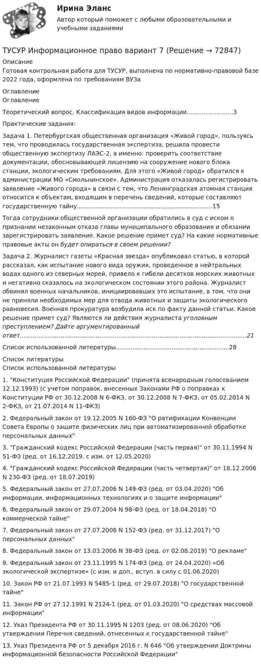     
            Описание
            Готовая контрольная работа для ТУСУР, выполнена по нормативно-правовой базе 2022 года, оформлена по требованиям ВУЗа 
            Оглавление
            Оглавление 	Теоретический вопрос. Классификация видов информации.........................3	Практические задания:	Задача 1. Петербургская общественная организация «Живой город», пользуясь тем, что проводилась государственная экспертиза, решила провести общественную экспертизу ЛАЭС-2, а именно: проверить соответствие документации, обосновывающей лицензию на сооружение нового блока станции, экологическим требованиям. Для этого «Живой город» обратился к администрации МО «Смольнинское». Администрация отказалась регистрировать заявление «Живого города» в связи с тем, что Ленинградская атомная станция относится к объектам, входящим в перечень сведений, которые составляют государственную тайну.........................................................................15	Тогда сотрудники общественной организации обратились в суд с иском о признании незаконным отказа главы муниципального образования и обязании зарегистрировать заявление. Какое решение примет суд? На какие нормативные правовые акты он будет опираться в своем решении?	Задача 2. Журналист газеты «Красная звезда» опубликовал статью, в которой рассказал, как испытание нового вида оружия, проведенное в нейтральных водах одного из северных морей, привело к гибели десятков морских животных и негативно сказалось на экологическом состоянии этого района. Журналист обвинял военных начальников, инициировавших это испытание, в том, что они не приняли необходимых мер для отвода животных и защиты экологического равновесия. Военная прокуратура возбудила иск по факту данной статьи. Какое решение примет суд? Являются ли действия журналиста уголовным преступлением? Дайте аргументированный ответ..........................................................................................................................21	Список использованной литературы.............................................................28  
            Список литературы
            Список использованной литературы 1.                Конституция Российской Федерации (принята всенародным голосованием 12.12.1993) (с учетом поправок, внесенных Законами РФ о поправках к Конституции РФ от 30.12.2008 N 6-ФКЗ, от 30.12.2008 N 7-ФКЗ, от 05.02.2014 N 2-ФКЗ, от 21.07.2014 N 11-ФКЗ)2.                Федеральный закон от 19.12.2005 N 160-ФЗ О ратификации Конвенции Совета Европы о защите физических лиц при автоматизированной обработке персональных данных3.                Гражданский кодекс Российской Федерации (часть первая) от 30.11.1994 N 51-ФЗ (ред. от 16.12.2019, с изм. от 12.05.2020)4.                Гражданский кодекс Российской Федерации (часть четвертая) от 18.12.2006 N 230-ФЗ (ред. от 18.07.2019)5.                Федеральный закон от 27.07.2006 N 149-ФЗ (ред. от 03.04.2020) Об информации, информационных технологиях и о защите информации6.                Федеральный закон от 29.07.2004 N 98-ФЗ (ред. от 18.04.2018) О коммерческой тайне7.                Федеральный закон от 27.07.2006 N 152-ФЗ (ред. от 31.12.2017) О персональных данных8.                Федеральный закон от 13.03.2006 N 38-ФЗ (ред. от 02.08.2019) О рекламе9.                Федеральный закон от 23.11.1995 N 174-ФЗ (ред. от 24.04.2020) «Об экологической экспертизе» (с изм. и доп., вступ. в силу с 01.06.2020)10.           Закон РФ от 21.07.1993 N 5485-1 (ред. от 29.07.2018) О государственной тайне11.           Закон РФ от 27.12.1991 N 2124-1 (ред. от 01.03.2020) О средствах массовой информации12.           Указ Президента РФ от 30.11.1995 N 1203 (ред. от 08.06.2020) Об утверждении Перечня сведений, отнесенных к государственной тайне13.           Указ Президента РФ от 5 декабря 2016 г. N 646 Об утверждении Доктрины информационной безопасности Российской Федерации 
            
            
            ТУСУР Иностранный язык ТУСУР Информационное право вариант 7 ТУСУР Информационные системы в бухгалтерском учёте (Бухгалтерские информационные системы/1С:Бухгалтерия 8), ответы на тест (контрольную работу)[ТУСУР] Контрольная работа № 1 по дисциплине Дискретная математика[ТУСУР] Контрольная работа № 1 по дисциплине Дискретная математика[ТУСУР] Контрольная работа № 1 по дисциплине Дискретная математика[ТУСУР] Контрольная работа № 1 по дисциплине Дискретная математикаТУСУР  Анализ денежных потоков  Вариант 1ТУСУР Анализ денежных потоков Вариант 5ТУСУР Английский язык 82% зачет[ТУСУР] Введение в программную инженерию (контрольная, вариант 9). Тема - Инструментальные средства управления версиями ПО (реферат и презентация)ТУСУР Защита авторских и смежных прав тусур вариант 10 ТУСУР Защита информации/Информационная безопасность, ответы на контрольные вопросы для лабораторных работТУСУР Иностранный язык