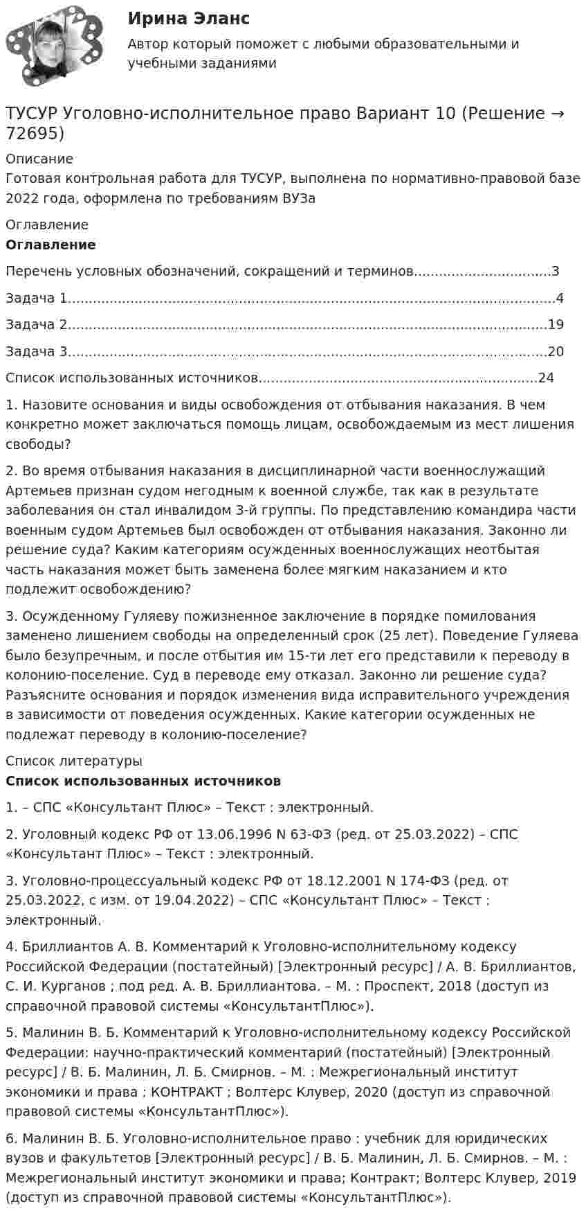     
            Описание
            Готовая контрольная работа для ТУСУР, выполнена по нормативно-правовой базе 2022 года, оформлена по требованиям ВУЗа 
            Оглавление
            ОглавлениеПеречень условных обозначений, сокращений и терминов.................................3Задача 1.....................................................................................................................4Задача 2...................................................................................................................19Задача 3...................................................................................................................20Список использованных источников...................................................................24  1. Назовите основания и виды освобождения от отбывания наказания. В чем конкретно может заключаться помощь лицам, освобождаемым из мест лишения свободы?2. Во время отбывания наказания в дисциплинарной части военнослужащий Артемьев признан судом негодным к военной службе, так как в результате заболевания он стал инвалидом 3-й группы. По представлению командира части военным судом Артемьев был освобожден от отбывания наказания. Законно ли решение суда? Каким категориям осужденных военнослужащих неотбытая часть наказания может быть заменена более мягким наказанием и кто подлежит освобождению?3. Осужденному Гуляеву пожизненное заключение в порядке помилования заменено лишением свободы на определенный срок (25 лет). Поведение Гуляева было безупречным, и после отбытия им 15-ти лет его представили к переводу в колонию-поселение. Суд в переводе ему отказал. Законно ли решение суда? Разъясните основания и порядок изменения вида исправительного учреждения в зависимости от поведения осужденных. Какие категории осужденных не подлежат переводу в колонию-поселение? 
            Список литературы
            Список использованных источников	1.                 – СПС «Консультант Плюс»  – Текст : электронный.	2.                Уголовный кодекс РФ от 13.06.1996 N 63-ФЗ (ред. от 25.03.2022) – СПС «Консультант Плюс»  – Текст : электронный.	3.                Уголовно-процессуальный кодекс РФ от 18.12.2001 N 174-ФЗ (ред. от 25.03.2022, с изм. от 19.04.2022) – СПС «Консультант Плюс»  – Текст : электронный.	4.                Бриллиантов А. В. Комментарий к Уголовно-исполнительному кодексу Российской Федерации (постатейный) [Электронный ресурс] / А. В. Бриллиантов, С. И. Курганов ; под ред. А. В. Бриллиантова. – М. : Проспект, 2018 (доступ из справочной правовой системы «КонсультантПлюс»). 	5.                Малинин В. Б. Комментарий к Уголовно-исполнительному кодексу Российской Федерации: научно-практический комментарий (постатейный) [Электронный ресурс] / В. Б. Малинин, Л. Б. Смирнов. – М. : Межрегиональный институт экономики и права ; КОНТРАКТ ; Волтерс Клувер, 2020 (доступ из справочной правовой системы «КонсультантПлюс»).	6.                Малинин В. Б. Уголовно-исполнительное право : учебник для юридических вузов и факультетов [Электронный ресурс] / В. Б. Малинин, Л. Б. Смирнов. – М. : Межрегиональный институт экономики и права; Контракт; Волтерс Клувер, 2019 (доступ из справочной правовой системы «КонсультантПлюс»).   
            
            
            ТУСУР Уголовное право (общая часть)  Вариант 10 ТУСУР Уголовно-исполнительное право Вариант 10ТУСУР Уголовный процесс (1 контрольная) Вариант 10ТУСУР  Уголовный процесс (2 контрольная) Вариант 10ТУСУР Укажите верные утверждения о фиатных деньгах.ТУСУР ФИЗИКА[Тусур] Философия. Тест[ТУСУР] Структуры и алгоритмы обработки данных в ЭВМ. Контрольная работа 1.[ТУСУР] Структуры и алгоритмы обработки данных в ЭВМ. Контрольная работа 2.[ТУСУР] Структуры и алгоритмы обработки данных в ЭВМ. Контрольная работа 2.[ТУСУР] Структуры и алгоритмы обработки данных в ЭВМ. Контрольная работа 2.[ТУСУР] Структуры и алгоритмы обработки данных в ЭВМ. Контрольная работа 2.ТУСУР Теория вероятности и математическая статистика Вариант 1 (6 заданий) Дневная добыча угля в некоторой шахте распределена по нормальному закону с математическим ожиданием 785 т и стандартным отклонением 60 тТУСУР Теория вероятности и математическая статистика Вариант 9 (6 заданий) Еженедельный выпуск продукции на заводе приблизительно распределен по нормальному закону со средним значением, равным 134786 ед. продукции в неделю, 