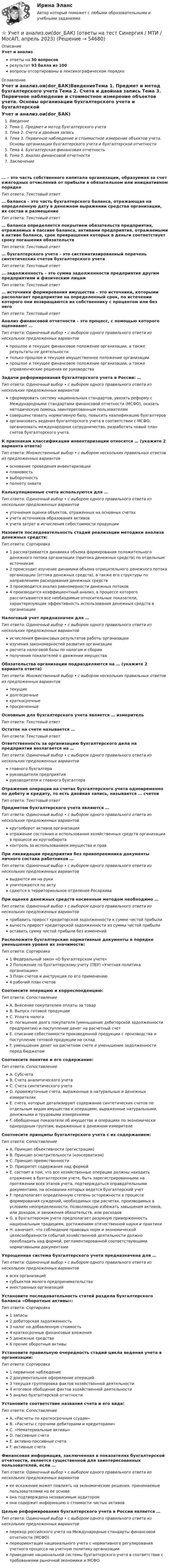      
            Описание
            Учет и анализответы на 30 вопросоврезультат 93 балла из 100вопросы отсортированы в лексикографическом порядке 
            Оглавление
            Учет и анализ.ои(dor_БАК)ВведениеТема 1. Предмет и метод бухгалтерского учета Тема 2. Счета и двойная запись Тема 3. Первичное наблюдение и стоимостное измерение объектов учета. Основы организации бухгалтерского учета и бухгалтерской отчетности Тема 4. Бухгалтерская финансовая отчетность Тема 5. Анализ финансовой отчетности Заключение… – это часть собственного капитала организации, образуемая за счет ежегодных отчислений от прибыли в обязательном или инициативном порядкеТип ответа: Текcтовый ответ … баланса – это часть бухгалтерского баланса, отражающая на определенную дату в денежном выражении средства организации, их состав и размещениеТип ответа: Текcтовый ответ … баланса определяется покрытием обязательств предприятия, отражаемых в пассиве баланса, активами предприятия, отражаемыми в активе баланса, срок превращения которых в деньги соответствует сроку погашения обязательствТип ответа: Текcтовый ответ … бухгалтерского учета – это систематизированный перечень синтетических счетов бухгалтерского учетаТип ответа: Текcтовый ответ … задолженность – это сумма задолженности предприятия другим предприятиям и физическим лицамТип ответа: Текcтовый ответ … источники формирования имущества – это источники, которыми располагает предприятие на определенный срок, по истечении которого они возвращаются их собственнику с процентом или без негоТип ответа: Текcтовый ответ Анализ финансовой отчетности – это процесс, с помощью которого оценивают …Тип ответа: Одиночный выбор • с выбором одного правильного ответа из нескольких предложенных вариантовпрошлое и текущее финансовое положение организации, а также результаты ее деятельноститолько прошлое и текущее имущественное положение организациипрошлое и текущее финансовое положение организации, а также управленческие решения ее руководстваЗадачи реформирования бухгалтерского учета в России: …Тип ответа: Одиночный выбор • с выбором одного правильного ответа из нескольких предложенных вариантовсформировать систему национальных стандартов, увязать реформу с Международными стандартами финансовой отчетности (МСФО), оказать методическую помощь заинтересованным пользователямсовершенствовать нормативную базу, повысить квалификацию бухгалтероворганизовать ведения бухгалтерского учета в соответствии с МСФО, организовать международное сотрудничество, разработать новый план счетов бухгалтерского учетаК признакам классификации инвентаризации относятся … (укажите 2 варианта ответа)Тип ответа: Множественный выбор • с выбором нескольких правильных ответов из предложенных вариантовоснование проведения инвентаризацииплановостьвыборочностьполноту охватаКалькуляционные счета используются для …Тип ответа: Одиночный выбор • с выбором одного правильного ответа из нескольких предложенных вариантовуточнения оценки объектов, отраженных на основных счетахучета источников образования активовучета затрат и исчисления себестоимости продукцииНазовите последовательность стадий реализации методики анализа денежных средств:Тип ответа: Сортировка1 рассматривается динамика объема формирования положительного денежного потока организации (притока денежных средств) по отдельным источникам2 происходит изучение динамики объема отрицательного денежного потока организации (оттока денежных средств), а также его структуры по направлениям расходования денежных средств3 производится анализ равномерности денежных потоков4 производится коэффициентный анализ, в процессе которого рассчитываются все необходимые относительные показатели, характеризующие эффективность использования денежных средств в организацииНалоговый учет предназначен для …Тип ответа: Одиночный выбор • с выбором одного правильного ответа из нескольких предложенных вариантовисчисления финансовых результатов работы организацииизучения закономерностей развития организациирасчета налоговой базы по налогам и сборамполучения показателей о движении имуществаОбязательства организации подразделяются на … (укажите 2 варианта ответа)Тип ответа: Множественный выбор • с выбором нескольких правильных ответов из предложенных вариантовтекущиедолгосрочныекраткосрочныепросроченныеОсновным для бухгалтерского учета является … измерительТип ответа: Текcтовый ответ Остаток на счете называется …Тип ответа: Текcтовый ответ Ответственность за организацию бухгалтерского дела на предприятии возлагается на …Тип ответа: Одиночный выбор • с выбором одного правильного ответа из нескольких предложенных вариантовглавного бухгалтераруководителя предприятияруководителя и главного бухгалтераОтражение операции на счетах бухгалтерского учета одновременно по дебету и кредиту, то есть двойная запись, называется … счетовТип ответа: Текcтовый ответ Предметом бухгалтерского учета являются …Тип ответа: Одиночный выбор • с выбором одного правильного ответа из нескольких предложенных вариантовкругооборот активов организацииотражение состояния и использования хозяйственных средств организации в процессе их кругооборотаконтроль за использованием имущества и правПри ликвидации предприятия без правопреемника документы личного состава работников …Тип ответа: Одиночный выбор • с выбором одного правильного ответа из нескольких предложенных вариантоввыдаются им на рукиуничтожаются по актусдаются в территориальное отделение РосархиваПри оценке денежных средств косвенным методом необходимо …Тип ответа: Одиночный выбор • с выбором одного правильного ответа из нескольких предложенных вариантовприбавить прирост кредиторской задолженности к сумме чистой прибыливычесть прирост кредиторской задолженности из суммы чистой прибылиоставить сумму чистой прибыли без измененийРасположите бухгалтерские нормативные документы в порядке уменьшения уровня их значимости:Тип ответа: Сортировка1 Федеральный закон «О бухгалтерском учете»2 Положение по бухгалтерскому учету (ПБУ) «Учетная политика организации»3 План счетов и инструкция по его применению4 рабочий план счетовСоотнесите операцию и корреспонденцию:Тип ответа: СопоставлениеA. Внесение покупателем оплаты за товарB. Выпуск готовой продукцииC. Уплата налогаD. погашение долга покупателя (уменьшение дебиторской задолженности предприятия) и поступление денег на расчетный счетE. списание себестоимости произведенной продукции с производства и поступление готовой продукции на складF. уменьшение денег на расчетном счете и уменьшение задолженности перед бюджетомСоотнесите понятие и его содержание:Тип ответа: СопоставлениеA. СубсчетаB. Счета аналитического учетаC. Счета синтетического учетаD. промежуточные счета, выраженные в натуральных и денежных измерителяхE. счета, которые детализируют содержание синтетических счетов по отдельным видам имущества и операциям, выраженные натуральными, денежными и трудовыми измерениямиF. обобщенные показатели об имуществе и операциях по экономически однородным группам, выраженные в денежном измерителеСоотнесите принципы бухгалтерского учета с их содержанием:Тип ответа: СопоставлениеA. Принцип объективности (регистрации)B. Принцип осмотрительности (консерватизм)C. Принцип преемственностиD. Приоритет содержания над формойE. состоит в том, что все хозяйственные операции должны находить отражение в бухгалтерском учете, быть зарегистрированными на протяжении всех этапов учета, подтверждаться оправдательными документами, на основании которых ведется бухгалтерский учетF. предполагает определенную степень осторожности в процессе формирования суждений, необходимых при расчетах, производимых в условиях неопределенности, позволяющую избежать завышения активов, или доходов, и занижения обязательств, или расходовG. в бухгалтерском учете предполагает разумную приверженность национальным традициям, достижениям отечественной науки и практикиH. означает, что соблюдение правовых норм и экономической целесообразности событий хозяйственной деятельности должно преобладать над формой, регламентированной соответствующими нормативными документамиУпрощенная система бухгалтерского учета предназначена для …Тип ответа: Одиночный выбор • с выбором одного правильного ответа из нескольких предложенных вариантоввсех организацийсубъектов малого предпринимательстваиностранных организацийУстановите последовательность статей раздела бухгалтерского баланса «Оборотные активы»:Тип ответа: Сортировка1 запасы2 дебиторская задолженность3 налог на добавленную стоимость4 краткосрочные финансовые вложения5 денежные средства6 прочие оборотные активыУстановите правильную очередность стадий цикла ведения учета в организации:Тип ответа: Сортировка1 первичное наблюдение2 документальное оформление операций3 текущая группировка фактов хозяйственной деятельности4 итоговое обобщение фактов хозяйственной деятельности5 анализ бухгалтерской отчетностиУстановите соответствие названия счета и его вида:Тип ответа: СопоставлениеA. «Расчеты по краткосрочным ссудам»B. «Расчеты с прочими дебиторами и кредиторами»C. «Нематериальные активы»D. пассивные счетаE. активно-пассивные счетаF. активные счетаФинансовая информация, заключенная в показателях бухгалтерской отчетности, является существенной для заинтересованных пользователей, если …Тип ответа: Одиночный выбор • с выбором одного правильного ответа из нескольких предложенных вариантовее искажение может повлиять на экономические решения, принимаемые пользователями на ее основеона подтверждена независимым аудиторомона содержит информацию о стоимости чистых активовЦелью реформирования бухгалтерского учета в России является …Тип ответа: Одиночный выбор • с выбором одного правильного ответа из нескольких предложенных вариантовпереход российского учета на Международные стандарты финансовой отчетности (МСФО)переориентация национального учета с нормативного регулирования учетного процесса на учетную политику организацииприведение национальной системы бухгалтерского учета в соответствие с требованиями рыночной экономики и МСФО  
            
            
            💯 Учет и анализ.ои(dor_БАК) (ответы на тест Синергия / МОИ / МТИ / МосАП, ноябрь 2023)⭐ Учет и анализ.ои(dor_БАК) (ответы на тест Синергия / МТИ / МосАП, апрель 2023)💯 Учет и анализ.ои(dor_БАК) (правильные ответы на тест Синергия / МОИ / МТИ / МосАП)Учет и анализ.ои(dor_БАК) тест с ответами Синергия/МОИ/ МТИ /МОСАПУЧЁТ и АНАЛИЗ ОТВЕТЫ 2022 СИНЕРГИЯУчет и анализ (ответы на тест Синергия / МТИ / МОИ / МосАП)Учет и анализ (ответы на тест Синергия / МТИ / МОИ / МосАП)Учет и анализ в условиях антикризисного управления. Практическое задание 4.Учет и анализ - задание к теме 15Учет и анализ - задание к теме 18Учет и анализ - задание к теме 25учет и анализ затратУчет и анализ итоговое задание Учет и анализ НОВЫЙ Бухгалтерский учет и анализ Ответы на тест Синергия МТИ