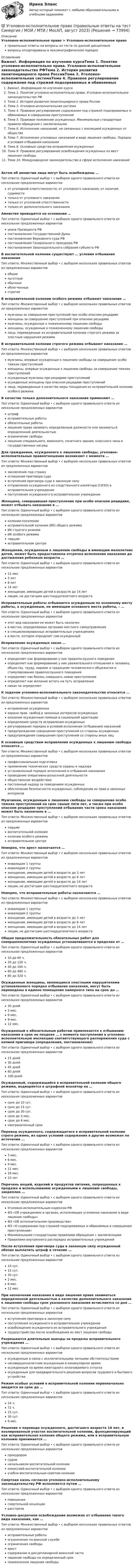      
            Описание
            Уголовно-исполнительное право > Уголовно-исполнительное правоправильные ответы на вопросы из теста по данной дисциплиневопросы отсортированы в лексикографическом порядке 
            Оглавление
            Важно!. Информация по изучению курсаТема 1. Понятие уголовно-исполнительно права. Уголовно-исполнительное законодательство РФТема 2. История развития пенитенциарного права РоссииТема 3. Уголовно-исполнительная системаТема 4. Правовое регулирование содержания под стражей подозреваемых и обвиняемых в совершении преступленийТема 5. Правовое положение осужденных. Минимальные стандартные правила обращения с заключеннымиТема 6. Исполнение наказаний, не связанных с изоляцией осужденных от обществаТема 7. Исполнение уголовных наказаний в виде лишения свободы. Порядок и условия отбывания наказанияТема 8. Основные средства исправления осужденныхТема 9. Правовое регулирование освобождения осужденных из мест лишения свободыТема 10. Международное законодательство в сфере исполнения наказанийАктом об амнистии лица могут быть освобождены …Тип ответа: Одиночный выбор • с выбором одного правильного ответа из нескольких предложенных вариантовот уголовной ответственности, от уголовного наказания, от наличия судимоститолько от уголовного наказаниятолько от уголовной ответственноститолько от дополнительного наказанияАмнистия проводится на основании …Тип ответа: Одиночный выбор • с выбором одного правильного ответа из нескольких предложенных вариантовуказа Президента РФпостановления Государственной Думыпостановления Верховного суда РФпостановления Генерального прокурора РФпостановления Законодательного собрания субъекта РФВ воспитательной колонии существуют … условия отбывания наказанияТип ответа: Множественный выбор • с выбором нескольких правильных ответов из предложенных вариантовобщиельготныеобычныеоблегченныестрогиеВ исправительной колонии особого режима отбывают наказание …Тип ответа: Множественный выбор • с выбором нескольких правильных ответов из предложенных вариантовмужчины за совершение преступлений при особо опасном рецидивеженщины за совершение преступлений при опасном рецидивемужчины, осужденные к пожизненному лишению свободыженщины, осужденные к пожизненному лишению свободылица, переведенные из исправительной колонии строгого режима за злостные нарушения режимаВ исправительной колонии строгого режима отбывают наказание …Тип ответа: Множественный выбор • с выбором нескольких правильных ответов из предложенных вариантовмужчины, впервые осужденные к лишению свободы за совершение особо тяжких преступленийженщины, впервые осужденные к лишению свободы за совершение тяжких преступленийосужденные мужчины при рецидиве преступленийосужденные женщины при опасном рецидиве преступленийлица, переведенные в качестве меры поощрения из исправительной колонии особого режимаВ качестве только дополнительного наказания применяют …Тип ответа: Одиночный выбор • с выбором одного правильного ответа из нескольких предложенных вариантовштрафисправительные работыобязательные работылишение права занимать определенные должности или заниматься определенной деятельностьюограничение свободылишение специального, воинского, почетного звания, классного чина и государственных наградДля гражданина, осужденного к лишению свободы, уголовно-исполнительные правоотношения возникают с момента …Тип ответа: Множественный выбор • с выбором нескольких правильных ответов из предложенных вариантовзаключения под стражуоглашения приговора судавступления приговора суда в законную силуотправления осужденного из следственного изолятора (СИЗО) в исправительное учреждениепоступления осужденного в исправительное учреждениеЖенщина, совершившая преступление при особо опасном рецидиве, может отбывать наказание в …Тип ответа: Одиночный выбор • с выбором одного правильного ответа из нескольких предложенных вариантовколонии-поселенииисправительной колонии (ИК) общего режимаИК строгого режимаИК особого режиматюрьмеисправительном центреЖенщинам, осужденным к лишению свободы и имеющим малолетних детей, может быть предоставлена отсрочка исполнения наказания до достижения ребенком возраста …Тип ответа: Одиночный выбор • с выбором одного правильного ответа из нескольких предложенных вариантов12 мес.3 лет8 лет14 летженщинам, имеющим детей в возрасте до 14 летлицам, не достигшим шестнадцатилетнего возрастаИсправительные работы отбываются осужденным по основному месту работы, а осужденным, не имеющим основного места работы, – …Тип ответа: Одиночный выбор • с выбором одного правильного ответа из нескольких предложенных вариантовэтот вид наказания не может быть назначенв местах, определяемых органами местного самоуправленияв специализированных исправительных учрежденияхв месте, которое определит сам осужденныйИсправление осужденных закон …Тип ответа: Одиночный выбор • с выбором одного правильного ответа из нескольких предложенных вариантовопределяет как формирование у них правопослушного поведенияопределяет как формирование у них уважительного отношения к человеку, обществу, труду, нормам и традициям человеческого общежития и стимулирование правопослушного поведенияопределяет как боязнь совершить новое преступлениеопределяет как желание встать на путь исправленияникак не определяетК задачам уголовно-исполнительного законодательства относится …Тип ответа: Множественный выбор • с выбором нескольких правильных ответов из предложенных вариантовисправление осужденныхохрана прав, свобод и законных интересов осужденныхоказание осужденным помощи в социальной адаптацииопределение средств исправления осужденныхрегулирование порядка и условий исполнения (отбывания) наказанийпредупреждение совершения преступлений со стороны осужденныхпредупреждение совершения преступлений со стороны иных лицК основным средствам исправления осужденных к лишению свободы относится …Тип ответа: Множественный выбор • с выбором нескольких правильных ответов из предложенных вариантовпрофессиональная подготовкаприменение технических средств охраны и надзораустановленный порядок исполнения и отбывания наказанияпроведение оперативно-розыскной деятельностиобщественное воздействиепостоянный надзор за поведением осужденныхобеспечение безопасности осужденных, соблюдение их прав и законных интересовМужчинам, осужденным к лишению свободы за совершение особо тяжких преступлений на срок свыше пяти лет, а также при особо опасном рецидиве преступлений отбывание части срока наказания может быть назначено в …Тип ответа: Множественный выбор • с выбором нескольких правильных ответов из предложенных вариантовтюрьмевоспитательной колонииколонии особого режимаисправительном центреНеверно, что арест назначается …Тип ответа: Множественный выбор • с выбором нескольких правильных ответов из предложенных вариантовинвалидам 1 группыинвалидам 2 группыженщинам, имеющим детей в возрасте до 3 летженщинам, имеющим детей в возрасте до 8 летженщинам, имеющим детей в возрасте до 14 летлицам, не достигшим шестнадцатилетнего возрастаНеверно, что исправительные работы назначаются …Тип ответа: Множественный выбор • с выбором нескольких правильных ответов из предложенных вариантовинвалидам 1 группыинвалидам 2 группыженщинам, имеющим детей в возрасте до 3 летженщинам, имеющим детей в возрасте до 8 летженщинам, имеющим детей в возрасте до 14 летлицам, не достигшим шестнадцатилетнего возрастаОбщая продолжительность обязательных работ для совершеннолетних осужденных устанавливается в пределах от …Тип ответа: Одиночный выбор • с выбором одного правильного ответа из нескольких предложенных вариантов10 до 60 ч.20 до 120 ч.40 до 160 ч.60 до 480 ч.80 до 320 ч.Осужденные женщины, являющиеся злостными нарушителями установленного порядка отбывания наказания, могут быть переведены в единое помещение камерного типа на срок до …Тип ответа: Одиночный выбор • с выбором одного правильного ответа из нескольких предложенных вариантов30 дней3 мес.6 мес.9 мес.12 мес.Осужденный к обязательным работам привлекается к отбыванию наказания в срок не позднее … с момента поступления в уголовно-исполнительную инспекцию соответствующего распоряжения суда с копией приговора (определения, постановления)Тип ответа: Одиночный выбор • с выбором одного правильного ответа из нескольких предложенных вариантов15 дней30 дней45 дней60 дней100 днейОсужденный, содержащийся в исправительной колонии общего режима, водворяется в штрафной изолятор на …Тип ответа: Одиночный выбор • с выбором одного правильного ответа из нескольких предложенных вариантовсрок до 10 сут.срок до 15 сут.срок до 30 сут.срок до 3 мес.срок до 6 мес.неограниченный срокПеревод осужденного, содержащегося в исправительной колонии строго режима, из одних условий содержания в другие возможен по истечении …Тип ответа: Одиночный выбор • с выбором одного правильного ответа из нескольких предложенных вариантов3 мес.6 мес.9 мес.12 мес.18 мес.10 летПеречень вещей, изделий и продуктов питания, запрещенных к продаже и использованию осужденными к лишению свободы, закреплен …Тип ответа: Одиночный выбор • с выбором одного правильного ответа из нескольких предложенных вариантовУголовно-исполнительным кодексом РФФЗ «Об учреждениях и органах, исполняющих уголовное наказание в виде лишения свободы»ФЗ «Об исполнительном производстве»ФЗ «О содержании под стражей подозреваемых и обвиняемых в совершении преступлений»Минимальными стандартными правилами обращения с заключеннымиПравилами внутреннего распорядка исправительных учрежденийПосле вступления приговора суда в законную силу осужденный обязан выплатить штраф в течение …Тип ответа: Одиночный выбор • с выбором одного правильного ответа из нескольких предложенных вариантов10 сут.15 сут.30 сут.2 мес.6 мес.12 мес.При назначении наказания в виде лишения права заниматься определенной деятельностью в качестве дополнительного наказания к лишению свободы срок указанного наказания исчисляется со дня …Тип ответа: Одиночный выбор • с выбором одного правильного ответа из нескольких предложенных вариантоввступления приговора в законную силупоступления осужденного в исправительное учреждениеосвобождения осужденного из исправительного учреждениятрудоустройства после освобождения из мест лишения свободыРазрешаются длительные выезды за пределы исправительного учреждения …Тип ответа: Одиночный выбор • с выбором одного правильного ответа из нескольких предложенных вариантовосужденным в связи с исключительными личными обстоятельстваминесовершеннолетним осужденным в каникулярное времяосужденным на время ежегодного оплачиваемого отпускаосужденным для предварительного решения вопросов трудового и бытового устройстваРежим особых условий в исправительной колонии первоначально вводится на срок до …Тип ответа: Одиночный выбор • с выбором одного правильного ответа из нескольких предложенных вариантов24 ч.72 ч.15 сут.30 сут.6 мес.Решение о переводе осужденного, достигшего возраста 18 лет, в изолированный участок воспитательной колонии, функционирующий как исправительная колония общего режима, или в исправительную колонию принимается …Тип ответа: Одиночный выбор • с выбором одного правильного ответа из нескольких предложенных вариантовпрокуроромсудомначальником воспитательной колониикомиссией воспитательной колонииучебно-воспитательным советом колонииСмертная казнь согласно уголовно-исполнительному законодательству РФ исполняется путем …Тип ответа: Одиночный выбор • с выбором одного правильного ответа из нескольких предложенных вариантовповешениясмертельной инъекциирасстрелаУсловно-досрочное освобождение возможно от отбывания такого вида наказания, как …Тип ответа: Множественный выбор • с выбором нескольких правильных ответов из предложенных вариантовисправительные работыограничение по военной службеограничения свободыарестсодержание в дисциплинарной воинской частилишение свободы на определенный срокпожизненное лишение свободы  
            
            
            💯 Уголовно-исполнительное право (правильные ответы на тест Синергия / МОИ / МТИ / МосАП)💯 Уголовно-исполнительное право (правильные ответы на тест Синергия / МОИ / МТИ / МосАП, август 2023)уголовно-исполнительное право практическаяУголовно-исполнительное право. Практическое задание. ММУ. 2023г.Уголовно-исполнительное право РосдистантУголовно-исполнительное право РосдистантУголовно-исполнительное право РосдистантУголовно-исполнительное право итоговый тест Уголовно-исполнительное право  Итоговый тест Уголовно-исполнительное право Итоговый тест Уголовно-исполнительное право ИТОГОВЫЙ ТЕСТ Уголовно-исполнительное право Итоговый тест/Сибупк Уголовно-исполнительное право ММУ 2023г.💯 Уголовно-исполнительное право (ответы на тест Синергия / МОИ / МТИ / МосАП, октябрь 2023)