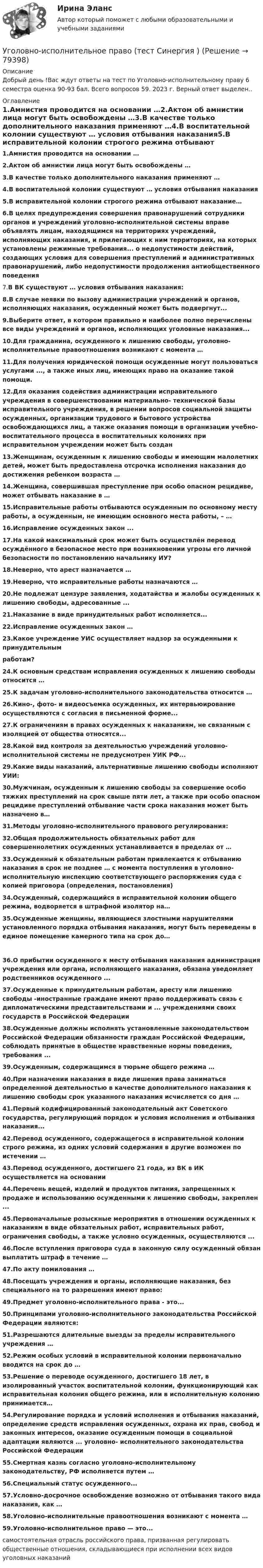      
            Описание
            Добрый день !Вас ждут ответы на тест по Уголовно-исполнительному праву 6 семестра оценка 90-93 бал. Всего вопросов 59. 2023 г. Верный ответ выделен.. 
            Оглавление
            1.Амнистия проводится на основании …2.Актом об амнистии лица могут быть освобождены …3.В качестве только дополнительного наказания применяют …4.В воспитательной колонии существуют … условия отбывания наказания5.В исправительной колонии строгого режима отбывают наказание…6.В целях предупреждения совершения правонарушений сотрудники органов и учреждений уголовно-исполнительной системы вправе объявлять лицам, находящимся на территориях учреждений, исполняющих наказания, и прилегающих к ним территориях, на которых установлены режимные требования... о недопустимости действий, создающих условия для совершения преступлений и административных правонарушений, либо недопустимости продолжения антиобщественного поведения7.В ВК существуют … условия отбывания наказания:8.В случае неявки по вызову администрации учреждений и органов, исполняющих наказания, осужденный может быть подвергнут...9.Выберите ответ, в котором правильно и наиболее полно перечислены все виды учреждений и органов, исполняющих уголовные наказания...10.Для гражданина, осужденного к лишению свободы, уголовно-исполнительные правоотношения возникают с момента …11.Для получения юридической помощи осужденные могут пользоваться услугами ..., а также иных лиц, имеющих право на оказание такой помощи.12.Для оказания содействия администрации исправительного учреждения в совершенствовании материально- технической базы исправительного учреждения, в решении вопросов социальной защиты осужденных, организации трудового и бытового устройства освобождающихся лиц, а также оказания помощи в организации учебно-воспитательного процесса в воспитательных колониях при исправительном учреждении может быть создан13.Женщинам, осужденным к лишению свободы и имеющим малолетних детей, может быть предоставлена отсрочка исполнения наказания до достижения ребенком возраста …14.Женщина, совершившая преступление при особо опасном рецидиве, может отбывать наказание в …15.Исправительные работы отбываются осужденным по основному месту работы, а осужденным, не имеющим основного места работы, – …16.Исправление осужденных закон ...17.На какой максимальный срок может быть осуществлён перевод осуждённого в безопасное место при возникновении угрозы его личной безопасности по постановлению начальнику ИУ? 18.Неверно, что арест назначается …19.Неверно, что исправительные работы назначаются …20.Не подлежат цензуре заявления, ходатайства и жалобы осужденных к лишению свободы, адресованные ... 21.Наказание в виде принудительных работ исполняется...22.Исправление осужденных закон …23.Какое учреждение УИС осуществляет надзор за осужденными к принудительным работам? 24.К основным средствам исправления осужденных к лишению свободы относится …25.К задачам уголовно-исполнительного законодательства относится …26.Кино-, фото- и видеосъемка осужденных, их интервьюирование осуществляются с согласия в письменной форме...27.К ограничениям в правах осужденных к наказаниям, не связанным с изоляцией от общества относятся...28.Какой вид контроля за деятельностью учреждений уголовно-исполнительной системы не предусмотрен УИК РФ...29.Какие виды наказаний, альтернативные лишению свободы исполняют УИИ:30.Мужчинам, осужденным к лишению свободы за совершение особо тяжких преступлений на срок свыше пяти лет, а также при особо опасном рецидиве преступлений отбывание части срока наказания может быть назначено в…31.Методы уголовно-исполнительного правового регулирования:32.Общая продолжительность обязательных работ для совершеннолетних осужденных устанавливается в пределах от …33.Осужденный к обязательным работам привлекается к отбыванию наказания в срок не позднее … с момента поступления в уголовно-исполнительную инспекцию соответствующего распоряжения суда с копией приговора (определения, постановления)34.Осужденный, содержащийся в исправительной колонии общего режима, водворяется в штрафной изолятор на…35.Осужденные женщины, являющиеся злостными нарушителями установленного порядка отбывания наказания, могут быть переведены в единое помещение камерного типа на срок до…36.О прибытии осужденного к месту отбывания наказания администрация учреждения или органа, исполняющего наказания, обязана уведомляет родственников осужденного ...37.Осужденные к принудительным работам, аресту или лишению свободы -иностранные граждане имеют право поддерживать связь с дипломатическими представительствами и ... учреждениями своих государств в Российской Федерации38.Осужденные должны исполнять установленные законодательством Российской Федерации обязанности граждан Российской Федерации, соблюдать принятые в обществе нравственные нормы поведения, требования ...39.Осужденным, содержащимся в тюрьме общего режима …40.При назначении наказания в виде лишения права заниматься определенной деятельностью в качестве дополнительного наказания к лишению свободы срок указанного наказания исчисляется со дня …41.Первый кодифицированный законодательный акт Советского государства, регулирующий порядок и условия исполнения и отбывания наказания...42.Перевод осужденного, содержащегося в исправительной колонии строго режима, из одних условий содержания в другие возможен по истечении …43.Перевод осужденного, достигшего 21 года, из ВК в ИК осуществляется на основании 44.Перечень вещей, изделий и продуктов питания, запрещенных к продаже и использованию осужденными к лишению свободы, закреплен ...45.Первоначальные розыскные мероприятия в отношении осужденных к наказаниям в виде обязательных работ, исправительных работ, ограничения свободы, а также условно осужденных, осуществляются ...46.После вступления приговора суда в законную силу осужденный обязан выплатить штраф в течение …47.По акту помилования …48.Посещать учреждения и органы, исполняющие наказания, без специального на то разрешения имеют право:49.Предмет уголовно-исполнительного права - это...50.Принципами уголовно-исполнительного законодательства Российской Федерации являются:51.Разрешаются длительные выезды за пределы исправительного учреждения …52.Режим особых условий в исправительной колонии первоначально вводится на срок до …53.Решение о переводе осужденного, достигшего 18 лет, в изолированный участок воспитательной колонии, функционирующий как исправительная колония общего режима, или в исполнительную колонию принимается…54.Регулирование порядка и условий исполнения и отбывания наказаний, определение средств исправления осужденных, охрана их прав, свобод и законных интересов, оказание осужденным помощи в социальной адаптации являются ... уголовно- исполнительного законодательства Российской Федерации55.Смертная казнь согласно уголовно-исполнительному законодательству, РФ исполняется путем …56.Специальный статус осужденного...57.Условно-досрочное освобождение возможно от отбывания такого вида наказания, как …58.Уголовно-исполнительные правоотношения возникают с момента …59.Уголовно-исполнительное право — это...самостоятельная отрасль российского права, призванная регулировать общественные отношения, складывающиеся при исполнении всех видов уголовных наказаний  
            
            
            Уголовно-исполнительное право - тест 96 баллов   Уголовно-исполнительное право (тест Синергия )Уголовно-исполнительное право тест Синергия МосАП (ответы🟢80/100 баллов)Уголовно-исполнительное право Тест с ответами СинергияУголовно-исполнительное право тесты Синергия 2023 (все ответы ✅90/100 баллов)Уголовно-исполнительное право | Университет Синергия | Юриспруденция | Бакалавриат | 2023Уголовно-правовая характеристика уклонения от уплаты таможенных платежей, взимаемых с организацииУголовно-исполнительное право Росдистант Практическое задание 1-6Уголовно исполнительное право. Синергия.2023Уголовно-исполнительное право. Синергия 5 семестрУголовно-исполнительное право. Синергия. Ответы на ИТОГОВЫЙ ТЕСТ. На отлично!Уголовно-исполнительное право. Синергия. Ответы на ИТОГОВЫЙ ТЕСТ. На отлично!Уголовно – исполнительное право. Синергия. Ответы на тест. Уголовно-исполнительное право. Синергия . Тест. 