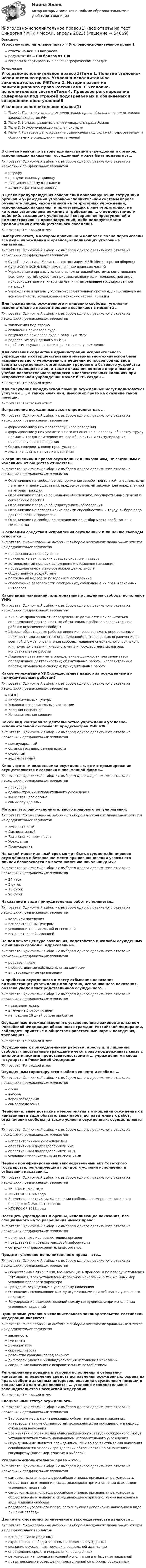      
            Описание
            Уголовно-исполнительное право > Уголовно-исполнительное право 1ответы на все 30 вопросоврезультат 85...100 баллов из 100вопросы отсортированы в лексикографическом порядке 
            Оглавление
            Уголовно-исполнительное право.(1)Тема 1. Понятие уголовно-исполнительно права. Уголовно-исполнительное законодательство РФТема 2. История развития пенитенциарного права РоссииТема 3. Уголовно-исполнительная системаТема 4. Правовое регулирование содержания под стражей подозреваемых и обвиняемых в совершении преступленийВ случае неявки по вызову администрации учреждений и органов, исполняющих наказания, осужденный может быть подвергнут…Тип ответа: Одиночный выбор • с выбором одного правильного ответа из нескольких предложенных вариантовштрафупринудительному приводудисциплинарному взысканиюадминистративному арестуВ целях предупреждения совершения правонарушений сотрудники органов и учреждений уголовно-исполнительной системы вправе объявлять лицам, находящимся на территориях учреждений, исполняющих наказания, и прилегающих к ним территориях, на которых установлены режимные требования, … о недопустимости действий, создающих условия для совершения преступлений и административных правонарушений, либо недопустимости продолжения антиобщественного поведенияТип ответа: Текcтовый ответ Выберите ответ, в котором правильно и наиболее полно перечислены все виды учреждений и органов, исполняющих уголовные наказания…Тип ответа: Одиночный выбор • с выбором одного правильного ответа из нескольких предложенных вариантовСуд; Прокуратура; Министерство юстиции; МВД; Министерство обороныСуд; ФССП; ФСИН, МВД; командование воинских частейУчреждения и органы уголовно-исполнительной системы; командование воинских частей; судебные приставы-исполнители; должностное лицо, присвоившее звание, классный чин или наградившее государственной наградойУчреждения и органы уголовно-исполнительной системы; дисциплинарные воинские части; командование воинских частей, полицияДля гражданина, осужденного к лишению свободы, уголовно-исполнительные правоотношения возникают с момента …Тип ответа: Одиночный выбор • с выбором одного правильного ответа из нескольких предложенных вариантовзаключения под стражуоглашения приговора судавступления приговора суда в законную силуводворение осужденного в СИЗОприбытие осужденного в исправительное учреждениеДля оказания содействия администрации исправительного учреждения в совершенствовании материально-технической базы исправительного учреждения, в решении вопросов социальной защиты осужденных, организации трудового и бытового устройства освобождающихся лиц, а также оказания помощи в организации учебно-воспитательного процесса в воспитательных колониях при исправительном учреждении может быть создан …Тип ответа: Текcтовый ответ Для получения юридической помощи осужденные могут пользоваться услугами … , а также иных лиц, имеющих право на оказание такой помощи.Тип ответа: Текcтовый ответ Исправление осужденных закон определяет как …Тип ответа: Одиночный выбор • с выбором одного правильного ответа из нескольких предложенных вариантовформирование у них правопослушного поведенияформирование у них уважительного отношения к человеку, обществу, труду, нормам и традициям человеческого общежития и стимулирование правопослушного поведениябоязнь совершить новое преступлениежелание встать на путь исправленияК ограничениям в правах осужденных к наказаниям, не связанным с изоляцией от общества относятся…Тип ответа: Одиночный выбор • с выбором одного правильного ответа из нескольких предложенных вариантовОграничение на свободное распоряжение заработной платой, специальными льготами и преимуществами, предусмотренными законом для определенной категории гражданОграничение права на социальное обеспечение, государственные пенсии и социальные пособияОграничение права на общедоступность образованияОграничение на распоряжение своими способностями к труду, выбора рода деятельности и профессииОграничение на свободное передвижение, выбор места пребывания и жительстваК основным средствам исправления осужденных к лишению свободы относится …Тип ответа: Множественный выбор • с выбором нескольких правильных ответов из предложенных вариантовпрофессиональное обучениеприменение технических средств охраны и надзораустановленный порядок исполнения и отбывания наказанияпроведение оперативно-розыскной деятельностиобщественное воздействиепостоянный надзор за поведением осужденныхобеспечение безопасности осужденных, соблюдение их прав и законных интересовКакие виды наказаний, альтернативные лишению свободы исполняют УИИ:Тип ответа: Одиночный выбор • с выбором одного правильного ответа из нескольких предложенных вариантовлишение права занимать определенные должности или заниматься определенной деятельностью; обязательные работы; исправительные работы; ограничение свободыШтраф; обязательные работы; лишение права занимать определенные должности или заниматься определенной деятельностью; ограничение по военной службе; ограничение свободы; лишение специального, воинского или почетного звания, классного чина и государственных наград; исправительные работыЛишение права занимать определенные должности или заниматься определенной деятельностью; обязательные работы; исправительные работы; ограничение свободы; принудительные работыКакое учреждение УИС осуществляет надзор за осужденными к принудительным работам?Тип ответа: Одиночный выбор • с выбором одного правильного ответа из нескольких предложенных вариантовСИЗОИсправительные центрыУголовно-исполнительные инспекцииКолония-поселенияИсправительная колонияКакой вид контроля за деятельностью учреждений уголовно-исполнительной системы НЕ предусмотрен УИК РФ…Тип ответа: Одиночный выбор • с выбором одного правильного ответа из нескольких предложенных вариантовмеждународныйорганов государственной властисудебныйведомственныйКино-, фото- и видеосъемка осужденных, их интервьюирование осуществляются с согласия в письменной форме…Тип ответа: Одиночный выбор • с выбором одного правильного ответа из нескольких предложенных вариантовпрокурораадминистрации исправительного учреждениявышестоящего органасамих осужденныхМетоды уголовно-исполнительного правового регулирования:Тип ответа: Множественный выбор • с выбором нескольких правильных ответов из предложенных вариантовИмперативныйДиспозитивныйРазъяснение норм праваУбеждениеПринуждениеНа какой максимальный срок может быть осуществлён перевод осуждённого в безопасное место при возникновении угрозы его личной безопасности по постановлению начальнику ИУ?Тип ответа: Одиночный выбор • с выбором одного правильного ответа из нескольких предложенных вариантов24 часа3 суток15 суток90 сутокНаказание в виде принудительных работ исполняется…Тип ответа: Одиночный выбор • с выбором одного правильного ответа из нескольких предложенных вариантовколонией поселенияисправительным центромуголовно-исполнительной инспекциейисправительной колониейНе подлежат цензуре заявления, ходатайства и жалобы осужденных к лишению свободы, адресованные …Тип ответа: Одиночный выбор • с выбором одного правильного ответа из нескольких предложенных вариантовродственникамв общественные наблюдательные комиссиив правозащитные организацииО прибытии осужденного к месту отбывания наказания администрация учреждения или органа, исполняющего наказания, обязана уведомляет родственников осужденного …Тип ответа: Одиночный выбор • с выбором одного правильного ответа из нескольких предложенных вариантовнезамедлительнов течение 3 рабочих днейне позднее 10 дней со дня прибытияОсужденные должны исполнять установленные законодательством Российской Федерации обязанности граждан Российской Федерации, соблюдать принятые в обществе нравственные нормы поведения, требования …Тип ответа: Текcтовый ответ Осужденные к принудительным работам, аресту или лишению свободы - иностранные граждане имеют право поддерживать связь с дипломатическими представительствами и … учреждениями своих государств в Российской ФедерацииТип ответа: Текcтовый ответ Осужденным гарантируются свобода совести и свобода …Тип ответа: Одиночный выбор • с выбором одного правильного ответа из нескольких предложенных вариантовсловавыборавероисповеданиясамоопределенияПервоначальные розыскные мероприятия в отношении осужденных к наказаниям в виде обязательных работ, исправительных работ, ограничения свободы, а также условно осужденных, осуществляются …Тип ответа: Одиночный выбор • с выбором одного правильного ответа из нескольких предложенных вариантовисправительными учреждениямиоперативными подразделениями УИСоперативными подразделениями МВДуголовно-исполнительными инспекциямиПервый кодифицированный законодательный акт Советского государства, регулирующий порядок и условия исполнения и отбывания наказания…Тип ответа: Одиночный выбор • с выбором одного правильного ответа из нескольких предложенных вариантовУК РСФСР 1922 годаИТК РСФСР 1924 годаВременная инструкция «О лишении свободы, как мере наказания, и о порядке отбывания такового»ИТК РСФСР 1933 годаПосещать учреждения и органы, исполняющие наказания, без специального на то разрешения имеют право:Тип ответа: Одиночный выбор • с выбором одного правильного ответа из нескольких предложенных вариантовдолжностные лица вышестоящих органовпредставители средств массовой информациисотрудники правоохранительных органовПредмет уголовно-исполнительного права – это…Тип ответа: Одиночный выбор • с выбором одного правильного ответа из нескольких предложенных вариантовОбщественные отношения, возникающие в процессе и по поводу исполнения (отбывания) всех установленных законом наказаний, а так же иных мер уголовно-правового характераГраждане, осужденные к уголовному наказаниюОтношения, возникающие между осужденными при отбывании уголовного наказанияРегулирование взаимоотношений между сотрудниками при исполнении уголовных наказанийПринципами уголовно-исполнительного законодательства Российской Федерации являются:Тип ответа: Множественный выбор • с выбором нескольких правильных ответов из предложенных вариантовзаконностьгуманизмдемократизмсправедливостьравенство граждан перед закономдифференциация и индивидуализация исполнения наказанийсоединение наказания с исправительным воздействиемРегулирование порядка и условий исполнения и отбывания наказаний, определение средств исправления осужденных, охрана их прав, свобод и законных интересов, оказание осужденным помощи в социальной адаптации являются … уголовно-исполнительного законодательства Российской ФедерацииТип ответа: Текcтовый ответ Специальный статус осужденного…Тип ответа: Одиночный выбор • с выбором одного правильного ответа из нескольких предложенных вариантовЭто совокупность принадлежащих субъективных прав и законных интересов, а также обязанностей, возложенных на осужденного в период отбывания наказанияВсе изъятия и ограничения общегражданского статуса осужденного, могут устанавливаться только начальником исправительного учрежденияОсужденный не является гражданином РФ и во время отбывания наказания освобождаются от своих гражданских обязанностей по отношению к государству (например, участие в выборах)Уголовно-исполнительное право – это…Тип ответа: Одиночный выбор • с выбором одного правильного ответа из нескольких предложенных вариантовсамостоятельная отрасль российского права, призванная регулировать общественные отношения, складывающиеся при исполнении всех видов уголовных наказанийсамостоятельная отрасль российского права, призванная регулировать общественные отношения, складывающиеся при исполнении наказания в виде лишения свободыподотрасль уголовного права, регулирующая исполнение наказание в виде лишения свободыЦелями уголовно-исполнительного законодательства являются …Тип ответа: Множественный выбор • с выбором нескольких правильных ответов из предложенных вариантовисправление осужденныхохрана прав, свобод и законных интересов осужденныхоказание осужденным помощи в социальной адаптацииопределение средств исправления осужденныхрегулирование порядка и условий исполнения и отбывания наказанийпредупреждение совершения преступлений со стороны осужденных  
            
            
            УГОЛОВНО-ИСПОЛНИТЕЛЬНОЕ ПРАВО💯 Уголовно-исполнительное право.(1) (все ответы на тест Синергия / МТИ / МосАП, апрель 2023)💯 Уголовно-исполнительное право.(1) (все ответы на тест Синергия / МТИ / МосАП, февраль 2023)💯 Уголовно-исполнительное право.(1) (все ответы на тест Синергия / МТИ / МосАП, февраль 2023)Уголовно-исполнительное право1 Синергия тестУголовно-исполнительное право.(1) тест с ответами Синергия/МОИ/ МТИ /МОСАПУголовно-исполнительное право, 25 вопросов (ответы на тест Синергия / МТИ / МОИ / МосАП)Уголовно-исполнительное правоУголовно-исполнительное правоУголовно-исполнительное правоУголовно-исполнительное правоУголовно-исполнительное правоУголовно-исполнительное правоУГОЛОВНО-ИСПОЛНИТЕЛЬНОЕ ПРАВО