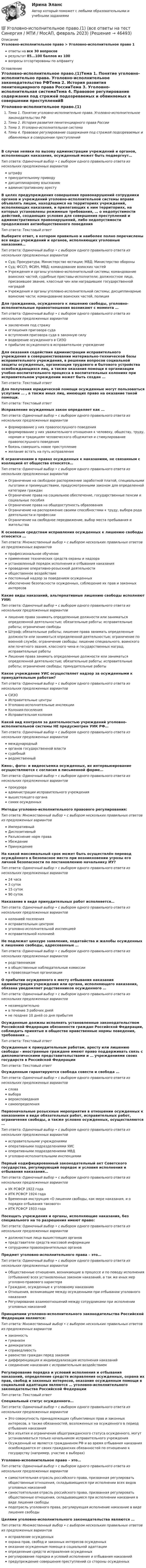      
            Описание
            Уголовно-исполнительное право > Уголовно-исполнительное право 1ответы на все 30 вопросоврезультат 85...100 баллов из 100вопросы отсортированы по алфавиту 
            Оглавление
            Уголовно-исполнительное право.(1)Тема 1. Понятие уголовно-исполнительно права. Уголовно-исполнительное законодательство РФТема 2. История развития пенитенциарного права РоссииТема 3. Уголовно-исполнительная системаТема 4. Правовое регулирование содержания под стражей подозреваемых и обвиняемых в совершении преступленийВ случае неявки по вызову администрации учреждений и органов, исполняющих наказания, осужденный может быть подвергнут…Тип ответа: Одиночный выбор • с выбором одного правильного ответа из нескольких предложенных вариантовштрафупринудительному приводудисциплинарному взысканиюадминистративному арестуВ целях предупреждения совершения правонарушений сотрудники органов и учреждений уголовно-исполнительной системы вправе объявлять лицам, находящимся на территориях учреждений, исполняющих наказания, и прилегающих к ним территориях, на которых установлены режимные требования, … о недопустимости действий, создающих условия для совершения преступлений и административных правонарушений, либо недопустимости продолжения антиобщественного поведенияТип ответа: Текcтовый ответ Выберите ответ, в котором правильно и наиболее полно перечислены все виды учреждений и органов, исполняющих уголовные наказания…Тип ответа: Одиночный выбор • с выбором одного правильного ответа из нескольких предложенных вариантовСуд; Прокуратура; Министерство юстиции; МВД; Министерство обороныСуд; ФССП; ФСИН, МВД; командование воинских частейУчреждения и органы уголовно-исполнительной системы; командование воинских частей; судебные приставы-исполнители; должностное лицо, присвоившее звание, классный чин или наградившее государственной наградойУчреждения и органы уголовно-исполнительной системы; дисциплинарные воинские части; командование воинских частей, полицияДля гражданина, осужденного к лишению свободы, уголовно-исполнительные правоотношения возникают с момента …Тип ответа: Одиночный выбор • с выбором одного правильного ответа из нескольких предложенных вариантовзаключения под стражуоглашения приговора судавступления приговора суда в законную силуводворение осужденного в СИЗОприбытие осужденного в исправительное учреждениеДля оказания содействия администрации исправительного учреждения в совершенствовании материально-технической базы исправительного учреждения, в решении вопросов социальной защиты осужденных, организации трудового и бытового устройства освобождающихся лиц, а также оказания помощи в организации учебно-воспитательного процесса в воспитательных колониях при исправительном учреждении может быть создан …Тип ответа: Текcтовый ответ Для получения юридической помощи осужденные могут пользоваться услугами … , а также иных лиц, имеющих право на оказание такой помощи.Тип ответа: Текcтовый ответ Исправление осужденных закон определяет как …Тип ответа: Одиночный выбор • с выбором одного правильного ответа из нескольких предложенных вариантовформирование у них правопослушного поведенияформирование у них уважительного отношения к человеку, обществу, труду, нормам и традициям человеческого общежития и стимулирование правопослушного поведениябоязнь совершить новое преступлениежелание встать на путь исправленияК ограничениям в правах осужденных к наказаниям, не связанным с изоляцией от общества относятся…Тип ответа: Одиночный выбор • с выбором одного правильного ответа из нескольких предложенных вариантовОграничение на свободное распоряжение заработной платой, специальными льготами и преимуществами, предусмотренными законом для определенной категории гражданОграничение права на социальное обеспечение, государственные пенсии и социальные пособияОграничение права на общедоступность образованияОграничение на распоряжение своими способностями к труду, выбора рода деятельности и профессииОграничение на свободное передвижение, выбор места пребывания и жительстваК основным средствам исправления осужденных к лишению свободы относится …Тип ответа: Множественный выбор • с выбором нескольких правильных ответов из предложенных вариантовпрофессиональное обучениеприменение технических средств охраны и надзораустановленный порядок исполнения и отбывания наказанияпроведение оперативно-розыскной деятельностиобщественное воздействиепостоянный надзор за поведением осужденныхобеспечение безопасности осужденных, соблюдение их прав и законных интересовКакие виды наказаний, альтернативные лишению свободы исполняют УИИ:Тип ответа: Одиночный выбор • с выбором одного правильного ответа из нескольких предложенных вариантовлишение права занимать определенные должности или заниматься определенной деятельностью; обязательные работы; исправительные работы; ограничение свободыШтраф; обязательные работы; лишение права занимать определенные должности или заниматься определенной деятельностью; ограничение по военной службе; ограничение свободы; лишение специального, воинского или почетного звания, классного чина и государственных наград; исправительные работыЛишение права занимать определенные должности или заниматься определенной деятельностью; обязательные работы; исправительные работы; ограничение свободы; принудительные работыКакое учреждение УИС осуществляет надзор за осужденными к принудительным работам?Тип ответа: Одиночный выбор • с выбором одного правильного ответа из нескольких предложенных вариантовСИЗОИсправительные центрыУголовно-исполнительные инспекцииКолония-поселенияИсправительная колонияКакой вид контроля за деятельностью учреждений уголовно-исполнительной системы НЕ предусмотрен УИК РФ…Тип ответа: Одиночный выбор • с выбором одного правильного ответа из нескольких предложенных вариантовмеждународныйорганов государственной властисудебныйведомственныйКино-, фото- и видеосъемка осужденных, их интервьюирование осуществляются с согласия в письменной форме…Тип ответа: Одиночный выбор • с выбором одного правильного ответа из нескольких предложенных вариантовпрокурораадминистрации исправительного учреждениявышестоящего органасамих осужденныхМетоды уголовно-исполнительного правового регулирования:Тип ответа: Множественный выбор • с выбором нескольких правильных ответов из предложенных вариантовИмперативныйДиспозитивныйРазъяснение норм праваУбеждениеПринуждениеНа какой максимальный срок может быть осуществлён перевод осуждённого в безопасное место при возникновении угрозы его личной безопасности по постановлению начальнику ИУ?Тип ответа: Одиночный выбор • с выбором одного правильного ответа из нескольких предложенных вариантов24 часа3 суток15 суток90 сутокНаказание в виде принудительных работ исполняется…Тип ответа: Одиночный выбор • с выбором одного правильного ответа из нескольких предложенных вариантовколонией поселенияисправительным центромуголовно-исполнительной инспекциейисправительной колониейНе подлежат цензуре заявления, ходатайства и жалобы осужденных к лишению свободы, адресованные …Тип ответа: Одиночный выбор • с выбором одного правильного ответа из нескольких предложенных вариантовродственникамв общественные наблюдательные комиссиив правозащитные организацииО прибытии осужденного к месту отбывания наказания администрация учреждения или органа, исполняющего наказания, обязана уведомляет родственников осужденного …Тип ответа: Одиночный выбор • с выбором одного правильного ответа из нескольких предложенных вариантовнезамедлительнов течение 3 рабочих днейне позднее 10 дней со дня прибытияОсужденные должны исполнять установленные законодательством Российской Федерации обязанности граждан Российской Федерации, соблюдать принятые в обществе нравственные нормы поведения, требования …Тип ответа: Текcтовый ответ Осужденные к принудительным работам, аресту или лишению свободы - иностранные граждане имеют право поддерживать связь с дипломатическими представительствами и … учреждениями своих государств в Российской ФедерацииТип ответа: Текcтовый ответ Осужденным гарантируются свобода совести и свобода …Тип ответа: Одиночный выбор • с выбором одного правильного ответа из нескольких предложенных вариантовсловавыборавероисповеданиясамоопределенияПервоначальные розыскные мероприятия в отношении осужденных к наказаниям в виде обязательных работ, исправительных работ, ограничения свободы, а также условно осужденных, осуществляются …Тип ответа: Одиночный выбор • с выбором одного правильного ответа из нескольких предложенных вариантовисправительными учреждениямиоперативными подразделениями УИСоперативными подразделениями МВДуголовно-исполнительными инспекциямиПервый кодифицированный законодательный акт Советского государства, регулирующий порядок и условия исполнения и отбывания наказания…Тип ответа: Одиночный выбор • с выбором одного правильного ответа из нескольких предложенных вариантовУК РСФСР 1922 годаИТК РСФСР 1924 годаВременная инструкция «О лишении свободы, как мере наказания, и о порядке отбывания такового»ИТК РСФСР 1933 годаПосещать учреждения и органы, исполняющие наказания, без специального на то разрешения имеют право:Тип ответа: Одиночный выбор • с выбором одного правильного ответа из нескольких предложенных вариантовдолжностные лица вышестоящих органовпредставители средств массовой информациисотрудники правоохранительных органовПредмет уголовно-исполнительного права – это…Тип ответа: Одиночный выбор • с выбором одного правильного ответа из нескольких предложенных вариантовОбщественные отношения, возникающие в процессе и по поводу исполнения (отбывания) всех установленных законом наказаний, а так же иных мер уголовно-правового характераГраждане, осужденные к уголовному наказаниюОтношения, возникающие между осужденными при отбывании уголовного наказанияРегулирование взаимоотношений между сотрудниками при исполнении уголовных наказанийПринципами уголовно-исполнительного законодательства Российской Федерации являются:Тип ответа: Множественный выбор • с выбором нескольких правильных ответов из предложенных вариантовзаконностьгуманизмдемократизмсправедливостьравенство граждан перед закономдифференциация и индивидуализация исполнения наказанийсоединение наказания с исправительным воздействиемРегулирование порядка и условий исполнения и отбывания наказаний, определение средств исправления осужденных, охрана их прав, свобод и законных интересов, оказание осужденным помощи в социальной адаптации являются … уголовно-исполнительного законодательства Российской ФедерацииТип ответа: Текcтовый ответ Специальный статус осужденного…Тип ответа: Одиночный выбор • с выбором одного правильного ответа из нескольких предложенных вариантовЭто совокупность принадлежащих субъективных прав и законных интересов, а также обязанностей, возложенных на осужденного в период отбывания наказанияВсе изъятия и ограничения общегражданского статуса осужденного, могут устанавливаться только начальником исправительного учрежденияОсужденный не является гражданином РФ и во время отбывания наказания освобождаются от своих гражданских обязанностей по отношению к государству (например, участие в выборах)Уголовно-исполнительное право – это…Тип ответа: Одиночный выбор • с выбором одного правильного ответа из нескольких предложенных вариантовсамостоятельная отрасль российского права, призванная регулировать общественные отношения, складывающиеся при исполнении всех видов уголовных наказанийсамостоятельная отрасль российского права, призванная регулировать общественные отношения, складывающиеся при исполнении наказания в виде лишения свободыподотрасль уголовного права, регулирующая исполнение наказание в виде лишения свободыЦелями уголовно-исполнительного законодательства являются …Тип ответа: Множественный выбор • с выбором нескольких правильных ответов из предложенных вариантовисправление осужденныхохрана прав, свобод и законных интересов осужденныхоказание осужденным помощи в социальной адаптацииопределение средств исправления осужденныхрегулирование порядка и условий исполнения и отбывания наказанийпредупреждение совершения преступлений со стороны осужденных 
            
            
            💯 Уголовно-исполнительное право.(1) (все ответы на тест Синергия / МТИ / МосАП, апрель 2023)💯 Уголовно-исполнительное право.(1) (все ответы на тест Синергия / МТИ / МосАП, февраль 2023)💯 Уголовно-исполнительное право.(1) (все ответы на тест Синергия / МТИ / МосАП, февраль 2023)Уголовно-исполнительное право1 Синергия тестУголовно-исполнительное право.(1) тест с ответами Синергия/МОИ/ МТИ /МОСАПУголовно-исполнительное право, 25 вопросов (ответы на тест Синергия / МТИ / МОИ / МосАП)Уголовно-исполнительное право, 30 вопросов (ответы на тест Синергия / МТИ / МОИ / МосАП)Уголовно-исполнительное правоУголовно-исполнительное правоУголовно-исполнительное правоУголовно-исполнительное правоУголовно-исполнительное правоУГОЛОВНО-ИСПОЛНИТЕЛЬНОЕ ПРАВОУГОЛОВНО-ИСПОЛНИТЕЛЬНОЕ ПРАВО