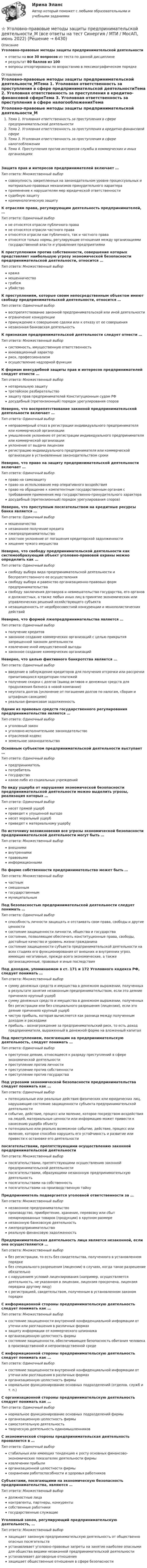     
          Описание
          Уголовно-правовые методы защиты предпринимательской деятельностиответы на все 30 вопросов из теста по данной дисциплинерезультат 80 баллов из 100вопросы отсортированы по возрастанию в лексикографическом порядке 
          Оглавление
          Уголовно-правовые методы защиты предпринимательской деятельности_МТема 1. Уголовная ответственность за преступления в сфере предпринимательской деятельностиТема 2. Уголовная ответственность за преступления в кредитно-финансовой сфереТема 3. Уголовная ответственность за преступления в сфере налогообложенияТема 4. Преступления против интересов службы в коммерческих и иных организацияхЗащита прав и интересов предпринимателей включает …Тип ответа: Множественный выборсовокупность закрепленных на законодательном уровне процессуальных и материально-правовых механизмов принудительного характераприменение к нарушителям мер юридической ответственностисудебную защитукриминологическую защитуК отраслям права, регулирующим деятельность предпринимателей, …Тип ответа: Одиночный выборне относятся отрасли публичного праване относятся отрасли частного праваотносятся отрасли как публичного, так и частного праваотносятся только нормы, регулирующие отношения между организациями государственной власти и управления предприятиямиК преступлениям против собственности, совершение которых представляет наибольшую угрозу экономической безопасности предпринимательской деятельности, относится …Тип ответа: Множественный выборкражамошенничествограбежубийствоК преступлениям, которые своим непосредственным объектом имеют свободу предпринимательской деятельности, относится …Тип ответа: Одиночный выборвоспрепятствование законной предпринимательской или иной деятельностиограничение конкуренциипринуждение к совершению сделки или к отказу от ее совершениянезаконная банковская деятельностьК признакам предпринимательской деятельности следует отнести …Тип ответа: Множественный выборсистемность, имущественную ответственностьинновационный характерриск, профессионализмосуществление надзорной функцииК формам внесудебной защиты прав и интересов предпринимателей следует отнести …Тип ответа: Множественный выборнотариальную защитутретейское разбирательствозащиту прав предпринимателей Конституционным cудом РФдосудебный (претензионный) порядок урегулирования споровНеверно, что воспрепятствование законной предпринимательской деятельности включает …Тип ответа: Одиночный выборнеправомерный отказ в регистрации индивидуального предпринимателя или коммерческой организацииумышленное уклонение от регистрации индивидуального предпринимателя или коммерческой организацииуклонение от выдачи лицензиирегистрацию индивидуального предпринимателя или коммерческой организации в установленные законодательством срокиНеверно, что право на защиту предпринимательской деятельности включает …Тип ответа: Одиночный выборправо на самозащитуправо на использование мер оперативного воздействияправо на обращение к компетентным государственным органам с требованием применения мер государственно-принудительного характерадосудебный (претензионный) порядок урегулирования споров)Неверно, что преступным посягательством на кредитные ресурсы банка является …Тип ответа: Одиночный выбормошенничествонезаконное получение кредиталжепредпринимательствозлостное уклонение от погашения кредиторской задолженностихищение чужого имуществаНеверно, что свободу предпринимательской деятельности как системообразующий объект уголовно-правовой охраны можно определить как …Тип ответа: Одиночный выборсвободу выбора вида предпринимательской деятельности и беспрепятственного ее осуществлениясвободу выбора и равенство организационно-правовых форм предпринимательствасвободу заключения договоров и невмешательство государства, его органов и должностных, а также любых иных лиц в принятие экономических или управленческих решений хозяйствующего субъектанезащищенность от недобросовестной конкуренции и монополистических действийНеверно, что формой лжепредпринимательства является …Тип ответа: Одиночный выборполучение кредитовзаконное создание коммерческих организаций с целью прикрытия запрещенной законом деятельностиизвлечение иной имущественной выгодызаконное создание коммерческих организацийНеверно, что целью фиктивного банкротства является …Тип ответа: Одиночный выборвведение в заблуждение кредиторов для получения отсрочки или рассрочки причитающихся кредиторам платежейполучение скидки с долгов (вывод активов и денежных средств для продолжения бизнеса в новой компании)неуплата долгов (уклонение от погашения долгов по налогам, сборам и штрафным санкциям)реальная финансовая задолженностьОдним из правовых средств государственного регулирования предпринимательства является …Тип ответа: Одиночный выборуголовный законуголовно-исполнительное законодательствоотраслевой кодексземельное законодательствоОсновным субъектом предпринимательской деятельности выступает …Тип ответа: Одиночный выборпредпринимательпотребительгосударствокакое-либо из социальных учрежденийПо виду ущерба от нарушения экономической безопасности предпринимательской деятельности можно выделить угрозы, реализация которых …Тип ответа: Одиночный выборнесет прямой ущербприведет к упущенной выгоденесет моральный ущербприведет к материальному ущербуПо источнику возникновения все угрозы экономической безопасности предпринимательской деятельности могут быть …Тип ответа: Множественный выборвнешнимивнутреннимиправовымиинформационнымиПо форме собственности предпринимательство может быть …Тип ответа: Множественный выборчастнымсмешаннымгосударственныммуниципальнымПод безопасностью предпринимательской деятельности следует понимать …Тип ответа: Одиночный выборспособность личности защищать и отстаивать свои права, свободы и другие ценностисостояние защищенности личности, общества и государствасостояние, позволяющее обеспечить конституционные права, свободы, достойные качество и уровень жизни гражданинасостояние защищенности субъекта предпринимательской деятельности на всех стадиях его функционирования от внешних и внутренних угроз, имеющих негативные, прежде всего экономические, а также организационные, правовые и иные последствияПод доходом, упоминаемом в ст. 171 и 172 Уголовного кодекса РФ, следует понимать …Тип ответа: Множественный выборсумму денежных средств и имущества в денежном выражении, полученных в результате занятия незаконным предпринимательством, если это деяние причинило крупный ущербсумму денежных средств и имущества в денежном выражении, полученных без регистрации или без специального разрешения (лицензии), если это деяние причинило крупный ущербчистую прибыль, которая вычисляется как разница между полученным доходом и расходамиприбыль – вознаграждение за предпринимательский риск, то есть доход предпринимателя, выраженный в денежной форме на вложенный капиталПод преступлением, посягающим на предпринимательскую деятельность, следует понимать …Тип ответа: Одиночный выборпреступное деяние, относящееся к разряду преступлений в сфере экономической деятельностипреступление против личностипреступление против собственностипреступление против государстваПод угрозами экономической безопасности предпринимательства следует понимать как …Тип ответа: Одиночный выборпотенциальные или реальные действия физических или юридических лиц, нарушающие состояние защищенности субъекта предпринимательской деятельностисобытие, действие, процесс или явление, которое посредством воздействия на людей, материальные ценности или информацию может привести к нанесению ущерба объектупотенциально или реально возможное событие, действие, процесс или явление, которое способно нарушить его устойчивость и развитие или привести к остановке его деятельностипосягательствами, препятствующими осуществлению законной предпринимательской деятельностиТип ответа: Множественный выборпосягательствами, препятствующими осуществлению законной предпринимательской деятельностипосягательствами, образующими незаконную предпринимательскую деятельностьпосягательствами на собственностьпосягательствами на производственную тайнуПредприниматель подвергается уголовной ответственности за …Тип ответа: Множественный выборнезаконное предпринимательствопроизводство, приобретение, хранение, перевозку или сбыт немаркированных товаров (продукции) в крупном размеренезаконную банковскую деятельностьлжепредпринимательствореальную финансовую задолженностьПредпринимательская деятельность лица является незаконной, если она осуществляются …Тип ответа: Множественный выборбез регистрации, то есть без свидетельства, полученного в установленном порядкебез специального разрешения (лицензии) в случаях, когда такое разрешение обязательнос нарушением условий лицензирования (например, осуществляется деятельность, не указанная в лицензии, лицензия просрочена, лицензия передана другому лицу)с регистрацией, свидетельством, полученным в установленном законом порядкеС информационной стороны предпринимательскую деятельность следует понимать как …Тип ответа: Множественный выборсостояние защищенности внутренней конфиденциальной информации от утечки или разглашения в различных формахзащиту информации от коммерческого шпионажаорганизационную целостность фирмысостояние защищенности, обеспечивающее безопасность обитания человека в производственной и непроизводственной средеС информационной стороны предпринимательскую деятельность следует понимать как …Тип ответа: Одиночный выборсостояние защищенности внутренней конфиденциальной информации от утечки или разглашения в различных формахорганизационную целостность фирмынормальное функционирование основных подразделений (отделов, служб и т. п.)С организационной стороны предпринимательскую деятельность следует понимать как …Тип ответа: Одиночный выборнормальное функционирование основных подразделений фирмыорганизационную целостность фирмысамостоятельную деятельностьтворческую деятельность единомышленниковС экономической стороны предпринимательская деятельность проявляется в …Тип ответа: Одиночный выборстабильных или имеющих тенденцию к росту основных финансово-экономических показателях деятельности фирмыизвлечении прибылиорганизационной целостности фирмысохранении работоспособности и здоровья работниковСубъектами, посягающими на экономическую безопасность предпринимательства, являются …Тип ответа: Множественный выбордолжностные лицаконтрагенты, партнеры, конкурентысобственные работникигосударственные служащиеУголовный закон, регулирующий предпринимательскую деятельность, …Тип ответа: Множественный выборзащищает законную предпринимательскую деятельность от общественно опасных посягательствустанавливает уголовно-правовые запреты на занятие наиболее опасными для общества видами незаконной предпринимательской деятельностиустанавливает договорные отношениязащищает общественные отношения в сфере безопасности  
            
            
            Уголовно-правовые и криминологические проблемы борьбы с организованной преступностью. Синергия. Ответы на ИТОГОВЫЙ ТЕСТ. На отлично!⭐ Уголовно-правовые методы защиты предпринимательской деятельности_М (все ответы на тест Синергия / МТИ / МосАП, июнь 2022)Уголовно-правовые методы защиты предпринимательской деятельности_М (тест с ответами Магистратура Синергия)Уголовно-правовые методы защиты предпринимательской деятельности тест СинергияУголовно-правовые средства защиты экономических отношений (Вариант №5, НГУЭиУ)Уголовно-процессуальная деятельность сотрудников УИСУголовно-процессуальное право 2, практическое задание №1 (Росдистант) Уголовно-исполнительное право - тест 96 баллов   Уголовно-исполнительное право (тест Синергия )Уголовно-исполнительное право тест Синергия МосАП (ответы🟢80/100 баллов)Уголовно-исполнительное право Тест с ответами СинергияУголовно-исполнительное право тесты Синергия 2023 (все ответы ✅90/100 баллов)Уголовно-исполнительное право | Университет Синергия | Юриспруденция | Бакалавриат | 2023Уголовно-правовая характеристика уклонения от уплаты таможенных платежей, взимаемых с организации