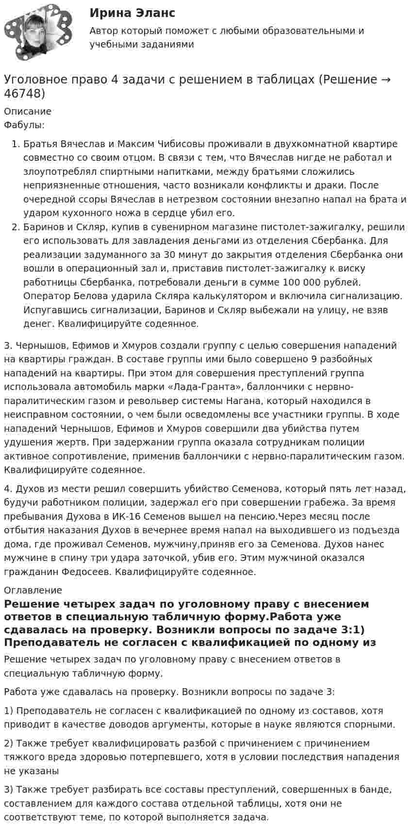     
            Описание
            Фабулы:Братья Вячеслав и Максим Чибисовы проживали в двухкомнатной квартире совместно со своим отцом. В связи с тем, что Вячеслав нигде не работал и злоупотреблял спиртными напитками, между братьями сложились неприязненные отношения, часто возникали конфликты и драки. После очередной ссоры Вячеслав в нетрезвом состоянии внезапно напал на брата и ударом кухонного ножа в сердце убил его.Баринов и Скляр, купив в сувенирном магазине пистолет-зажигалку, решили его использовать для завладения деньгами из отделения Сбербанка. Для реализации задуманного за 30 минут до закрытия отделения Сбербанка они вошли в операционный зал и, приставив пистолет-зажигалку к виску работницы Сбербанка, потребовали деньги в сумме 100 000 рублей. Оператор Белова ударила Скляра калькулятором и включила сигнализацию. Испугавшись сигнализации, Баринов и Скляр выбежали на улицу, не взяв денег. Квалифицируйте содеянное.3. Чернышов, Ефимов и Хмуров создали группу с целью совершения нападений на квартиры граждан. В составе группы ими было совершено 9 разбойных нападений на квартиры. При этом для совершения преступлений группа использовала автомобиль марки «Лада-Гранта», баллончики с нервно-паралитическим газом и револьвер системы Нагана, который находился в неисправном состоянии, о чем были осведомлены все участники группы. В ходе нападений Чернышов, Ефимов и Хмуров совершили два убийства путем удушения жертв. При задержании группа оказала сотрудникам полиции активное сопротивление, применив баллончики с нервно-паралитическим газом. Квалифицируйте содеянное.4. Духов из мести решил совершить убийство Семенова, который пять лет назад, будучи работником полиции, задержал его при совершении грабежа. За время пребывания Духова в ИК-16 Семенов вышел на пенсию.Через месяц после отбытия наказания Духов в вечернее время напал на выходившего из подъезда дома, где проживал Семенов, мужчину,приняв его за Семенова. Духов нанес мужчине в спину три удара заточкой, убив его. Этим мужчиной оказался гражданин Федосеев. Квалифицируйте содеянное. 
            Оглавление
            Решение четырех задач по уголовному праву с внесением ответов в специальную табличную форму.Работа уже сдавалась на проверку. Возникли вопросы по задаче 3:1) Преподаватель не согласен с квалификацией по одному из составов, хотя приводит в качестве доводов аргументы, которые в науке являются спорными.2) Также требует квалифицировать разбой с причинением с причинением тяжкого вреда здоровью потерпевшего, хотя в условии последствия нападения не указаны3) Также требует разбирать все составы преступлений, совершенных в банде, составлением для каждого состава отдельной таблицы, хотя они не соответствуют теме, по которой выполняется задача. 
            
            
            Уголовное право 3 семестр (тест с ответами Синергия/МОИ/ МТИ /МОСАП) Уголовное право 4 задачи с решением в таблицахУголовное право 4 семестрУголовное право 4 семестр СинергияУголовное право 4 семестр (тест с ответами Синергия/МОИ/МТИ/МосАП)Уголовное право 4 семестр (тест с ответами Синергия/МОИ/ МТИ /МОСАП)✅ Уголовное право 93 вопроса СИНЕРГИЯ МТИ 2022уголовное право 3 задачиУголовное право 3 (Итоговый тест с ответами) 83%Уголовное право 3 (Итоговый тест с ответами) 85%Уголовное право 3 практическое задание №1 (Росдистант)Уголовное право 3 практическое задание №2 (Росдистант)Уголовное право 3 практическое задание №3 (Росдистант)Уголовное право 3 Практическое задание №4 (Росдистант)