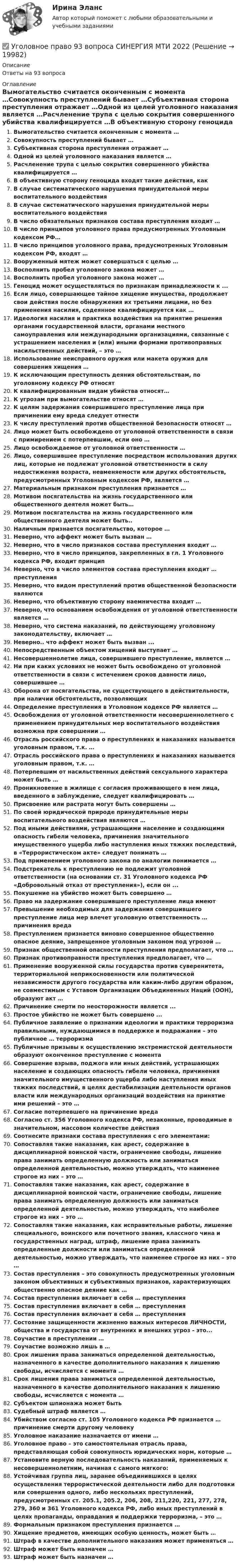      
          Описание
          Ответы на 93 вопроса 
          Оглавление
          Вымогательство считается оконченным с момента …Совокупность преступлений бывает …Субъективная сторона преступления отражает …Одной из целей уголовного наказания является …Расчленение трупа с целью сокрытия совершенного убийства квалифицируется …В объективную сторону геноцида входят такие действия, какВ случае систематического нарушения принудительной меры воспитательного воздействияВ случае систематического нарушения принудительной меры воспитательного воздействияВ число обязательных признаков состава преступления входит …В число принципов уголовного права предусмотренных Уголовным кодексом РФ…В число принципов уголовного права, предусмотренных Уголовным кодексом РФ, входят …Вооруженный мятеж может совершаться с целью …Восполнить пробел уголовного закона может …Восполнить пробел уголовного закона может …Геноцид может осуществляться по признакам принадлежности к ...Если лицо, совершающее тайное хищение имущества, продолжает свои действия после обнаружения их третьими лицами, но без применения насилия, содеянное квалифицируется как …Идеология насилия и практика воздействия на принятие решения органами государственной власти, органами местного самоуправления или международными организациями, связанные с устрашением населения и (или) иными формами противоправных насильственных действий, – это …Использование неисправного оружия или макета оружия для совершения хищения …К исключающим преступность деяния обстоятельствам, по уголовному кодексу РФ относятК квалифицированным видам убийства относят…К угрозам при вымогательстве относят …К целям задержания совершившего преступление лица при причинении ему вреда следует отнестиК числу преступлений против общественной безопасности относят …Лицо может быть освобождено от уголовной ответственности в связи с примирением с потерпевшим, если оно …Лицо освобождаемое от уголовной ответственности …Лицо, совершившее преступление посредством использования других лиц, которые не подлежат уголовной ответственности в силу недостижения возраста, невменяемости или других обстоятельств, предусмотренных Уголовным кодексом РФ, является …Материальным признаком преступления признается …Мотивом посягательства на жизнь государственного или общественного деятеля может быть…Мотивом посягательства на жизнь государственного или общественного деятеля может быть..Наличным признается посягательство, которое …Неверно, что аффект может быть вызван …Неверно, что в число признаков состава преступления входит …Неверно, что в число принципов, закрепленных в гл. 1 Уголовного кодекса РФ, входит принципНеверно, что в число элементов состава преступления входит … преступленияНеверно, что видом преступлений против общественной безопасности являютсяНеверно, что объективную сторону наемничества входит …Неверно, что основанием освобождения от уголовной ответственности является …Неверно, что система наказаний, по действующему уголовному законодательству, включает …Неверно.. что аффект может быть вызван ...Непосредственным объектом хищений выступает …Несовершеннолетие лица, совершившего преступление, является …Ни при каких условиях не может быть освобождено от уголовной ответственности в связи с истечением сроков давности лицо, совершившее …Оборона от посягательства, не существующего в действительности, при наличии обстоятельств, позволяющихОпределение преступления в Уголовном кодексе РФ является …Освобождения от уголовной ответственности несовершеннолетнего с применением принудительных мер воспитательного воздействия возможна при совершении …Отрасль российского права о преступлениях и наказаниях называется уголовным правом, т.к. …Отрасль российского права о преступлениях и наказаниях называется уголовным правом, т.к. …Потерпевшим от насильственных действий сексуального характера может быть …Проникновение в жилище с согласия проживающего в нем лица, введенного в заблуждение, следует квалифицировать …Присвоение или растрата могут быть совершены …По своей юридической природе принудительные меры воспитательного воздействия являются …Под иными действиями, устрашающими население и создающими опасность гибели человека, причинения значительного имущественного ущерба либо наступления иных тяжких последствий, в «Террористическом акте» следует понимать …Под применением уголовного закона по аналогии понимается …Подстрекатель к преступлению не подлежит уголовной ответственности (на основании ст. 31 Уголовного кодекса РФ «Добровольный отказ от преступления»), если он ...Покушение на убийство может быть совершено …Право на задержание совершившего преступление лица имеютПревышение необходимых для задержания совершившего преступление лица мер влечет уголовную ответственность … причинения вредаПреступлением признается виновно совершенное общественно опасное деяние, запрещенное уголовным законом под угрозой …Признак общественной опасности преступления предполагает, что …Признак противоправности преступления предполагает, что …Применение вооруженной силы государства против суверенитета, территориальной неприкосновенности или политической независимости другого государства или каким-либо другим образом, не совместимым с Уставом Организации Объединенных Наций (ООН), образуют акт …Причинение смерти по неосторожности является ...Простое убийство не может быть совершено ...Публичное заявление о признании идеологии и практики терроризма правильными, нуждающимися в поддержке и подражании – это публичное … терроризмаПубличные призывы к осуществлению экстремистской деятельности образуют оконченное преступление с моментаСовершение взрыва, поджога или иных действий, устрашающих население и создающих опасность гибели человека, причинения значительного имущественного ущерба либо наступления иных тяжких последствий, в целях дестабилизации деятельности органов власти или международных организаций воздействия на принятие ими решений – это …Согласие потерпевшего на причинение вредаСогласно ст. 356 Уголовного кодекса РФ, незаконные, проводимые в значительном, массовом количестве действияСоотнесите признаки состава преступления с его элементами:Сопоставляя такие наказания, как арест, содержание в дисциплинарной воинской части, ограничение свободы, лишение права занимать определенную должность или заниматься определенной деятельностью, можно утверждать, что наименее строгое из них – это …Сопоставляя такие наказания, как арест, содержание в дисциплинарной воинской части, ограничение свободы, лишение права занимать определенную должность или заниматься определенной деятельностью, можно утверждать, что наиболее строгое из них – это …Сопоставляя такие наказания, как исправительные работы, лишение специального, воинского или почетного звания, классного чина и государственных наград, штраф, лишение права занимать определенные должности или заниматься определенной деятельностью, можно утверждать, что наименее строгое из них – это …Состав преступления – это совокупность предусмотренных уголовным законом объективных и субъективных признаков, характеризующих общественно опасное деяние как …Состав преступления включает в себя … преступленияСостав преступления включает в себя … преступленияСостав преступления включает в себя … преступленияСостояние защищенности жизненно важных интересов ЛИЧНОСТИ, общества и государства от внутренних и внешних угроз - это...Соучастие в преступлении …Соучастие возможно лишь в …Срок лишения права заниматься определенной деятельностью, назначенного в качестве дополнительного наказания к лишению свободы, исчисляется с момента …Срок лишения права заниматься определенной деятельностью, назначенного в качестве дополнительного наказания к лишению свободы, исчисляется с момента …Субъектом шпионажа может бытьСудебный штраф является …Убийством согласно ст. 105 Уголовного кодекса РФ признается … причинение смерти другому человекуУголовное наказание назначается от имени …Уголовное право – это самостоятельная отрасль права, представляющая собой совокупность юридических норм, которые …Установите верную последовательность наказаний, применяемых к несовершеннолетним, начиная с самого мягкого:Устойчивая группа лиц, заранее объединившихся в целях осуществления террористической деятельности либо для подготовки или совершения одного, либо нескольких преступлений, предусмотренных ст. 205.1, 205.2, 206, 208, 211,220, 221, 277, 278, 279, 360 и 361 Уголовного кодекса РФ, либо иных преступлений в целях пропаганды, оправдания и поддержки терроризма, – это …Формальным признаком преступления признается …Хищение предметов, имеющих особую ценность, может быть …Штраф в качестве дополнительного наказания может применяться …Штраф может быть назначен …Штраф может быть назначен … 
            
            
            Уголовное право 4 семестр (тест с ответами Синергия/МОИ/ МТИ /МОСАП)✅ Уголовное право 93 вопроса СИНЕРГИЯ МТИ 2022Уголовное право, 9 задачУголовное право вариант2уголовное право вариант 8Уголовное право Витте МУИВ Ответы на тесты 5-7 и итоговое тестированиеУголовное право Витте МУИВ Ответы на тесты 8-11 и итоговое тестированиеУголовное право 3 практическое задание №3 (Росдистант)Уголовное право 3 Практическое задание №4 (Росдистант)Уголовное право 3 РосдистантУголовное право 3 семестр (тест с ответами Синергия/МОИ/ МТИ /МОСАП) Уголовное право 4 задачи с решением в таблицахУголовное право 4 семестрУголовное право 4 семестр Синергия
