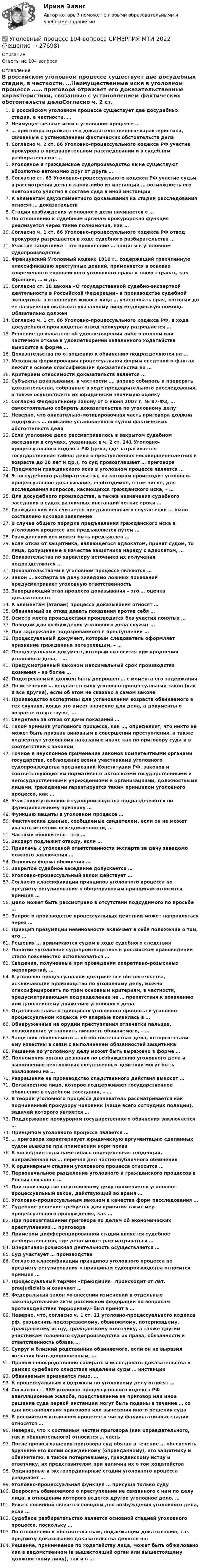      
          Описание
          Ответы на 104 вопроса 
          Оглавление
          В российском уголовном процессе существует две досудебных стадии, в частности, …Неимущественные иски в уголовном процессе …… приговора отражает его доказательственные характеристики, связанные с установлением фактических обстоятельств делаСогласно ч. 2 ст. 66 Уголовно-процессуального кодекса РФ участие прокурора в предварительном расследовании и в судебном разбирательстве …Уголовное и гражданское судопроизводство ныне существуют абсолютно автономно друг от друга …Согласно ст. 63 Уголовно-процессуального кодекса РФ участие судьи в рассмотрении дела в какой-либо из инстанций … возможность его повторного участия в составе суда в иной инстанцииК элементам двухэлементного доказывания на стадии расследования относят … доказательствСтадия возбуждения уголовного дела начинается с …По отношению к судебным органам прокурорская функция реализуется через такие полномочия, как …Согласно ч. 1 ст. 66 Уголовно-процессуального кодекса РФ отвод прокурору разрешается в ходе судебного разбирательства …Участие защитника – это проявление … защиты в уголовном судопроизводствеФранцузский Уголовный кодекс 1810 г., содержащий трехчленную классификацию преступных деяний, применяется в основах современного европейского уголовного права в таких странах, как Франция, … и др.Согласно ст. 18 закона «О государственной судебно-экспертной деятельности в Российской Федерации» в производстве судебной экспертизы в отношении живого лица … участвовать врач, который до ее назначения оказывал указанному лицу медицинскую помощь Обязательно долженСогласно ч. 1 ст. 66 Уголовно-процессуального кодекса РФ, в ходе досудебного производства отвод прокурору разрешается …Решение дознавателя об удовлетворении либо о полном или частичном отказе в удовлетворении заявленного ходатайства выносится в форме …Доказательства по отношению к обвинению подразделяются на …Механизм формирования процессуальной формы сведений о фактах лежит в основе классификации доказательства на …Критерием относимости доказательств является …Субъекты доказывания, в частности …, вправе собирать и проверять доказательства, собранные в ходе предварительного расследования, а также осуществлять их юридически значимую оценкуСогласно Федеральному закону от 5 июня 2007 г. № 87-ФЗ, … самостоятельно собирать доказательства по уголовному делуНеверно, что описательно-мотивировочная часть приговора должна содержать … описание установленных судом фактических обстоятельств делаЕсли уголовное дело рассматривалось в закрытом судебном заседании в случаях, указанных в ч. 2 ст. 241 Уголовно-процессуального кодекса РФ (дела, где затрагивается государственная тайна; дела о преступлениях несовершеннолетних в возрасте до 16 лет и др.), то суд провозглашает … приговораПредметом гражданского иска в уголовном процессе является …Этап судебного разбирательства, на котором происходит уголовно-процессуальное доказывание, необходимое, в том числе, для исследования вопросов, касающихся гражданского иска, – …Для досудебного производства, а также назначения судебного заседания в судах различных инстанций четкие сроки …Гражданский иск считается предъявленным в случае если … было составлено исковое заявлениеВ случае общего порядка предъявления гражданского иска в уголовном процессе иск предъявляется путем …Гражданский иск может быть предъявлен …Если отказ от защитника, являющегося адвокатом, принят судом, то лица, допущенные в качестве защитника наряду с адвокатом, …Доказательства по характеру источника их получения подразделяются …Доказательствами в уголовном процессе являются …Закон … эксперта за дачу заведомо ложных показаний предусматривает уголовную ответственностьЗавершающий этап процесса доказывания – это … оценка доказательствК элементам (этапам) процесса доказывания относят …Обвиняемый за отказ давать показания против себя …Осмотр места происшествия производится без участия понятых …Поводом для возбуждения уголовного дела служит …При задержании подозреваемого в преступлении …Процессуальный документ, которым следователь оформляет признание гражданина потерпевшим, – …Процессуальный документ, который выносится при продлении уголовного дела, – …Предусмотренный законом максимальный срок производства дознания – не более …Подозреваемый должен быть допрошен … с момента его задержанияПо истечении … вступает в силу уголовно-процессуальный закон (как и все другие), если об этом не сказано в самом законеПроизводство экспертизы для установления возраста обвиняемого в тех случаях, когда это имеет значение для дела, а документы о возрасте отсутствуют, …Свидетель за отказ от дачи показаний …Такой принцип уголовного процесса, как …, определяет, что никто не может быть признан виновным в совершении преступления, а также подвергнут уголовному наказанию иначе как по приговору суда и в соответствии с закономТочное и неуклонное применение законов компетентными органами государства, соблюдение всеми участниками уголовного судопроизводства предписаний Конституции РФ, законов и соответствующих им нормативных актов всеми государственными и негосударственными учреждениями и организациями, должностными лицами, гражданами гарантируется таким принципом уголовного процесса, как …Участники уголовного судопроизводства подразделяются по функциональному признаку …Функцию защиты в уголовном процессе …Фактические данные, сообщаемые свидетелем, если он не может указать источник осведомленности, …Частный обвинитель – это …Эксперт подлежит отводу, если …Привлечь к уголовной ответственности эксперта за дачу заведомо ложного заключения …Основная форма обвинения …Закрытое судебное заседание допускается …Уголовно-процессуальный закон действует …Согласно классификации принципов уголовного процесса по предмету регулирования к общеправовым принципам относится принцип …Дело может быть рассмотрено в отсутствии подсудимого по просьбе …Запрос о производстве процессуальных действий может направляться через …Принцип презумпции невиновности включает в себя положение о том, что …Решения … принимаются судом в ходе судебного следствияПонятие «уголовное судопроизводство» в российском правоведении стало повсеместно использоваться … Сведения, полученные при проведении оперативно-розыскных мероприятий, …В уголовно-процессуальной доктрине все обстоятельства, исключающие производство по уголовному делу, можно классифицировать по трем основным критериям, в частности, предусматривающим подразделение на … препятствия к появлению или дальнейшему движению уголовного делаОтдельная глава о принципах уголовного процесса в уголовно-процессуальном кодексе РФ впервые появилась в …Обнаруженные на орудии преступления отпечатки пальцев, позволившие установить личность обвиняемого, – …Защитник обвиняемого … об обстоятельствах дела, которые стали ему известны в связи с выполнением обязанностей защитникаРешение по уголовному делу может быть выражено в форме …Полномочия органа дознания по возбуждению уголовного дела и выполнению неотложных следственных действий могут быть возложены на …Разрешение на производство следственного действия выносит …Должностное лицо, которое поддерживает государственное обвинение в судебном заседании, – …В теории уголовного процесса дознаватель рассматривается как подчиненный прокурору чиновник (чаще всего сотрудник полиции), задачей которого является …Поддержание прокурором государственного обвинения заключается …Принципом уголовного процесса является …… приговора характеризует юридическую аргументацию сделанных судом выводов при применении норм праваВ последние годы наметилась определенная тенденция, направленная на … перечня дел частно-публичного обвиненияК ординарным стадиям уголовного процесса относится …Первоначальное разделение уголовного и гражданского процессов в России связано с …При производстве по уголовному делу применяется уголовно-процессуальный закон, действующий во время …Уголовно-процессуальным законом в качестве форм расследования …Судебное решение требуется для принятия таких мер процессуального принуждения, как …При провозглашении приговора по делам об экономических преступлениях … приговораПримером дифференцированной стадии является судебное разбирательство, где дело может рассматриваться …Оперативно-розыскная деятельность осуществляется …Суд участвует … производствеСогласно классификации принципов уголовного процесса по предмету регулирования к принципам судопроизводства относится принцип …Процессуальный термин «преюдиция» происходит от лат. praejudicialis и означает …Федеральный закон «о внесении изменений в отдельные законодательные акты российской федерации по вопросам противодействия терроризму» был принят в …Неверно, что, согласно ч. 1 ст. 11 уголовно-процессуального кодекса рф, разъяснять подозреваемому, обвиняемому, потерпевшему, гражданскому истцу, гражданскому ответчику, а также другим участникам головного судопроизводства их права, обязанности и ответственность обязан …Супруг и близкий родственник обвиняемого, если он не выразил желания быть допрошенным, …Правом непосредственно собирать и исследовать доказательства в рамках судебного следствия наделены суды … инстанцииОбвиняемым признается лицо, …К процессуальным издержкам по уголовному делу относят …Согласно ст. 389 уголовно-процессуального кодекса РФ апелляционные жалоба, представление на приговор или иное решение суда первой инстанции могут быть поданы в течение … со дня постановления приговора или вынесения иного решения судаВ российском уголовном процессе к числу факультативных стадий относятся …Неверно, что к составным частям приговора (как оправдательного, так и обвинительного) относится … частьПосле провозглашения приговора суд обязан в течение … обеспечить вручение его копии осужденному (оправданному), его защитнику и обвинителю, а также потерпевшему, гражданскому истцу и ответчику, их представителям при наличии их о том ходатайстваОрдинарные и экстраординарные стадии уголовного процесса разделяет …Уголовно-процессуальная функция … присуща только судуДопросить обвиняемого о преступлении не связанного с ним по делу лица, в отношении которого ведется другое уголовное дело, …Явка с повинной является поводом для возбуждения уголовного дела, если …Судебное разбирательство является основной стадией уголовного процесса, поскольку …По отношению к обстоятельствам, подлежащим доказыванию, т.е. предмету доказывания доказательства делятся на:Решение, принимаемое по ходатайству лица, может быть обжаловано как в ведомственном (в вышестоящий орган или вышестоящему должностному лицу), так и в … 
            
            
            Уголовный процесс 1✅ Уголовный процесс 104 вопроса СИНЕРГИЯ МТИ 2022Уголовный процесс. 1. Водитель автобуса, принадлежащего ООО «Сигнал»... 2. В ходе судебного разбирательства судья принял решение об осмотре вещественных доказательств- похищенных вещей...Уголовный процесс 1 Практическое задание 1Уголовный процесс 1, Росдистант, Задания 1-4Уголовный процесс 2Уголовный процесс 2Уголовный кодекс Российской Федерации закрепляет следующие виды преступлений против мира и безопасности человечества... (выберите три варианта ответа)Уголовный процес 4 семестр Синергияуголовный процессУголовный процессУголовный процессУголовный процессУголовный Процесс 