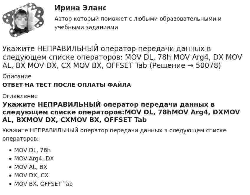      
            Описание
            ОТВЕТ НА ТЕСТ ПОСЛЕ ОПЛАТЫ ФАЙЛА 
            Оглавление
            Укажите НЕПРАВИЛЬНЫЙ оператор передачи данных в следующем списке операторов:MOV DL, 78hMOV Arg4, DXMOV AL, BXMOV DX, CXMOV BX, OFFSET Tab 
            
            
            Укажите НЕПРАВИЛЬНЫЙ оператор передачи данных в следующем списке операторов:  	MOV CX, 7FAFh	 	MOV BX, OFFSET Table	 	MOV AH, WORD PTR Table1	 	MOV DH, BYTE PTR Table2	 	MOV Mem1, CX Укажите НЕПРАВИЛЬНЫЙ оператор передачи данных в следующем списке операторов:  	MOV DL, 78h	 	MOV Arg4, DX	 	MOV AL, BX	 	MOV DX, CX	 	MOV BX, OFFSET TabУкажите НЕПРАВИЛЬНЫЙ оператор передачи данных в следующем списке операторов:  	MOV DS, BX	 	MOV BX, OFFSET Table	 	MOV DH, BYTE PTR Table	 	MOV CL, DH	 	MOV AX, 5B748hУкажите номер верного ответа, определяющего направление вектора магнитной индукции в точке А, для данного направления тока в проводнике.  Укажите нормированное значение сопротивления заземления для электроустановок, если напряжение сети 380 В и мощностьтрансформатора, питающего сеть, меньше или равна 100 кВА: не более Выберите один ответ: a.0,5 Ом. b.2 Ом; c.10 Ом; d.4 Ом;Укажите нормированное значение сопротивления защитного заземления в сети с изолированной нейтралью при напряжении U сети =380 В и мощности силового трансформатора N транс = 500 кВ×А: не более Выберите один ответ: a.4 Ом; b.10 Ом; c.0,5 Ом. d.2 Ом;Укажите нормированное значение сопротивления защитного заземления в сети с изолированной нейтралью принапряжении U сети = 380 В и мощности силового трансформатора N транс = 500 кВ×А: не более Выберите один ответ: a.4 Ом; b.2 Ом; c.10 Ом; d.0,5 Ом.Укажите ключевые метрики качества технологического мониторинга. Выберите один или несколько ответов:   Время простоя из-за аварий   Индексы CSI и NPS   Доля просрочек по регистрации и оказанию   Время простоя из-за плановых технических перерывовУкажите количество ошибок в следующей формулировке теоремы Гаусса Укажите конкретную дисциплину, сформулируйте тему своей курсовой работы и в соответствии с этим определите Основы научных исследований  Укажите концевые вершины эйлеровой цепи в графе G (см. рисунок).Укажите марку алюминия чистоты 99,995% Выберите один ответ: a. А99 b. А99,995 c. А995Укажите марку деформируемого сплава содержащего 36% цинка 3% алюминия 2% никеля ( основа –медь) Выберите один ответ: a. БрАЦН36-2 b. БрЦ36А3Н2 c. ЛЦ36А3Н2 d. ЛАН 59-2Укажите марку меди содержащей 99,95% этого металла Выберите один ответ: a. М99 b. М0 c. М00 d. М1