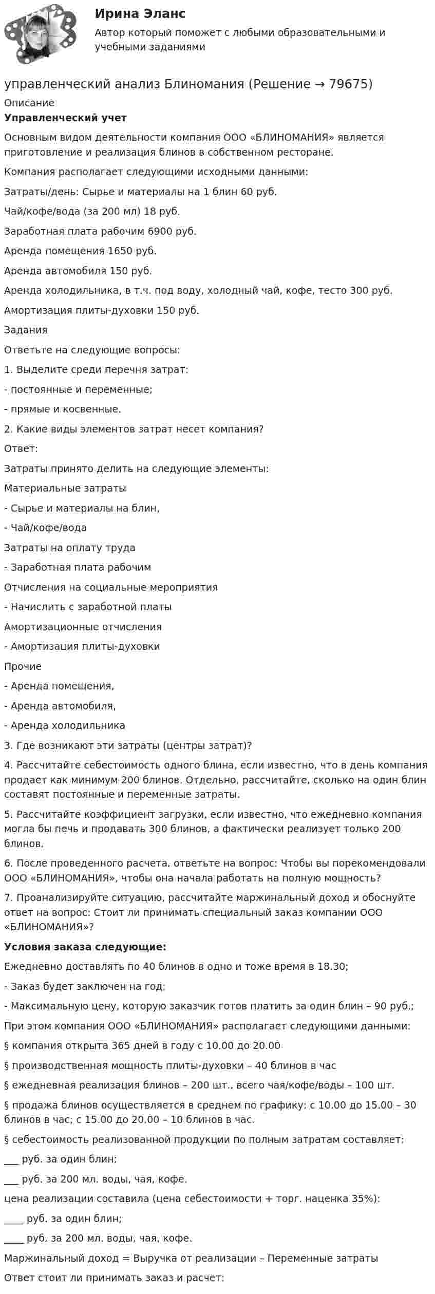     
            Описание
            Управленческий учет 	Основным видом деятельности компания ООО «БЛИНОМАНИЯ» является приготовление и реализация блинов в собственном ресторане.	Компания располагает следующими исходными данными: Затраты/день:  Сырье и материалы на 1 блин 60 руб.   Чай/кофе/вода (за 200 мл)  18 руб.   Заработная плата рабочим 6900 руб.   Аренда помещения 1650 руб.   Аренда автомобиля 150 руб.   Аренда холодильника, в т.ч. под воду, холодный чай, кофе, тесто 300 руб.   Амортизация плиты-духовки 150 руб. 	Задания	 	Ответьте на следующие вопросы:	1.               Выделите среди перечня затрат:-      постоянные и переменные;-      прямые и косвенные.	2.               Какие виды элементов затрат несет компания?	Ответ:	Затраты принято делить на следующие элементы:  Материальные затраты -       Сырье и материалы на блин, -       Чай/кофе/вода   Затраты на оплату труда -       Заработная плата рабочим   Отчисления на социальные мероприятия -       Начислить с заработной платы   Амортизационные отчисления -       Амортизация плиты-духовки   Прочие  -       Аренда помещения, -       Аренда автомобиля, -       Аренда холодильника  	 	3.               Где возникают эти затраты (центры затрат)?	4.               Рассчитайте себестоимость одного блина, если известно, что в день компания продает как минимум 200 блинов. Отдельно, рассчитайте, сколько на один блин составят постоянные и переменные затраты.	5.               Рассчитайте коэффициент загрузки, если известно, что ежедневно компания могла бы печь и продавать 300 блинов, а фактически реализует только 200 блинов.	6.               После проведенного расчета, ответьте на вопрос: Чтобы вы порекомендовали ООО «БЛИНОМАНИЯ», чтобы она начала работать на полную мощность?	7.               Проанализируйте ситуацию, рассчитайте маржинальный доход и обоснуйте ответ на вопрос: Стоит ли принимать специальный заказ компании ООО «БЛИНОМАНИЯ»? Условия заказа следующие:	Ежедневно доставлять по 40 блинов в одно и тоже время в 18.30;-      Заказ будет заключен на год;-      Максимальную цену, которую заказчик готов платить за один блин – 90 руб.;	При этом компания ООО «БЛИНОМАНИЯ» располагает следующими данными:§ компания открыта 365 дней в году с 10.00 до 20.00§ производственная мощность плиты-духовки – 40 блинов в час§ ежедневная реализация блинов – 200 шт., всего чая/кофе/воды – 100 шт.§ продажа блинов осуществляется в среднем по графику: с 10.00 до 15.00 – 30 блинов в час; с 15.00 до 20.00 – 10 блинов в час.§ себестоимость реализованной продукции по полным затратам составляет:	___ руб. за один блин;	___ руб. за 200 мл. воды, чая, кофе.	цена реализации составила (цена себестоимости + торг. наценка 35%):	____ руб. за один блин;	____ руб. за 200 мл. воды, чая, кофе.  Маржинальный доход = Выручка от реализации – Переменные затраты	Ответ стоит ли принимать заказ и расчет:   
            
            
            Управленческие решения -тест с ответами Синергия. 2022 г. управленческий анализ БлиноманияУправленческий анализ в отраслях ВСЕ ЗАДАНИЯ Управленческий анализ в отраслях ЗАДАНИЕ 1  2023 годУправленческий анализ в отраслях ЗАДАНИЕ 2 2023 годУправленческий анализ в отраслях ЗАДАНИЕ 3 2023 годУправленческий анализ в отраслях ЗАДАНИЕ 4 2023 год💯 Управленческие решения (ответы на тест Синергия / МТИ / МосАП, сентябрь 2022)💯 Управленческие решения (правильные ответы на тест Синергия / МОИ / МТИ / МосАП, август 2023)Управленческие решения принимает… Управленческие решения. Синергия. Ответы на ИТОГОВЫЙ ТЕСТ. На отлично!Управленческие решения. Синергия. Тест.Управленческие решения / СПбУТУиЭ / Ответы на экзамен/зачет / Результат 62%Управленческие решения сущность, типология, основные требования