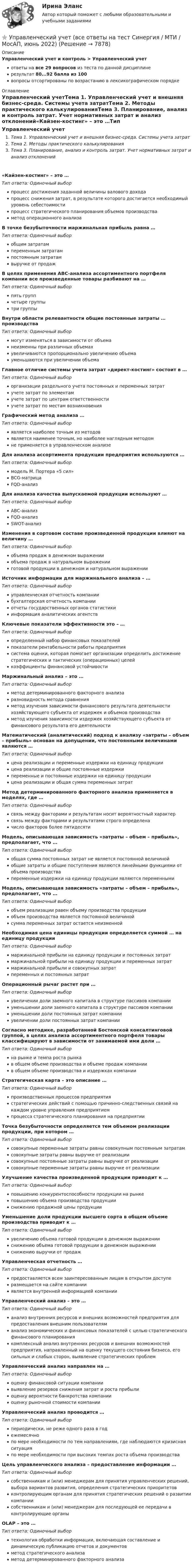     
          Описание
          Управленческий учет и контроль > Управленческий учетответы на все 29 вопросов из теста по данной дисциплинерезультат 80...92 балла из 100вопросы отсортированы по возрастанию в лексикографическом порядке 
          Оглавление
          Управленческий учетТема 1. Управленческий учет и внешняя бизнес-среда. Системы учета затратТема 2. Методы практического калькулированияТема 3. Планирование, анализ и контроль затрат. Учет нормативных затрат и анализ отклонений«Кайзен-костинг» – это …Тип ответа: Одиночный выборпроцесс достижения заданной величины валового доходапроцесс снижения затрат, в результате которого достигается необходимый уровень себестоимостипроцесс стратегического планирования объемов производстваметод операционного анализаВ точке безубыточности маржинальная прибыль равна …Тип ответа: Одиночный выборобщим затратампеременным затратампостоянным затратамвыручке от продажВ целях применения АВС-анализа ассортиментного портфеля компании все произведенные товары разбивают на …Тип ответа: Одиночный выборпять группчетыре группытри группыВнутри области релевантности общие постоянные затраты … производстваТип ответа: Одиночный выбормогут изменяться в зависимости от объеманеизменны при различных объемахувеличиваются пропорционально увеличению объемауменьшаются при увеличении объемаГлавное отличие системы учета затрат «директ-костинг» состоит в …Тип ответа: Одиночный выборорганизации раздельного учета постоянных и переменных затратучете затрат по элементамучете затрат по центрам ответственностиучете затрат по местам возникновенияГрафический метод анализа …Тип ответа: Одиночный выборявляется наиболее точным из методовявляется наименее точным, но наиболее наглядным методомне применяется в управленческом анализеДля анализа ассортимента продукции предприятия используются …Тип ответа: Одиночный выбормодель М. Портера «5 сил»ВСG-матрицаFQD-анализДля анализа качества выпускаемой продукции используют …Тип ответа: Одиночный выборАВС-анализFQD-анализSWOT-анализИзменения в сортовом составе произведенной продукции влияют на величину …Тип ответа: Одиночный выборобъема продаж в денежном выраженииобъема продаж в натуральном выраженииготовой продукции в денежном и натуральном выраженииИсточник информации для маржинального анализа – …Тип ответа: Одиночный выборуправленческая отчетность компаниибухгалтерская отчетность компанииотчеты государственных органов статистикиинформация аналитических агентствКлючевые показатели эффективности это – …Тип ответа: Одиночный выборопределенный набор финансовых показателейпоказатели рентабельности работы предприятиясистема оценки, которая помогает организации определить достижение стратегических и тактических (операционных) целейкоэффициенты финансовой устойчивостиМаржинальный анализ – это …Тип ответа: Одиночный выборметод детерминированного факторного анализаразновидность метода сравненияметод изучения зависимости финансового результата деятельности хозяйствующего субъекта от издержек и объемов производстваметод изучения зависимости издержек хозяйствующего субъекта от финансового результата его деятельностиМатематический (аналитический) подход к анализу «затраты – объем – прибыль» основан на допущении, что постоянными величинами являются …Тип ответа: Одиночный выборцена реализации и переменные издержки на единицу продукциицена реализации и общие постоянные издержкипеременные и постоянные издержки на единицу продукциицена реализации и общая сумма переменных затратМетод детерминированного факторного анализа применяется в моделях, где …Тип ответа: Одиночный выборсвязь между факторами и результатам носит вероятностный характерсвязь между факторами и результатами строго определеначисло факторов более пятидесятиМодель, описывающая зависимость «затраты – объем – прибыль», предполагает, что …Тип ответа: Одиночный выборобщая сумма постоянных затрат не является постоянной величинойобщие затраты и общие поступления являются линейными функциями от объема производствапеременные издержки на единицу продукции являются переменнымиМодель, описывающая зависимость «затраты – объем – прибыль», предполагает, что …Тип ответа: Одиночный выборобъем реализации равен объему производства продукцииобъем производства является постоянной величинойсумма переменных затрат остается неизменнойНеобходимая цена единицы продукции определяется суммой … на единицу продукцииТип ответа: Одиночный выбормаржинальной прибыли на единицу продукции и постоянных затратмаржинальной прибыли на единицу продукции и переменных затратмаржинальной прибыли и совокупных затратпеременных и постоянных затратОперационный рычаг растет при …Тип ответа: Одиночный выборувеличении доли заемного капитала в структуре пассивов компанииуменьшении доли заемного капитала в структуре пассивов компанииуменьшении доли постоянных затрат компанииувеличении доли постоянных затрат компанииСогласно методике, разработанной Бостонской консалтинговой группой, в целях анализа ассортиментного портфеля товары классифицируют в зависимости от занимаемой ими доли …Тип ответа: Одиночный выборна рынке и темпа роста рынкав общем объеме производства и объеме продаж компаниив общем объеме производства и издержках компанииСтратегическая карта – это описание …Тип ответа: Одиночный выборпроизводственных процессов предприятиястратегических действий с помощью причинно-следственных связей на каждом уровне управления предприятиемпроцесса стратегического планирования на предприятииТочка безубыточности определяется тем объемом реализации продукции, при котором …Тип ответа: Одиночный выборсовокупные переменные затраты равны совокупным постоянным затратамсовокупные затраты равны выручке от реализациисовокупные постоянные затраты равны выручке от реализациисовокупные переменные затраты равны выручке от реализацииУлучшение качества произведенной продукции приводит к …Тип ответа: Одиночный выборповышению конкурентоспособности продукции на рынкеповышению объема производства продукцииснижению продажной цены продукцииУменьшение доли продукции высшего сорта в общем объеме производства приводит к …Тип ответа: Одиночный выборувеличению объема готовой продукции в денежном выраженииснижению объема готовой продукции в денежном выраженииснижению выручки от продажУправленческая отчетность …Тип ответа: Одиночный выборпредоставляется всем заинтересованным лицам в открытом доступеразмещается на сайте компанииявляется внутренней информацией компанииУправленческий анализ – это …Тип ответа: Одиночный выборанализ внутренних ресурсов и внешних возможностей предприятия для предоставления внешним пользователяманализ экономических и финансовых показателей с целью стратегического финансового планированиякомплексный анализ внутренних ресурсов и внешних возможностей предприятия, направленный на оценку текущего состояния бизнеса, его сильных и слабых сторон, выявление стратегических проблемУправленческий анализ направлен на …Тип ответа: Одиночный выбороценку финансовой ситуации компаниивыявление резервов снижения затрат и роста прибылиоценку вероятности банкротства компанииоценку рыночной стоимости компанииУправленческий анализ проводится …Тип ответа: Одиночный выборпериодически, не реже одного раза в годежемесячнопо мере необходимости по тем направлениям, где наблюдаются кризисная ситуацияпо мере необходимости при высоких темпах роста объема производстваЦель управленческого анализа – предоставление информации …Тип ответа: Одиночный выборсобственникам и (или) менеджерам для принятия управленческих решений, выбора вариантов развития, определения стратегических приоритетовконтролирующим органам для принятия стратегических решений о развитии компаниисобственникам и (или) менеджерам для последующей ее передачи в контролирующие органыOLAP – это …Тип ответа: Одиночный выбортехнология обработки информации, включающая составление и динамическую публикацию отчетов и документовметод стратегического анализаметод детерминированного факторного анализа  
            
            
            ⭐ Управленческий учет (все ответы на тест Синергия / МТИ / МосАП, август 2022)⭐ Управленческий учет (все ответы на тест Синергия / МТИ / МосАП, июнь 2022)Управленческий учет в спорте (ответы на тест Синергия / МТИ / МОИ / МосАП)Управленческий учет в спорте.фис_БАК (тест с ответами Синергия/МОИ/ МТИ /МОСАП)управленческий учет задачиуправленческий учет задачиУправленческий учет и анализ Синергия МТИ МОСАП Ответы на итоговый тестУправленческий учётУправленческий учет 100%💯 Управленческий учет [8 тем] (все ответы на тест Синергия / МТИ / МосАП, апрель 2023)⭐ Управленческий учет [8 тем] (ответы на тест Синергия / МТИ / МосАП, август 2022)💯 Управленческий учет [8 тем] (ответы на тест Синергия / МТИ / МосАП, март 2023)💯 Управленческий учет [8 тем] (ответы на тест Синергия / МТИ / МосАП, февраль 2023)💯 Управленческий учет [8 тем] (ответы на тест Синергия / МТИ / МосАП, январь 2023)