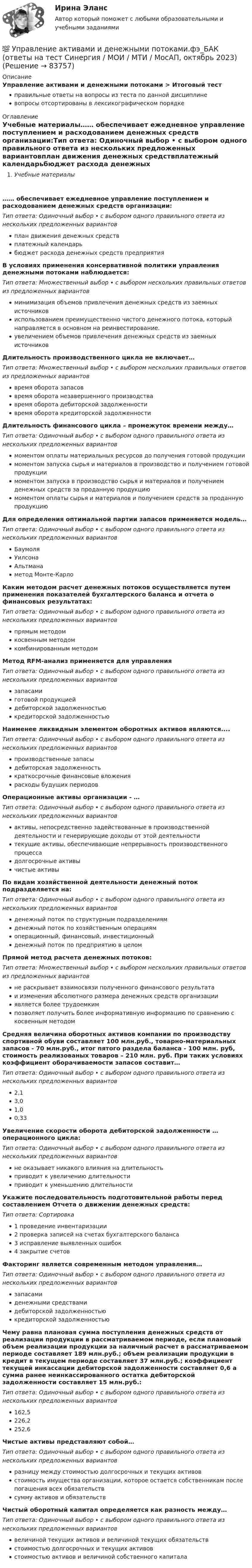      
            Описание
            Управление активами и денежными потоками > Итоговый тестправильные ответы на вопросы из теста по данной дисциплиневопросы отсортированы в лексикографическом порядке 
            Оглавление
            Учебные материалы…… обеспечивает ежедневное управление поступлением и расходованием денежных средств организации:Тип ответа: Одиночный выбор • с выбором одного правильного ответа из нескольких предложенных вариантовплан движения денежных средствплатежный календарьбюджет расхода денежных средств предприятияВ условиях применения консервативной политики управления денежными потоками наблюдается:Тип ответа: Множественный выбор • с выбором нескольких правильных ответов из предложенных вариантовминимизация объемов привлечения денежных средств из заемных источниковиспользованием преимущественно чистого денежного потока, который направляется в основном на реинвестирование.увеличением объемов привлечения денежных средств из заемных источниковДлительность производственного цикла не включает…Тип ответа: Множественный выбор • с выбором нескольких правильных ответов из предложенных вариантоввремя оборота запасоввремя оборота незавершенного производствавремя оборота дебиторской задолженностивремя оборота кредиторской задолженностиДлительность финансового цикла – промежуток времени между…Тип ответа: Одиночный выбор • с выбором одного правильного ответа из нескольких предложенных вариантовмоментом оплаты материальных ресурсов до получения готовой продукциимоментом запуска сырья и материалов в производство и получением готовой продукциимоментом запуска в производство сырья и материалов и получением денежных средств за проданную продукциюмоментом оплаты сырья и материалов и получением средств за проданную продукциюДля определения оптимальной партии запасов применяется модель…Тип ответа: Одиночный выбор • с выбором одного правильного ответа из нескольких предложенных вариантовБаумоляУилсонаАльтманаметод Монте-КарлоКаким методом расчет денежных потоков осуществляется путем применения показателей бухгалтерского баланса и отчета о финансовых результатах:Тип ответа: Одиночный выбор • с выбором одного правильного ответа из нескольких предложенных вариантовпрямым методомкосвенным методомкомбинированным методомМетод RFM-анализ применяется для управленияТип ответа: Одиночный выбор • с выбором одного правильного ответа из нескольких предложенных вариантовзапасамиготовой продукциейдебиторской задолженностьюкредиторской задолженностьюНаименее ликвидным элементом оборотных активов являются....Тип ответа: Одиночный выбор • с выбором одного правильного ответа из нескольких предложенных вариантовпроизводственные запасыдебиторская задолженностькраткосрочные финансовые вложениярасходы будущих периодовОперационные активы организации - …Тип ответа: Одиночный выбор • с выбором одного правильного ответа из нескольких предложенных вариантовактивы, непосредственно задействованные в производственной деятельности и генерирующие доходы от этой деятельноститекущие активы, обеспечивающие непрерывность производственного процессадолгосрочные активычистые активыПо видам хозяйственной деятельности денежный поток подразделяется на:Тип ответа: Одиночный выбор • с выбором одного правильного ответа из нескольких предложенных вариантовденежный поток по структурным подразделениямденежный поток по хозяйственным операциямоперационный, финансовый, инвестиционныйденежный поток по предприятию в целомПрямой метод расчета денежных потоков:Тип ответа: Множественный выбор • с выбором нескольких правильных ответов из предложенных вариантовне раскрывает взаимосвязи полученного финансового результатаи изменения абсолютного размера денежных средств организацииявляется более трудоемкимпозволяет получить более информативную информацию по сравнению с косвенным методомСредняя величина оборотных активов компании по производству спортивной обуви составляет 100 млн.руб., товарно-материальных запасов - 70 млн.руб., итог пятого раздела баланса - 100 млн. руб, стоимость реализованых товаров – 210 млн. руб. При таких условиях коэффициент оборачиваемости запасов составит…Тип ответа: Одиночный выбор • с выбором одного правильного ответа из нескольких предложенных вариантов2,13,01,00,33Увеличение скорости оборота дебиторской задолженности … операционного цикла:Тип ответа: Одиночный выбор • с выбором одного правильного ответа из нескольких предложенных вариантовне оказывает никакого влияния на длительностьприводит к увеличению длительностиприводит к уменьшению длительностиУкажите последовательность подготовительной работы перед составлением Отчета о движении денежных средств:Тип ответа: Сортировка1 проведение инвентаризации2 проверка записей на счетах бухгалтерского баланса3 исправление выявленных ошибок4 закрытие счетовФакторинг является современным методом управления…Тип ответа: Одиночный выбор • с выбором одного правильного ответа из нескольких предложенных вариантовзапасамиденежными средствамидебиторской задолженностьюкредиторской задолженностьюЧему равна плановая сумма поступления денежных средств от реализации продукции в рассматриваемом периоде, если плановый объем реализации продукции за наличный расчет в рассматриваемом периоде составляет 189 млн.руб.; объем реализации продукции в кредит в текущем периоде составляет 37 млн.руб.; коэффициент текущей инкассации дебиторской задолженности составляет 0,6 а сумма ранее неинкассированного остатка дебиторской задолженности составляет 15 млн.руб.:Тип ответа: Одиночный выбор • с выбором одного правильного ответа из нескольких предложенных вариантов162,5226,2252,6Чистые активы представляют собой…Тип ответа: Одиночный выбор • с выбором одного правильного ответа из нескольких предложенных вариантовразницу между стоимостью долгосрочных и текущих активовстоимость имущества организации, которое остается собственникам после погашения всех обязательствсумму активов и обязательствЧистый оборотный капитал определяется как разность между…Тип ответа: Одиночный выбор • с выбором одного правильного ответа из нескольких предложенных вариантоввеличиной текущих активов и величиной текущих обязательствстоимостью долгосрочных и текущих активовстоимостью активов и величиной собственного капитала  
            
            
            Управление адаптацией персонала💯 Управление активами и денежными потоками.фэ_БАК (ответы на тест Синергия / МОИ / МТИ / МосАП, октябрь 2023)Управление активами и денежными потоками.фэ_БАК. Синергия. Ответы на ИТОГОВЫЙ ТЕСТ. На отлично!Управление активами и пассивами организацииУправление бизнес процессамиУправление бизнес-процессами Управление бизнес-процессами (АлтГТУ)Упорядочьте факторы по степени их влияния на эффективность командной работы:Упорядочьте факторы по степени их влияния на эффективность управления персоналом:УПП модуль 1УПП модуль 3Упр. 1. Причастие I (Participle I Simple, Participle I Perfect) Перепишите предложения и переведите их на русский язык. Обратите внимание на причастия, выделенные жирным шрифтом, и укажите их синтаксическую функцию (часть сказуемого, определение или обстоятельство).Упр. 2. Стр.10 Tore and Ken work on different oil platforms. Listen to their phone call and complete the information on the left. Упр. 3. Стр.10 Listen to Tore (T) and Ken (K) again and complete the conversation. Упр 4. Стр10 Работайте в паре. Спросите друг у друга об изменениях в рабочем режиме.Управленец имеет 5 возможных стратегий деятельности. Финансовый результат зависит от рыночной ситуации и представлен в таблице. Оценка вероятности для каждой ситуации приведена в последней строке