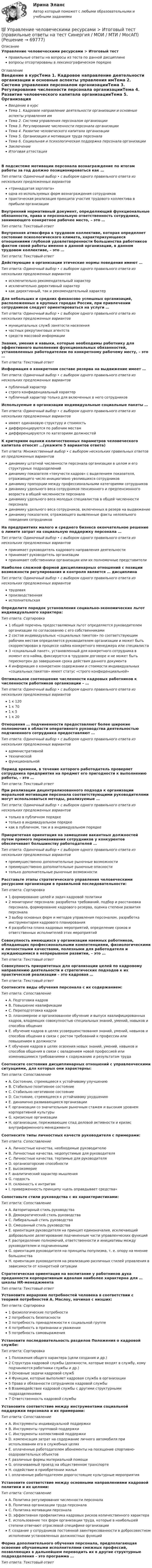      
            Описание
            Управление человеческими ресурсами > Итоговый тестправильные ответы на вопросы из теста по данной дисциплиневопросы отсортированы в лексикографическом порядке 
            Оглавление
            Введение в курсТема 1. Кадровое направление деятельности организации и основные аспекты управления имТема 2. Система управления персоналом организацииТема 3. Регулирование численности персонала организацииТема 4. Развитие человеческого капитала организацииТема 5. Организация и мотивация труда персоналаТема 6. Социальная и психологическая поддержка персонала организацииЗаключениеИтоговая аттестацияВ подсистеме мотивации персонала вознаграждение по итогам работы за год должно позиционироваться как …Тип ответа: Одиночный выбор • с выбором одного правильного ответа из нескольких предложенных вариантов«тринадцатая зарплата»одна из используемых форм вознаграждения сотрудниковпрактическая реализация принципа участия трудового коллектива в прибыли организацииВнутренний нормативный документ, определяющий функциональные обязанности, права и персональную ответственность сотрудника, занимающего конкретное рабочее место, – это …Тип ответа: Текcтовый ответ Внутренняя атмосфера в трудовом коллективе, которая определяет состояние психологического климата, характеризующееся отношениями глубокой удовлетворенности большинства работников фактом своей работы именно в данной организации, в данном трудовом коллективе, – это …Тип ответа: Текcтовый ответ Действующие в организации этические нормы поведения имеют …Тип ответа: Одиночный выбор • с выбором одного правильного ответа из нескольких предложенных вариантовисключительно рекомендательный характерисключительно директивный характеркак директивный, так и рекомендательный характерДля небольших и средних финансово успешных организаций, расположенных в крупных городах России, при привлечении сотрудников следует ориентироваться на услуги …Тип ответа: Одиночный выбор • с выбором одного правильного ответа из нескольких предложенных вариантовмуниципальных служб занятости населениячастных рекрутинговых агентствсредств массовой информацииЗнания, умения и навыки, которые необходимы работнику для эффективного выполнения функциональных обязанностей, установленных работодателем по конкретному рабочему месту, – это …Тип ответа: Текcтовый ответ Информация о конкретном составе резерва на выдвижение имеет …Тип ответа: Одиночный выбор • с выбором одного правильного ответа из нескольких предложенных вариантовпубличный характерстрого конфиденциальный характерпубличный характер только для включенных в него сотрудниковИспользуемые в организации индивидуальные социальные пакеты …Тип ответа: Одиночный выбор • с выбором одного правильного ответа из нескольких предложенных вариантовимеют одинаковую структуру и стоимостьдифференцируются по рабочим местамдифференцируются по категориям должностейК критериям оценки количественных параметров человеческого капитала относят …(укажите 5 вариантов ответа)Тип ответа: Множественный выбор • с выбором нескольких правильных ответов из предложенных вариантовдинамику штатной численности персонала организации в целом и его структурных подразделенийдинамику показателя «текучести кадров» с выделением показателя, отражающего число инициативно уволившихся сотрудниковдинамику пропорции между профессиональными категориями сотрудниковдинамику удельного веса сотрудников пенсионного и предпенсионного возраста в общей численности персоналадинамику удельного веса молодых специалистов в общей численности персоналадинамику удельного веса сотрудников, включенных в резерв на выдвижениединамику показателя, отражающего выявленные факты нелояльного поведения сотрудниковНа предприятиях малого и среднего бизнеса окончательное решение о лимите затрат на социальную поддержку персонала …Тип ответа: Одиночный выбор • с выбором одного правильного ответа из нескольких предложенных вариантовпринимает руководитель кадрового направления деятельностипринимает руководитель организациипринимают собственники организации или их полномочные представителиНаиболее сложной формой дисциплинарных отношений с позиции возможности регулирования и контроля является … дисциплинаТип ответа: Одиночный выбор • с выбором одного правильного ответа из нескольких предложенных вариантовтрудоваяпроизводственнаяисполнительскаяОпределите порядок установления социально-экономических льгот индивидуального характера:Тип ответа: Сортировка1 общий перечень предоставляемых льгот определяется руководителем организации по согласованию с его собственниками2 состав индивидуальных «социальных пакетов» по соответствующим рабочим местам определяется руководителем организации и может быть скорректирован в процессе найма конкретного менеджера или специалиста3 «социальный пакет», установленный для конкретного сотрудника в момент его найма, фиксируется в трудовом договоре и не может быть пересмотрен до завершения срока действия данного документа4 информация о конкретном содержании и стоимости индивидуальных «социальных пакетов» имеет статус «строго конфиденциальной»Оптимальное соотношение численности кадровых работников к численности работников организации – …Тип ответа: Одиночный выбор • с выбором одного правильного ответа из нескольких предложенных вариантов1 к 1201 к 701 к 51 к 20Отношения … подчиненности предоставляют более широкие полномочия в области оперативного руководства деятельностью подчиненного сотрудника предоставляют …Тип ответа: Одиночный выбор • с выбором одного правильного ответа из нескольких предложенных вариантовадминистративнойтехническойфункциональнойПериод времени, в течение которого работодатель проверяет сотрудника предприятия на предмет его пригодности к выполнению работы, – это …Тип ответа: Текcтовый ответ При реализации децентрализованного подхода к организации моральной мотивации персонала соответствующими руководителями могут использоваться методы, реализуемые …Тип ответа: Одиночный выбор • с выбором одного правильного ответа из нескольких предложенных вариантовтолько в публичном порядкетолько в индивидуальном порядкекак в публичном, так и в индивидуальном порядкеПриоритетная ориентация на замещение вакантных должностей путем прямого переманивания сотрудников у конкурентов обеспечивает большинству работодателей …Тип ответа: Одиночный выбор • с выбором одного правильного ответа из нескольких предложенных вариантовпреимущественно дополнительные рыночные возможностипреимущественно дополнительные рыночные опасноститолько дополнительные рыночные возможностиРасставьте этапы стратегического управления человеческими ресурсами организации в правильной последовательности:Тип ответа: Сортировка1 формирование целей и задач кадровой политики2 мониторинг персонала: разработка требований, подбор и расстановка персонала, формирование кадрового резерва, оценка степени развития персонала3 выбор основных форм и методов управления персоналом, разработка инструментария кадрового планирования4 разработка плана кадровых мероприятий, определение сроков и ответственных исполнителей этих мероприятийСовокупность имеющихся у организации наемных работников, обладающих профессиональными компетенциями, физиологическими и личностными качествами, полезными для работодателя и нуждающимися в непрерывном развитии, – это …Тип ответа: Текcтовый ответ Совокупность приоритетных для организации целей по кадровому направлению деятельности и стратегических подходов к их практической реализации – это кадровая …Тип ответа: Текcтовый ответ Соотнесите виды обучения персонала с их содержанием:Тип ответа: СопоставлениеA. Подготовка кадровB. Повышение квалификацииC. Переподготовка кадровD. планомерное и организованное обучение и выпуск квалифицированных кадров, владеющих совокупностью специальных знаний, умений, навыков и способов общенияE. обучение кадров в целях усовершенствования знаний, умений, навыков и способов общения в связи с ростом требований к профессии или повышением в должностиF. обучение кадров в целях освоения новых знаний, умений, навыков и способов общения в связи с овладением новой профессией или изменившимися требованиями к содержанию и результатам трудаСоотнесите состояния дисциплинарных отношений с управленческими ситуациями, для которых они характерны:Тип ответа: СопоставлениеA. Состояние, стремящееся к устойчивому улучшениюB. Стабильно позитивное состояниеC. Стабильно негативное состояниеD. Состояние, стремящееся к устойчивому ухудшениюE. динамично развивающиеся организацииF. организации со значительным рыночным стажем и высоким уровнем корпоративной культурыG. кризисные организацииH. организации, переживающие спад деловой активности и кризис внутрифирменного менеджментаСоотнесите типы личностных качеств руководителя с примерами:Тип ответа: СопоставлениеA. Личностные качества, необходимые руководителюB. Личностные качества, недопустимые для руководителяC. Личностные качества, терпимые для руководителяD. организаторские способностиE. высокомериеF. аналитический характер мышленияG. гордостьH. склонность к интригамI. приверженность принципу «цель оправдывает средства»Сопоставьте стили руководства с их характеристиками:Тип ответа: СопоставлениеA. Авторитарный стиль руководстваB. Демократический стиль руководстваC. Либеральный стиль руководстваD. Смешанный стиль руководстваE. ориентация руководителя на принцип единоначалия, исключающий добровольное делегирование подчиненным части управленческих функцийF. распределение полномочий, ответственности и инициативы между руководителем и подчиненнымиG. ориентация руководителя на принципы популизма, т. е. опору на мнение большинстваH. ориентация руководителя на реализацию различных стилей управления в зависимости от конкретной ситуацииСтратегическая ориентация на воспитание у работников духа преданности корпоративным идеалам наиболее характерна для … школы HR-менеджментаТип ответа: Текcтовый ответ Установите иерархию потребностей человека в соответствии с теорией потребностей А. Маслоу, начиная с низших:Тип ответа: Сортировка1 физиологические потребности2 потребность безопасности3 потребность принадлежности к социальной группе4 потребность в признании и уважении5 потребность самовыраженияУстановите последовательность разделов Положения о кадровой службе:Тип ответа: Сортировка1 Положения общего характера (цели создания и др.)2 Структура кадровой службы (должности, которые входят в службу, кому подчиняются работники службы и др.)3 Основные задачи кадровой служб4 Функции, которые выполняет кадровая служба в организации5 Права и обязанности сотрудников кадровой службы6 Взаимодействие кадровой службы с другими структурными подразделениями7 Ответственность кадровой службыУстановите соответствие между инструментами социальной поддержки персонала и их примерами:Тип ответа: СопоставлениеA. Инструменты индивидуальной поддержкиB. Инструменты групповой поддержкиC. Инструменты коллективной поддержкиD. компенсация затрат на содержание личного автомобиля при использовании его в служебных целяхE. оплаченные работодателем абонементы на посещение спортивно-оздоровительных объектовF. различные формы материальной помощиG. оплачиваемый проезд на общественном транспортеH. содействие в приобретении жильяI. оплаченные работодателем дорогостоящие культурные мероприятияУстановите соответствие между основными направлениями кадровой политики и их целями:Тип ответа: СопоставлениеA. Политика регулирования численности персоналаB. Политика организации труда персоналаC. Политика мотивации персоналаD. эффективная профилактика кадровых рисков количественного характераE. использование тех форм организации труда, которые в наибольшей степени отвечают отраслевой специфике организацииF. создание у сотрудников постоянной заинтересованности в добросовестном исполнении установленных должностных функцийФорма дополнительного обучения персонала, предполагающая освоение обучаемыми исполнителями смежных профессий, позволяющих в дальнейшем переводить их в другие структурные подразделения – это программа …Тип ответа: Текcтовый ответ   
            
            
            Управление человеческими ресурсами Итоговый тест💯 Управление человеческими ресурсами > Итоговый тест (правильные ответы на тест Синергия / МОИ / МТИ / МосАП)💯 Управление человеческими ресурсами > Компетентностный тест (правильные ответы на тест Синергия / МОИ / МТИ / МосАП)Управление человеческими ресурсами. Контрольно-курсовое задание. Синергия 2023Управление человеческими ресурсами ММУ 2023-2024 г.Управление человеческими ресурсами ММУ 2023г.💯 Управление человеческими ресурсами.ои (все ответы на тест Синергия / МТИ / МосАП, апрель 2023)💯 Управление человеческими ресурсами (все ответы на тест Синергия / МТИ / МосАП, март 2023)💯 Управление человеческими ресурсами (все ответы на тест Синергия / МТИ / МосАП, ноябрь 2022)💯 Управление человеческими ресурсами (все ответы на тест Синергия / МТИ / МосАП, сентябрь 2022)Управление человеческими ресурсами гостиничного предприятия Итоговый тест Управление человеческими ресурсами - задание к теме 12Управление человеческими ресурсами - задание к теме 6Управление человеческими ресурсами - задание к теме 7 