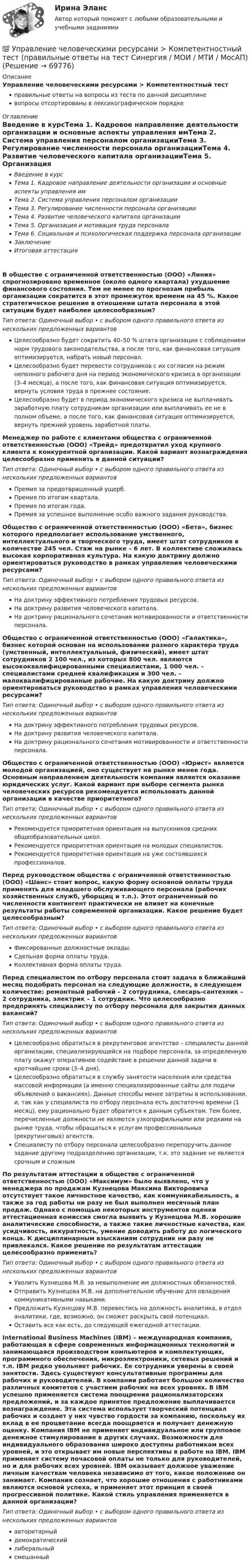      
            Описание
            Управление человеческими ресурсами > Компетентностный тестправильные ответы на вопросы из теста по данной дисциплиневопросы отсортированы в лексикографическом порядке 
            Оглавление
            Введение в курсТема 1. Кадровое направление деятельности организации и основные аспекты управления имТема 2. Система управления персоналом организацииТема 3. Регулирование численности персонала организацииТема 4. Развитие человеческого капитала организацииТема 5. Организация и мотивация труда персоналаТема 6. Социальная и психологическая поддержка персонала организацииЗаключениеИтоговая аттестацияВ обществе с ограниченной ответственностью (ООО) «Линия» спрогнозировано временное (около одного квартала) ухудшение финансового состояния. Тем не менее по прогнозам прибыль организации сократится в этот промежуток времени на 45 %. Какое стратегическое решение в отношении штата персонала в этой ситуации будет наиболее целесообразным?Тип ответа: Одиночный выбор • с выбором одного правильного ответа из нескольких предложенных вариантовЦелесообразно будет сократить 40–50 % штата организации с соблюдением норм трудового законодательства, а после того, как финансовая ситуация оптимизируется, набрать новый персонал.Целесообразно будет перевести сотрудников с их согласия на режим неполного рабочего дня на период экономического кризиса в организации (3–4 месяца), а после того, как финансовая ситуация оптимизируется, вернуть условия труда в прежнее состояние.Целесообразно будет в период экономического кризиса не выплачивать заработную плату сотрудникам организации или выплачивать ее не в полном объеме, а после того, как финансовая ситуация оптимизируется, вернуть прежний уровень заработной платы.Менеджер по работе с клиентами общества с ограниченной ответственностью (ООО) «Трейд» предотвратил уход крупного клиента к конкурентной организации. Какой вариант вознаграждения целесообразно применить в данной ситуации?Тип ответа: Одиночный выбор • с выбором одного правильного ответа из нескольких предложенных вариантовПремия за предотвращенный ущерб.Премия по итогам квартала.Премия по итогам года.Премия за успешное выполнение особо важного задания руководства.Общество с ограниченной ответственностью (ООО) «Бета», бизнес которого предполагает использование умственного, интеллектуального и творческого труда, имеет штат сотрудников в количестве 245 чел. Стаж на рынке – 6 лет. В коллективе сложилась высокая корпоративная культура. На какую доктрину должно ориентироваться руководство в рамках управления человеческими ресурсами?Тип ответа: Одиночный выбор • с выбором одного правильного ответа из нескольких предложенных вариантовНа доктрину эффективного потребления трудовых ресурсов.На доктрину развития человеческого капитала.На доктрину рационального сочетания мотивированности и ответственности персонала.Общество с ограниченной ответственностью (ООО) «Галактика», бизнес которой основан на использовании разного характера труда (умственный, интеллектуальный, физический), имеет штат сотрудников 2 100 чел., из которых 800 чел. являются высококвалифицированными специалистами, 1 000 чел. – специалистами средней квалификации и 300 чел. – малоквалифицированные рабочие. На какую доктрину должно ориентироваться руководство в рамках управления человеческими ресурсами?Тип ответа: Одиночный выбор • с выбором одного правильного ответа из нескольких предложенных вариантовНа доктрину эффективного потребления трудовых ресурсов.На доктрину развития человеческого капитала.На доктрину рационального сочетания мотивированности и ответственности персонала.Общество с ограниченной ответственностью (ООО) «Юрист» является молодой организацией, оно существует на рынке менее года. Основным направлением деятельности компании является оказание юридических услуг. Какой вариант при выборе сегмента рынка человеческих ресурсов рекомендуется использовать данной организации в качестве приоритетного?Тип ответа: Одиночный выбор • с выбором одного правильного ответа из нескольких предложенных вариантовРекомендуется приоритетная ориентация на выпускников средних общеобразовательных школ.Рекомендуется приоритетная ориентация на молодых специалистов.Рекомендуется приоритетная ориентация на уже состоявшихся профессионалов.Перед руководством общества с ограниченной ответственностью (ООО) «Шанс» стоит вопрос, какую форму основной оплаты труда применять для младшего обслуживающего персонала (рабочих хозяйственных служб, уборщиц и т.п.). Этот ограниченный по численности контингент практически не влияет на конечные результаты работы современной организации. Какое решение будет целесообразным?Тип ответа: Одиночный выбор • с выбором одного правильного ответа из нескольких предложенных вариантовФиксированные должностные оклады.Сдельная форма оплаты труда.Коллективная форма оплаты труда.Перед специалистом по отбору персонала стоит задача в ближайший месяц подобрать персонал на следующие должности, в следующем количестве: ремонтный рабочий – 2 сотрудника, слесарь-сантехник – 2 сотрудника, электрик – 1 сотрудник. Что целесообразно предпринять специалисту по отбору персонала для закрытия данных вакансий?Тип ответа: Одиночный выбор • с выбором одного правильного ответа из нескольких предложенных вариантовЦелесообразно обратиться в рекрутинговое агентство – специалисты данной организации, специализирующейся на подборе персонала, за определенную плату окажут оперативное содействие в решении данной задачи в кротчайшие сроки (3–4 дня).Целесообразно обратиться в службу занятости населения или средства массовой информации (а именно специализированные сайты для подачи объявлений о вакансиях). Данные способы менее затратны в использовании, и, так как у специалиста по отбору персонала есть достаточно времени (1 месяц), ему рационально будет обратится к данным субъектам. Тем более, перечисленные должности не являются узкопрофильными или редкими на рынке труда, чтобы обращаться к услугам профессиональных (рекрутинговых) агентств.Специалисту по отбору персонала целесообразно перепоручить данное задание другому подразделению организации, т.к. это задание не является срочным и сложнымПо результатам аттестации в обществе с ограниченной ответственностью (ООО) «Максимум» было выявлено, что у менеджера по продажам Кузнецова Максима Викторовича отсутствует такое личностное качество, как коммуникабельность, а также за год работы ни разу не был выполнен месячный план продаж. Однако с помощью некоторых инструментов оценки аттестационная комиссия смогла выявить у Кузнецова М.В. хорошие аналитические способности, а также такие личностные качества, как усидчивость, аккуратность, умение доводить работу до логического конца. К дисциплинарным взысканиям сотрудник ни разу не привлекался. Какое решение по результатам аттестации целесообразно применить?Тип ответа: Одиночный выбор • с выбором одного правильного ответа из нескольких предложенных вариантовУволить Кузнецова М.В. за невыполнение им должностных обязанностей.Отправить Кузнецова М.В. на дополнительное обучение для овладения коммуникативными навыками.Предложить Кузнецову М.В. перевестись на должность аналитика, в отдел аналитики, где, возможно, он сможет раскрыть свой потенциал.Оставить все как есть, до следующей ежегодной аттестации.International Business Machines (IBM) – международная компания, работающая в сфере современных информационных технологий и занимающаяся производством компьютеров и комплектующих, программного обеспечения, микроэлектроники, сетевых решений и т.п. IBM редко увольняет рабочих. Ее сотрудники уверены в своей занятости. Здесь существуют консультативные программы для рабочих и руководителей. В компании работает большое количество различных комитетов с участием рабочих на всех уровнях. В IBM успешно применяется система поощрения рационализаторских предложений, и за каждое принятое предложение выплачивается вознаграждение. Эта система использует творческий потенциал рабочих и создает у них чувство гордости за компанию, поскольку их вклад в ее процветание всегда поощряется и получает денежную оценку. Компания IВМ не применяет индивидуальное или групповое денежное стимулирование в других случаях. Возможности для индивидуального образования широко доступны работникам всех уровней, и это открывает им новые перспективы в работе на IВМ. IВМ применяет систему почасовой оплаты не только для руководителей, но и для рабочих всех уровней. IBM оказывает должное уважение личным качествам человека независимо от того, какое положение он занимает. Компания сознает, что хорошие отношения с работниками являются основой успеха, и применяет этот принцип в своей прогрессивной политике. Какой стиль управления применяется в данной организации?Тип ответа: Одиночный выбор • с выбором одного правильного ответа из нескольких предложенных вариантовавторитарныйдемократическийлиберальныйсмешанный  
            
            
            💯 Управление человеческими ресурсами > Итоговый тест (правильные ответы на тест Синергия / МОИ / МТИ / МосАП)💯 Управление человеческими ресурсами > Компетентностный тест (правильные ответы на тест Синергия / МОИ / МТИ / МосАП)Управление человеческими ресурсами. Контрольно-курсовое задание. Синергия 2023Управление человеческими ресурсами ММУ 2023-2024 г.Управление человеческими ресурсами ММУ 2023г.💯 Управление человеческими ресурсами.ои (все ответы на тест Синергия / МТИ / МосАП, апрель 2023)💯 Управление человеческими ресурсами.ои (ответы на тест Синергия / МОИ / МТИ / МосАП, октябрь 2023)💯 Управление человеческими ресурсами (все ответы на тест Синергия / МТИ / МосАП, ноябрь 2022)💯 Управление человеческими ресурсами (все ответы на тест Синергия / МТИ / МосАП, сентябрь 2022)Управление человеческими ресурсами гостиничного предприятия Итоговый тест Управление человеческими ресурсами - задание к теме 12Управление человеческими ресурсами - задание к теме 6Управление человеческими ресурсами - задание к теме 7 Управление человеческими ресурсами  ИТОГОВЫЙ 