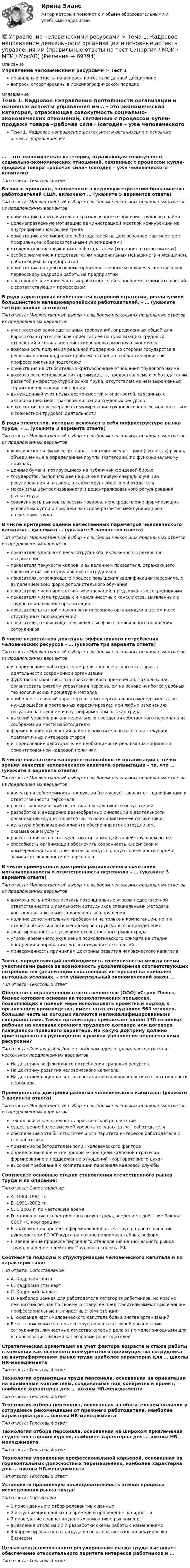     
            Описание
            Управление человеческими ресурсами > Тест 1правильные ответы на вопросы из теста по данной дисциплиневопросы отсортированы в лексикографическом порядке 
            Оглавление
            Тема 1. Кадровое направление деятельности организации и основные аспекты управления им… – это экономическая категория, отражающая совокупность социально-экономических отношений, связанных с процессом купли-продажи товара «рабочая сила» (сегодня – уже человеческого капитала)Тип ответа: Текcтовый ответ Базовые принципы, заложенные в кадровую стратегию большинства работодателей США, включают … (укажите 5 вариантов ответа)Тип ответа: Множественный выбор • с выбором нескольких правильных ответов из предложенных вариантовориентацию на относительно краткосрочные отношения трудового наймацеленаправленную мотивацию администрацией жесткой конкуренции на внутрифирменном рынке трудаориентацию американских работодателей на долгосрочное партнерство с профильными образовательными учреждениямиотождествление служащих с работодателем («принцип патернализма»)особое внимание к представителям национальных меньшинств и женщинам, работающим на предприятииориентацию на долгосрочные производственные и человеческие связи как первооснову кадровой работы на предприятиипостоянное внимание частных работодателей к проблеме взаимоотношений с соответствующим профсоюзомВ ряду характерных особенностей кадровой стратегии, реализуемой большинством западноевропейских работодателей, – … (укажите четыре варианта ответа)Тип ответа: Множественный выбор • с выбором нескольких правильных ответов из предложенных вариантовучет жестких законодательных требований, определенных общей для Евросоюза стратегической ориентацией на гуманизацию трудовых отношений и социально-ориентированную рыночную экономикувозможность получения реальной поддержки со стороны государства в решении многих кадровых проблем, особенно в области первичной профессиональной подготовкиориентация на относительно краткосрочные отношения трудового наймавозможность использования преимуществ, предоставляемых работодателям развитой инфраструктурой рынка труда, отсутствием на нем выраженных территориальных диспропорцийвынужденный учет новых возможностей и опасностей, связанных с активизацией межстрановой миграции трудовых ресурсовориентация на всемерное стимулирование группового коллективизма и тяги к совместной трудовой деятельностиВ ряду элементов, которые включает в себя инфраструктура рынка труда, – … (укажите 3 варианта ответа)Тип ответа: Множественный выбор • с выбором нескольких правильных ответов из предложенных вариантовюридические и физические лица – постоянные участники (субъекты) рынка, объединенные в определенные группы (категории) по функциональному признакуценные бумаги, котирующиеся на публичной фондовой биржегосударство, выполняющее на рынке в первую очередь функции регулирования и надзора, а также крупнейшего работодателямеханизмы централизованного и децентрализованного регулирования рынка трудасовокупность рынков сырьевых товаров, непосредственно формирующих условия их купли и продажи на основе развития международного разделения трудаВ числе критериев оценки качественных параметров человеческого капитала – динамика … (укажите 5 вариантов ответа)Тип ответа: Множественный выбор • с выбором нескольких правильных ответов из предложенных вариантовпоказателя удельного веса сотрудников, включенных в резерв на выдвижениепоказателя текучести кадров, с выделением показателя, отражающего число инициативно уволившихся сотрудниковпоказателя, отражающего процесс повышения квалификации персонала, с выделением всех форм дополнительного обученияпоказателя числа инициативных инноваций, предложенных сотрудникамипоказателя числа трудовых и межличностных конфликтов, выявленных в трудовом коллективе организациипоказателя штатной численности персонала организации в целом и его структурных подразделенийпоказателя, отражающего выявленные факты нелояльного поведения сотрудниковВ числе недостатков доктрины эффективного потребления человеческих ресурсов – … (укажите три варианта ответа)Тип ответа: Множественный выбор • с выбором нескольких правильных ответов из предложенных вариантовигнорирование работодателем роли «человеческого фактора» в деятельности современной организациифункциональная простота практического применения, позволяющая организовать систему управления персоналом на основе наиболее удобных технологических процедур и методовнаиболее статичный характер системы персонального менеджмента, не нуждающейся в постоянных корректировках при любых изменениях ситуации на внешнем и внутрифирменном рынках трудавысокий уровень рисков нелояльного поведения собственного персонала из соображений мести работодателюформирование отношений найма исключительно на основе текущих прагматичных интересов сторонигнорирование работодателем необходимости реализации социально ориентированной кадровой политикиВ числе показателей конкурентоспособности организации с точки зрения качества человеческого капитала организации – то, что … (укажите 4 варианта ответа)Тип ответа: Множественный выбор • с выбором нескольких правильных ответов из предложенных вариантовкачество и себестоимость продукции (или услуг) зависят от квалификации и ответственности персоналарастет экономический потенциал поставщиков и покупателейразработка и внедрение разнообразных инноваций в деятельности организации осуществляется часто по инициативе ее сотрудниковкультура обслуживания клиента обеспечивается сотрудником, оказывающим услугурастет количество конкурентных организаций на действующем рынкеспособность организации обеспечить сохранность клиентской и коммерческой тайны, финансовых ресурсов, другого имущества прямо зависит от лояльности ее персоналаВ числе преимуществ доктрины рационального сочетания мотивированности и ответственности персонала – … (укажите 3 варианта ответа)Тип ответа: Множественный выбор • с выбором нескольких правильных ответов из предложенных вариантоввозможность нейтрализовать потенциальные угрозы недостаточной ответственности и лояльности сотрудников специальными методами контроля и санкциями за допущенные нарушенияналичие дополнительных требований не только к компетенции, но и к степени объективности менеджеров структурных подразделенийадаптированность к условиям отечественного рынка трудаугрозы временного ухудшения психологического климата на стадии внедрения и апробации соответствующих технологийприверженность принципам доктрины развития человеческого капиталаЗакон, определяющий необходимость соперничества между всеми участниками рынка за возможность удовлетворения соответствующих потребностей (реализации собственных интересов) на наиболее выгодных условиях, – это универсальный экономический закон …Тип ответа: Текcтовый ответ Общество с ограниченной ответственностью (ООО) «Строй Плюс», бизнес которого основан на технологических процессах, позволяющих в полной мере использовать проектный подход к организации производства, имеет штат сотрудников 560 человек, большая часть из которых являются малоквалифицированными специалистами. Также организация привлекает около 170 сезонных рабочих на условиях срочного трудового договора или договора гражданско-правового характера. На какую доктрину должно ориентироваться руководство в рамках управления человеческими ресурсами?Тип ответа: Одиночный выбор • с выбором одного правильного ответа из нескольких предложенных вариантовНа доктрину эффективного потребления трудовых ресурсов.На доктрину развития человеческого капитала.На доктрину рационального сочетания мотивированности и ответственности персонала.Преимущества доктрины развития человеческого капитала: (укажите 3 варианта ответа)Тип ответа: Множественный выбор • с выбором нескольких правильных ответов из предложенных вариантовтехнологическая сложность практической реализациисущественно более высокий уровень текущих затрат работодателяобеспечение хотя бы относительного паритета интересов работодателя и его работникапризнание работодателем роли «человеческого фактора»определение в качестве приоритетной цели кадровой стратегии формирование и поддержание отношений «корпоративного духа»высокие требования к компетенции персонала кадровой службыСоотнесите основные стадии становления отечественного рынка труда и их описание:Тип ответа: СопоставлениеA. 1988–1991 гг.B. 1991–2002 гг.C. С 2002 г. по настоящее времяD. становление отечественного рынка труда, введение в действие Закона СССР «О кооперации»E. активизация процесса формирования рынка труда, провозглашение руководством РСФСР курса на начало полномасштабных реформF. завершение процесса первичного становления национального рынка труда, введение в действие Трудового кодекса РФСоотнесите подходы к структуризации человеческого капитала и их характеристики:Тип ответа: СопоставлениеA. Кадровая элитаB. Кадровый стандартC. Кадровый балластD. наиболее ценная для работодателя категория работников, но крайне немногочисленная по своему составу: ее представители имеют высочайшие профессиональные и личностные компетенцииE. основная часть человеческого капитала большинства организацийF. часть имеющихся на рынке труда и в штате любой организации сотрудников, личностные качества которых делают их малопригодными для использования любыми категориями работодателейСтратегическая ориентация на учет фактора возраста и стажа работы в компании как основного конкурентного преимущества сотрудника на внутрифирменном рынке труда наиболее характерна для … школы HR-менеджментаТип ответа: Текcтовый ответ Технология организации труда персонала, основанная на ориентации на временные коллективы, создаваемые под конкретный проект, наиболее характерна для … школы HR-менеджментаТип ответа: Текcтовый ответ Технология отбора персонала, основанная на обязательном наличии у сотрудника рекомендации от прежнего работодателя, наиболее характерна для … школы HR-менеджментаТип ответа: Текcтовый ответ Технология отбора персонала, основанная на широком привлечении студентов старших курсов, наиболее характерна для … школы HR-менеджментаТип ответа: Текcтовый ответ Технология управления профессиональной карьерой, основанная на горизонтальных должностных перемещениях, наиболее характерна для … школы HR-менеджментаТип ответа: Текcтовый ответ Установите правильную последовательность этапов процесса исследования рынка труда:Тип ответа: Сортировка1 поиск данных и отбор релевантных данных2 актуализация данных во времени и проведение валидности3 проведение сравнения данных компании с рынком длявыявления отклонений и разработки схемы работы с изменениями4 корректировка оплаты труда и согласование этих корректировок с бизнесомЦелью централизованного регулирования рынка труда выступает обеспечение относительного паритета интересов работников и …Тип ответа: Текcтовый ответ   
            
            
            💯 Управление человеческими ресурсами [Тема 1-6] (ответы на тесты Синергия / МОИ / МТИ / МосАП, сентябрь 2023)💯 Управление человеческими ресурсами > Тема 1. Кадровое направление деятельности организации и основные аспекты управления им (правильные ответы на тест Синергия / МОИ / МТИ / МосАП)💯 Управление человеческими ресурсами > Тема 2. Система управления персоналом организации (правильные ответы на тест Синергия / МОИ / МТИ / МосАП)💯 Управление человеческими ресурсами > Тема 3. Регулирование численности персонала организации (правильные ответы на тест Синергия / МОИ / МТИ / МосАП)💯 Управление человеческими ресурсами > Тема 4. Развитие человеческого капитала организации (правильные ответы на тест Синергия / МОИ / МТИ / МосАП)💯 Управление человеческими ресурсами > Тема 5. Организация и мотивация труда персонала (правильные ответы на тест Синергия / МОИ / МТИ / МосАП)💯 Управление человеческими ресурсами > Тема 6. Социальная и психологическая поддержка персонала организации (правильные ответы на тест Синергия / МОИ / МТИ / МосАП)Управление человеческими ресурсами СинергияУправление человеческими ресурсами СинергияУправление человеческими ресурсами Синергия Управление человеческими ресурсами. Синергия 🔥 Ответы на итоговый + компетентностный тесты 🔥 На отлично!Управление человеческими ресурсами. Синергия. 🔥 Ответы на КОМПЕТЕНТНОСТНЫЙ ТЕСТ 🔥💯 Управление человеческими ресурсами [Тема 1-6] (ответы на тесты Синергия / МОИ / МТИ / МосАП, декабрь 2023)💯 Управление человеческими ресурсами [Тема 1-6] (ответы на тесты Синергия / МОИ / МТИ / МосАП, ноябрь 2023)