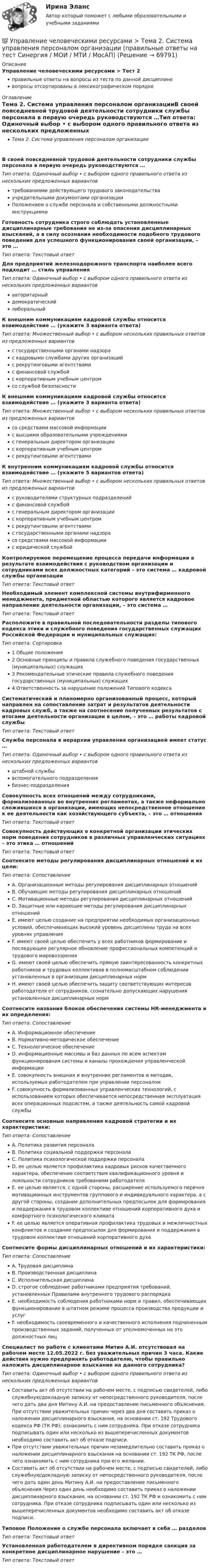      
            Описание
            Управление человеческими ресурсами > Тест 2правильные ответы на вопросы из теста по данной дисциплиневопросы отсортированы в лексикографическом порядке 
            Оглавление
            Тема 2. Система управления персоналом организацииВ своей повседневной трудовой деятельности сотрудники службы персонала в первую очередь руководствуются …Тип ответа: Одиночный выбор • с выбором одного правильного ответа из нескольких предложенных вариантовтребованиями действующего трудового законодательстваучредительными документами организацииПоложением о службе персонала и собственными должностными инструкциямиГотовность сотрудника строго соблюдать установленные дисциплинарные требования не из-за опасения дисциплинарных взысканий, а в силу осознания необходимости подобного трудового поведения для успешного функционирования своей организации, – это …Тип ответа: Текcтовый ответ Для предприятий железнодорожного транспорта наиболее всего подходит … стиль управленияТип ответа: Одиночный выбор • с выбором одного правильного ответа из нескольких предложенных вариантовавторитарныйдемократическийлиберальныйК внешним коммуникациям кадровой службы относится взаимодействие … (укажите 3 варианта ответа)Тип ответа: Множественный выбор • с выбором нескольких правильных ответов из предложенных вариантовс государственными органами надзорас кадровыми службами других организацийс рекрутинговыми агентствамис финансовой службойс корпоративным учебным центромсо службой безопасностиК внешним коммуникациям кадровой службы относится взаимодействие … (укажите 3 варианта ответа)Тип ответа: Множественный выбор • с выбором нескольких правильных ответов из предложенных вариантовсо средствами массовой информациис высшими образовательными учреждениямис генеральным директором организациис корпоративным учебным центромс рекрутинговыми агентствамиК внутренним коммуникациям кадровой службы относится взаимодействие … (укажите 5 вариантов ответа)Тип ответа: Множественный выбор • с выбором нескольких правильных ответов из предложенных вариантовс руководителями структурных подразделенийс финансовой службойс генеральным директором организациис корпоративным учебным центромс рекрутинговыми агентствамис государственными органами надзорасо средствами массовой информациис юридической службойКонтролируемое перемещение процесса передачи информации в результате взаимодействия с руководством организации и сотрудниками всех должностных категорий – это система … кадровой службы организацииТип ответа: Текcтовый ответ Необходимый элемент комплексной системы внутрифирменного менеджмента, предметной областью которого является кадровое направление деятельности организации, – это система …Тип ответа: Текcтовый ответ Расположите в правильной последовательности разделы типового кодекса этики и служебного поведения государственных служащих Российской Федерации и муниципальных служащих:Тип ответа: Сортировка1 Общие положения2 Основные принципы и правила служебного поведения государственных (муниципальных) служащих3 Рекомендательные этические правила служебного поведения государственных (муниципальных) служащих4 Ответственность за нарушение положений Типового кодексаСистематический и планомерно организованный процесс, который направлен на сопоставление затрат и результатов деятельности кадровых служб, а также на соотнесение полученных результатов с итогами деятельности организации в целом, – это … работы кадровой службыТип ответа: Текcтовый ответ Служба персонала в иерархии управления организацией имеет статус …Тип ответа: Одиночный выбор • с выбором одного правильного ответа из нескольких предложенных вариантовштабной службывспомогательного подразделениябизнес-подразделенияСовокупность всех отношений между сотрудниками, формализованных во внутренних регламентах, а также неформально сложившихся в организации, имеющих непосредственное отношение к ее деятельности как хозяйствующего субъекта, – это … отношенияТип ответа: Текcтовый ответ Совокупность действующих в конкретной организации этических норм поведения сотрудников в различных управленческих ситуациях – это этика … отношенийТип ответа: Текcтовый ответ Соотнесите методы регулирования дисциплинарных отношений и их цели:Тип ответа: СопоставлениеA. Организационные методы регулирования дисциплинарных отношенийB. Обучающие методы регулирования дисциплинарных отношенийC. Мотивационные методы регулирования дисциплинарных отношенийD. Защитные или карающие методы регулирования дисциплинарных отношенийE. имеют целью создание на предприятии необходимых организационных условий, обеспечивающих высокий уровень дисциплины труда на всех уровнях управленияF. имеют своей целью обеспечить у всех работников формирование и последующее регулярное обновление профессиональных компетенций и трудового мировоззренияG. имеют своей целью обеспечить прямую заинтересованность конкретных работников и трудовых коллективов в полномасштабном соблюдении установленных в организации дисциплинарных нормH. имеют своей целью обеспечить защиту соответствующих интересов работодателя от сотрудников, сознательно допускающих нарушения установленных дисциплинарных нормСоотнесите названия блоков обеспечения системы HR-менеджмента и их определения:Тип ответа: СопоставлениеA. Информационное обеспечениеB. Нормативно-методическое обеспечениеC. Технологическое обеспечениеD. информационные массивы и баз данных по всем аспектам функционирования системы и каналы прохождения управленческой информацииE. совокупность внешних и внутренних регламентов и методик, используемых работодателем при управлении персоналомF. совокупность формализованных управленческих технологий, с использованием которых обеспечивается непосредственная эксплуатация всех операционных подсистем, а также деятельность самой кадровой службыСоотнесите основные направления кадровой стратегии и их характеристики:Тип ответа: СопоставлениеA. Политика развития персоналаB. Политика социальной поддержки персоналаC. Политика психологической поддержки персоналаD. ее целью является профилактика кадровых рисков качественного характера, обеспечение соответствия квалификационного уровня и лояльности сотрудников требованиям работодателяE. ее целью является, с одной стороны, расширение используемого перечня мотивационных инструментов группового и индивидуального характера, а с другой стороны, создание дополнительных предпосылок для формирования и поддержания в трудовом коллективе отношений корпоративного духа и комфортного психологического климатаF. ее целью является оперативная профилактика трудовых и межличностных конфликтов и создание предпосылок для формирования и поддержания в трудовом коллективе отношений корпоративного духаСоотнесите формы дисциплинарных отношений и их характеристики:Тип ответа: СопоставлениеA. Трудовая дисциплинаB. Производственная дисциплинаC. Исполнительская дисциплинаD. строгое соблюдение работниками предприятия требований, установленных Правилами внутреннего трудового распорядкаE. необходимость соблюдения работниками норм и правил, обеспечивающих функционирование в штатном режиме процесса производства продукции и услугF. необходимость своевременного и качественного исполнения подчиненным производственных заданий, полученных от уполномоченных на это должностных лицСпециалист по работе с клиентами Митин А.И. отсутствовал на рабочем месте 12.05.2022 г. без уважительных причин 3 часа. Какие действия нужно предпринять работодателю, чтобы правильно наложить дисциплинарное взыскание на данного сотрудника?Тип ответа: Одиночный выбор • с выбором одного правильного ответа из нескольких предложенных вариантовСоставить акт об отсутствии на рабочем месте, с подписью свидетелей, либо служебную/докладную записку от непосредственного руководителя, после чего дать два дня Митину А.И. на предоставление письменного объяснения. При отсутствии уважительных причин через два дня составить приказ о наложении дисциплинарного взыскания, на основании ст. 192 Трудового кодекса РФ (ТК РФ), ознакомить с ним сотрудника. При отказе сотрудника подписывать один или несколько из вышеперечисленных документов необходимо составить акт об отказе подписи.При отсутствии уважительных причин незамедлительно составить приказ о наложении дисциплинарного взыскания на основании ст. 192 ТК РФ, после чего ознакомить с ним сотрудника при его желании.Составить акт об отсутствии на рабочем месте, с подписью свидетелей, либо служебную/докладную записку от непосредственного руководителя, после чего дать один день Митину А.И. на предоставление письменного объяснения.Через один день необходимо составить приказ о наложении дисциплинарного взыскания, на основании ст. 192 ТК РФ и ознакомить с ним сотрудника. При отказе сотрудника подписывать один или несколько из вышеперечисленных документов необходимо составить акт об отказе подписи.Типовое Положение о службе персонала включает в себя … разделовТип ответа: Текcтовый ответ Установленная работодателем в директивном порядке санкция за конкретное дисциплинарное нарушение – это …Тип ответа: Текcтовый ответ   
            
            
            💯 Управление человеческими ресурсами > Тема 1. Кадровое направление деятельности организации и основные аспекты управления им (правильные ответы на тест Синергия / МОИ / МТИ / МосАП)💯 Управление человеческими ресурсами > Тема 2. Система управления персоналом организации (правильные ответы на тест Синергия / МОИ / МТИ / МосАП)💯 Управление человеческими ресурсами > Тема 3. Регулирование численности персонала организации (правильные ответы на тест Синергия / МОИ / МТИ / МосАП)💯 Управление человеческими ресурсами > Тема 4. Развитие человеческого капитала организации (правильные ответы на тест Синергия / МОИ / МТИ / МосАП)💯 Управление человеческими ресурсами > Тема 5. Организация и мотивация труда персонала (правильные ответы на тест Синергия / МОИ / МТИ / МосАП)💯 Управление человеческими ресурсами > Тема 6. Социальная и психологическая поддержка персонала организации (правильные ответы на тест Синергия / МОИ / МТИ / МосАП)Управление человеческими ресурсами (Темы 1-6) тест с ответами Синергия/МОИ/ МТИ /МОСАПУправление человеческими ресурсами СинергияУправление человеческими ресурсами Синергия Управление человеческими ресурсами. Синергия 🔥 Ответы на итоговый + компетентностный тесты 🔥 На отлично!Управление человеческими ресурсами. Синергия. 🔥 Ответы на КОМПЕТЕНТНОСТНЫЙ ТЕСТ 🔥💯 Управление человеческими ресурсами [Тема 1-6] (ответы на тесты Синергия / МОИ / МТИ / МосАП, декабрь 2023)💯 Управление человеческими ресурсами [Тема 1-6] (ответы на тесты Синергия / МОИ / МТИ / МосАП, ноябрь 2023)💯 Управление человеческими ресурсами [Тема 1-6] (ответы на тесты Синергия / МОИ / МТИ / МосАП, октябрь 2023)