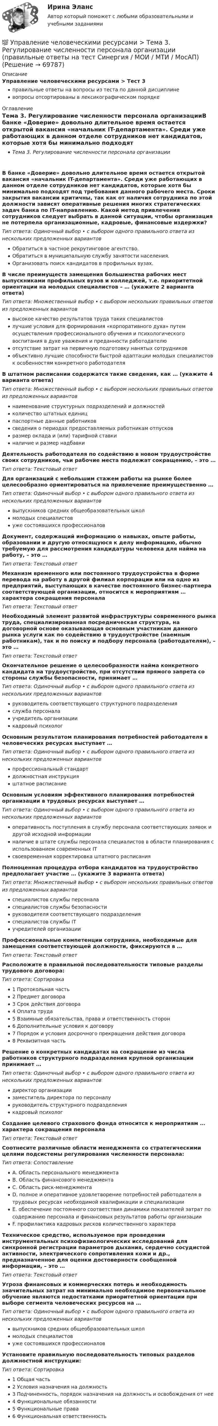      
            Описание
            Управление человеческими ресурсами > Тест 3правильные ответы на вопросы из теста по данной дисциплиневопросы отсортированы в лексикографическом порядке 
            Оглавление
            Тема 3. Регулирование численности персонала организацииВ банке «Доверие» довольно длительное время остается открытой вакансия «начальник IT-департамента». Среди уже работающих в данном отделе сотрудников нет кандидатов, которые хотя бы минимально подходят под требования данного рабочего места. Сроки закрытия вакансии критичны, так как от наличия сотрудника по этой должности зависят оперативные решения многих стратегических задач банка по IT-направлению. Какой метод привлечения сотрудников следует выбрать в данной ситуации, чтобы организация не потерпела организационные, кадровые, финансовые издержки?Тип ответа: Одиночный выбор • с выбором одного правильного ответа из нескольких предложенных вариантовОбратиться в частное рекрутинговое агентство.Обратиться в муниципальную службу занятости населения.Организовать поиск кандидатов в профильных вузах.В числе преимуществ замещения большинства рабочих мест выпускниками профильных вузов и колледжей, т.е. приоритетной ориентации на молодых специалистов – … (укажите 2 варианта ответа)Тип ответа: Множественный выбор • с выбором нескольких правильных ответов из предложенных вариантоввысокое качество результатов труда таких специалистовлучшие условия для формирования «корпоративного духа» путем осуществления профессионального обучения и психологического воспитания в духе уважения и преданности работодателюотсутствие затрат на первичную подготовку нанятых сотрудниковобъективно лучшие способности быстрой адаптации молодых специалистов к особенностям конкретного работодателяВ штатном расписании содержатся такие сведения, как … (укажите 4 варианта ответа)Тип ответа: Множественный выбор • с выбором нескольких правильных ответов из предложенных вариантовнаименование структурных подразделений и должностейколичество штатных единицпаспортные данные работниковсведения о периодах предоставляемых работникам отпусковразмер оклада и (или) тарифной ставкиналичие и размер надбавкиДеятельность работодателя по содействию в новом трудоустройстве своих сотрудников, чьи рабочие места подлежат сокращению, – это …Тип ответа: Текcтовый ответ Для организаций с небольшим стажем работы на рынке более целесообразно ориентироваться на привлечение преимущественно …Тип ответа: Одиночный выбор • с выбором одного правильного ответа из нескольких предложенных вариантоввыпускников средних общеобразовательных школмолодых специалистовуже состоявшихся профессионаловДокумент, содержащий информацию о навыках, опыте работы, образовании и другую относящуюся к делу информацию, обычно требуемую для рассмотрения кандидатуры человека для найма на работу, – это …Тип ответа: Текcтовый ответ Механизм временного или постоянного трудоустройства в форме перевода на работу в другой филиал корпорации или на одно из предприятий, выступающих в качестве постоянного бизнес-партнера соответствующей организации, относится к мероприятиям … характера сокращения персоналаТип ответа: Текcтовый ответ Необходимый элемент развитой инфраструктуры современного рынка труда, специализированная посредническая структура, на договорной основе оказывающая основным участникам данного рынка услуги как по содействию в трудоустройстве (наемным работникам), так и по поиску и подбору персонала (работодателям), – это …Тип ответа: Текcтовый ответ Окончательное решение о целесообразности найма конкретного кандидата на трудоустройство, при отсутствии прямого запрета со стороны службы безопасности, принимает …Тип ответа: Одиночный выбор • с выбором одного правильного ответа из нескольких предложенных вариантовруководитель соответствующего структурного подразделенияслужба персоналаучредитель организациикадровый психологОсновным результатом планирования потребностей работодателя в человеческих ресурсах выступает …Тип ответа: Одиночный выбор • с выбором одного правильного ответа из нескольких предложенных вариантовпрофессиональный стандартдолжностная инструкцияштатное расписаниеОсновным условиям эффективного планирования потребностей организации в трудовых ресурсах выступает …Тип ответа: Одиночный выбор • с выбором одного правильного ответа из нескольких предложенных вариантовоперативность поступления в службу персонала соответствующих заявок и другой исходной информацииналичие в штате службы персонала специалистов в области планирования с использованием современных ITсвоевременная корректировка штатного расписанияПолноценная процедура отбора кандидатов на трудоустройство предполагает участие … (укажите 3 варианта ответа)Тип ответа: Множественный выбор • с выбором нескольких правильных ответов из предложенных вариантовспециалистов службы персоналаспециалистов службы безопасностируководителя соответствующего подразделенияспециалистов службы ITучредителей организацииПрофессиональные компетенции сотрудника, необходимые для замещения соответствующей должности, фиксируются в …Тип ответа: Текcтовый ответ Расположите в правильной последовательности типовые разделы трудового договора:Тип ответа: Сортировка1 Протокольная часть2 Предмет договора3 Срок действия договора4 Оплата труда5 Взаимные обязательства, права и ответственность сторон6 Дополнительные условия к договору7 Порядок и условия досрочного прекращения действия договора8 Реквизитная частьРешение о конкретных кандидатах на сокращение из числа работников структурного подразделения крупной организации принимает …Тип ответа: Одиночный выбор • с выбором одного правильного ответа из нескольких предложенных вариантовдиректор организациизаместитель директора по персоналуруководитель структурного подразделениякадровый психологСоздание целевого страхового фонда относится к мероприятиям … характера сокращения персоналаТип ответа: Текcтовый ответ Соотнесите различные области менеджмента со стратегическими целями подсистемы регулирования численности персонала:Тип ответа: СопоставлениеA. Область персонального менеджментаB. Область финансового менеджментаC. Область риск-менеджментаD. полное и оперативное удовлетворение потребностей работодателя в трудовых ресурсах необходимой квалификации и специализацииE. обеспечение постоянного соответствия динамики показателей затрат по содержанию персонала и финансовых результатов работы организацииF. профилактика кадровых рисков количественного характераТехническое средство, используемое при проведении инструментальных психофизиологических исследований для синхронной регистрации параметров дыхания, сердечно сосудистой активности, электрического сопротивления кожи и др., предназначенное для оценки достоверности сообщенной информации, – это …Тип ответа: Текcтовый ответ Угроза финансовых и коммерческих потерь и необходимость значительных затрат на минимально необходимое первоначальное обучение являются недостатками приоритетной ориентации при выборе сегмента человеческих ресурсов на …Тип ответа: Одиночный выбор • с выбором одного правильного ответа из нескольких предложенных вариантоввыпускников средних общеобразовательных школмолодых специалистовуже состоявшихся профессионаловУстановите правильную последовательность типовых разделов должностной инструкции:Тип ответа: Сортировка1 Общая часть2 Условия назначения на должность3 Подчиненность, порядок назначения на должность и освобождения от нее4 Функциональные обязанности5 Функциональные права6 Функциональная ответственность  
            
            
            💯 Управление человеческими ресурсами > Тема 2. Система управления персоналом организации (правильные ответы на тест Синергия / МОИ / МТИ / МосАП)💯 Управление человеческими ресурсами > Тема 3. Регулирование численности персонала организации (правильные ответы на тест Синергия / МОИ / МТИ / МосАП)💯 Управление человеческими ресурсами > Тема 4. Развитие человеческого капитала организации (правильные ответы на тест Синергия / МОИ / МТИ / МосАП)💯 Управление человеческими ресурсами > Тема 5. Организация и мотивация труда персонала (правильные ответы на тест Синергия / МОИ / МТИ / МосАП)💯 Управление человеческими ресурсами > Тема 6. Социальная и психологическая поддержка персонала организации (правильные ответы на тест Синергия / МОИ / МТИ / МосАП)Управление человеческими ресурсами (Темы 1-6) тест с ответами Синергия/МОИ/ МТИ /МОСАПУправление человеческими ресурсами (тест с ответами «Синергия»).Управление человеческими ресурсами Синергия Управление человеческими ресурсами. Синергия 🔥 Ответы на итоговый + компетентностный тесты 🔥 На отлично!Управление человеческими ресурсами. Синергия. 🔥 Ответы на КОМПЕТЕНТНОСТНЫЙ ТЕСТ 🔥💯 Управление человеческими ресурсами [Тема 1-6] (ответы на тесты Синергия / МОИ / МТИ / МосАП, декабрь 2023)💯 Управление человеческими ресурсами [Тема 1-6] (ответы на тесты Синергия / МОИ / МТИ / МосАП, ноябрь 2023)💯 Управление человеческими ресурсами [Тема 1-6] (ответы на тесты Синергия / МОИ / МТИ / МосАП, октябрь 2023)💯 Управление человеческими ресурсами [Тема 1-6] (ответы на тесты Синергия / МОИ / МТИ / МосАП, сентябрь 2023)