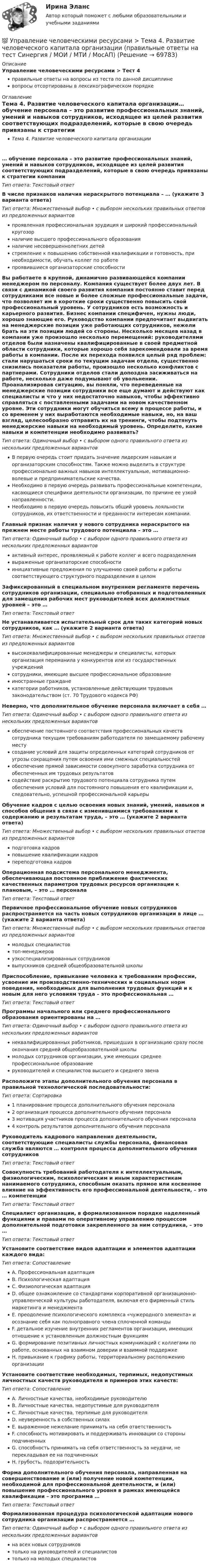      
            Описание
            Управление человеческими ресурсами > Тест 4правильные ответы на вопросы из теста по данной дисциплиневопросы отсортированы в лексикографическом порядке 
            Оглавление
            Тема 4. Развитие человеческого капитала организации… обучение персонала – это развитие профессиональных знаний, умений и навыков сотрудников, исходящее из целей развития соответствующих подразделений, которые в свою очередь привязаны к стратегии компанииТип ответа: Текcтовый ответ В числе признаков наличия нераскрытого потенциала – … (укажите 3 варианта ответа)Тип ответа: Множественный выбор • с выбором нескольких правильных ответов из предложенных вариантовпроявленная профессиональная эрудиция и широкий профессиональный кругозорналичие высшего профессионального образованияналичие несовершеннолетних детейстремление к повышению собственной квалификации и готовность, при необходимости, обучать коллег по работепроявившиеся организаторские способностиВы работаете в крупной, динамично развивающейся компании менеджером по персоналу. Компания существует более двух лет. В связи с динамикой своего развития компания постоянно ставит перед сотрудниками все новые и более сложные профессиональные задачи, что позволяет им в короткие сроки существенно повысить свой профессиональный уровень. У сотрудников есть возможность и карьерного развития. Бизнес компании специфичен, нужны люди, хорошо знающие его. Руководство компании предпочитает выдвигать на менеджерские позиции уже работающих сотрудников, нежели брать на эти позиции людей со стороны. Несколько месяцев назад в компании уже произошло несколько перемещений: руководителями отделов были назначены квалифицированные в своей предметной области сотрудники, которые хорошо себя зарекомендовали за время работы в компании. После их перехода появился целый ряд проблем: стали нарушаться сроки по текущим задачам отдела, существенно снизились показатели работы, произошло несколько конфликтов с партнерами. Сотрудники отделов стали допоздна засиживаться на работе, несколько даже подумывают об увольнении. Проанализировав ситуацию, вы поняли, что переведенные на менеджерские позиции сотрудники все еще думают и действуют как специалисты и что у них недостаточно навыков, чтобы эффективно справляться с поставленными задачами на новом качественном уровне. Эти сотрудники могут обучиться всему в процессе работы, и со временем у них выработаются необходимые навыки, но, на ваш взгляд, целесообразно отправить их на тренинги, чтобы подтянуть менеджерские навыки на необходимый уровень. Определите, какие навыки и компетенции необходимо развивать?Тип ответа: Одиночный выбор • с выбором одного правильного ответа из нескольких предложенных вариантовВ первую очередь стоит придать значение лидерским навыкам и организаторским способностям. Также можно выделить в структуре профессионально важных навыков интеллектуальные, мотивационно-волевые и предпринимательские качества.Необходимо в первую очередь развивать профессиональные компетенции, касающиеся специфики деятельности организации, по причине ее узкой направленности.Необходимо в первую очередь повысить общий уровень лояльности сотрудников, их ответственности и преданности интересам компании.Главный признак наличия у нового сотрудника нераскрытого на прежнем месте работы трудового потенциала – это …Тип ответа: Одиночный выбор • с выбором одного правильного ответа из нескольких предложенных вариантовактивный интерес, проявляемый к работе коллег и всего подразделениявыраженные организаторские способностиинициативные предложения по улучшению своей работы и работы соответствующего структурного подразделения в целомЗафиксированный в специальном внутреннем регламенте перечень сотрудников организации, специально отобранных и подготовленных для замещения рабочих мест руководителей всех должностных уровней – это …Тип ответа: Текcтовый ответ Не устанавливается испытательный срок для таких категорий новых сотрудников, как … (укажите 2 варианта ответа)Тип ответа: Множественный выбор • с выбором нескольких правильных ответов из предложенных вариантоввысококвалифицированные менеджеры и специалисты, которых организация переманила у конкурентов или из государственных учрежденийсотрудники, имеющие высшее профессиональное образованиеиностранные гражданекатегории работников, установленные действующим трудовым законодательством (ст. 70 Трудового кодекса РФ)Неверно, что дополнительное обучение персонала включает в себя …Тип ответа: Одиночный выбор • с выбором одного правильного ответа из нескольких предложенных вариантовобеспечение постоянного соответствия профессиональных качеств сотрудника текущим требованиям работодателя по замещаемому рабочему местусоздание условий для защиты определенных категорий сотрудников от угрозы сокращения путем освоения ими смежных специальностейобеспечение прямой зависимости совокупного заработка сотрудника от обеспеченных им трудовых результатовсодействие раскрытию трудового потенциала сотрудника путем обеспечения условий для постоянного повышения его квалификации и, следовательно, успешной профессиональной карьерыОбучение кадров с целью освоения новых знаний, умений, навыков и способов общения в связи с изменившимися требованиями к содержанию и результатам труда, – это … (укажите 2 варианта ответа)Тип ответа: Множественный выбор • с выбором нескольких правильных ответов из предложенных вариантовподготовка кадровповышение квалификации кадровпереподготовка кадровОперационная подсистема персонального менеджмента, обеспечивающая постоянное приближение фактических качественных параметров трудовых ресурсов организации к плановым, – это … персоналаТип ответа: Текcтовый ответ Первичное профессиональное обучение новых сотрудников распространяется на часть новых сотрудников организации в лице … (укажите 2 варианта ответа)Тип ответа: Множественный выбор • с выбором нескольких правильных ответов из предложенных вариантовмолодых специалистовтоп-менеджеровузкоспециализированных сотрудниковвыпускников средней общеобразовательной школыПриспособление, привыкание человека к требованиям профессии, усвоение им производственно-технических и социальных норм поведения, необходимых для выполнения трудовых функций и к новым для него условиям труда – это профессиональная …Тип ответа: Текcтовый ответ Программы начального или среднего профессионального образования ориентированы на …Тип ответа: Одиночный выбор • с выбором одного правильного ответа из нескольких предложенных вариантовнеквалифицированных работников, пришедших в организацию сразу после окончания средней общеобразовательной школымолодых сотрудников организации, уже имеющих среднее профессиональное образованиеруководителей и специалистов высшего и среднего звенаРасположите этапы дополнительного обучения персонала в правильной технологической последовательности:Тип ответа: Сортировка1 планирование процесса дополнительного обучения персонала2 организация процесса дополнительного обучения персонала3 мотивация участников процесса дополнительного обучения персонала4 контроль результатов дополнительного обучения персоналаРуководитель кадрового направления деятельности, соответствующие специалисты службы персонала, финансовая служба являются … контроля процесса дополнительного обучения сотрудниковТип ответа: Текcтовый ответ Совокупность требований работодателя к интеллектуальным, физиологическим, психологическим и иным характеристикам нанимаемого сотрудника, способным оказать прямое или косвенное влияние на эффективность его профессиональной деятельности, – это … компетенцииТип ответа: Текcтовый ответ Специалист организации, в формализованном порядке наделенный функциями и правами по оперативному управлению процессом дополнительной подготовки закрепленного за ним сотрудника, – это …Тип ответа: Текcтовый ответ Установите соответствие видов адаптации и элементов адаптации каждого вида:Тип ответа: СопоставлениеA. Профессиональная адаптацияB. Психологическая адаптацияC. Физиологическая адаптацияD. общее ознакомление со стандартами корпоративной организационно-управленческой культуры работодателя, включая его фирменный стиль маркетинга и менеджментаE. преодоление психологического комплекса «чужеродного элемента» и осознание себя как полноправного члена сплоченной командыF. детальное изучение внутренних регламентов организации, имеющих отношение к установленным должностным функциямG. формирование позитивных личностных коммуникаций с коллегами по работе, основанных на взаимном доверии и взаимной поддержкеH. привыкание к графику работы, территориальному расположению организацииУстановите соответствие необходимых, терпимых, недопустимых личностных качеств руководителя и примеров этих качеств:Тип ответа: СопоставлениеA. Личностные качества, необходимые руководителюB. Личностные качества, недопустимые для руководителяC. Личностные качества, терпимые для руководителяD. неуверенность в собственных силахE. выраженное нежелание принимать на себя ответственностьF. способность мотивировать и поддерживать инновации со стороны подчиненныхG. способность принимать на себя ответственность за неудачи, не перекладывая ее на подчиненныхH. грубость, подозрительностьФорма дополнительного обучения персонала, направленная на совершенствование и (или) получение новой компетенции, необходимой для профессиональной деятельности, и (или) повышение профессионального уровня в рамках имеющейся квалификации – это программа …Тип ответа: Текcтовый ответ Формализованная процедура психологической адаптации нового сотрудника организации распространяется …Тип ответа: Одиночный выбор • с выбором одного правильного ответа из нескольких предложенных вариантовна всех новых сотрудниковтолько на руководителей и специалистовтолько на молодых специалистов  
            
            
            💯 Управление человеческими ресурсами > Тема 3. Регулирование численности персонала организации (правильные ответы на тест Синергия / МОИ / МТИ / МосАП)💯 Управление человеческими ресурсами > Тема 4. Развитие человеческого капитала организации (правильные ответы на тест Синергия / МОИ / МТИ / МосАП)💯 Управление человеческими ресурсами > Тема 5. Организация и мотивация труда персонала (правильные ответы на тест Синергия / МОИ / МТИ / МосАП)💯 Управление человеческими ресурсами > Тема 6. Социальная и психологическая поддержка персонала организации (правильные ответы на тест Синергия / МОИ / МТИ / МосАП)Управление человеческими ресурсами (Темы 1-6) тест с ответами Синергия/МОИ/ МТИ /МОСАПУправление человеческими ресурсами (тест с ответами «Синергия»).Управление человеческими ресурсами (тест с ответами Синергия)Управление человеческими ресурсами. Синергия 🔥 Ответы на итоговый + компетентностный тесты 🔥 На отлично!Управление человеческими ресурсами. Синергия. 🔥 Ответы на КОМПЕТЕНТНОСТНЫЙ ТЕСТ 🔥💯 Управление человеческими ресурсами [Тема 1-6] (ответы на тесты Синергия / МОИ / МТИ / МосАП, декабрь 2023)💯 Управление человеческими ресурсами [Тема 1-6] (ответы на тесты Синергия / МОИ / МТИ / МосАП, ноябрь 2023)💯 Управление человеческими ресурсами [Тема 1-6] (ответы на тесты Синергия / МОИ / МТИ / МосАП, октябрь 2023)💯 Управление человеческими ресурсами [Тема 1-6] (ответы на тесты Синергия / МОИ / МТИ / МосАП, сентябрь 2023)💯 Управление человеческими ресурсами > Тема 1. Кадровое направление деятельности организации и основные аспекты управления им (правильные ответы на тест Синергия / МОИ / МТИ / МосАП)