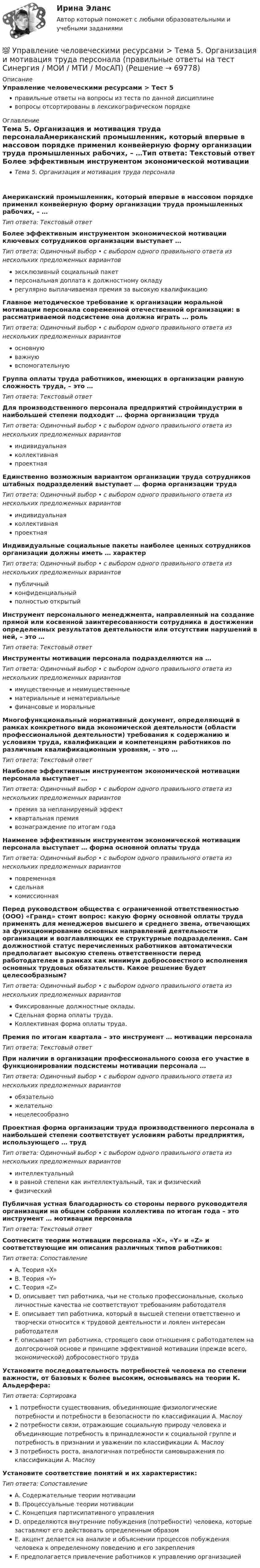      
            Описание
            Управление человеческими ресурсами > Тест 5правильные ответы на вопросы из теста по данной дисциплиневопросы отсортированы в лексикографическом порядке 
            Оглавление
            Тема 5. Организация и мотивация труда персоналаАмериканский промышленник, который впервые в массовом порядке применил конвейерную форму организации труда промышленных рабочих, – …Тип ответа: Текcтовый ответ Более эффективным инструментом экономической мотивации ключевых сотрудников организации выступает …Тип ответа: Одиночный выбор • с выбором одного правильного ответа из нескольких предложенных вариантовэксклюзивный социальный пакетперсональная доплата к должностному окладурегулярно выплачиваемая премия за высокую квалификациюГлавное методическое требование к организации моральной мотивации персонала современной отечественной организации: в рассматриваемой подсистеме она должна играть … рольТип ответа: Одиночный выбор • с выбором одного правильного ответа из нескольких предложенных вариантовосновнуюважнуювспомогательнуюГруппа оплаты труда работников, имеющих в организации равную сложность труда, – это …Тип ответа: Текcтовый ответ Для производственного персонала предприятий стройиндустрии в наибольшей степени подходит … форма организации трудаТип ответа: Одиночный выбор • с выбором одного правильного ответа из нескольких предложенных вариантовиндивидуальнаяколлективнаяпроектнаяЕдинственно возможным вариантом организации труда сотрудников штабных подразделений выступает … форма организации трудаТип ответа: Одиночный выбор • с выбором одного правильного ответа из нескольких предложенных вариантовиндивидуальнаяколлективнаяпроектнаяИндивидуальные социальные пакеты наиболее ценных сотрудников организации должны иметь … характерТип ответа: Одиночный выбор • с выбором одного правильного ответа из нескольких предложенных вариантовпубличныйконфиденциальныйполностью открытыйИнструмент персонального менеджмента, направленный на создание прямой или косвенной заинтересованности сотрудника в достижении определенных результатов деятельности или отсутствии нарушений в ней, – это …Тип ответа: Текcтовый ответ Инструменты мотивации персонала подразделяются на …Тип ответа: Одиночный выбор • с выбором одного правильного ответа из нескольких предложенных вариантовимущественные и неимущественныематериальные и нематериальныефинансовые и моральныеМногофункциональный нормативный документ, определяющий в рамках конкретного вида экономической деятельности (области профессиональной деятельности) требования к содержанию и условиям труда, квалификации и компетенциям работников по различным квалификационным уровням, – это …Тип ответа: Текcтовый ответ Наиболее эффективным инструментом экономической мотивации персонала выступает …Тип ответа: Одиночный выбор • с выбором одного правильного ответа из нескольких предложенных вариантовпремия за непланируемый эффектквартальная премиявознаграждение по итогам годаНаименее эффективным инструментом экономической мотивации персонала выступает … форма основной оплаты трудаТип ответа: Одиночный выбор • с выбором одного правильного ответа из нескольких предложенных вариантовповременнаясдельнаякомиссионнаяПеред руководством общества с ограниченной ответственностью (ООО) «Гранд» стоит вопрос: какую форму основной оплаты труда применять для менеджеров высшего и среднего звена, отвечающих за функционирование основных направлений деятельности организации и возглавляющих ее структурные подразделения. Сам должностной статус перечисленных работников автоматически предполагает высокую степень ответственности перед работодателем в рамках как минимум добросовестного исполнения основных трудовых обязательств. Какое решение будет целесообразным?Тип ответа: Одиночный выбор • с выбором одного правильного ответа из нескольких предложенных вариантовФиксированные должностные оклады.Сдельная форма оплаты труда.Коллективная форма оплаты труда.Премия по итогам квартала – это инструмент … мотивации персоналаТип ответа: Текcтовый ответ При наличии в организации профессионального союза его участие в функционировании подсистемы мотивации персонала …Тип ответа: Одиночный выбор • с выбором одного правильного ответа из нескольких предложенных вариантовобязательножелательнонецелесообразноПроектная форма организации труда производственного персонала в наибольшей степени соответствует условиям работы предприятия, использующего … трудТип ответа: Одиночный выбор • с выбором одного правильного ответа из нескольких предложенных вариантовинтеллектуальныйв равной степени как интеллектуальный, так и физическийфизическийПубличная устная благодарность со стороны первого руководителя организации на общем собрании коллектива по итогам года – это инструмент … мотивации персоналаТип ответа: Текcтовый ответ Соотнесите теории мотивации персонала «Х», «Y» и «Z» и соответствующие им описания различных типов работников:Тип ответа: СопоставлениеA. Теория «Х»B. Теория «Y»C. Теория «Z»D. описывает тип работника, чьи не столько профессиональные, сколько личностные качества не соответствуют требованиям работодателяE. описывает тип работника, который в высшей степени ответственно и творчески относится к трудовой деятельности и лоялен интересам работодателяF. описывает тип работника, строящего свои отношения с работодателем на долгосрочной основе и принципе эффективной мотивации (прежде всего, экономической) добросовестного трудаУстановите последовательность потребностей человека по степени важности, от базовых к более высоким, основываясь на теории К. Альдерфера:Тип ответа: Сортировка1 потребности существования, объединяющие физиологические потребности и потребности в безопасности по классификации А. Маслоу2 потребности связи, отражающие социальную природу человека и объединяющие потребность в принадлежности к социальной группе и потребность в признании и уважении по классификации А. Маслоу3 потребность роста, аналогичная потребности самовыражения по классификации А. МаслоуУстановите соответствие понятий и их характеристик:Тип ответа: СопоставлениеA. Содержательные теории мотивацииB. Процессуальные теории мотивацииC. Концепция партисипативного управленияD. определяются внутренние побуждения (потребности) человека, которые заставляют его действовать определенным образомE. акцент делается на анализе и объяснении процессов побуждения человека к определенному поведению и его закрепленияF. предполагается привлечение работников к управлению организацией  
            
            
            💯 Управление человеческими ресурсами > Тема 4. Развитие человеческого капитала организации (правильные ответы на тест Синергия / МОИ / МТИ / МосАП)💯 Управление человеческими ресурсами > Тема 5. Организация и мотивация труда персонала (правильные ответы на тест Синергия / МОИ / МТИ / МосАП)💯 Управление человеческими ресурсами > Тема 6. Социальная и психологическая поддержка персонала организации (правильные ответы на тест Синергия / МОИ / МТИ / МосАП)Управление человеческими ресурсами (Темы 1-6) тест с ответами Синергия/МОИ/ МТИ /МОСАПУправление человеческими ресурсами (тест с ответами «Синергия»).Управление человеческими ресурсами (тест с ответами Синергия)Управление человеческими ресурсами (тест с ответами Синергия/МОИ/МТИ/МосАП)Управление человеческими ресурсами. Синергия. 🔥 Ответы на КОМПЕТЕНТНОСТНЫЙ ТЕСТ 🔥💯 Управление человеческими ресурсами [Тема 1-6] (ответы на тесты Синергия / МОИ / МТИ / МосАП, декабрь 2023)💯 Управление человеческими ресурсами [Тема 1-6] (ответы на тесты Синергия / МОИ / МТИ / МосАП, ноябрь 2023)💯 Управление человеческими ресурсами [Тема 1-6] (ответы на тесты Синергия / МОИ / МТИ / МосАП, октябрь 2023)💯 Управление человеческими ресурсами [Тема 1-6] (ответы на тесты Синергия / МОИ / МТИ / МосАП, сентябрь 2023)💯 Управление человеческими ресурсами > Тема 1. Кадровое направление деятельности организации и основные аспекты управления им (правильные ответы на тест Синергия / МОИ / МТИ / МосАП)💯 Управление человеческими ресурсами > Тема 2. Система управления персоналом организации (правильные ответы на тест Синергия / МОИ / МТИ / МосАП)