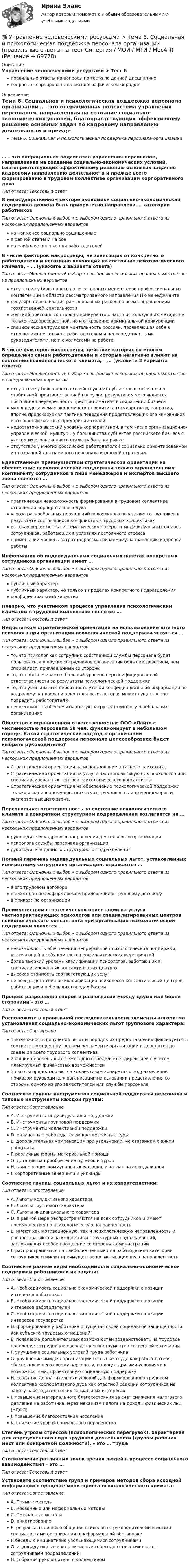      
            Описание
            Управление человеческими ресурсами > Тест 6правильные ответы на вопросы из теста по данной дисциплиневопросы отсортированы в лексикографическом порядке 
            Оглавление
            Тема 6. Социальная и психологическая поддержка персонала организации… – это операционная подсистема управления персоналом, направленная на создание социально-экономических условий, благоприятствующих эффективному решению основных задач по кадровому направлению деятельности и прежде всего формированию в трудовом коллективе организации корпоративного духаТип ответа: Текcтовый ответ В негосударственном секторе экономики социально-экономическая поддержка должна быть приоритетно направлена … категории работниковТип ответа: Одиночный выбор • с выбором одного правильного ответа из нескольких предложенных вариантовна наименее социально защищенныев равной степени на всена наиболее ценные для работодателейВ числе факторов макросреды, не зависящих от конкретного работодателя и негативно влияющих на состояние психологического климата, – … (укажите 2 варианта ответа)Тип ответа: Множественный выбор • с выбором нескольких правильных ответов из предложенных вариантовотсутствие у большинства отечественных менеджеров профессиональных компетенций в области рассматриваемого направления HR-менеджментарегулярная реализация разнообразных рисков по всем направлениям хозяйственной деятельностижесткий прессинг со стороны конкурентов, часто использующих методы не только недобросовестной, но и откровенно криминальной конкуренцииспецифическая трудовая ментальность россиян, проявляющая себя в отношениях не только с работодателем и непосредственными руководителями, но и с коллегами по работеВ числе факторов микросреды, действие которых во многом определено самим работодателем и которые негативно влияют на состояние психологического климата, – … (укажите 2 варианта ответа)Тип ответа: Множественный выбор • с выбором нескольких правильных ответов из предложенных вариантовотсутствие у большинства хозяйствующих субъектов относительно стабильной производственной нагрузки, результатом чего является постоянная неуверенность предпринимателя в сохранении бизнесамалопредсказуемая экономическая политика государства и, напротив, вполне предсказуемая тактика поведения представляющих его чиновников в отношении частных предпринимателейнедостаточно высокий уровень корпоративной, в том числе организационно-управленческой, культуры у большинства субъектов российского бизнеса с учетом их ограниченного стажа работы на рынкеотсутствие у многих российских работодателей социально ориентированной и прозрачной для наемного персонала кадровой стратегииЕдинственным преимуществом стратегической ориентации на обеспечение психологической поддержки только ограниченному контингенту сотрудников в лице менеджеров и экспертов высшего звена является …Тип ответа: Одиночный выбор • с выбором одного правильного ответа из нескольких предложенных вариантовпрактическая невозможность формирования в трудовом коллективе отношений корпоративного духаугроза разнообразных проявлений нелояльного поведения сотрудников в результате состоявшихся конфликтов в трудовых коллективахвысокая вероятность систематических потерь от индивидуальных ошибок сотрудников, работающих в условиях постоянного стрессанаименьший уровень затрат по рассматриваемому направлению кадровой работыИнформация об индивидуальных социальных пакетах конкретных сотрудников организации имеет …Тип ответа: Одиночный выбор • с выбором одного правильного ответа из нескольких предложенных вариантовпубличный характерпубличный характер, но только в пределах конкретного подразделенияконфиденциальный характерНеверно, что участником процесса управления психологическим климатом в трудовом коллективе является …Тип ответа: Текcтовый ответ Недостатком стратегической ориентации на использование штатного психолога при организации психологической поддержки является …Тип ответа: Одиночный выбор • с выбором одного правильного ответа из нескольких предложенных вариантовто, что психолог как сотрудник собственной службы персонала будет пользоваться у других сотрудников организации большим доверием, чем специалист, приглашенный со стороныто, что обеспечивается больший уровень персонифицированной ответственности за результаты психологической поддержкито, что уменьшается вероятность утечки конфиденциальной информации по кадровому направлению деятельности, которая может существенно повредить работодателюневозможность обеспечить полную загрузку психологу в небольших организацияхОбщество с ограниченной ответственностью ООО «Лайт» с численностью персонала 50 чел. функционирует в небольшом городе. Какой стратегический подход к организации психологической поддержки персонала целесообразнее будет выбрать руководителю?Тип ответа: Одиночный выбор • с выбором одного правильного ответа из нескольких предложенных вариантовСтратегическая ориентация на использование штатного психолога.Стратегическая ориентация на услуги частнопрактикующих психологов или специализированных центров психологического консалтинга.Стратегическая ориентация на обеспечение психологической поддержки только ограниченному контингенту сотрудников в лице менеджеров и экспертов высшего звена.Персональная ответственность за состояние психологического климата в конкретном структурном подразделении возлагается на …Тип ответа: Одиночный выбор • с выбором одного правильного ответа из нескольких предложенных вариантовруководителя кадрового направления деятельности организациипсихолога службы персонала организациируководителя данного структурного подразделенияПолный перечень индивидуальных социальных льгот, установленных конкретному сотруднику организации, отражается …Тип ответа: Одиночный выбор • с выбором одного правильного ответа из нескольких предложенных вариантовв его трудовом договорев ежегодно переоформляемом приложении к трудовому договорув приказе по организацииПреимуществом стратегической ориентации на услуги частнопрактикующих психологов или специализированных центров психологического консалтинга при организации психологической поддержки является …Тип ответа: Одиночный выбор • с выбором одного правильного ответа из нескольких предложенных вариантовневозможность обеспечения непрерывной психологической поддержки, включающей в себя комплекс профилактических мероприятийболее высокий уровень квалификации психологов, работающих в специализированных консалтинговых центрахвысокая стоимость соответствующих услугне всегда достаточная квалификация психологов консалтинговых центров, работающих в небольших городах РоссииПроцесс разрешения споров и разногласий между двумя или более сторонами – это …Тип ответа: Текcтовый ответ Расположите в правильной последовательности элементы алгоритма установления социально-экономических льгот группового характера:Тип ответа: Сортировка1 возможность получения льгот и порядок их предоставления фиксируется в соответствующем внутреннем регламенте организации и доводится до сведения всего трудового коллектива2 общий перечень льгот ежегодно определяется дирекцией с учетом планируемых финансовых возможностей3 льготы предоставляются коллективам конкретных подразделений приказом руководителя организации на основании представления со стороны одного из его заместителей или службы персоналаСоотнесите группы инструментов социальной поддержки персонала и типовые инструменты каждой группы:Тип ответа: СопоставлениеA. Инструменты индивидуальной поддержкиB. Инструменты групповой поддержкиC. Инструменты коллективной поддержкиD. оплаченные работодателем краткосрочные турыE. дополнительная компенсация при увольнении, не связанном с виной работникаF. различные формы материальной помощиG. дотации на приобретение путевок и туровH. компенсация коммунальных расходов и затрат на аренду жильяI. корпоративные вечеринки и уик-эндыСоотнесите группы социальных льгот и их характеристики:Тип ответа: СопоставлениеA. Льготы коллективного характераB. Льготы группового характераC. Льготы индивидуального характераD. в равной мере распространяются на всех сотрудников и имеют преимущественно психологическую направленностьE. имеют как мотивационную, так и психологическую направленность и распространяются на коллективы структурных подразделений, заслуживших особое поощрение со стороны администрацииF. распространяются на наиболее ценные для работодателя категории сотрудников и имеют преимущественно мотивационную направленностьСоотнесите разные виды необходимости социально-экономической поддержки работников и их задачи:Тип ответа: СопоставлениеA. Необходимость социально-экономической поддержки с позиции интересов работниковB. Необходимость социально-экономической поддержки с позиции интересов работодателейC. Необходимость социально-экономической поддержки с позиции интересов государстваD. формирование у работника ощущения своей социальной защищенности как субъекта трудовых отношенийE. появление дополнительных возможностей воздействовать на трудовое поведение сотрудников посредством инструментов косвенной мотивацииF. улучшение социальных условий труда работникаG. улучшение имиджа организации на рынке труда как работодателя, обеспечивающего своему персоналу, наряду с другими условиями и возможностями, эффективную социальную поддержкуH. создание дополнительных условий для формирования в трудовом коллективе корпоративного духа как ответной реакции сотрудников на заботу работодателя об их социальных интересахI. повышение материального благосостояния за счет снижения налогового давления на работника через механизм налога на доходы физических лиц (НДФЛ)J. повышение благосостояния населенияK. снижение уровня социального неравенстваСтепень угрозы стрессов (психологических перегрузок), характерная для определенного вида трудовой деятельности (группы рабочих мест или конкретной должности), – это … трудаТип ответа: Текcтовый ответ Столкновение различных точек зрения людей в процессе социального взаимодействия – это …Тип ответа: Текcтовый ответ Установите соответствие групп и примеров методов сбора исходной информации в процессе мониторинга психологического климата:Тип ответа: СопоставлениеA. Прямые методыB. Косвенные или неформальные методыC. Смешанные методыD. анкетированиеE. результаты личного общения психолога с руководителями и иными специалистами организации в неформальной обстановкеF. беседы с инициативно увольняющимися сотрудникамиG. индивидуальные и коллективные собеседования психолога с сотрудниками подразделенийH. собрания руководителя с коллективом  
            
            
            💯 Управление человеческими ресурсами > Тема 5. Организация и мотивация труда персонала (правильные ответы на тест Синергия / МОИ / МТИ / МосАП)💯 Управление человеческими ресурсами > Тема 6. Социальная и психологическая поддержка персонала организации (правильные ответы на тест Синергия / МОИ / МТИ / МосАП)Управление человеческими ресурсами (Темы 1-6) тест с ответами Синергия/МОИ/ МТИ /МОСАПУправление человеческими ресурсами (тест с ответами «Синергия»).Управление человеческими ресурсами (тест с ответами Синергия)Управление человеческими ресурсами (тест с ответами Синергия/МОИ/МТИ/МосАП)Управление человеческими ресурсами (тест с ответами «Синергия»/МТИ).💯 Управление человеческими ресурсами [Тема 1-6] (ответы на тесты Синергия / МОИ / МТИ / МосАП, декабрь 2023)💯 Управление человеческими ресурсами [Тема 1-6] (ответы на тесты Синергия / МОИ / МТИ / МосАП, ноябрь 2023)💯 Управление человеческими ресурсами [Тема 1-6] (ответы на тесты Синергия / МОИ / МТИ / МосАП, октябрь 2023)💯 Управление человеческими ресурсами [Тема 1-6] (ответы на тесты Синергия / МОИ / МТИ / МосАП, сентябрь 2023)💯 Управление человеческими ресурсами > Тема 1. Кадровое направление деятельности организации и основные аспекты управления им (правильные ответы на тест Синергия / МОИ / МТИ / МосАП)💯 Управление человеческими ресурсами > Тема 2. Система управления персоналом организации (правильные ответы на тест Синергия / МОИ / МТИ / МосАП)💯 Управление человеческими ресурсами > Тема 3. Регулирование численности персонала организации (правильные ответы на тест Синергия / МОИ / МТИ / МосАП)