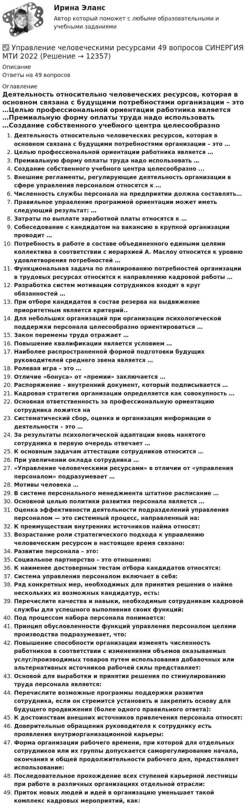      
          Описание
          Ответы на 49 вопросов 
          Оглавление
          Деятельность относительно человеческих ресурсов, которая в основном связана с будущими потребностями организации – это …Целью профессиональной ориентации работника является …Премиальную форму оплаты труда надо использовать …Создание собственного учебного центра целесообразно ...Внешние регламенты, регулирующие деятельность организации в сфере управления персоналом относятся к …Численность службы персонала на предприятии должна составлять…Правильное управление программой ориентации может иметь следующий результат: …Затраты по выплате заработной платы относятся к …Собеседование с кандидатом на вакансию в крупной организации проводит …Потребность в работе в составе объединенного едиными целями коллектива в соответствии с иерархией А. Маслоу относится к уровню удовлетворения потребностей …Функциональная задача по планированию потребностей организации в трудовых ресурсах относится к направлению кадровой работы …Разработка систем мотивации сотрудников входит в круг обязанностей …При отборе кандидатов в состав резерва на выдвижение приоритетным является критерий..Для небольших организаций при организации психологической поддержки персонала целесообразно ориентироваться …Закон перемены труда отражает …Повышение квалификации является условием …Наиболее распространенной формой подготовки будущих руководителей среднего звена является …Ролевая игра – это …Отличие «бонуса» от «премии» заключается …Распоряжение – внутренний документ, который подписывается …Кадровая стратегия организации определяется как совокупность …Основная ответственность за профессиональную ориентацию сотрудника ложится наСистематический сбор, оценка и организация информации о деятельности – это …За результаты психологической адаптации вновь нанятого сотрудника в первую очередь отвечает …К основным задачам аттестации сотрудников относится …При увеличении оклада сотрудника …«Управление человеческими ресурсами» в отличии от «управления персоналом» подразумевает …Мотивы человека …В системе персонального менеджмента штатное расписание …Основной целью политики развития персонала является …Оценка эффективности деятельности подразделений управления персоналом — это системный процесс, направленный на:К преимуществам внутренних источников найма относят:Возрастание роли стратегического подхода к управлению человеческим ресурсом в настоящее время связано:Развитие персонала – это:Социальное партнерство – это отношения:К наименее достоверным тестам отбора кандидатов относятся:Система управления персоналом включает в себя:Ряд конкретных мер, необходимых для принятия решения о найме нескольких из возможных кандидатур, есть:Перечислите качества и навыки, необходимые сотрудникам кадровой службы для успешного выполнения своих функций:Под процессом набора персонала понимается:Принцип обусловленности функций управления персоналом целями производства подразумевает, что:Повышение способности организации изменять численность работников в соответствии с изменениями объемов оказываемых услуг/производимых товаров путем использования добавочных или альтернативных источников рабочей силы представляет:Основой для выработки и принятия решения по стимулированию труда персонала является:Перечислите возможные программы поддержки развития сотрудника, если он стремится установить и закрепить основу для будущего продвижения (более одного правильного ответа):К достоинствам внешних источников привлечения персонала относят:Доверительные обращения руководителя к сотруднику есть проявления внутриорганизационной карьеры:Форма организации рабочего времени, при которой для отдельных сотрудников или их группы допускается саморегулирование начала, окончания и общей продолжительности рабочего дня, представляет использование:Последовательное прохождение всех ступеней карьерной лестницы при работе в различных организациях отдельной отрасли:Приток новых людей и идей в организацию уменьшает такой комплекс кадровых мероприятий, как: 
            
            
            Управление человеческими ресурсами 49 баллов из 49 бал✅ Управление человеческими ресурсами 49 вопросов СИНЕРГИЯ МТИ 2022✅ Управление человеческими ресурсами 59 вопросов СИНЕРГИЯ МТИ 2022Управление человеческими ресурсами 97 балллов🌞Управление человеческими ресурсами.dor_БАК. Темы 1-6, Итоговый + компетентностный тесты: 250 ответов. Синергия / МТИ / МосАП. 2023 Новые ответы на отлично (100/100)Управление человеческими ресурсами.dor_БАК (тест с ответами Синергия/МОИ/ МТИ /МОСАП)✔️Управление человеческими ресурсами ВАР10Управление цепями поставок ММУ 2023г.Управление человеческими ресурсамиУправление человеческими ресурсамиУправление человеческими ресурсамиУправление человеческими ресурсамиУПРАВЛЕНИЕ ЧЕЛОВЕЧЕСКИМИ РЕСУРСАМИуправление человеческими ресурсами 1 курс 1 семестр готовые ответы 2022 синергия