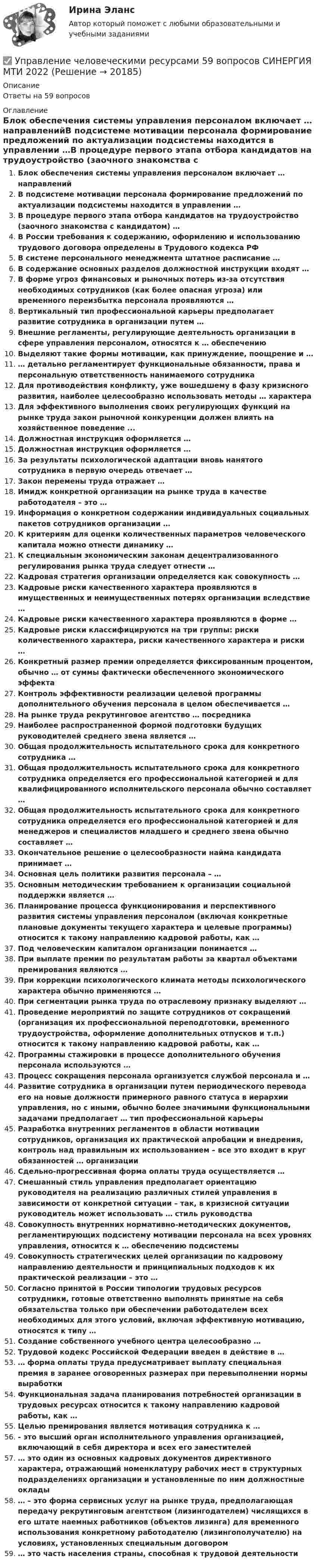      
          Описание
          Ответы на 59 вопросов 
          Оглавление
          Блок обеспечения системы управления персоналом включает … направленийВ подсистеме мотивации персонала формирование предложений по актуализации подсистемы находится в управлении …В процедуре первого этапа отбора кандидатов на трудоустройство (заочного знакомства с кандидатом) …В России требования к содержанию, оформлению и использованию трудового договора определены в Трудового кодекса РФВ системе персонального менеджмента штатное расписание …В содержание основных разделов должностной инструкции входят …В форме угроз финансовых и рыночных потерь из-за отсутствия необходимых сотрудников (как более опасная угроза) или временного переизбытка персонала проявляются …Вертикальный тип профессиональной карьеры предполагает развитие сотрудника в организации путем …Внешние регламенты, регулирующие деятельность организации в сфере управления персоналом, относятся к … обеспечениюВыделяют такие формы мотивации, как принуждение, поощрение и …… детально регламентирует функциональные обязанности, права и персональную ответственность нанимаемого сотрудникаДля противодействия конфликту, уже вошедшему в фазу кризисного развития, наиболее целесообразно использовать методы … характераДля эффективного выполнения своих регулирующих функций на рынке труда закон рыночной конкуренции должен влиять на хозяйственное поведение ...Должностная инструкция оформляется …Должностная инструкция оформляется …За результаты психологической адаптации вновь нанятого сотрудника в первую очередь отвечает …Закон перемены труда отражает …Имидж конкретной организации на рынке труда в качестве работодателя – это …Информация о конкретном содержании индивидуальных социальных пакетов сотрудников организации …К критериям для оценки количественных параметров человеческого капитала можно отнести динамику …К специальным экономическим законам децентрализованного регулирования рынка труда следует отнести …Кадровая стратегия организации определяется как совокупность …Кадровые риски качественного характера проявляются в имущественных и неимущественных потерях организации вследствие …Кадровые риски качественного характера проявляются в форме …Кадровые риски классифицируются на три группы: риски количественного характера, риски качественного характера и риски …Конкретный размер премии определяется фиксированным процентом, обычно … от суммы фактически обеспеченного экономического эффектаКонтроль эффективности реализации целевой программы дополнительного обучения персонала в целом обеспечивается …На рынке труда рекрутинговое агентство … посредникаНаиболее распространенной формой подготовки будущих руководителей среднего звена является …Общая продолжительность испытательного срока для конкретного сотрудника …Общая продолжительность испытательного срока для конкретного сотрудника определяется его профессиональной категорией и для квалифицированного исполнительского персонала обычно составляет …Общая продолжительность испытательного срока для конкретного сотрудника определяется его профессиональной категорией и для менеджеров и специалистов младшего и среднего звена обычно составляет …Окончательное решение о целесообразности найма кандидата принимает …Основная цель политики развития персонала – …Основным методическим требованием к организации социальной поддержки является …Планирование процесса функционирования и перспективного развития системы управления персоналом (включая конкретные плановые документы текущего характера и целевые программы) относится к такому направлению кадровой работы, как …Под человеческим капиталом организации понимается …При выплате премии по результатам работы за квартал объектами премирования являются …При коррекции психологического климата методы психологического характера обычно применяются …При сегментации рынка труда по отраслевому признаку выделяют …Проведение мероприятий по защите сотрудников от сокращений (организация их профессиональной переподготовки, временного трудоустройства, оформление дополнительных отпусков и т.п.) относится к такому направлению кадровой работы, как …Программы стажировки в процессе дополнительного обучения персонала используются …Процесс сокращения персонала организуется службой персонала и …Развитие сотрудника в организации путем периодического перевода его на новые должности примерного равного статуса в иерархии управления, но с иными, обычно более значимыми функциональными задачами предполагает … тип профессиональной карьерыРазработка внутренних регламентов в области мотивации сотрудников, организация их практической апробации и внедрения, контроль над правильным их использованием – все это входит в круг обязанностей … организацииСдельно-прогрессивная форма оплаты труда осуществляется …Смешанный стиль управления предполагает ориентацию руководителя на реализацию различных стилей управления в зависимости от конкретной ситуации – так, в кризисной ситуации руководитель может использовать … стиль руководстваСовокупность внутренних нормативно-методических документов, регламентирующих подсистему мотивации персонала на всех уровнях управления, относится к … обеспечению подсистемыСовокупность стратегических целей организации по кадровому направлению деятельности и принципиальных подходов к их практической реализации – это …Согласно принятой в России типологии трудовых ресурсов сотрудники, готовые ответственно выполнять принятые на себя обязательства только при обеспечении работодателем всех необходимых для этого условий, включая эффективную мотивацию, относятся к типу …Создание собственного учебного центра целесообразно …Трудовой кодекс Российской Федерации введен в действие в …… форма оплаты труда предусматривает выплату специальная премия в заранее оговоренных размерах при перевыполнении нормы выработкиФункциональная задача планирования потребностей организации в трудовых ресурсах относится к такому направлению кадровой работы, как …Целью премирования является мотивация сотрудника к …- это высший орган исполнительного управления организацией, включающий в себя директора и всех его заместителей… это один из основных кадровых документов директивного характера, отражающий номенклатуру рабочих мест в структурных подразделениях организации и установленные по ним должностные оклады… – это форма сервисных услуг на рынке труда, предполагающая передачу рекрутинговым агентством (лизингодателем) числящихся в его штате наемных работников (объектов лизинга) для временного использования конкретному работодателю (лизингополучателю) на условиях, установленных специальным договором… это часть населения страны, способная к трудовой деятельности 
            
            
            ✅ Управление человеческими ресурсами 49 вопросов СИНЕРГИЯ МТИ 2022✅ Управление человеческими ресурсами 59 вопросов СИНЕРГИЯ МТИ 2022Управление человеческими ресурсами 97 балллов🌞Управление человеческими ресурсами.dor_БАК. Темы 1-6, Итоговый + компетентностный тесты: 250 ответов. Синергия / МТИ / МосАП. 2023 Новые ответы на отлично (100/100)Управление человеческими ресурсами.dor_БАК (тест с ответами Синергия/МОИ/ МТИ /МОСАП)✔️Управление человеческими ресурсами ВАР10Управление человеческими ресурсами в государственном и муниципальном управлении. Синергия. Итоговый, компетентностный, промежуточные тесты. На отлично!Управление человеческими ресурсамиУправление человеческими ресурсамиУправление человеческими ресурсамиУправление человеческими ресурсамиУПРАВЛЕНИЕ ЧЕЛОВЕЧЕСКИМИ РЕСУРСАМИуправление человеческими ресурсами 1 курс 1 семестр готовые ответы 2022 синергияуправление человеческими ресурсами 1 курс 2 семестр готовые ответы 2022 синергия