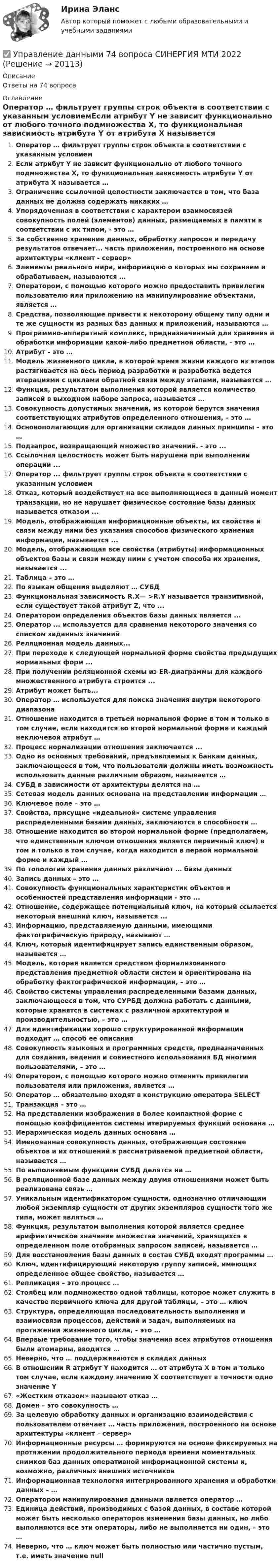      
          Описание
          Ответы на 74 вопроса 
          Оглавление
          Оператор … фильтрует группы строк объекта в соответствии с указанным условиемЕсли атрибут Y не зависит функционально от любого точного подмножества X, то функциональная зависимость атрибута Y от атрибута X называется …Ограничение ссылочной целостности заключается в том, что база данных не должна содержать никаких …Упорядоченная в соответствии с характером взаимосвязей совокупность полей (элементов) данных, размещаемых в памяти в соответствии с их типом, - это …За собственно хранение данных, обработку запросов и передачу результатов отвечает... часть приложения, построенного на основе архитектуры «клиент - сервер»Элементы реального мира, информацию о которых мы сохраняем и обрабатываем, называются …Оператором, с помощью которого можно предоставить привилегии пользователю или приложению на манипулирование объектами, является …Средства, позволяющие привести к некоторому общему типу одни и те же сущности из разных баз данных и приложений, называются …Программно-аппаратный комплекс, предназначенный для хранения и обработки информации какой-либо предметной области, - это …Атрибут - это …Модель жизненного цикла, в которой время жизни каждого из этапов растягивается на весь период разработки и разработка ведется итерациями с циклами обратной связи между этапами, называется …Функция, результатом выполнения которой является количество записей в выходном наборе запроса, называется …Совокупность допустимых значений, из которой берутся значения соответствующих атрибутов определенного отношения, – это …Основополагающие для организации складов данных принципы – это …Подзапрос, возвращающий множество значений. - это ...Ссылочная целостность может быть нарушена при выполнении операции ...Оператор ... фильтрует группы строк объекта в соответствии с указанным условиемОтказ, который воздействует на все выполняющиеся в данный момент транзакции, но не нарушает физическое состояние базы данных называется отказом ...Модель, отображающая информационные объекты, их свойства и связи между ними без указания способов физического хранения информации, называется ...Модель, отображающая все свойства (атрибуты) информационных объектов базы и связи между ними с учетом способа их хранения, называется ...Таблица – это …По языкам общения выделяют … СУБДФункциональная зависимость R.X— >R.Y называется транзитивной, если существует такой атрибут Z, что ...Оператором определения объектов базы данных является ...Оператор ... используется для сравнения некоторого значения со списком заданных значенийРеляционная модель данных...При переходе к следующей нормальной форме свойства предыдущих нормальных форм ...При получении реляционной схемы из ER-диаграммы для каждого множественного атрибута строится ...Атрибут может быть...Оператор … используется для поиска значения внутри некоторого диапазонаОтношение находится в третьей нормальной форме в том и только в том случае, если находится во второй нормальной форме и каждый неключевой атрибут …Процесс нормализации отношения заключается ...Одно из основных требований, предъявляемых к банкам данных, заключающееся в том, что пользователи должны иметь возможность использовать данные различным образом, называется …СУБД в зависимости от архитектуры делятся на …Сетевая модель данных основана на представлении информации …Ключевое поле – это …Свойства, присущие «идеальной» системе управления распределенными базами данных, заключаются в способности …Отношение находится во второй нормальной форме (предполагаем, что единственным ключом отношения является первичный ключ) в том и только в том случае, когда находится в первой нормальной форме и каждый …По топологии хранения данных различают … базы данныхЗапись данных – это …Совокупность функциональных характеристик объектов и особенностей представления информации - это ...Отношение, содержащее потенциальный ключ, на который ссылается некоторый внешний ключ, называется ...Информацию, представляемую данными, имеющими фактографическую природу, называют …Ключ, который идентифицирует запись единственным образом, называется …Модель, которая является средством формализованного представления предметной области систем и ориентирована на обработку фактографической информации, – это …Свойство системы управления распределенными базами данных, заключающееся в том, что СУРБД должна работать с данными, которые хранятся в системах с различной архитектурой и производительностью, – это …Для идентификации хорошо структурированной информации подходит … способ ее описанияСовокупность языковых и программных средств, предназначенных для создания, ведения и совместного использования БД многими пользователями, – это …Оператором, с помощью которого можно отменить привилегии пользователя или приложения, является …Оператор … обязательно входят в конструкцию оператора SELECTТранзакция – это …На представлении изображения в более компактной форме с помощью коэффициентов системы итерируемых функций основана …Иерархическая модель данных основана …Именованная совокупность данных, отображающая состояние объектов и их отношений в рассматриваемой предметной области, называется …По выполняемым функциям СУБД делятся на …В реляционной базе данных между двумя отношениями может быть реализована связь …Уникальным идентификатором сущности, однозначно отличающим любой экземпляр сущности от других экземпляров сущности того же типа, может являться …Функция, результатом выполнения которой является среднее арифметическое значение множества значений, хранящихся в определенном поле отобранных запросом записей, называется …Для восстановления базы данных в состав СУБД входят программы …Ключ, идентифицирующий некоторую группу записей, имеющих определенное общее свойство, называется …Репликация – это процесс …Столбец или подмножество одной таблицы, которое может служить в качестве первичного ключа для другой таблицы, – это … ключСтруктура, определяющая последовательность выполнения и взаимосвязи процессов, действий и задач, выполняемых на протяжении жизненного цикла, – это …Впервые требование того, чтобы значения всех атрибутов отношения были атомарны, вводится …Неверно, что … поддерживаются в складах данныхВ отношении R атрибут Y находится … от атрибута X в том и только том случае, если каждому значению X соответствует в точности одно значение Y«Жестким отказом» называют отказ …Домен – это совокупность …За целевую обработку данных и организацию взаимодействия с пользователем отвечает … часть приложения, построенного на основе архитектуры «клиент – сервер» Информационные ресурсы … формируются на основе фиксируемых на протяжении продолжительного периода времени моментальных снимков баз данных оперативной информационной системы и, возможно, различных внешних источниковИнформационная технология интегрированного хранения и обработки данных – …Оператором манипулирования данными является оператор …Единица действий, производимых с базой данных, в составе которой может быть несколько операторов изменения базы данных, но либо выполняются все эти операторы, либо не выполняется ни один, – это …Неверно, что … ключ может быть полностью или частично пустым, т.е. иметь значение null 
            
            
            Управление данными 3 семестр Синергия✅ Управление данными 74 вопроса СИНЕРГИЯ МТИ 2022Управление данными 85 баллУправление данными 97 баллов СИНЕРГИЯУправление данными (Базы данных) - (Ответы на тест Синергия/МОИ/ МТИ)Управление данными (базы данных) экзамен МФПУ Синергия 5 семестрУправление данными в корпоративных информационных системах виттеУправление государственным и муниципальным заказом ММУ 2023г.Управление государственным и муниципальным заказом. Практические задания. ММУ.Управление государственным и муниципальным заказом. Практическое задание. ММУ.Управление государственным и муниципальным имуществомУправление государственным и муниципальным имуществом. ПКЗ. СИУ РАНХИГС.Управление государственными проектами. Синергия. Итоговый + промежуточные тестыУправление государственными проектами (тест с ответами магистратура Синергия)