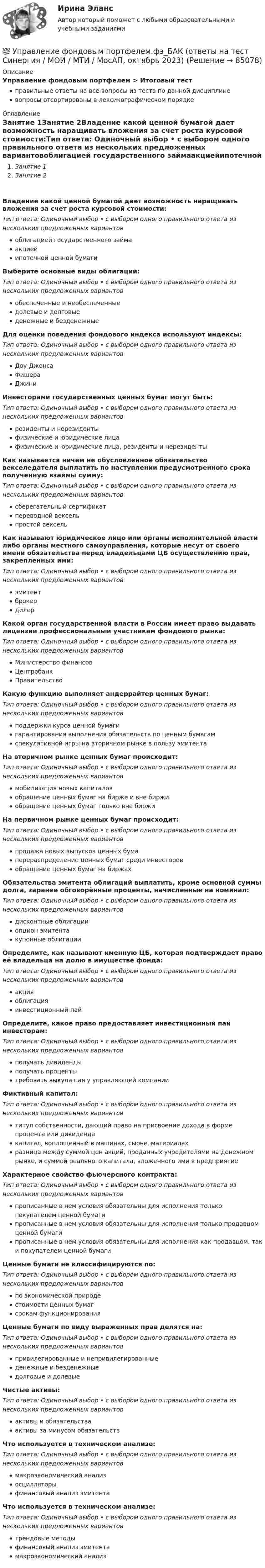      
            Описание
            Управление фондовым портфелем > Итоговый тестправильные ответы на все вопросы из теста по данной дисциплиневопросы отсортированы в лексикографическом порядке 
            Оглавление
            Занятие 1Занятие 2Владение какой ценной бумагой дает возможность наращивать вложения за счет роста курсовой стоимости:Тип ответа: Одиночный выбор • с выбором одного правильного ответа из нескольких предложенных вариантовоблигацией государственного займаакциейипотечной ценной бумагиВыберите основные виды облигаций:Тип ответа: Одиночный выбор • с выбором одного правильного ответа из нескольких предложенных вариантовобеспеченные и необеспеченныедолевые и долговыеденежные и безденежныеДля оценки поведения фондового индекса используют индексы:Тип ответа: Одиночный выбор • с выбором одного правильного ответа из нескольких предложенных вариантовДоу-ДжонсаФишераДжиниИнвесторами государственных ценных бумаг могут быть:Тип ответа: Одиночный выбор • с выбором одного правильного ответа из нескольких предложенных вариантоврезиденты и нерезидентыфизические и юридические лицафизические и юридические лица, резиденты и нерезидентыКак называется ничем не обусловленное обязательство векселедателя выплатить по наступлении предусмотренного срока полученную взаймы сумму:Тип ответа: Одиночный выбор • с выбором одного правильного ответа из нескольких предложенных вариантовсберегательный сертификатпереводной вексельпростой вексельКак называют юридическое лицо или органы исполнительной власти либо органы местного самоуправления, которые несут от своего имени обязательства перед владельцами ЦБ осуществлению прав, закрепленных ими:Тип ответа: Одиночный выбор • с выбором одного правильного ответа из нескольких предложенных вариантовэмитентброкердилерКакой орган государственной власти в России имеет право выдавать лицензии профессиональным участникам фондового рынка:Тип ответа: Одиночный выбор • с выбором одного правильного ответа из нескольких предложенных вариантовМинистерство финансовЦентробанкПравительствоКакую функцию выполняет андеррайтер ценных бумаг:Тип ответа: Одиночный выбор • с выбором одного правильного ответа из нескольких предложенных вариантовподдержки курса ценной бумагигарантирования выполнения обязательств по ценным бумагамспекулятивной игры на вторичном рынке в пользу эмитентаНа вторичном рынке ценных бумаг происходит:Тип ответа: Одиночный выбор • с выбором одного правильного ответа из нескольких предложенных вариантовмобилизация новых капиталовобращение ценных бумаг на бирже и вне биржиобращение ценных бумаг только вне биржиНа первичном рынке ценных бумаг происходит:Тип ответа: Одиночный выбор • с выбором одного правильного ответа из нескольких предложенных вариантовпродажа новых выпусков ценных бумаперераспределение ценных бумаг среди инвесторовобращение ценных бумаг на биржахОбязательства эмитента облигаций выплатить, кроме основной суммы долга, заранее обговорённые проценты, начисленные на номинал:Тип ответа: Одиночный выбор • с выбором одного правильного ответа из нескольких предложенных вариантовдисконтные облигацииопцион эмитентакупонные облигацииОпределите, как называют именную ЦБ, которая подтверждает право её владельца на долю в имуществе фонда:Тип ответа: Одиночный выбор • с выбором одного правильного ответа из нескольких предложенных вариантовакцияоблигацияинвестиционный пайОпределите, какое право предоставляет инвестиционный пай инвесторам:Тип ответа: Одиночный выбор • с выбором одного правильного ответа из нескольких предложенных вариантовполучать дивидендыполучать процентытребовать выкупа пая у управляющей компанииФиктивный капитал:Тип ответа: Одиночный выбор • с выбором одного правильного ответа из нескольких предложенных вариантовтитул собственности, дающий право на присвоение дохода в форме процента или дивидендакапитал, воплощенный в машинах, сырье, материалахразница между суммой цен акций, проданных учредителями на денежном рынке, и суммой реального капитала, вложенного ими в предприятиеХарактерное свойство фьючерсного контракта:Тип ответа: Одиночный выбор • с выбором одного правильного ответа из нескольких предложенных вариантовпрописанные в нем условия обязательны для исполнения только покупателем ценной бумагипрописанные в нем условия обязательны для исполнения только продавцом ценной бумагипрописанные в нем условия обязательны для исполнения как продавцом, так и покупателем ценной бумагиЦенные бумаги не классифицируются по:Тип ответа: Одиночный выбор • с выбором одного правильного ответа из нескольких предложенных вариантовпо экономической природестоимости ценных бумагсрокам функционированияЦенные бумаги по виду выраженных прав делятся на:Тип ответа: Одиночный выбор • с выбором одного правильного ответа из нескольких предложенных вариантовпривилегированные и непривилегированныеденежные и безденежныедолговые и долевыеЧистые активы:Тип ответа: Одиночный выбор • с выбором одного правильного ответа из нескольких предложенных вариантовактивы и обязательстваактивы за минусом обязательствЧто используется в техническом анализе:Тип ответа: Одиночный выбор • с выбором одного правильного ответа из нескольких предложенных вариантовмакроэкономический анализосцилляторыфинансовый анализ эмитентаЧто используется в техническом анализе:Тип ответа: Одиночный выбор • с выбором одного правильного ответа из нескольких предложенных вариантовтрендовые методыфинансовый анализ эмитентамакроэкономический анализ  
            
            
            💯 Управление фондовым портфелем.фэ_БАК (ответы на тест Синергия / МОИ / МТИ / МосАП, ноябрь 2023)💯 Управление фондовым портфелем.фэ_БАК (ответы на тест Синергия / МОИ / МТИ / МосАП, октябрь 2023)Управление фондовым портфелем.фэ_БАК (тест с ответами Синергия/МОИ/ МТИ /МОСАП)Управление ценами на финансовых рынках в условиях финансово-экономических кризисовУправление цепями поставок ММУ 2023г.Управление человеческими ресурсамиУправление человеческими ресурсамиУправление финансовыми рискамиУправление финансовыми рискамиУправление финансовыми рисками УПРАВЛЕНИЕ ФИНАНСОВЫМИ РИСКАМИ - вариант №1Управление финансовыми рисками - версия 2.💯 Управление финансовыми рисками (ответы на тест Синергия / МТИ / МосАП, ноябрь 2022)💯 Управление финансовыми рисками (ответы на тест Синергия / МТИ / МосАП, сентябрь 2022)