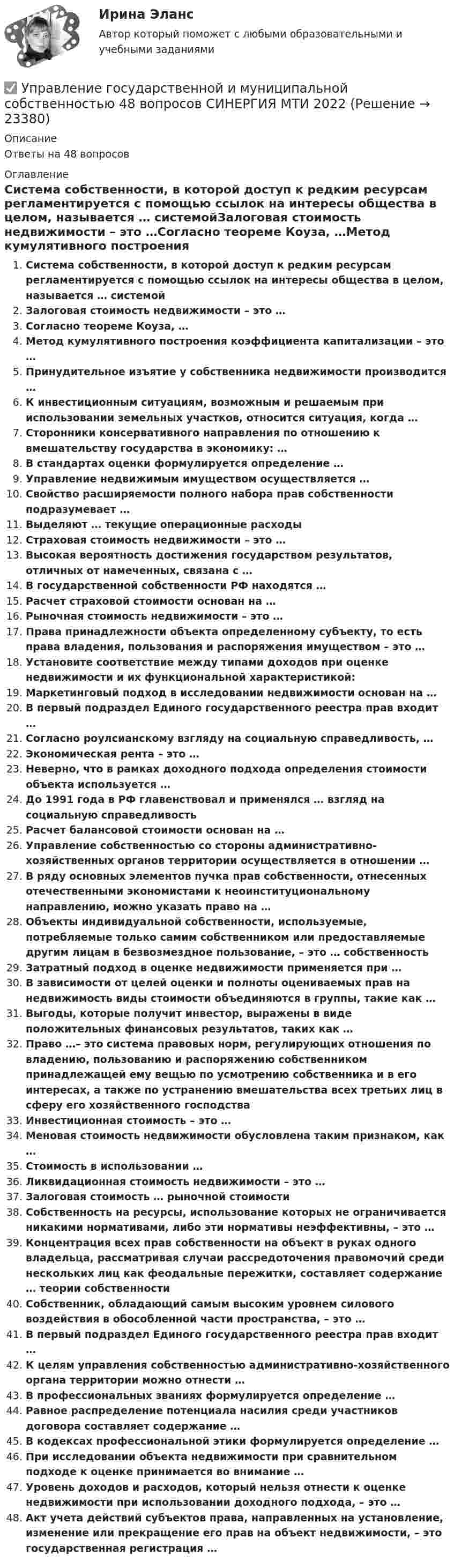      
          Описание
          Ответы на 48 вопросов 
          Оглавление
          Система собственности, в которой доступ к редким ресурсам регламентируется с помощью ссылок на интересы общества в целом, называется … системойЗалоговая стоимость недвижимости – это …Согласно теореме Коуза, …Метод кумулятивного построения коэффициента капитализации – это …Принудительное изъятие у собственника недвижимости производится …К инвестиционным ситуациям, возможным и решаемым при использовании земельных участков, относится ситуация, когда …Сторонники консервативного направления по отношению к вмешательству государства в экономику: …В стандартах оценки формулируется определение …Управление недвижимым имуществом осуществляется …Свойство расширяемости полного набора прав собственности подразумевает …Выделяют … текущие операционные расходыСтраховая стоимость недвижимости – это …Высокая вероятность достижения государством результатов, отличных от намеченных, связана с …В государственной собственности РФ находятся …Расчет страховой стоимости основан на …Рыночная стоимость недвижимости – это …Права принадлежности объекта определенному субъекту, то есть права владения, пользования и распоряжения имуществом – это …Установите соответствие между типами доходов при оценке недвижимости и их функциональной характеристикой:Маркетинговый подход в исследовании недвижимости основан на …В первый подраздел Единого государственного реестра прав входит …Согласно роулсианскому взгляду на социальную справедливость, …Экономическая рента – это …Неверно, что в рамках доходного подхода определения стоимости объекта используется …До 1991 года в РФ главенствовал и применялся … взгляд на социальную справедливостьРасчет балансовой стоимости основан на …Управление собственностью со стороны административно-хозяйственных органов территории осуществляется в отношении …В ряду основных элементов пучка прав собственности, отнесенных отечественными экономистами к неоинституциональному направлению, можно указать право на …Объекты индивидуальной собственности, используемые, потребляемые только самим собственником или предоставляемые другим лицам в безвозмездное пользование, – это … собственностьЗатратный подход в оценке недвижимости применяется при …В зависимости от целей оценки и полноты оцениваемых прав на недвижимость виды стоимости объединяются в группы, такие как …Выгоды, которые получит инвестор, выражены в виде положительных финансовых результатов, таких как …Право …– это система правовых норм, регулирующих отношения по владению, пользованию и распоряжению собственником принадлежащей ему вещью по усмотрению собственника и в его интересах, а также по устранению вмешательства всех третьих лиц в сферу его хозяйственного господстваИнвестиционная стоимость – это …Меновая стоимость недвижимости обусловлена таким признаком, как …Стоимость в использовании …Ликвидационная стоимость недвижимости – это …Залоговая стоимость … рыночной стоимостиСобственность на ресурсы, использование которых не ограничивается никакими нормативами, либо эти нормативы неэффективны, – это …Концентрация всех прав собственности на объект в руках одного владельца, рассматривая случаи рассредоточения правомочий среди нескольких лиц как феодальные пережитки, составляет содержание … теории собственностиСобственник, обладающий самым высоким уровнем силового воздействия в обособленной части пространства, – это …В первый подраздел Единого государственного реестра прав входит …К целям управления собственностью административно-хозяйственного органа территории можно отнести …В профессиональных званиях формулируется определение …Равное распределение потенциала насилия среди участников договора составляет содержание …В кодексах профессиональной этики формулируется определение …При исследовании объекта недвижимости при сравнительном подходе к оценке принимается во внимание …Уровень доходов и расходов, который нельзя отнести к оценке недвижимости при использовании доходного подхода, – это …Акт учета действий субъектов права, направленных на установление, изменение или прекращение его прав на объект недвижимости, – это государственная регистрация … 
            
            
            Управление городским имуществом и недвижимостью рр 1✅ Управление государственной и муниципальной собственностью 48 вопросов СИНЕРГИЯ МТИ 2022⭐ Управление государственной и муниципальной собственностью (все ответы на тест Синергия / МТИ / МосАП, июль 2022)⭐ Управление государственной и муниципальной собственностью (все ответы на тест Синергия / МТИ / МосАП, июль 2022)⭐ Управление государственной и муниципальной собственностью (все ответы на тест Синергия / МТИ / МосАП, июнь 2022)💯 Управление государственной и муниципальной собственностью (ответы на тест Синергия / МОИ / МТИ / МосАП, декабрь 2023)Управление государственной и муниципальной собственностью (семестр 2) (ТулГУ, итоговый тест, экзамен)Управление в социальной сфере (2023.г) тест с ответами Синергия/МОИ/ МТИ /МОСАП⭐ Управление в социальной сфере (все ответы на тест Синергия / МТИ / МосАП, ноябрь 2022)💯 Управление в социальной сфере (ответы на тест Синергия / МОИ / МТИ / МосАП, октябрь 2023)💯 Управление в социальной сфере (правильные ответы на тест Синергия / МОИ / МТИ / МосАП)Управление в социальной сфере Синергия МТИ МОСАП Ответы на итоговый тестУправление в транспортно- логистических системах - вариант нечетныйУправление гневом (конспект групповой консультации, АлтГПУ)
