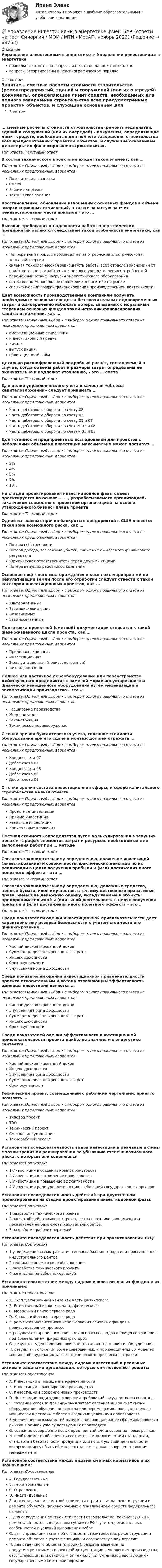      
            Описание
            Управление инвестициями в энергетике > Управление инвестициями в энергетикеправильные ответы на вопросы из теста по данной дисциплиневопросы отсортированы в лексикографическом порядке 
            Оглавление
            Занятие… сметные расчеты стоимости строительства (ремонтпредприятий, зданий и сооружений (или их очередей) - документы, определяющие лимит средств, необходимых для полного завершения строительства всех предусмотренных проектом объектов, и служащие основанием для открытия финансирования строительства.Тип ответа: Текcтовый ответ В состав технического проекта не входит такой элемент, как …Тип ответа: Одиночный выбор • с выбором одного правильного ответа из нескольких предложенных вариантовПояснительная запискаСметаРабочие чертежиТехническое заданиеВосстановление, обновление изношенных основных фондов в объёме амортизационных отчислений, а также зачастую за счет реинвестирования части прибыли – это …Тип ответа: Текcтовый ответ Высокие требования к надежности работы энергетических предприятий являются следствием такой особенности энергетики, как …Тип ответа: Одиночный выбор • с выбором одного правильного ответа из нескольких предложенных вариантовНепрерывный процесс производства и потребления электрической и тепловой энергиисильная технологическая зависимость работы всех отраслей экономики от надёжного энергоснабжения и полного удовлетворения потребностейпеременный режим нагрузки энергетического оборудованияестественно-монопольное положение энергетике на рынкеспецифический график финансирования производственной деятельностиДает возможность производственным компаниям получать необходимые основные средства без значительных единовременных затрат и одновременно избежать потерь, связанных с моральным старением основных фондов такой источник финансирования капиталовложений, как …Тип ответа: Одиночный выбор • с выбором одного правильного ответа из нескольких предложенных вариантовамортизационные отчисленияинвестиционный кредитлизингвыпуск акцийоблигационный займДетально расшифрованный подробный расчёт, составляемый в случае, когда объемы работ и размеры затрат определены не окончательно и подлежат уточнению, - это … сметаТип ответа: Текcтовый ответ Для целей управленческого учета в качестве «объёма капиталовложений» следует принимать …Тип ответа: Одиночный выбор • с выбором одного правильного ответа из нескольких предложенных вариантовЧасть дебетового оборота по счету 08Часть дебетового оборота по счету 01Часть дебетового оборота по счету 01 и 07Часть дебетового оборота по счетам 07 и 08Часть дебетового оборота по счетам 01 и 08Доля стоимости предпроектных исследований для проектов с небольшими объёмами инвестиций максимально может достигать …Тип ответа: Одиночный выбор • с выбором одного правильного ответа из нескольких предложенных вариантов2%4%5%7%10%На стадии проектирования инвестиционной фазы объект проектируется на основе … …, разрабатываемого организацией-заказчиком совместно с проектной организацией на основе утвержденного бизнес=плана проектаТип ответа: Текcтовый ответ Одной из главных причин банкротств предприятий в США является такая зона возможного риска, как …Тип ответа: Одиночный выбор • с выбором одного правильного ответа из нескольких предложенных вариантовПотеря собственностиПотеря дохода, возможные убытки, снижение ожидаемого финансового результатаЮридическая ответственность перед другими лицамиПотеря ведущих работников компанииОсвоение нефтяного месторождения и комплекс мероприятий по рекультивации земли после его отработки следует отнести к такой категории инвестиционных проектов, как …Тип ответа: Одиночный выбор • с выбором одного правильного ответа из нескольких предложенных вариантовАльтернативныеВзаимоисключающиеНезависимыеВзаимосвязанныеПодготовка проектной (сметной) документации относится к такой фазе жизненного цикла проекта, как …Тип ответа: Одиночный выбор • с выбором одного правильного ответа из нескольких предложенных вариантовПрединвестиционнаяИнвестиционнаяЭксплуатационная (производственная)ЛиквидационнаяПолное или частичное переоборудование или переустройство действующего предприятия с заменой морально устаревшего и физически изношенного оборудования путем механизации и автоматизации производства – это …Тип ответа: Одиночный выбор • с выбором одного правильного ответа из нескольких предложенных вариантовРасширение производстваМодернизацияРеконструкцияТехническое перевооружениеС точки зрения бухгалтерского учета, списание стоимости оборудования при его сдаче в монтаж должен отражать …Тип ответа: Одиночный выбор • с выбором одного правильного ответа из нескольких предложенных вариантовКредит счета 07Дебет счета 07Кредит счета 08Дебет счета 08Дебет счета 01С точки зрения состава инвестиционной сферы, к сфере капитального строительства нельзя отнести …Тип ответа: Одиночный выбор • с выбором одного правильного ответа из нескольких предложенных вариантовПроектные инвестицииПрямые инвестицииРеальные инвестицииКапитальные вложенияСметная стоимость определяется путем калькулирования в текущих ценах и тарифах элементов затрат и ресурсов, необходимых для выполнения работ при … методеТип ответа: Текcтовый ответ Согласно законодательному определению, вложение инвестиций (инвестирование) и совокупность практических действий по их реализации в целях получения прибыли и (или) достижения иного полезного эффекта – это …Тип ответа: Текcтовый ответ Согласно законодательному определению, денежные средства, ценные бумаги, иное имущество, в т.ч. имущественные права, иные права, имеющие денежную оценку, вкладываемые в объекты предпринимательской и (или) иной деятельности в целях получения прибыли и (или) достижения иного полезного эффекта – это …Тип ответа: Текcтовый ответ Среди показателей оценки инвестиционной привлекательности дает характеристику резерва безопасности с учетом стоимости его финансирования …Тип ответа: Одиночный выбор • с выбором одного правильного ответа из нескольких предложенных вариантовЧистый дисконтированный доходСуммарные дисконтированные затратыИндекс доходностиСрок окупаемостиВнутренняя норма доходностиСреди показателей оценки инвестиционной привлекательности проекта относительным и потому отражающим эффективность единицы инвестиций является …Тип ответа: Одиночный выбор • с выбором одного правильного ответа из нескольких предложенных вариантовЧистый дисконтированный доходВнутренняя норма доходностиСуммарные дисконтированные затратыИндекс доходностиСрок окупаемостиСреди показателей оценки эффективности инвестиционной привлекательности проекта наиболее значимым в энергетике считается …Тип ответа: Одиночный выбор • с выбором одного правильного ответа из нескольких предложенных вариантовЧистый дисконтированный доходИндекс доходностиВнутренняя норма доходностиСуммарные дисконтированные затратыСрок окупаемостиТехнический проект, совмещенный с рабочими чертежами, принято называть …Тип ответа: Одиночный выбор • с выбором одного правильного ответа из нескольких предложенных вариантовТиповой проектТЭОТехнический проектСметная документацияТехнорабочий проектУстановите последовательность видов инвестиций в реальные активы с точки зрения их ранжирования по убыванию степени возможного риска, с которым они сопряжены:Тип ответа: Сортировка1 Инвестиции в создание новых производств2 Инвестиции в расширение производства3 Инвестиции в повышение эффективности4 Инвестиции ради удовлетворения требований государственных органовУстановите последовательность действий при двухэтапном проектировании на стадии проектирования инвестиционной фазы:Тип ответа: Сортировка1 разработка технического проекта2 расчет общей стоимости строительства и технико-экономических показателей на базе сметы капитальных затрат3 разработка рабочих чертежейУстановите последовательность действия при проектировании ТЭЦ:Тип ответа: Сортировка1 утверждение схемы развития теплоснабжения города или промышленно-индустриального центра2 технико-экономическое обоснование3 разработка технического проекта4 изготовление рабочих чертежейУстановите соответствие между видами износа основных фондов и их причинами:Тип ответа: СопоставлениеA. Эксплуатационный износ как часть физическогоB. Естественный износ как часть физическогоC. Моральный износ первого родаD. Моральный износ второго родаE. результат интенсивного использования основных фондов в производственном процессеF. результат старения, изнашивания основных фондов в процессе хранения под воздействием природных факторовG. результат удешевления производства аналогов машин и оборудованияH. результат появления более совершенных и производительных моделей машин и оборудования за счет технического прогресса в отраслиУстановите соответствие между видами инвестиций в реальные активы и задачами организации, которые они позволяют решить:Тип ответа: СопоставлениеA. Инвестиции в повышение эффективностиB. Инвестиции в расширение производстваC. Инвестиции в создание новых производствD. Инвестиции ради удовлетворения требований государственных органовE. создание условий для снижения затрат организации за счет смены оборудования, обучения персонала или перемещения производственных мощностей в регионы с более выгодными условиями производстваF. увеличение возможностей выпуска товаров для ранее сформировавшихся рынков в рамках уже существующих производствG. создание совершенно новых предприятий и/или освоение новых рынковH. необходимость обеспечить соответствие экологическим стандартам, стандартам безопасности продукции или новых условий деятельности, которые не могут быть обеспечены за счет только совершенствования менеджментаУстановите соответствие между видами сметных нормативов и их назначением:Тип ответа: СопоставлениеA. ГосударственныеB. ТерриториальныеC. ОтраслевыеD. ИндивидуальныеE. для определения сметной стоимости строительства, реконструкции и ремонта объектов, финансируемых с привлечением средств федерального бюджетаF. для определения сметной стоимости строительства, реконструкции и ремонта объектов в отдельном субъекте РФ с учетом региональных особенностей и условий выполнения работG. для определения сметной стоимости строительства, реконструкции и ремонта объектов с учетом специфики соответствующей отраслиH. для отдельного объекта (стройки), разрабатываемые по предусматриваемым в проектной документации технологиям производства, отсутствующим или отличным от технологий, учтенных действующими государственными сметными нормами  
            
            
            Управление инвестициями в человеческий капитал (тест с ответами Синергия/МОИ/ МТИ /МОСАП)💯 Управление инвестициями в энергетике.фмен_БАК (ответы на тест Синергия / МОИ / МТИ / МосАП, ноябрь 2023)Управление инвестициями.ККР.ВКС.РОСДИСТАНТ.Управление инвестициями, финансами и рисками проекта_Ответы на тесты Moscow Business Academy /Московская Бизнес Академия, дисциплина полностью.Управление инвестициями, финансами и рисками проекта_практическое задание по дисциплине, MBA, Moscow Business Academy/Московской Бизнес Академии.Управление инновационными проектами⭐ Управление инновационными проектами (все ответы на тест Синергия / МТИ / МосАП, декабрь 2022)💯 Управление инвестиционно-строительными проектами (ответы на тест Синергия / МТИ / МосАП, май 2023)Управление инвестиционно-строительными проектами Синергия МТИ МОСАП Ответы на итоговый тестУправление инвестиционно-строительными проектами тест Синергия 2023 г. (все ответы 100 баллов) Итоговый тестУправление инвестиционно-строительными проектами.фмен_БАК. Синергия. Ответы на ИТОГОВЫЙ ТЕСТ. На отлично!Управление инвестиционно-строительными проектами.фмен_БАК (тест с ответами Синергия/МОИ/ МТИ /МОСАП)Управление инвестиционным портфелем (все 6 заданий по предмету)💯 Управление инвестиционным портфелем [Тема 1-4] (ответы на тесты Синергия / МОИ / МТИ / МосАП, декабрь 2023)