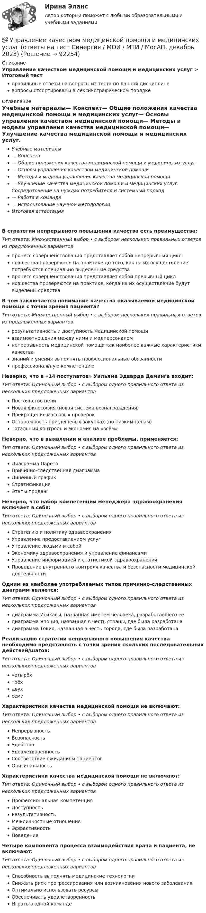      
            Описание
            Управление качеством медицинской помощи и медицинских услуг > Итоговый тестправильные ответы на вопросы из теста по данной дисциплиневопросы отсортированы в лексикографическом порядке 
            Оглавление
            Учебные материалы— Конспект— Общие положения качества медицинской помощи и медицинских услуг— Основы управления качеством медицинской помощи— Методы и модели управления качества медицинской помощи— Улучшение качества медицинской помощи и медицинских услуг. Сосредоточение на нуждах потребителя и системный подход— Работа в команде— Использование научной методологииИтоговая аттестацияВ стратегии непрерывного повышения качества есть преимущества:Тип ответа: Множественный выбор • с выбором нескольких правильных ответов из предложенных вариантовпроцесс совершенствования представляет собой непрерывный циклновшества проверяются на практике до того, как на их осуществление потребуются специально выделенные средствапроцесс совершенствования представляет собой прерывный циклновшества проверяются на практике, когда на их осуществление будут выделены средстваВ чем заключается понимание качества оказываемой медицинской помощи с точки зрения пациента?Тип ответа: Множественный выбор • с выбором нескольких правильных ответов из предложенных вариантоврезультативность и доступность медицинской помощивзаимоотношения между ними и медперсоналомнепрерывность медицинской помощи как наиболее важные характеристики качествазнаний и умения выполнять профессиональные обязанностипрофессиональную компетенциюНеверно, что в «14 постулатов» Уильяма Эдварда Деминга входит:Тип ответа: Одиночный выбор • с выбором одного правильного ответа из нескольких предложенных вариантовПостоянство целиНовая философия (новая система вознаграждения)Прекращение массовых проверокОсторожность при дешевых закупках (по низким ценам)Тотальный контроль и экономия на «всём»Неверно, что в выявлении и анализе проблемы, применяется:Тип ответа: Одиночный выбор • с выбором одного правильного ответа из нескольких предложенных вариантовДиаграмма ПаретоПричинно-следственная диаграммаЛинейный графикСтратификацияЭтапы продажНеверно, что набор компетенций менеджера здравоохранения включает в себя:Тип ответа: Одиночный выбор • с выбором одного правильного ответа из нескольких предложенных вариантовСтратегию и политику здравоохраненияУправление предоставлением услугУправление людьми и собойЭкономику здравоохранения и управление финансамиУправление информацией и статистикой здравоохраненияПроведение внутреннего контроля качества и безопасности медицинской деятельностиОдним из наиболее употребляемых типов причинно-следственных диаграмм является:Тип ответа: Одиночный выбор • с выбором одного правильного ответа из нескольких предложенных вариантовдиаграмма Исикавы, названная именем человека, разработавшего еедиаграмма Япония, названная в честь страны, где была разработанадиаграмма Токио, названная в честь города, где была разработанаРеализацию стратегии непрерывного повышения качества необходимо представлять с точки зрения скольких последовательных действий/шагов:Тип ответа: Одиночный выбор • с выбором одного правильного ответа из нескольких предложенных вариантовчетырёхтрёхдвухсемиХарактеристики качества медицинской помощи не включают:Тип ответа: Одиночный выбор • с выбором одного правильного ответа из нескольких предложенных вариантовНепрерывностьБезопасностьУдобствоУдовлетворенностьСоответствие ожиданиям пациентовОригинальностьХарактеристики качества медицинской помощи не включают:Тип ответа: Одиночный выбор • с выбором одного правильного ответа из нескольких предложенных вариантовПрофессиональная компетенцияДоступностьРезультативностьМежличностные отношенияЭффективностьПоведениеЧетыре компонента процесса взаимодействия врача и пациента, не включают:Тип ответа: Одиночный выбор • с выбором одного правильного ответа из нескольких предложенных вариантовСпособность выполнять медицинские технологииСнижать риск прогрессирования или возникновения нового заболеванияОптимально использовать ресурсыОбеспечивать удовлетворенностьИграть в одной команде  
            
            
            Управление качеством для повышения конкурентоспособности Контрольная💯 Управление качеством медицинской помощи и медицинских услуг (ответы на тест Синергия / МОИ / МТИ / МосАП, декабрь 2023)Управление качеством ММУ 2023г.Управление качеством_ММУ_практическая работа💯 Управление качеством.ои(dor) (ответы на тест Синергия / МОИ / МТИ / МосАП, ноябрь 2023)Управление качеством Практическая работа ММУУправление качеством практические задания 1-2Управление качеством в строительстве тест МОИ МТИ Синергия (все ответы 85/100 баллов)Управление качеством в строительстве тест Синергия💯 Управление качеством в строительстве.фмен_БАК (ответы на тест Синергия / МОИ / МТИ / МосАП, октябрь 2023)💯 Управление качеством в строительстве.фмен_БАК (ответы на тест Синергия / МОИ / МТИ / МосАП, сентябрь 2023)Управление качеством в энергетике💯 Управление качеством в энергетике (все ответы на тест Синергия / МТИ / МосАП, сентябрь 2022)Управление качеством в энергетике Синергия 2022