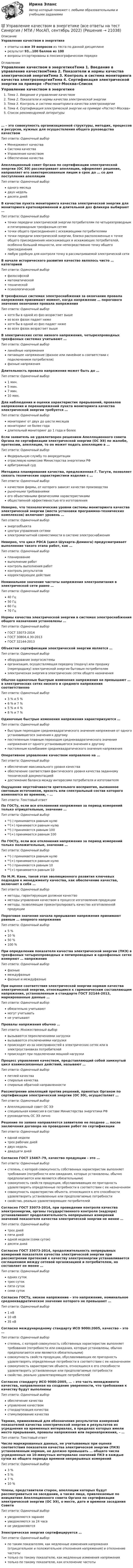     
          Описание
          Управление качеством в энергетикеответы на все 39 вопросов из теста по данной дисциплинерезультат 93...100 баллов из 100вопросы отсортированы в лексикографическом порядке 
          Оглавление
          Управление качеством в энергетикеТема 1. Введение в управление качествомТема 2. Показатели и нормы качества электрической энергииТема 3. Контроль и система мониторинга качества электроэнергииТема 4. Сертификация электрической энергии на примере «Ростест-Москва»Список рекомендуемой литературы… – это совокупность организационной структуры, методик, процессов и ресурсов, нужных для осуществления общего руководства качествомТип ответа: Одиночный выборМенеджмент качестваСистема качестваУправление качествомОбеспечение качестваАпелляционный совет Органа по сертификации электрической энергии (ОС ЭЭ) рассматривает апелляции, оформляет решение, направляет его заинтересованным лицам в срок до … со дня поступления апелляцииТип ответа: Одиночный выбородного месяцадвух недельдесяти днейВ качестве пункта мониторинга качества электрической энергии для мониторинга кратковременной и длительной доз фликера выбирают …Тип ответа: Одиночный выборточки передачи электрической энергии потребителям по четырехпроводным и пятипроводным трехфазным сетямточки общего присоединения с искажающими потребителямиточки передачи электрической энергии, близко расположенные к точке общего присоединения неискажающих и искажающих потребителей, особенно большой мощности, или непосредственно точку общего присоединениялюбую удобную для контроля точку в рассматриваемой электрической сетиВ начале исторического развития качество являлось чисто … категориейТип ответа: Одиночный выборфилософскойматематическойтехническойпсихологическойВ трехфазных системах электроснабжения за окончание провала напряжения принимают момент, когда напряжение … порогового значения окончания провала напряженияТип ответа: Одиночный выборхотя бы в одной из фаз возрастает вышево всех фазах падает нижехотя бы в одной из фаз падает нижево всех фазах возрастает вышеВ электрических сетях низкого напряжения, четырехпроводных трехфазных системах учитывают …Тип ответа: Одиночный выборлинейные напряженияпитающее напряжение (фазное или линейное в соответствии с подключением потребителя)фазные напряженияДлительность провала напряжения может быть до …Тип ответа: Одиночный выбор1 мин.5 мин.7 мин.10 мин.Для наблюдения и оценки характеристик прерываний, провалов напряжения и перенапряжений пункта мониторинга качества электрической энергии требуется …Тип ответа: Одиночный выбормониторинг от двух до шести месяцевмониторинг не более годадлительный мониторинг до 1 года и болееЕсли заявитель не удовлетворен решением Апелляционного совета Органа по сертификации электрической энергии (ОС ЭЭ) по жалобе, претензии, апелляции, то он может подать апелляцию в …Тип ответа: Одиночный выборФедеральную службу по аккредитацииотраслевую комиссию Министерства энергетики РФарбитражный судМетодика планирования качества, предложенная Г. Тагути, позволяет связать технические характеристики изделия с …Тип ответа: Одиночный выборкачеством фирмы, от которого зависит качество производстварыночными требованиямиего объективными физическими характеристикамиобщественной эффективностью его изготовленияНеверно, что технологические уровни системы мониторинга качества электрической энергии (места установки программно-технических комплексов) включают уровень …Тип ответа: Одиночный выборэнергообъектацентра управления сетямиэлектромагнитной совместимости в системе электроснабженияНеверно, что цикл PDCA (цикл Шухарта–Деминга) предусматривает выполнение такого этапа работ, как …Тип ответа: Одиночный выборпланированиевыполнение работконтроль выполнения работконтроль результатовкорректирующее действиеНоминальное значение частоты напряжения электропитания в электрической сети равно …Тип ответа: Одиночный выбор40 Гц50 Гц60 Гц70 ГцНормы качества электрической энергии в системах электроснабжения общего назначения установлены …Тип ответа: Одиночный выборГОСТ 33073-2014ГОСТ 30804.4.30-2013ГОСТ 32144-2013Объектом сертификации электрической энергии является …Тип ответа: Одиночный выбороборудование энергосистемыорганизация, осуществляющая передачу (подачу) или продажу (перепродажу) электрической энергии бытовым потребителямэлектрическая энергия в электрических сетях общего назначенияОбычно одиночные быстрые изменения напряжения не превышают … в электрических сетях низкого и среднего напряжения соответственноТип ответа: Одиночный выбор3 % и 5 %6 % и 7 %5 % и 4 %8 % и 7 %Одиночные быстрые изменения напряжения характеризуются …Тип ответа: Одиночный выборбыстрым переходом среднеквадратического значения напряжения от одного установившегося значения к другомупостепенным плавным переходом среднеквадратического значения напряжения от одного установившегося значения к другомупостоянным колебанием среднеквадратического значения напряженияОперативное управление качеством направлено на …Тип ответа: Одиночный выборобеспечение максимального уровня качестваобеспечение соответствия фактического уровня качества заданному технической документациейдостижение баланса между интересами потребителя и изготовителяОщущение неустойчивости зрительного восприятия, вызванное световым источником, яркость или спектральный состав которого изменяются во времени, – …Тип ответа: Текcтовый ответ По ГОСТу, если все отклонения напряжения за период измерений только отрицательные, значение …Тип ответа: Одиночный выборᵟᵁ(-) принимается равным нулюᵟᵁ(+) принимается равным нулюᵟᵁ(-) принимается равным 100ᵟᵁ(+) принимается равным 100По ГОСТу, если все отклонения напряжения за период измерений только положительные, значение …Тип ответа: Одиночный выборᵟᵁ(-) принимается равным нулюᵟᵁ(+) принимается равным нулюᵟᵁ(-) принимается равным 10ᵟᵁ(+) принимается равным 10По М.М. Кане, такой этап эволюционного развития ключевых подходов к менеджменту качества, как обеспечение качества, включает в себя …Тип ответа: Одиночный выборметоды, гарантирующие должное качествометоды управления качеством в процессе изготовления продукцииметоды, позволяющие проконтролировать качество изготовленной продукцииПороговое значение начала прерывания напряжения принимают равным … опорного напряженияТип ответа: Одиночный выбор5 %10 %50 %100 %При определении показателя качества электрической энергии (ПКЭ) в трехфазных четырехпроводных и пятипроводных и однофазных сетях измеряют … напряженияТип ответа: Одиночный выборфазныемеждуфазныефазные и междуфазныеПри оценке соответствия электрической энергии нормам качества электрической энергии, относящимся к гармоническим составляющим напряжения, установленным в стандарте ГОСТ 32144-2013, маркированные данные …Тип ответа: Одиночный выборобязательно учитываютмогут учитыватьне учитываютПровалы напряжения обычно …Тип ответа: Множественный выборвызываются переключениями нагрузкивызываются отключениями нагрузкипроисходят из-за неисправностей в электрических сетях или в электроустановках потребителейпроисходят при подключении мощной нагрузкиПроцесс управления качеством, представляющий собой замкнутый цикл взаимосвязанных действий, называют …Тип ответа: Одиночный выборпетлей качестваспиралью качестваспиралью обратной направленностиРассмотрение апелляций против решений, принятых Органом по сертификации электрической энергии (ОС ЭЭ), осуществляет …Тип ответа: Одиночный выборАпелляционный совет ОС ЭЭспециальная комиссия в составе Министерства энергетики РФруководитель ОС ЭЭ личноРешение по заявке направляется заявителю не позднее … после заключения договора на проведение работ по сертификацииТип ответа: Одиночный выбородной неделитрех рабочих днейдвух недельдвадцати днейСогласно ГОСТ 15467–79, качество продукции – это …Тип ответа: Одиночный выборстепень, с которой совокупность собственных характеристик выполняет требования (потребности или ожидания, которые установлены, обычно предполагаются или являются обязательными)совокупность свойств продукции, обуславливающих ее пригодность удовлетворять определенные потребности в соответствии с ее назначениемсовокупность характеристик объекта, относящихся к его способности удовлетворить установленные или предполагаемые потребностисвойство, реально удовлетворяющее потребителейСогласно ГОСТ 33073-2014, при проведении контроля качества электроэнергии, органы государственного контроля (надзора) устанавливают продолжительность непрерывных измерений значений показателя качества электрической энергии не менее …Тип ответа: Одиночный выбортрех днейпяти днейодной недели (семи суток)десяти днейСогласно ГОСТ 33073-2014, продолжительность непрерывных измерений показателя качества электрической энергии при рассмотрении претензий к качеству электроэнергии устанавливается соглашением между сетевой организацией и потребителем, но составляет не менее …Тип ответа: Одиночный выбородних сутоктрех сутокпяти сутоксеми сутокСогласно ГОСТу, низкое напряжение – это напряжение, номинальное среднеквадратическое значение которого не превышает …Тип ответа: Одиночный выбор1 кВ10 кВ35 кВСогласно международному стандарту ИСО 9000:2005, качество – это …Тип ответа: Одиночный выборстепень, с которой совокупность собственных характеристик выполняет требования (потребности или ожидания, которые установлены, обычно предполагаются или являются обязательными)совокупность свойств продукции, обуславливающих ее пригодность удовлетворять определенные потребности в соответствии с ее назначениемсовокупность характеристик объекта, относящихся к его способности удовлетворить установленные или предполагаемые потребностисвойство, реально удовлетворяющее потребителейСогласно стандарту ИСО 9000:2005, … – это часть менеджмента качества, направленная на создание уверенности, что требования к качеству будут выполненыТип ответа: Одиночный выборобеспечение качествауправление качествомстандартизация качествастимулирование качестваТермин, применяемый для обозначения результатов измерений показателей качества электрической энергии и результатов их усреднения на временных интервалах, в пределах которых имели место прерывания, провалы напряжения или перенапряжения, – …Тип ответа: Текcтовый ответ Число маркированных данных, не учитываемых при оценке соответствия показателя качества электрической энергии (ПКЭ) установленным нормам, не должно превышать … общего числа усредненных на 10-минутных интервалах значений ПКЭ в каждые сутки из общего периода времени непрерывных измеренийТип ответа: Одиночный выбор3 %5 %7 %10 %Члены, представители сторон, апелляции которых будут рассматриваться на заседании, а также лица, привлекаемые по инициативе Апелляционного совета Органа по сертификации электрической энергии (ОС ЭЭ), о месте, дате и времени заседания СоветаТип ответа: Одиночный выборуведомляются заранееуведомляются за 24 часане уведомляютсяЭлектрическая энергия сертифицируется …Тип ответа: Одиночный выборпо таким показателям, как медленные изменения напряжения (отрицательное и положительное отклонения напряжения) и отклонение частотытолько по такому показателю, как медленные изменения напряжениятолько по такому показателю, как отклонение частоты  
            
            
            Управление качеством в энергетике💯 Управление качеством в энергетике (все ответы на тест Синергия / МТИ / МосАП, сентябрь 2022)Управление качеством в энергетике Синергия 2022Управление качеством в энергетике-тест с ответами СинергияУправление качеством для повышения конкурентоспособности Контрольная💯 Управление качеством медицинской помощи и медицинских услуг (ответы на тест Синергия / МОИ / МТИ / МосАП, декабрь 2023)Управление качеством ММУ 2023г.Управление качеством в строительствеУправление качеством в строительствеУправление качеством в строительстве 2023г. Промежуточные тесты (обновленный 2023г). РосдистантУправление качеством в строительстве_Практические задания (журавлева)Управление качеством в строительстве тест МОИ МТИ Синергия (все ответы 85/100 баллов)Управление качеством в строительстве тест Синергия💯 Управление качеством в строительстве.фмен_БАК (ответы на тест Синергия / МОИ / МТИ / МосАП, октябрь 2023)